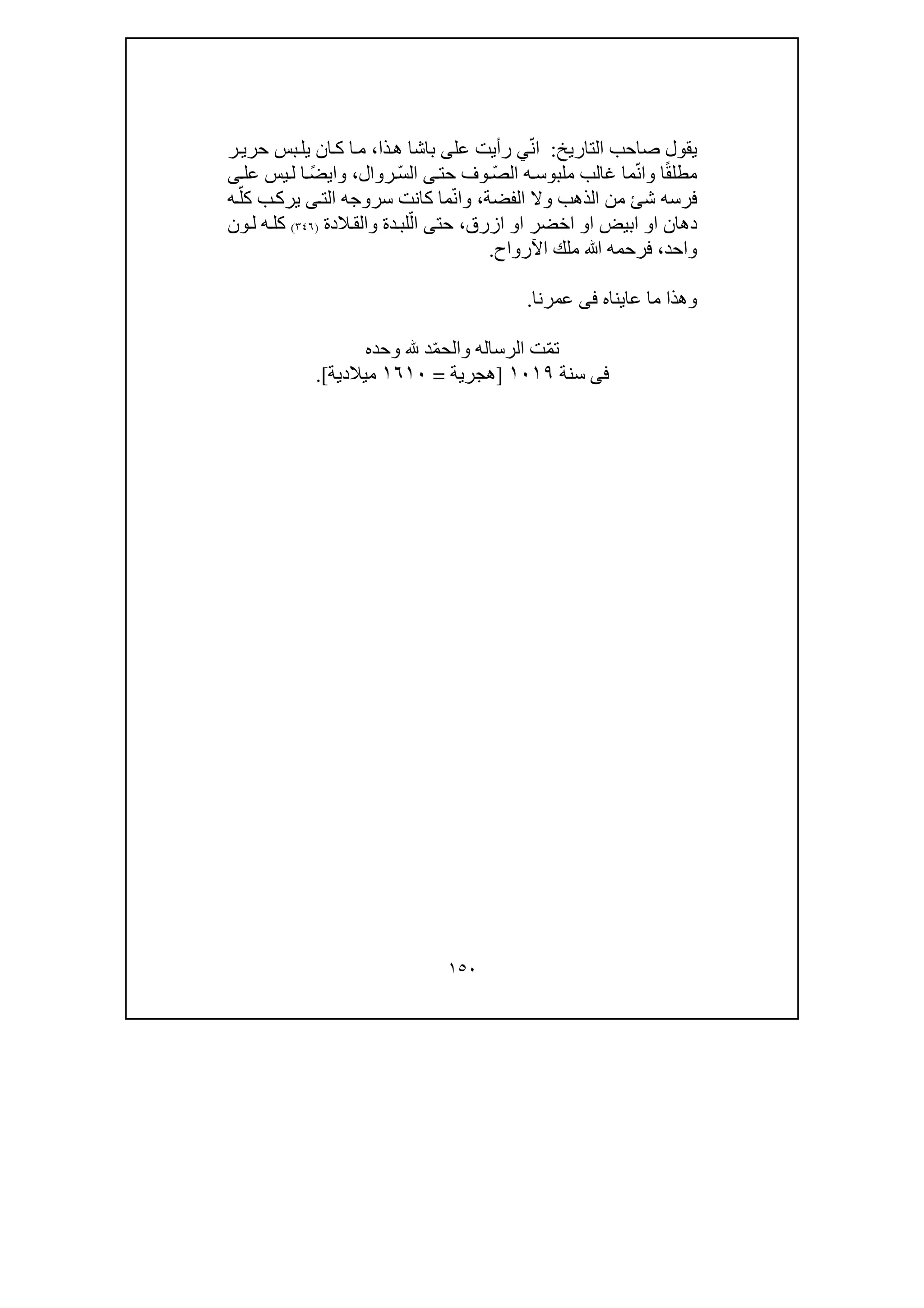 ١٥٠
‫التاريخ‬ ‫صاحب‬ ‫يقول‬:‫ع‬ ‫رأيت‬ ‫ي‬ّ‫ن‬‫ا‬‫ل‬‫ى‬‫ذا‬‫ھ‬ ‫باشا‬،‫ر‬‫حري‬ ‫بس‬‫يل‬ ‫ان‬‫ك‬ ‫ا‬‫م‬
‫ا‬ً‫ق‬‫مطل‬‫و‬‫حت‬ ‫وف‬ ّ‫ص‬‫ال‬ ‫ه‬‫ملبوس‬ ‫غالب‬ ‫ما‬ّ‫ن‬‫ا‬‫ى‬‫روال‬ ّ‫س‬‫ال‬،‫و‬‫عل‬ ‫يس‬‫ل‬ ‫ا‬ ً‫ض‬‫اي‬‫ى‬
‫الذھب‬ ‫من‬ ‫شئ‬ ‫فرسه‬‫و‬‫الفضة‬ ‫ال‬،‫و‬‫الت‬ ‫سروجه‬ ‫كانت‬ ‫ما‬ّ‫ن‬‫ا‬‫ى‬‫ه‬ّ‫كل‬ ‫ب‬‫يرك‬
‫ا‬ ‫دھان‬‫و‬‫ا‬ ‫ابيض‬‫و‬‫ا‬ ‫اخضر‬‫و‬‫ازرق‬،‫حت‬‫ى‬‫دة‬‫لب‬ّ‫ال‬‫و‬‫الدة‬‫الق‬)٣٤٦(‫ون‬‫ل‬ ‫ه‬‫كل‬
‫واحد‬،‫ﷲ‬ ‫فرحمه‬‫اآلرواح‬ ‫ملك‬.
‫و‬‫ما‬ ‫ھذا‬‫عايناه‬‫فى‬‫عمرنا‬.
ّ‫م‬‫ت‬‫الرساله‬ ‫ت‬‫و‬ّ‫م‬‫الح‬‫د‬‫وحده‬
‫فى‬‫سنة‬١٠١٩]‫ھجرية‬=١٦١٠‫ميالدية‬.[
 