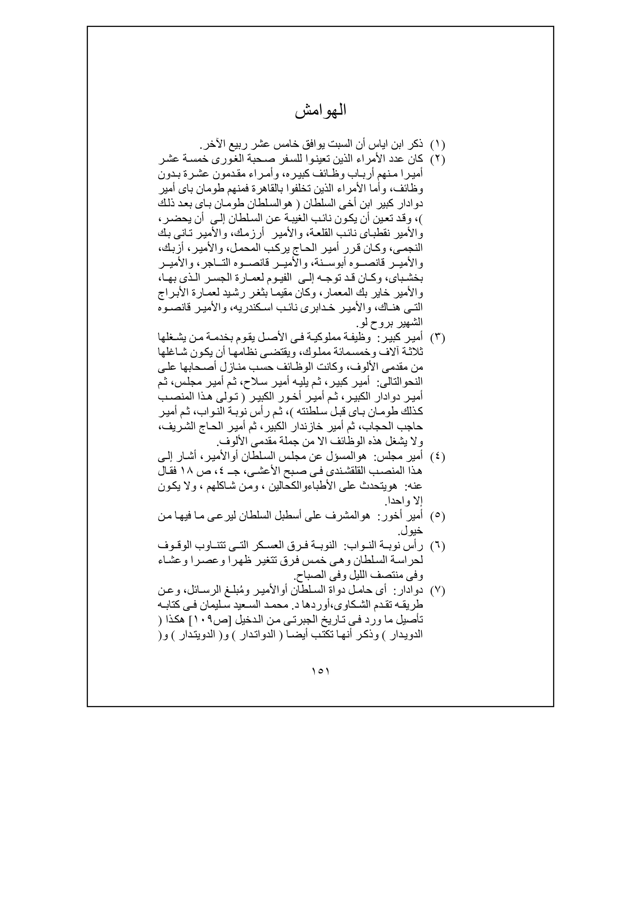 ١٥١
‫الھوامش‬
)١(‫اآلخر‬ ‫ربيع‬ ‫عشر‬ ‫خامس‬ ‫يوافق‬ ‫السبت‬ ‫أن‬ ‫اياس‬ ‫ابن‬ ‫ذكر‬.
)٢(‫ورى‬‫الغ‬ ‫حبة‬‫ص‬ ‫فر‬‫للس‬ ‫وا‬‫تعين‬ ‫الذين‬ ‫األمراء‬ ‫عدد‬ ‫كان‬‫ر‬‫عش‬ ‫ة‬‫خمس‬
‫ائف‬ ‫وظ‬ ‫اب‬ ‫أرب‬ ‫نھم‬ ‫م‬ ‫را‬ ‫أمي‬‫ره‬ ‫كبي‬،‫دمون‬ ‫مق‬ ‫راء‬ ‫وأم‬‫رة‬ ‫عش‬‫دون‬ ‫ب‬
‫وظائف‬،‫أمير‬ ‫باى‬ ‫طومان‬ ‫فمنھم‬ ‫بالقاھرة‬ ‫تخلفوا‬ ‫الذين‬ ‫األمراء‬ ‫وأما‬
‫السلطان‬ ‫أخى‬ ‫ابن‬ ‫كبير‬ ‫دوادار‬)‫ھ‬‫و‬‫ك‬‫ذل‬ ‫د‬‫بع‬ ‫اى‬‫ب‬ ‫ان‬‫طوم‬ ‫لطان‬‫الس‬
(،‫لطان‬‫الس‬ ‫ن‬‫ع‬ ‫ة‬‫الغيب‬ ‫ب‬‫نائ‬ ‫ون‬‫يك‬ ‫أن‬ ‫ين‬‫تع‬ ‫د‬‫وق‬‫ى‬‫إل‬‫ر‬‫يحض‬ ‫أن‬،
‫واألمير‬‫ن‬‫اى‬‫قطب‬‫ة‬‫القلع‬ ‫ب‬‫نائ‬،‫ك‬‫أرزم‬ ‫ر‬‫واألمي‬،‫ك‬‫ب‬ ‫انى‬‫ت‬ ‫ر‬‫واألمي‬
‫ى‬‫النجم‬،‫ل‬‫المحم‬ ‫ب‬‫يرك‬ ‫اج‬‫الح‬ ‫ر‬‫أمي‬ ‫رر‬‫ق‬ ‫ان‬‫وك‬،‫ر‬‫واألمي‬،‫ك‬‫أزب‬،
‫أب‬ ‫وه‬ ‫قانص‬ ‫ر‬ ‫واألمي‬‫و‬‫نة‬ ‫س‬،‫اجر‬ ‫الت‬ ‫وه‬ ‫قانص‬ ‫ر‬ ‫واألمي‬،‫ر‬ ‫واألمي‬
‫باى‬ ‫بخش‬،‫ه‬ ‫توج‬ ‫د‬ ‫ق‬ ‫ان‬ ‫وك‬‫ى‬ ‫إل‬‫ا‬ ‫بھ‬ ‫ذى‬ ‫ال‬ ‫ر‬ ‫الجس‬ ‫ارة‬ ‫لعم‬ ‫وم‬ ‫الفي‬،
‫المعمار‬ ‫بك‬ ‫خاير‬ ‫واألمير‬،‫ي‬‫رش‬ ‫ر‬‫بثغ‬ ‫ا‬‫مقيم‬ ‫وكان‬‫راج‬‫األب‬ ‫ارة‬‫لعم‬ ‫د‬
‫اك‬ ‫ھن‬ ‫ى‬ ‫الت‬،‫ا‬ ‫ب‬ ‫نائ‬ ‫دابرى‬ ‫خ‬ ‫ر‬ ‫واألمي‬‫كندري‬ ‫س‬‫ه‬،‫وه‬ ‫قانص‬ ‫ر‬ ‫واألمي‬
‫لو‬ ‫بروح‬ ‫الشھير‬.
)٣(‫ر‬ ‫كبي‬ ‫ر‬ ‫أمي‬:‫ة‬ ‫وظيف‬‫ل‬ ‫األص‬ ‫ى‬ ‫ف‬ ‫ة‬ ‫مملوكي‬‫غلھا‬ ‫يش‬ ‫ن‬ ‫م‬ ‫ة‬ ‫بخدم‬ ‫وم‬ ‫يق‬
‫وك‬‫ممل‬ ‫مائة‬‫وخمس‬ ‫آالف‬ ‫ة‬‫ثالث‬،‫اغلھا‬‫ش‬ ‫ون‬‫يك‬ ‫أن‬ ‫ا‬‫نظامھ‬ ‫ى‬‫ويقتض‬
‫األلوف‬ ‫مقدمى‬ ‫من‬،‫ى‬‫عل‬ ‫حابھا‬‫أص‬ ‫ازل‬‫من‬ ‫ب‬‫حس‬ ‫ائف‬‫الوظ‬ ‫وكانت‬
‫ال‬‫نح‬‫و‬‫التالى‬:‫ر‬‫كبي‬ ‫ر‬‫أمي‬،‫الح‬‫س‬ ‫ر‬‫أمي‬ ‫ه‬‫يلي‬ ‫م‬‫ث‬،‫س‬‫مجل‬ ‫ر‬‫أمي‬ ‫م‬‫ث‬،‫م‬‫ث‬
‫ر‬ ‫الكبي‬ ‫دوادار‬ ‫ر‬ ‫أمي‬،‫ر‬ ‫الكبي‬ ‫ور‬ ‫أخ‬ ‫ر‬ ‫أمي‬ ‫م‬ ‫ث‬)‫ب‬ ‫المنص‬ ‫ذا‬ ‫ھ‬ ‫ولى‬ ‫ت‬
‫لطنته‬‫س‬ ‫ل‬ ‫قب‬ ‫اى‬‫ب‬ ‫ان‬ ‫طوم‬ ‫ذلك‬‫ك‬(،‫واب‬‫الن‬ ‫ة‬‫نوب‬ ‫رأس‬ ‫م‬ ‫ث‬،‫ر‬ ‫أمي‬ ‫م‬‫ث‬
‫الحجاب‬ ‫حاجب‬،‫الكبير‬ ‫خازندار‬ ‫أمير‬ ‫ثم‬،‫ريف‬‫الش‬ ‫اج‬‫الح‬ ‫ر‬‫أمي‬ ‫ثم‬،
‫اال‬ ‫الوظائف‬ ‫ھذه‬ ‫يشغل‬ ‫وال‬‫األلوف‬ ‫مقدمى‬ ‫جملة‬ ‫من‬.
)٤(‫مجلس‬ ‫أمير‬:‫ھ‬‫و‬‫عن‬ ‫المسؤل‬‫أ‬ ‫لطان‬‫الس‬ ‫س‬‫مجل‬‫و‬‫ر‬‫األمي‬،‫ار‬‫أش‬‫ى‬‫إل‬
‫ى‬ ‫األعش‬ ‫بح‬‫ص‬ ‫ى‬ ‫ف‬ ‫ندى‬ ‫القلقش‬ ‫ب‬ ‫المنص‬ ‫ذا‬ ‫ھ‬،‫ـ‬ ‫ج‬٤،‫ص‬١٨‫ال‬ ‫فق‬
‫عنه‬:‫ھ‬‫و‬‫األطباء‬ ‫على‬ ‫يتحدث‬‫و‬‫الكحالين‬،‫و‬‫اكلھم‬‫ش‬ ‫ن‬‫م‬،‫و‬‫ون‬‫يك‬ ‫ال‬
‫واحدا‬ ‫إال‬.
)٥(‫أخور‬ ‫أمير‬:‫ھ‬‫و‬‫ا‬‫فيھ‬ ‫ا‬‫م‬ ‫ى‬‫ليرع‬ ‫السلطان‬ ‫أسطبل‬ ‫على‬ ‫المشرف‬‫ن‬‫م‬
‫خيول‬.
)٦(‫واب‬ ‫الن‬ ‫ة‬ ‫نوب‬ ‫رأس‬:‫وف‬ ‫الوق‬ ‫اوب‬ ‫تتن‬ ‫ى‬ ‫الت‬ ‫كر‬ ‫العس‬ ‫رق‬ ‫ف‬ ‫ة‬ ‫النوب‬
‫اء‬‫وعش‬ ‫را‬‫وعص‬ ‫را‬‫ظھ‬ ‫ر‬‫تتغي‬ ‫رق‬‫ف‬ ‫س‬‫خم‬ ‫ى‬‫وھ‬ ‫لطان‬‫الس‬ ‫ة‬‫لحراس‬
‫الصباح‬ ‫وفى‬ ‫الليل‬ ‫منتصف‬ ‫وفى‬.
)٧(‫دوادار‬:‫أ‬ ‫لطان‬ ‫الس‬ ‫دواة‬ ‫ل‬ ‫حام‬ ‫أى‬‫و‬ُ‫م‬‫و‬ ‫ر‬ ‫األمي‬‫ائل‬ ‫الرس‬ ‫غ‬ ‫بل‬،‫ن‬ ‫وع‬
‫كاوى‬ ‫الش‬ ‫دم‬ ‫تق‬ ‫ه‬ ‫طريق‬،‫د‬ ‫أوردھا‬.‫كتاب‬ ‫ى‬ ‫ف‬ ‫ليمان‬ ‫س‬ ‫عيد‬ ‫الس‬ ‫د‬ ‫محم‬‫ه‬
‫دخيل‬‫ال‬ ‫ن‬‫م‬ ‫ى‬‫الجبرت‬ ‫اريخ‬‫ت‬ ‫ى‬‫ف‬ ‫ورد‬ ‫ما‬ ‫تأصيل‬]‫ص‬١٠٩[‫ذا‬‫ھك‬)
‫دار‬‫الدوي‬(‫ا‬‫أيض‬ ‫ب‬‫تكت‬ ‫ا‬‫أنھ‬ ‫ر‬‫وذك‬)‫دار‬‫الدوات‬(‫و‬)‫دار‬‫الدويت‬(‫و‬)
 