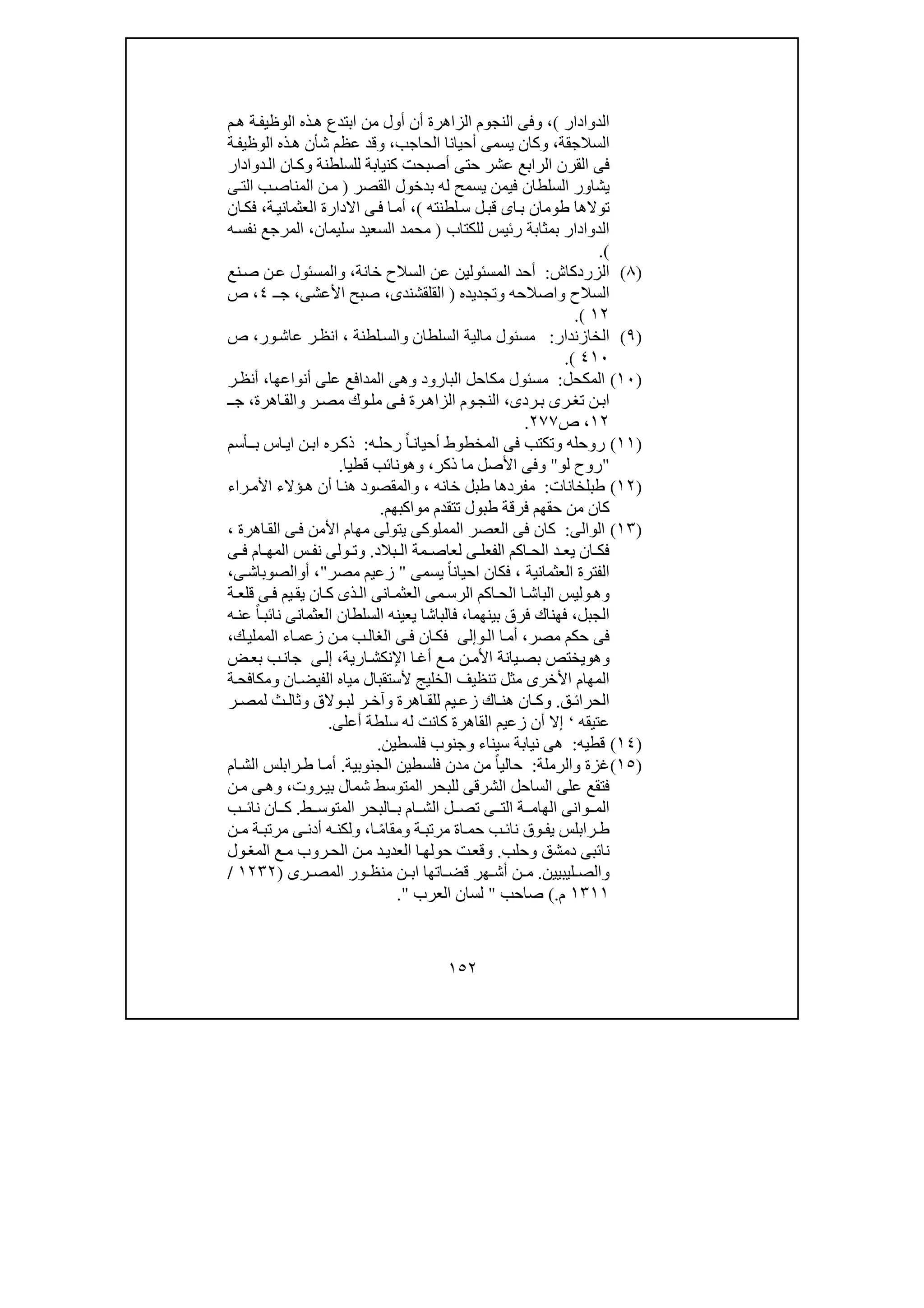 ١٥٢
‫الدوا‬‫دار‬(،‫أ‬ ‫الزاھرة‬ ‫النجوم‬ ‫وفى‬‫ن‬‫م‬‫ھ‬ ‫ة‬‫الوظيف‬ ‫ذه‬‫ھ‬ ‫ابتدع‬ ‫من‬ ‫أول‬
‫السالجقة‬،‫الحاجب‬ ‫أحيانا‬ ‫يسمى‬ ‫وكان‬،‫ة‬‫الوظيف‬ ‫ذه‬‫ھ‬ ‫شأن‬ ‫عظم‬ ‫وقد‬
‫الرابع‬ ‫القرن‬ ‫فى‬‫دوادار‬‫ال‬ ‫ان‬‫وك‬ ‫للسلطنة‬ ‫كنيابة‬ ‫أصبحت‬ ‫حتى‬ ‫عشر‬
‫القصر‬ ‫بدخول‬ ‫له‬ ‫يسمح‬ ‫فيمن‬ ‫السلطان‬ ‫يشاور‬)‫ى‬‫الت‬ ‫ب‬‫المناص‬ ‫ن‬‫م‬
‫لطنته‬‫س‬ ‫ل‬‫قب‬ ‫اى‬‫ب‬ ‫طومان‬ ‫توالھا‬(،‫ة‬‫العثماني‬ ‫االدارة‬ ‫ى‬‫ف‬ ‫ا‬‫أم‬،‫ان‬‫فك‬
‫للكتاب‬ ‫رئيس‬ ‫بمثابة‬ ‫الدوادار‬)‫سليمان‬ ‫السعيد‬ ‫محمد‬،‫ه‬‫نفس‬ ‫المرجع‬
(.
)٨(‫الزردكاش‬:‫ا‬ ‫عن‬ ‫المسئولين‬ ‫أحد‬‫خانة‬ ‫لسالح‬،‫نع‬‫ص‬ ‫ن‬‫ع‬ ‫والمسئول‬
‫وتجديده‬ ‫واصالحه‬ ‫السالح‬)‫القلقشندى‬،‫األعشى‬ ‫صبح‬،‫ـ‬‫ج‬٤،‫ص‬
١٢(.
)٩(‫الخازندار‬:‫لطنة‬‫والس‬ ‫السلطان‬ ‫مالية‬ ‫مسئول‬،‫ر‬‫انظ‬‫ور‬‫عاش‬،‫ص‬
٤١٠(.
)١٠(‫المكحل‬:‫أنواعھا‬ ‫على‬ ‫المدافع‬ ‫وھى‬ ‫البارود‬ ‫مكاحل‬ ‫مسئول‬،‫ر‬‫أنظ‬
‫ردى‬‫ب‬ ‫رى‬‫تغ‬ ‫ن‬‫اب‬،‫م‬ ‫وك‬‫مل‬ ‫ى‬‫ف‬ ‫رة‬‫الزاھ‬ ‫وم‬‫النج‬‫اھرة‬‫والق‬ ‫ر‬‫ص‬،‫ـ‬‫ج‬
١٢،‫ص‬٢٧٧.
)١١(‫روحله‬‫و‬‫ه‬‫رحل‬ ً‫ا‬‫أحيان‬ ‫المخطوط‬ ‫فى‬ ‫تكتب‬:‫ر‬‫ذك‬‫ه‬‫ب‬ ‫اس‬‫اي‬ ‫ن‬‫اب‬‫ـ‬‫أسم‬
"‫لو‬ ‫روح‬"‫ذكر‬ ‫ما‬ ‫األصل‬ ‫وفى‬،‫وھ‬‫و‬‫قطيا‬ ‫نائب‬.
)١٢(‫طبلخانات‬:‫خانه‬ ‫طبل‬ ‫مفردھا‬،‫و‬‫ا‬‫ھن‬ ‫المقصود‬‫راء‬‫األم‬ ‫ؤالء‬‫ھ‬ ‫أن‬
‫مواكبھم‬ ‫تتقدم‬ ‫طبول‬ ‫فرقة‬ ‫حقھم‬ ‫من‬ ‫كان‬.
)١٣(‫الوالى‬:‫ي‬ ‫المملوكى‬ ‫العصر‬ ‫فى‬ ‫كان‬‫اھرة‬‫الق‬ ‫ى‬‫ف‬ ‫األمن‬ ‫مھام‬ ‫تولى‬،
‫بالد‬ ‫ال‬ ‫مة‬ ‫لعاص‬ ‫ى‬ ‫الفعل‬ ‫اكم‬ ‫الح‬ ‫د‬ ‫يع‬ ‫ان‬ ‫فك‬.‫و‬‫ى‬ ‫ف‬ ‫ام‬ ‫المھ‬ ‫س‬ ‫نف‬ ‫ولى‬ ‫ت‬
‫العثمانية‬ ‫الفترة‬،‫ف‬‫يسمى‬ ً‫ا‬‫احيان‬ ‫كان‬"‫مصر‬ ‫زعيم‬"،‫أ‬‫و‬‫ى‬‫الصوباش‬،
‫و‬‫ھ‬‫و‬‫ذ‬‫ال‬ ‫انى‬ ‫العثم‬ ‫مى‬‫الرس‬ ‫اكم‬ ‫الح‬ ‫ا‬‫الباش‬ ‫ليس‬‫ة‬ ‫قلع‬ ‫ى‬‫ف‬ ‫يم‬‫يق‬ ‫ان‬‫ك‬ ‫ى‬
‫الجبل‬،‫بينھما‬ ‫فرق‬ ‫فھناك‬،‫السلطان‬ ‫يعينه‬ ‫فالباشا‬‫ا‬‫ه‬‫عن‬ ً‫ا‬‫نائب‬ ‫لعثمانى‬
‫مصر‬ ‫حكم‬ ‫فى‬،‫و‬‫ال‬ ‫ا‬‫أم‬‫إلى‬‫ك‬‫المملي‬ ‫اء‬‫زعم‬ ‫ن‬‫م‬ ‫ب‬‫الغال‬ ‫ى‬‫ف‬ ‫ان‬‫فك‬،
‫و‬‫ھ‬‫و‬‫يختص‬‫ارية‬‫اإلنكش‬ ‫ا‬‫أغ‬ ‫ع‬‫م‬ ‫ن‬‫األم‬ ‫يانة‬‫بص‬،‫ى‬‫إل‬‫ض‬‫بع‬ ‫ب‬‫جان‬
‫ان‬‫الفيض‬ ‫مياه‬ ‫ألستقبال‬ ‫الخليج‬ ‫تنظيف‬ ‫مثل‬ ‫األخرى‬ ‫المھام‬‫و‬‫ة‬‫مكافح‬
‫ق‬ ‫الحرائ‬.‫و‬‫اھرة‬ ‫للق‬ ‫يم‬ ‫زع‬ ‫اك‬ ‫ھن‬ ‫ان‬ ‫ك‬‫و‬‫والق‬ ‫لب‬ ‫ر‬ ‫آخ‬‫و‬‫ر‬ ‫لمص‬ ‫ث‬ ‫ثال‬
‫عتيقه‬‘‫إال‬‫أعلى‬ ‫سلطة‬ ‫له‬ ‫كانت‬ ‫القاھرة‬ ‫زعيم‬ ‫أن‬.
)١٤(‫قطيه‬:‫سيناء‬ ‫نيابة‬ ‫ھى‬‫و‬‫فلسطين‬ ‫جنوب‬.
)١٥(‫غزة‬‫و‬‫الرملة‬:‫الجنوبية‬ ‫فلسطين‬ ‫مدن‬ ‫من‬ ً‫ا‬‫حالي‬.‫ام‬‫الش‬ ‫رابلس‬‫ط‬ ‫ا‬‫أم‬
‫ب‬ ‫شمال‬ ‫المتوسط‬ ‫للبحر‬ ‫الشرقى‬ ‫الساحل‬ ‫على‬ ‫فتقع‬‫روت‬‫ي‬،‫و‬‫ن‬‫م‬ ‫ى‬‫ھ‬
‫ط‬ ‫المتوس‬ ‫البحر‬ ‫ب‬ ‫ام‬ ‫الش‬ ‫ل‬ ‫تص‬ ‫ى‬ ‫الت‬ ‫ة‬ ‫الھام‬ ‫وانى‬ ‫الم‬.‫ب‬ ‫نائ‬ ‫ان‬ ‫ك‬
‫راب‬ ‫ط‬‫ة‬ ‫مرتب‬ ‫اة‬ ‫حم‬ ‫ب‬ ‫نائ‬ ‫وق‬ ‫يف‬ ‫لس‬‫و‬‫ا‬ ً‫م‬‫مقا‬،‫و‬‫ن‬ ‫م‬ ‫ة‬ ‫مرتب‬ ‫ى‬ ‫أدن‬ ‫ه‬ ‫لكن‬
‫دمشق‬ ‫نائبى‬‫و‬‫حلب‬.‫و‬‫ول‬‫المغ‬ ‫ع‬‫م‬ ‫روب‬‫الح‬ ‫ن‬‫م‬ ‫د‬‫العدي‬ ‫ا‬‫حولھ‬ ‫ت‬‫قع‬
‫و‬‫ليبيين‬ ‫الص‬.‫رى‬ ‫المص‬ ‫ور‬ ‫منظ‬ ‫ن‬ ‫اب‬ ‫اتھا‬ ‫قض‬ ‫ھر‬ ‫أش‬ ‫ن‬ ‫م‬)١٢٣٢/
١٣١١‫م‬.(‫صاحب‬"‫العرب‬ ‫لسان‬".
 