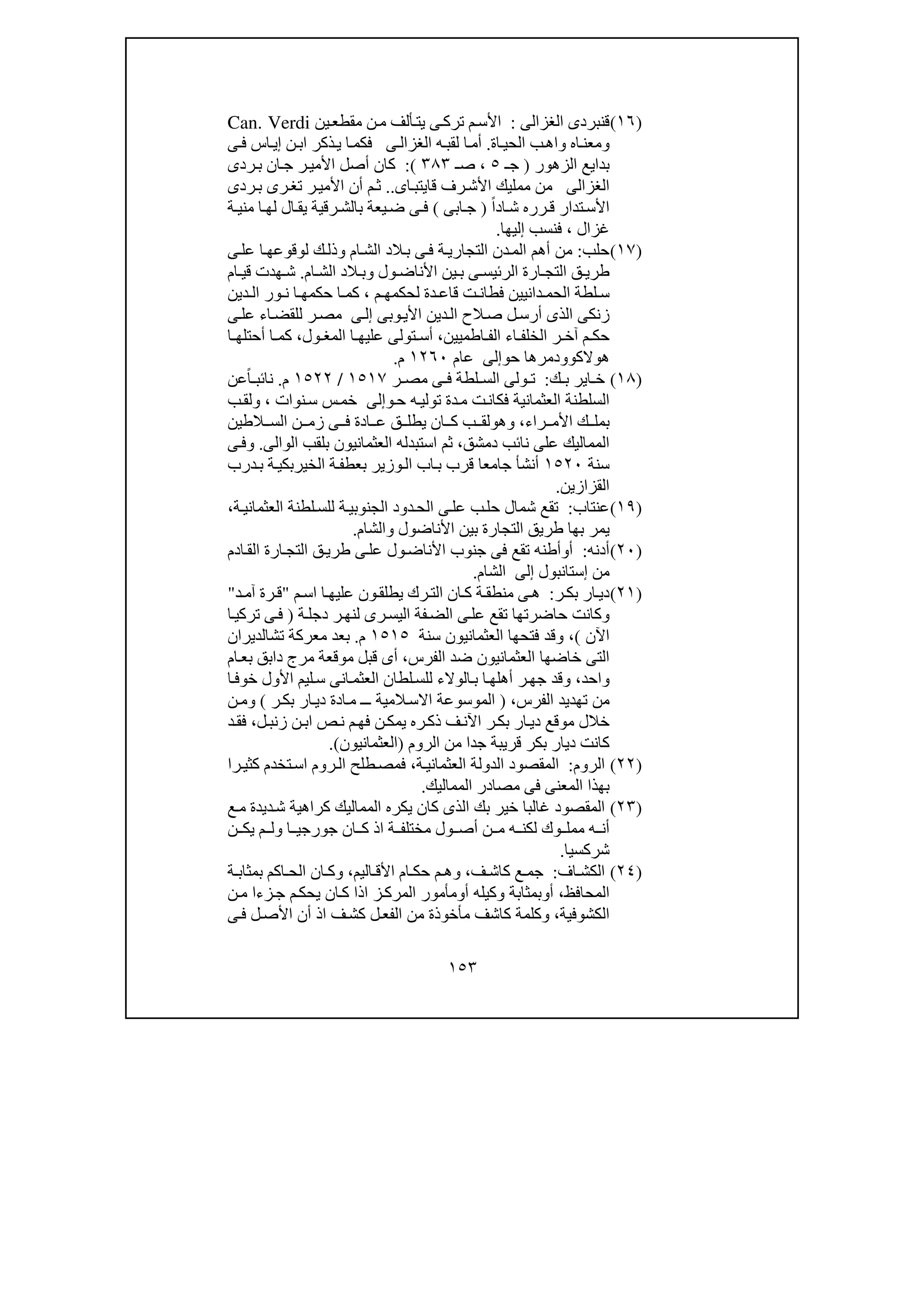 ١٥٣
)١٦(‫قنبردى‬‫الغزالى‬:‫ين‬‫مقطع‬ ‫ن‬‫م‬ ‫ألف‬‫يت‬ ‫ى‬‫ترك‬ ‫م‬‫األس‬Can. Verdi
‫و‬‫واھ‬ ‫اه‬‫معن‬‫اة‬‫الحي‬ ‫ب‬.‫ه‬‫لقب‬ ‫ا‬‫أم‬‫ى‬‫الغزال‬‫ى‬‫ف‬ ‫اس‬‫إي‬ ‫ن‬‫اب‬ ‫ذكر‬‫ي‬ ‫ا‬‫فكم‬
‫الزھور‬ ‫بدايع‬)‫جـ‬٥،‫صـ‬٣٨٣(:‫ردى‬‫ب‬ ‫ان‬‫ج‬ ‫ر‬‫األمي‬ ‫أصل‬ ‫كان‬
‫الغزالى‬‫اى‬‫قايتب‬ ‫رف‬‫األش‬ ‫ممليك‬ ‫من‬..‫ردى‬‫ب‬ ‫رى‬‫تغ‬ ‫ر‬‫األمي‬ ‫أن‬ ‫م‬‫ث‬
ً‫ا‬‫اد‬‫ش‬ ‫رره‬ ‫ق‬ ‫تدار‬‫األس‬)‫ابى‬ ‫ج‬(‫ة‬ ‫مني‬ ‫ا‬ ‫لھ‬ ‫ال‬‫يق‬ ‫رقية‬ ‫بالش‬ ‫يعة‬‫ض‬ ‫ى‬ ‫ف‬
‫غزال‬،‫إليھا‬ ‫فنسب‬.
)١٧(‫حلب‬:‫أ‬ ‫من‬‫ى‬‫عل‬ ‫ا‬‫لوقوعھ‬ ‫ك‬‫وذل‬ ‫ام‬‫الش‬ ‫الد‬‫ب‬ ‫ى‬‫ف‬ ‫ة‬‫التجاري‬ ‫دن‬‫الم‬ ‫ھم‬
‫ول‬ ‫األناض‬ ‫ين‬ ‫ب‬ ‫ى‬ ‫الرئيس‬ ‫ارة‬ ‫التج‬ ‫ق‬ ‫طري‬‫و‬‫ام‬ ‫الش‬ ‫الد‬ ‫ب‬.‫ام‬ ‫قي‬ ‫ھدت‬ ‫ش‬
‫م‬ ‫لحكمھ‬ ‫دة‬ ‫قاع‬ ‫ت‬ ‫فطان‬ ‫دانيين‬ ‫الحم‬ ‫لطة‬ ‫س‬،‫دين‬ ‫ال‬ ‫ور‬ ‫ن‬ ‫ا‬ ‫حكمھ‬ ‫ا‬ ‫كم‬
‫ال‬ ‫الح‬‫ص‬ ‫ل‬‫أرس‬ ‫الذى‬ ‫زنكى‬‫د‬‫وبى‬‫األي‬ ‫ين‬‫ى‬‫إل‬‫ا‬‫للقض‬ ‫ر‬‫مص‬‫ى‬‫عل‬ ‫ء‬
‫اطميين‬ ‫الف‬ ‫اء‬ ‫الخلف‬ ‫ر‬ ‫آخ‬ ‫م‬ ‫حك‬،‫ا‬ ‫عليھ‬ ‫تولى‬ ‫أس‬‫ول‬ ‫المغ‬،‫ا‬ ‫أحتلھ‬ ‫ا‬ ‫كم‬
‫ھوالك‬‫وو‬‫حو‬ ‫دمرھا‬‫إلى‬‫عام‬١٢٦٠‫م‬.
)١٨(‫ك‬ ‫ب‬ ‫اير‬ ‫خ‬:‫ول‬ ‫ت‬‫ى‬‫ر‬ ‫مص‬ ‫ى‬ ‫ف‬ ‫لطة‬ ‫الس‬١٥١٧/١٥٢٢‫م‬.‫عن‬ً‫ا‬ ‫نائب‬
‫العثمانية‬ ‫السلطنة‬‫ه‬‫تولي‬ ‫دة‬‫م‬ ‫ت‬‫فكان‬‫و‬‫ح‬‫إلى‬‫نوات‬‫س‬ ‫س‬‫خم‬،‫و‬‫ب‬‫لق‬
‫راء‬ ‫األم‬ ‫ك‬ ‫بمل‬،‫و‬‫ھ‬‫و‬‫ن‬ ‫زم‬ ‫ى‬ ‫ف‬ ‫ادة‬ ‫ع‬ ‫ق‬ ‫يطل‬ ‫ان‬ ‫ك‬ ‫ب‬ ‫لق‬‫الطين‬ ‫الس‬
‫دمشق‬ ‫نائب‬ ‫على‬ ‫المماليك‬،‫العثم‬ ‫استبدله‬ ‫ثم‬‫الوالى‬ ‫بلقب‬ ‫انيون‬.‫و‬‫ى‬‫ف‬
‫سنة‬١٥٢٠‫جامع‬ ‫أنشأ‬‫ا‬‫درب‬‫ب‬ ‫ة‬‫الخيربكي‬ ‫ة‬‫بعطف‬ ‫وزير‬‫ال‬ ‫اب‬‫ب‬ ‫قرب‬
‫القزازين‬.
)١٩(‫عنتاب‬:‫ال‬ ‫ى‬‫عل‬ ‫ب‬‫حل‬ ‫شمال‬ ‫تقع‬‫ة‬‫العثماني‬ ‫لطنة‬‫للس‬ ‫ة‬‫الجنوبي‬ ‫دود‬‫ح‬،
‫األناضول‬ ‫بين‬ ‫التجارة‬ ‫طريق‬ ‫بھا‬ ‫يمر‬‫و‬‫الشام‬.
)٢٠(‫أدنه‬:‫أ‬‫و‬‫ادم‬‫الق‬ ‫ارة‬‫التج‬ ‫ق‬‫طري‬ ‫ى‬‫عل‬ ‫ول‬‫األناض‬ ‫جنوب‬ ‫فى‬ ‫تقع‬ ‫أطنه‬
‫إ‬ ‫من‬‫ستانبول‬‫إلى‬‫الشام‬.
)٢١(‫ر‬‫بك‬ ‫ار‬‫دي‬:‫رك‬‫الت‬ ‫ان‬‫ك‬ ‫ة‬‫منطق‬ ‫ى‬‫ھ‬‫م‬‫اس‬ ‫ا‬‫عليھ‬ ‫ون‬‫يطلق‬"‫د‬‫آم‬ ‫رة‬‫ق‬"
‫ة‬‫دجل‬ ‫ر‬‫لنھ‬ ‫رى‬‫اليس‬ ‫فة‬‫الض‬ ‫ى‬‫عل‬ ‫تقع‬ ‫حاضرتھا‬ ‫وكانت‬)‫ا‬‫تركي‬ ‫ى‬‫ف‬
‫اآلن‬(،‫سنة‬ ‫العثمانيون‬ ‫فتحھا‬ ‫وقد‬١٥١٥‫م‬.‫تشالديران‬ ‫معركة‬ ‫بعد‬
‫الفرس‬ ‫ضد‬ ‫العثمانيون‬ ‫خاضھا‬ ‫التى‬،‫ام‬‫بع‬ ‫دابق‬ ‫مرج‬ ‫موقعة‬ ‫قبل‬ ‫أى‬
‫واحد‬،‫ا‬‫خوف‬ ‫األول‬ ‫ليم‬‫س‬ ‫انى‬‫العثم‬ ‫لطان‬‫للس‬ ‫الوالء‬‫ب‬ ‫ا‬‫أھلھ‬ ‫ر‬‫جھ‬ ‫وقد‬
‫الفرس‬ ‫تھديد‬ ‫من‬،)‫ر‬‫بك‬ ‫ار‬‫دي‬ ‫ادة‬‫م‬ ‫ـ‬‫ـ‬ ‫المية‬‫االس‬ ‫الموسوعة‬(‫ن‬‫وم‬
‫ل‬‫زنب‬ ‫ن‬‫اب‬ ‫ص‬‫ن‬ ‫م‬‫فھ‬ ‫ن‬‫يمك‬ ‫ره‬‫ذك‬ ‫ف‬‫اآلن‬ ‫ر‬‫بك‬ ‫ار‬‫دي‬ ‫موقع‬ ‫خالل‬،‫د‬‫فق‬
‫دي‬ ‫كانت‬‫ا‬‫جد‬ ‫قريبة‬ ‫بكر‬ ‫ر‬‫الروم‬ ‫من‬ ‫ا‬)‫العثمانيون‬(.
)٢٢(‫الروم‬:‫العثماني‬ ‫الدولة‬ ‫المقصود‬‫ة‬،‫را‬‫كثي‬ ‫تخدم‬‫اس‬ ‫روم‬‫ال‬ ‫طلح‬‫فمص‬
‫المماليك‬ ‫مصادر‬ ‫فى‬ ‫المعنى‬ ‫بھذا‬.
)٢٣(‫ع‬‫م‬ ‫ديدة‬‫ش‬ ‫كراھية‬ ‫المماليك‬ ‫يكره‬ ‫كان‬ ‫الذى‬ ‫بك‬ ‫خير‬ ‫غالبا‬ ‫المقصود‬
‫لكن‬ ‫وك‬ ‫ممل‬ ‫ه‬ ‫أن‬‫ه‬‫ن‬ ‫يك‬ ‫م‬ ‫ول‬ ‫ا‬ ‫جورجي‬ ‫ان‬ ‫ك‬ ‫اذ‬ ‫ة‬ ‫مختلف‬ ‫ول‬ ‫أص‬ ‫ن‬ ‫م‬
‫شركسيا‬.
)٢٤(‫اف‬ ‫الكش‬:‫ف‬ ‫كاش‬ ‫ع‬ ‫جم‬،‫ام‬ ‫حك‬ ‫م‬ ‫وھ‬‫اليم‬ ‫األق‬،‫ة‬ ‫بمثاب‬ ‫اكم‬ ‫الح‬ ‫ان‬ ‫وك‬
‫المحافظ‬،‫أ‬‫و‬‫بمثابة‬‫أ‬ ‫وكيله‬‫و‬‫ن‬‫م‬ ‫زءا‬‫ج‬ ‫م‬‫يحك‬ ‫ان‬‫ك‬ ‫اذا‬ ‫ز‬‫المرك‬ ‫مأمور‬
‫الكشوفية‬،‫ى‬‫ف‬ ‫ل‬‫األص‬ ‫أن‬ ‫اذ‬ ‫ف‬‫كش‬ ‫ل‬‫الفع‬ ‫من‬ ‫مأخوذة‬ ‫كاشف‬ ‫وكلمة‬
 