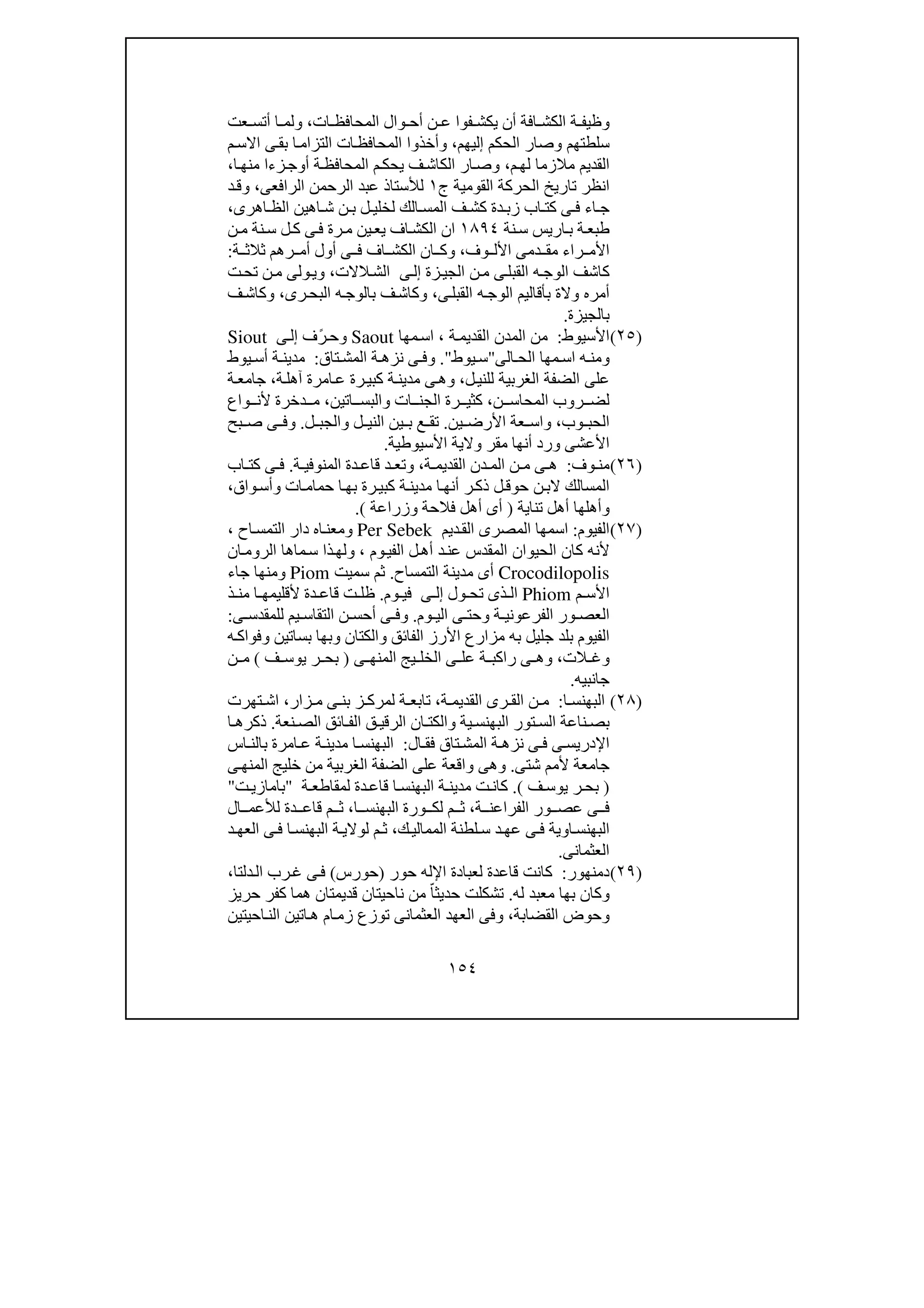 ١٥٤
‫ات‬ ‫المحافظ‬ ‫وال‬ ‫أح‬ ‫ن‬ ‫ع‬ ‫فوا‬ ‫يكش‬ ‫أن‬ ‫افة‬ ‫الكش‬ ‫ة‬ ‫وظيف‬،‫عت‬ ‫أتس‬ ‫ا‬ ‫ولم‬
‫الحكم‬ ‫وصار‬ ‫سلطتھم‬‫إ‬‫ليھم‬،‫م‬‫االس‬ ‫ى‬‫بق‬ ‫ا‬‫التزام‬ ‫ات‬‫المحافظ‬ ‫وأخذوا‬
‫م‬‫لھ‬ ‫مالزما‬ ‫القديم‬،‫المحاف‬ ‫م‬‫يحك‬ ‫ف‬‫الكاش‬ ‫ار‬‫وص‬‫أ‬ ‫ة‬‫ظ‬‫و‬‫ا‬‫منھ‬ ‫زءا‬‫ج‬،
‫ج‬ ‫القومية‬ ‫الحركة‬ ‫تاريخ‬ ‫انظر‬١‫الرافعى‬ ‫الرحمن‬ ‫عبد‬ ‫لألستاذ‬،‫د‬‫وق‬
‫اھرى‬ ‫الظ‬ ‫اھين‬ ‫ش‬ ‫ن‬ ‫ب‬ ‫ل‬ ‫لخلي‬ ‫الك‬ ‫المس‬ ‫ف‬ ‫كش‬ ‫دة‬ ‫زب‬ ‫اب‬ ‫كت‬ ‫ى‬ ‫ف‬ ‫اء‬ ‫ج‬،
‫نة‬‫س‬ ‫اريس‬‫ب‬ ‫ة‬‫طبع‬١٨٩٤‫ن‬‫م‬ ‫نة‬‫س‬ ‫ل‬‫ك‬ ‫ى‬‫ف‬ ‫رة‬‫م‬ ‫ين‬‫يع‬ ‫اف‬‫الكش‬ ‫ان‬
‫وف‬ ‫األل‬ ‫دمى‬ ‫مق‬ ‫راء‬ ‫األم‬،‫ة‬ ‫ثالث‬ ‫رھم‬ ‫أم‬ ‫أول‬ ‫ى‬ ‫ف‬ ‫اف‬ ‫الكش‬ ‫ان‬ ‫وك‬:
‫م‬ ‫ى‬‫القبل‬ ‫ه‬‫الوج‬ ‫كاشف‬‫زة‬‫الجي‬ ‫ن‬‫ى‬‫إل‬‫الالت‬‫الش‬،‫ت‬‫تح‬ ‫ن‬‫م‬ ‫ولى‬‫وي‬
‫ى‬‫القبل‬ ‫ه‬‫الوج‬ ‫بأقاليم‬ ‫والة‬ ‫أمره‬،‫رى‬‫البح‬ ‫ه‬‫بالوج‬ ‫ف‬‫وكاش‬،‫ف‬‫وكاش‬
‫بالجيزة‬.
)٢٥(‫األسيوط‬:‫ة‬‫القديم‬ ‫المدن‬ ‫من‬،‫مھا‬‫اس‬Saout‫و‬‫ف‬ً‫ر‬‫ح‬‫ى‬‫إل‬Siout
‫و‬‫الح‬ ‫مھا‬‫اس‬ ‫ه‬ ‫من‬‫الى‬"‫يوط‬‫س‬".‫و‬‫تاق‬ ‫المش‬ ‫ة‬ ‫نزھ‬ ‫ى‬ ‫ف‬:‫مدين‬‫يوط‬ ‫أس‬ ‫ة‬
‫ل‬‫للني‬ ‫الغربية‬ ‫الضفة‬ ‫على‬،‫و‬‫كب‬ ‫ة‬‫مدين‬ ‫ى‬‫ھ‬‫ة‬‫آھل‬ ‫امرة‬‫ع‬ ‫رة‬‫ي‬،‫ة‬‫جامع‬
‫ن‬ ‫المحاس‬ ‫روب‬ ‫لض‬،‫ات‬ ‫الجن‬ ‫رة‬ ‫كثي‬‫و‬‫اتين‬ ‫البس‬،‫واع‬ ‫ألن‬ ‫دخرة‬ ‫م‬
‫وب‬ ‫الحب‬،‫ين‬ ‫األرض‬ ‫عة‬ ‫واس‬.‫ل‬ ‫الني‬ ‫ين‬ ‫ب‬ ‫ع‬ ‫تق‬‫و‬‫ل‬ ‫الجب‬.‫و‬‫بح‬ ‫ص‬ ‫ى‬ ‫ف‬
‫األسيوطية‬ ‫والية‬ ‫مقر‬ ‫أنھا‬ ‫ورد‬ ‫األعشى‬.
)٢٦(‫وف‬ ‫من‬:‫ة‬ ‫القديم‬ ‫دن‬ ‫الم‬ ‫ن‬ ‫م‬ ‫ى‬ ‫ھ‬،‫و‬‫ة‬ ‫المنوفي‬ ‫دة‬ ‫قاع‬ ‫د‬ ‫تع‬.‫اب‬ ‫كت‬ ‫ى‬ ‫ف‬
‫كب‬ ‫ة‬‫مدين‬ ‫ا‬‫أنھ‬ ‫ر‬‫ذك‬ ‫ل‬‫حوق‬ ‫ن‬‫الب‬ ‫المسالك‬‫ات‬‫حمام‬ ‫ا‬‫بھ‬ ‫رة‬‫ي‬‫و‬‫واق‬‫أس‬،
‫و‬‫تناية‬ ‫أھل‬ ‫أھلھا‬)‫فالحة‬ ‫أھل‬ ‫أى‬‫و‬‫زراعة‬(.
)٢٧(‫الفيوم‬:‫ديم‬‫الق‬ ‫المصرى‬ ‫اسمھا‬Per Sebek‫و‬‫اح‬‫التمس‬ ‫دار‬ ‫اه‬‫معن‬،
‫وم‬‫الفي‬ ‫ل‬‫أھ‬ ‫د‬‫عن‬ ‫المقدس‬ ‫الحيوان‬ ‫كان‬ ‫ألنه‬،‫و‬‫ان‬‫الروم‬ ‫ماھا‬‫س‬ ‫ذا‬‫لھ‬
Crocodilopolis‫التمساح‬ ‫مدينة‬ ‫أى‬.‫سميت‬ ‫ثم‬Piom‫و‬‫جاء‬ ‫منھا‬
‫م‬ ‫األس‬Phiom‫ا‬‫ول‬ ‫تح‬ ‫ذى‬ ‫ل‬‫ى‬ ‫إل‬‫وم‬ ‫في‬.‫ذ‬ ‫من‬ ‫ا‬ ‫ألقليمھ‬ ‫دة‬ ‫قاع‬ ‫ت‬ ‫ظل‬
‫ة‬ ‫الفرعوني‬ ‫ور‬ ‫العص‬‫و‬‫وم‬ ‫الي‬ ‫ى‬ ‫حت‬.‫و‬‫ى‬ ‫للمقدس‬ ‫يم‬ ‫التقاس‬ ‫ن‬ ‫أحس‬ ‫ى‬ ‫ف‬:
‫الفائق‬ ‫األرز‬ ‫مزارع‬ ‫به‬ ‫جليل‬ ‫بلد‬ ‫الفيوم‬‫و‬‫الكتان‬‫و‬‫بساتين‬ ‫بھا‬‫و‬‫ه‬‫فواك‬
‫و‬‫الت‬ ‫غ‬،‫و‬‫ى‬ ‫المنھ‬ ‫يج‬ ‫الخل‬ ‫ى‬ ‫عل‬ ‫ة‬ ‫راكب‬ ‫ى‬ ‫ھ‬)‫ف‬ ‫يوس‬ ‫ر‬ ‫بح‬(‫ن‬ ‫م‬
‫جانبيه‬.
)٢٨(‫ا‬ ‫البھنس‬:‫ة‬ ‫القديم‬ ‫رى‬ ‫الق‬ ‫ن‬ ‫م‬،‫تاب‬‫زار‬ ‫م‬ ‫ى‬ ‫بن‬ ‫ز‬ ‫لمرك‬ ‫ة‬ ‫ع‬،‫تھرت‬ ‫اش‬
‫ية‬ ‫البھنس‬ ‫تور‬ ‫الس‬ ‫ناعة‬ ‫بص‬‫و‬‫نعة‬ ‫الص‬ ‫ائق‬ ‫الف‬ ‫ق‬ ‫الرقي‬ ‫ان‬ ‫الكت‬.‫ا‬ ‫ذكرھ‬
‫ال‬ ‫فق‬ ‫تاق‬‫المش‬ ‫ة‬ ‫نزھ‬ ‫ى‬ ‫ف‬ ‫ى‬ ‫اإلدريس‬:‫اس‬ ‫بالن‬ ‫امرة‬ ‫ع‬ ‫ة‬ ‫مدين‬ ‫ا‬ ‫البھنس‬
‫شتى‬ ‫ألمم‬ ‫جامعة‬.‫و‬‫ى‬‫المنھ‬ ‫خليج‬ ‫من‬ ‫الغربية‬ ‫الضفة‬ ‫على‬ ‫واقعة‬ ‫ھى‬
)‫ف‬ ‫يوس‬ ‫ر‬ ‫بح‬(.‫ت‬‫كان‬‫ة‬ ‫لمقاطع‬ ‫دة‬ ‫قاع‬ ‫ا‬ ‫البھنس‬ ‫ة‬ ‫مدين‬"‫باما‬‫ت‬‫زي‬"
‫ة‬ ‫الفراعن‬ ‫ور‬ ‫عص‬ ‫ى‬ ‫ف‬،‫ا‬ ‫البھنس‬ ‫ورة‬ ‫لك‬ ‫م‬ ‫ث‬،‫ال‬ ‫لألعم‬ ‫دة‬ ‫قاع‬ ‫م‬ ‫ث‬
‫ا‬‫ك‬‫الممالي‬ ‫لطنة‬ ‫س‬ ‫د‬‫عھ‬ ‫ى‬ ‫ف‬ ‫اوية‬‫لبھنس‬،‫د‬ ‫العھ‬ ‫ى‬‫ف‬ ‫ا‬ ‫البھنس‬ ‫ة‬‫لوالي‬ ‫م‬ ‫ث‬
‫العثمانى‬.
)٢٩(‫دمنھور‬:‫كانت‬‫حور‬ ‫اإلله‬ ‫لعبادة‬ ‫قاعدة‬)‫حورس‬(‫دلتا‬‫ال‬ ‫رب‬‫غ‬ ‫ى‬‫ف‬،
‫و‬‫له‬ ‫معبد‬ ‫بھا‬ ‫كان‬.‫حر‬ ‫كفر‬ ‫ھما‬ ‫قديمتان‬ ‫ناحيتان‬ ‫من‬ ّ‫حديثا‬ ‫تشكلت‬‫يز‬
‫و‬‫القضابة‬ ‫حوض‬،‫و‬‫احيتين‬‫الن‬ ‫اتين‬‫ھ‬ ‫ام‬‫زم‬ ‫توزع‬ ‫العثمانى‬ ‫العھد‬ ‫فى‬
 