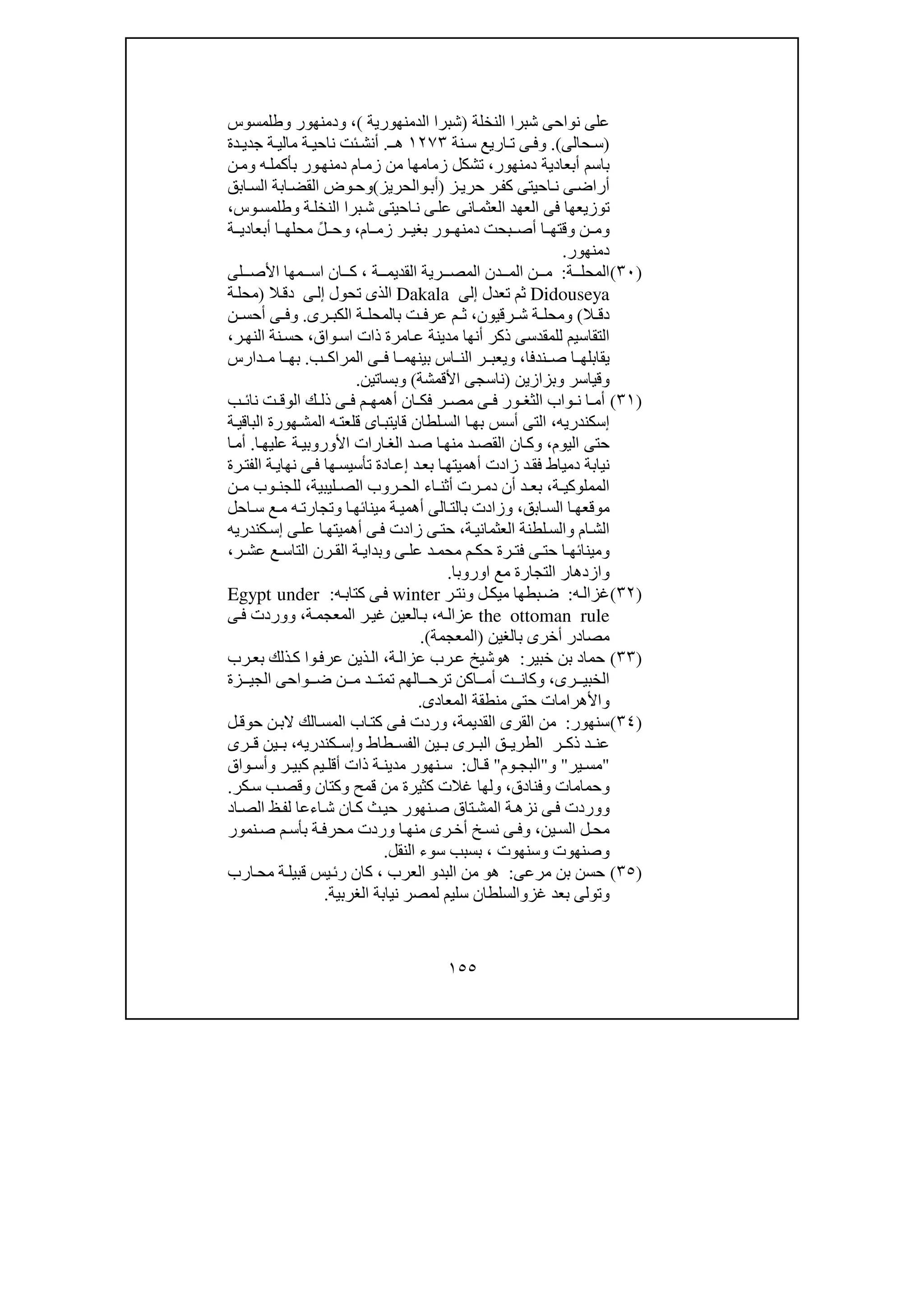 ١٥٥
‫النخلة‬ ‫شبرا‬ ‫نواحى‬ ‫على‬)‫الدمنھورية‬ ‫شبرا‬(،‫و‬‫دمنھور‬‫و‬‫طلمسوس‬
)‫ح‬ ‫س‬‫الى‬.(‫و‬‫نة‬‫س‬ ‫اريع‬ ‫ت‬ ‫ى‬ ‫ف‬١٢٧٣‫ـ‬ ‫ھ‬.‫ة‬ ‫ناحي‬ ‫ئت‬‫أنش‬‫دة‬ ‫جدي‬ ‫ة‬ ‫مالي‬
‫دمنھور‬ ‫أبعادية‬ ‫باسم‬،‫ه‬‫بأكمل‬ ‫ور‬‫دمنھ‬ ‫ام‬‫زم‬ ‫من‬ ‫زمامھا‬ ‫تشكل‬‫و‬‫ن‬‫م‬
‫ز‬‫حري‬ ‫ر‬‫كف‬ ‫احيتى‬‫ن‬ ‫ى‬‫أراض‬)‫أب‬‫و‬‫الحريز‬(‫و‬‫ا‬‫القض‬ ‫وض‬‫ح‬‫ب‬‫ابق‬‫الس‬ ‫ة‬
‫ة‬‫النخل‬ ‫برا‬‫ش‬ ‫احيتى‬‫ن‬ ‫ى‬‫عل‬ ‫انى‬‫العثم‬ ‫العھد‬ ‫فى‬ ‫توزيعھا‬‫و‬‫وس‬‫طلمس‬،
‫و‬‫ام‬ ‫زم‬ ‫ر‬ ‫بغي‬ ‫ور‬ ‫دمنھ‬ ‫بحت‬ ‫أص‬ ‫ا‬ ‫وقتھ‬ ‫ن‬ ‫م‬،‫و‬‫ة‬ ‫أبعادي‬ ‫ا‬ ‫محلھ‬ ً‫ل‬ ‫ح‬
‫دمنھور‬.
)٣٠(‫ة‬ ‫المحل‬:‫ة‬ ‫القديم‬ ‫رية‬ ‫المص‬ ‫دن‬ ‫الم‬ ‫ن‬ ‫م‬،‫لى‬ ‫األص‬ ‫مھا‬ ‫اس‬ ‫ان‬ ‫ك‬
Didouseya‫تعدل‬ ‫ثم‬‫إلى‬Dakala‫تحول‬ ‫الذى‬‫ى‬‫إل‬‫ال‬‫دق‬)‫ة‬‫محل‬
‫ال‬ ‫دق‬(‫و‬‫رقيون‬ ‫ش‬ ‫ة‬ ‫محل‬،‫رى‬ ‫الكب‬ ‫ة‬ ‫بالمحل‬ ‫ت‬ ‫عرف‬ ‫م‬ ‫ث‬.‫و‬‫ن‬ ‫أحس‬ ‫ى‬ ‫ف‬
‫للمقدسى‬ ‫التقاسيم‬‫واق‬‫اس‬ ‫ذات‬ ‫امرة‬‫ع‬ ‫مدينة‬ ‫أنھا‬ ‫ذكر‬،‫ر‬‫النھ‬ ‫نة‬‫حس‬،
‫ندفا‬ ‫ص‬ ‫ا‬ ‫يقابلھ‬،‫و‬‫ب‬ ‫المراك‬ ‫ى‬ ‫ف‬ ‫ا‬ ‫بينھم‬ ‫اس‬ ‫الن‬ ‫ر‬ ‫يعب‬.‫دارس‬ ‫م‬ ‫ا‬ ‫بھ‬
‫و‬‫قياسر‬‫و‬‫بزازين‬)‫األقمشة‬ ‫ناسجى‬(‫و‬‫بساتين‬.
)٣١(‫ر‬ ‫مص‬ ‫ى‬ ‫ف‬ ‫ور‬ ‫الثغ‬ ‫واب‬ ‫ن‬ ‫ا‬ ‫أم‬‫ك‬ ‫ذل‬ ‫ى‬ ‫ف‬ ‫م‬ ‫أھمھ‬ ‫ان‬ ‫فك‬‫ب‬ ‫نائ‬ ‫ت‬ ‫الوق‬
‫إسكندري‬‫ه‬،‫ھورة‬‫المش‬ ‫ه‬‫قلعت‬ ‫اى‬‫قايتب‬ ‫لطان‬‫الس‬ ‫ا‬‫بھ‬ ‫أسس‬ ‫التى‬‫ة‬‫الباقي‬
‫اليوم‬ ‫حتى‬،‫و‬‫ا‬‫عليھ‬ ‫ة‬‫األوروبي‬ ‫ارات‬‫الغ‬ ‫د‬‫ص‬ ‫ا‬‫منھ‬ ‫د‬‫القص‬ ‫ان‬‫ك‬.‫ا‬‫أم‬
‫تأ‬ ‫ادة‬‫إع‬ ‫د‬‫بع‬ ‫ا‬‫أھميتھ‬ ‫زادت‬ ‫د‬‫فق‬ ‫دمياط‬ ‫نيابة‬‫رة‬‫الفت‬ ‫ة‬‫نھاي‬ ‫ى‬‫ف‬ ‫ھا‬‫سيس‬
‫ة‬ ‫المملوكي‬،‫بع‬‫ليبية‬ ‫الص‬ ‫روب‬ ‫الح‬ ‫اء‬ ‫أثن‬ ‫رت‬ ‫دم‬ ‫أن‬ ‫د‬،‫ن‬ ‫م‬ ‫وب‬ ‫للجن‬
‫موقع‬‫ابق‬‫الس‬ ‫ا‬‫ھ‬،‫و‬‫بالت‬ ‫زادت‬‫الى‬‫ا‬‫مينائھ‬ ‫ة‬‫أھمي‬‫و‬‫احل‬ ‫س‬ ‫ع‬‫م‬ ‫ه‬‫تجارت‬
‫ام‬‫الش‬‫و‬‫ة‬‫العثماني‬ ‫لطنة‬‫الس‬،‫ى‬‫عل‬ ‫ا‬‫أھميتھ‬ ‫ى‬‫ف‬ ‫زادت‬ ‫ى‬‫حت‬‫كندري‬‫إس‬‫ه‬
‫و‬‫ى‬ ‫عل‬ ‫د‬ ‫محم‬ ‫م‬ ‫حك‬ ‫رة‬ ‫فت‬ ‫ى‬ ‫حت‬ ‫ا‬ ‫مينائھ‬‫و‬‫ر‬ ‫عش‬ ‫ع‬ ‫التاس‬ ‫رن‬ ‫الق‬ ‫ة‬ ‫بداي‬،
‫اوروبا‬ ‫مع‬ ‫التجارة‬ ‫وازدھار‬.
)٣٢(‫ه‬‫غزال‬:‫ر‬‫ونت‬ ‫ل‬‫ميك‬ ‫بطھا‬‫ض‬winter‫ه‬‫كتاب‬ ‫ى‬‫ف‬:Egypt under
the ottoman rule‫ه‬‫عزال‬،‫ة‬‫المعجم‬ ‫ر‬‫غي‬ ‫العين‬‫ب‬،‫ووردت‬‫ى‬‫ف‬
‫بالغين‬ ‫أخرى‬ ‫مصادر‬)‫المعجمة‬(.
)٣٣(‫خبير‬ ‫بن‬ ‫حماد‬:‫ھ‬‫و‬‫ة‬‫عزال‬ ‫رب‬‫ع‬ ‫شيخ‬،‫رب‬‫بع‬ ‫ذلك‬‫ك‬ ‫وا‬‫عرف‬ ‫ذين‬‫ال‬
‫رى‬ ‫الخبي‬،‫و‬‫زة‬ ‫الجي‬ ‫واحى‬ ‫ض‬ ‫ن‬ ‫م‬ ‫د‬ ‫تمت‬ ‫الھم‬ ‫ترح‬ ‫اكن‬ ‫أم‬ ‫ت‬ ‫كان‬
‫و‬‫المعادى‬ ‫منطقة‬ ‫حتى‬ ‫األھرامات‬.
)٣٤(‫سنھور‬:‫القديمة‬ ‫القرى‬ ‫من‬،‫ا‬ ‫اب‬‫كت‬ ‫ى‬‫ف‬ ‫وردت‬‫ل‬‫حوق‬ ‫ن‬‫الب‬ ‫الك‬‫لمس‬
‫طاط‬ ‫الفس‬ ‫ين‬ ‫ب‬ ‫رى‬ ‫الب‬ ‫ق‬ ‫الطري‬ ‫ر‬ ‫ذك‬ ‫د‬ ‫عن‬‫و‬‫كندري‬ ‫إس‬‫ه‬،‫رى‬ ‫ق‬ ‫ين‬ ‫ب‬
"‫ير‬ ‫مس‬"‫و‬"‫وم‬ ‫البج‬"‫ال‬ ‫ق‬:‫ر‬ ‫كبي‬ ‫يم‬ ‫أقل‬ ‫ذات‬ ‫ة‬ ‫مدين‬ ‫نھور‬ ‫س‬‫و‬‫واق‬ ‫أس‬
‫و‬‫حمامات‬‫و‬‫فنادق‬،‫و‬‫قمح‬ ‫من‬ ‫كثيرة‬ ‫غالت‬ ‫لھا‬‫و‬‫كتان‬‫و‬‫كر‬‫س‬ ‫ب‬‫قص‬.
‫و‬‫اد‬‫الص‬ ‫ظ‬‫لف‬ ‫اءعا‬‫ش‬ ‫ان‬‫ك‬ ‫ث‬‫حي‬ ‫نھور‬‫ص‬ ‫تاق‬‫المش‬ ‫ة‬‫نزھ‬ ‫ى‬‫ف‬ ‫وردت‬
‫ين‬‫الس‬ ‫ل‬‫مح‬،‫و‬‫ر‬‫أخ‬ ‫خ‬‫نس‬ ‫ى‬ ‫ف‬‫نمور‬‫ص‬ ‫م‬‫بأس‬ ‫ة‬‫محرف‬ ‫وردت‬ ‫ا‬ ‫منھ‬ ‫ى‬
‫و‬‫صنھوت‬‫و‬‫سنھوت‬،‫النقل‬ ‫سوء‬ ‫بسبب‬.
)٣٥(‫مرعى‬ ‫بن‬ ‫حسن‬:‫ھ‬‫و‬‫البد‬ ‫من‬‫و‬‫العرب‬،‫ارب‬‫مح‬ ‫ة‬‫قبيل‬ ‫يس‬‫رئ‬ ‫كان‬
‫و‬‫غز‬ ‫بعد‬ ‫تولى‬‫و‬‫الغربية‬ ‫نيابة‬ ‫لمصر‬ ‫سليم‬ ‫السلطان‬.
 