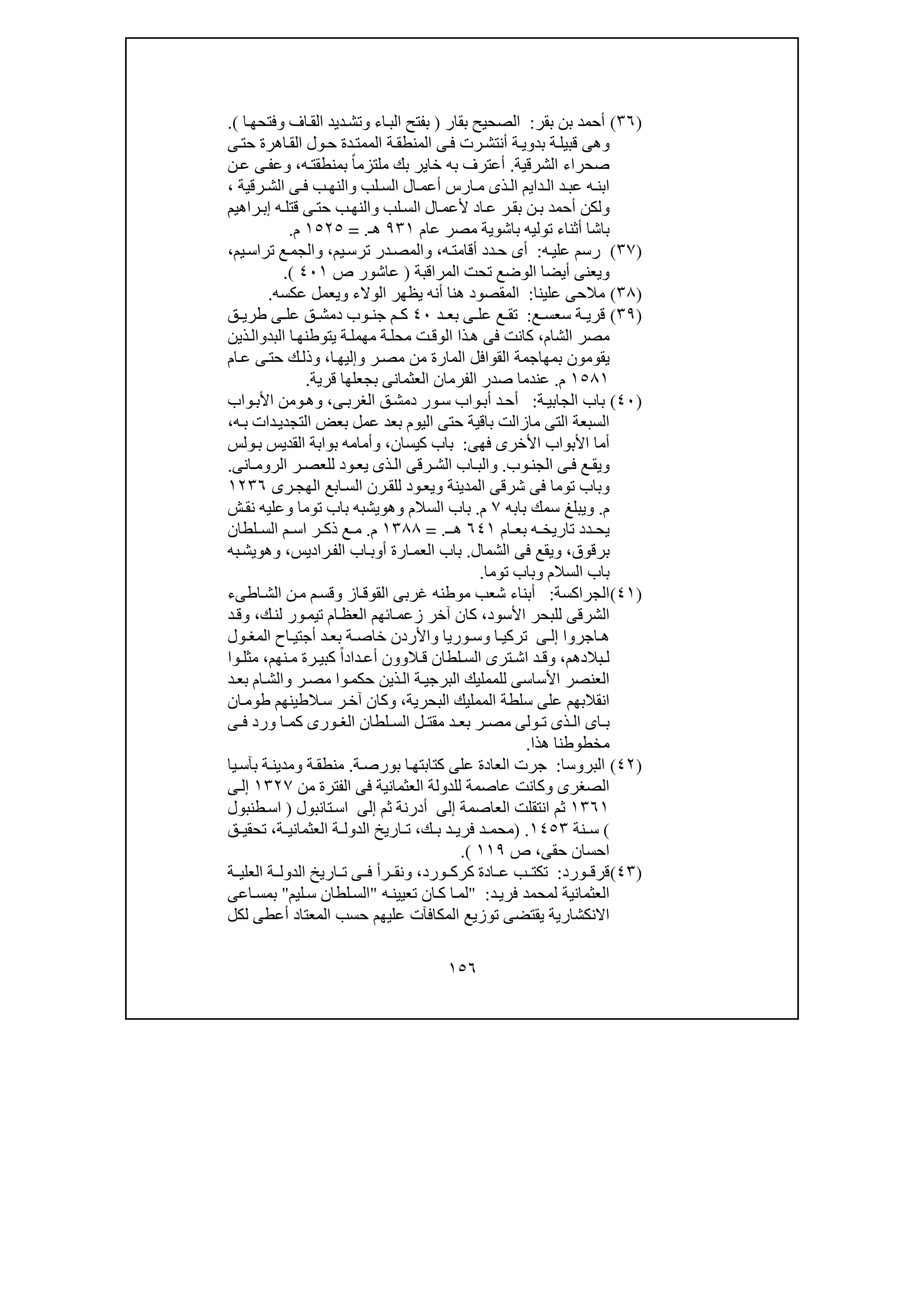 ١٥٦
)٣٦(‫بقر‬ ‫بن‬ ‫أحمد‬:‫بقار‬ ‫الصحيح‬)‫ا‬‫وفتحھ‬ ‫اف‬‫الق‬ ‫ديد‬‫وتش‬ ‫اء‬‫الب‬ ‫بفتح‬(.
‫و‬‫ى‬‫ف‬ ‫رت‬‫أنتش‬ ‫ة‬‫بدوي‬ ‫ة‬‫قبيل‬ ‫ھى‬‫ى‬‫حت‬ ‫اھرة‬‫الق‬ ‫ول‬‫ح‬ ‫دة‬‫الممت‬ ‫ة‬‫المنطق‬
‫الشرقية‬ ‫صحراء‬.‫أ‬‫ه‬‫بمنطقت‬ ً‫ا‬‫ملتزم‬ ‫بك‬ ‫خاير‬ ‫به‬ ‫عترف‬،‫و‬‫ن‬‫ع‬ ‫ى‬‫عف‬
‫لب‬ ‫الس‬ ‫ال‬ ‫أعم‬ ‫ارس‬ ‫م‬ ‫ذى‬ ‫ال‬ ‫دايم‬ ‫ال‬ ‫د‬ ‫عب‬ ‫ه‬‫ابن‬‫و‬‫رقية‬ ‫الش‬ ‫ى‬ ‫ف‬ ‫ب‬‫النھ‬،
‫و‬‫لب‬‫الس‬ ‫ال‬‫ألعم‬ ‫اد‬‫ع‬ ‫ر‬‫بق‬ ‫ن‬‫ب‬ ‫أحمد‬ ‫لكن‬‫و‬‫راھيم‬‫إب‬ ‫ه‬‫قتل‬ ‫ى‬‫حت‬ ‫ب‬‫النھ‬
‫عام‬ ‫مصر‬ ‫باشوية‬ ‫توليه‬ ‫أثناء‬ ‫باشا‬٩٣١‫ھـ‬= .١٥٢٥‫م‬.
)٣٧(‫ه‬‫علي‬ ‫رسم‬:‫ه‬‫أقامت‬ ‫دد‬‫ح‬ ‫أى‬،‫يم‬‫ترس‬ ‫در‬‫والمص‬،‫يم‬‫تراس‬ ‫ع‬‫والجم‬،
‫المراقبة‬ ‫تحت‬ ‫الوضع‬ ‫أيضا‬ ‫ويعنى‬)‫عاشور‬‫ص‬٤٠١(.
)٣٨(‫علينا‬ ‫مالحى‬:‫المقصود‬‫ھنا‬‫أنه‬‫الوالء‬ ‫يظھر‬‫و‬‫عكسه‬ ‫يعمل‬.
)٣٩(‫ع‬ ‫سعس‬ ‫ة‬ ‫قري‬:‫د‬ ‫بع‬ ‫ى‬ ‫عل‬ ‫ع‬ ‫تق‬٤٠‫ق‬ ‫دمش‬ ‫وب‬ ‫جن‬ ‫م‬ ‫ك‬‫ق‬ ‫طري‬ ‫ى‬ ‫عل‬
‫الشام‬ ‫مصر‬،‫يتوط‬ ‫ة‬‫مھمل‬ ‫ة‬‫محل‬ ‫ت‬‫الوق‬ ‫ذا‬‫ھ‬ ‫فى‬ ‫كانت‬‫البد‬ ‫ا‬‫نھ‬‫و‬‫ذين‬‫ال‬
‫ر‬‫مص‬ ‫من‬ ‫المارة‬ ‫القوافل‬ ‫بمھاجمة‬ ‫يقومون‬‫و‬‫ا‬‫إليھ‬،‫و‬‫ام‬‫ع‬ ‫ى‬‫حت‬ ‫ك‬‫ذل‬
١٥٨١‫م‬.‫قرية‬ ‫بجعلھا‬ ‫العثمانى‬ ‫الفرمان‬ ‫صدر‬ ‫عندما‬.
)٤٠(‫ة‬‫الجابي‬ ‫باب‬:‫واب‬‫أب‬ ‫د‬‫أح‬‫ور‬‫س‬‫ق‬‫دمش‬‫ى‬‫الغرب‬،‫و‬‫ھ‬‫و‬‫واب‬‫األب‬ ‫من‬
‫حتى‬ ‫باقية‬ ‫مازالت‬ ‫التى‬ ‫السبعة‬‫ه‬‫ب‬ ‫دات‬‫التجدي‬ ‫بعض‬ ‫عمل‬ ‫بعد‬ ‫اليوم‬،
‫األ‬ ‫األبواب‬ ‫أما‬‫فھى‬ ‫خرى‬:‫كيسان‬ ‫باب‬،‫و‬‫ولس‬‫ب‬ ‫القديس‬ ‫بوابة‬ ‫أمامه‬
‫و‬‫وب‬‫الجن‬ ‫ى‬ ‫ف‬ ‫ع‬‫يق‬.‫و‬‫انى‬ ‫الروم‬ ‫ر‬ ‫للعص‬ ‫ود‬‫يع‬ ‫ذى‬ ‫ال‬ ‫رقى‬ ‫الش‬ ‫اب‬ ‫الب‬.
‫و‬‫المدينة‬ ‫شرقى‬ ‫فى‬ ‫توما‬ ‫باب‬‫و‬‫رى‬‫الھج‬ ‫ابع‬‫الس‬ ‫رن‬‫للق‬ ‫ود‬‫يع‬١٢٣٦
‫م‬.‫و‬‫بابه‬ ‫سمك‬ ‫يبلغ‬٧‫م‬.‫السالم‬ ‫باب‬‫و‬‫ھ‬‫و‬‫توما‬ ‫باب‬ ‫يشبه‬‫و‬‫ش‬‫نق‬ ‫عليه‬
‫ام‬ ‫بع‬ ‫ه‬ ‫تاريخ‬ ‫دد‬ ‫يح‬٦٤١‫ـ‬ ‫ھ‬= .١٣٨٨‫م‬.‫م‬‫ر‬ ‫ذك‬ ‫ع‬‫ا‬‫لطان‬ ‫الس‬ ‫م‬ ‫س‬
‫برقوق‬،‫و‬‫الشمال‬ ‫فى‬ ‫يقع‬.‫أ‬ ‫ارة‬‫العم‬ ‫باب‬‫و‬‫راديس‬‫الف‬ ‫اب‬‫ب‬،‫و‬‫ھ‬‫و‬‫به‬‫يش‬
‫السالم‬ ‫باب‬‫و‬‫توما‬ ‫باب‬.
)٤١(‫الجراكسة‬:‫اطىء‬‫الش‬ ‫ن‬‫م‬ ‫م‬‫وقس‬ ‫از‬‫القوق‬ ‫غربى‬ ‫موطنه‬ ‫شعب‬ ‫أبناء‬
‫األسود‬ ‫للبحر‬ ‫الشرقى‬،‫ك‬‫ك‬‫لن‬ ‫ور‬‫تيم‬ ‫ام‬‫العظ‬ ‫ائھم‬‫زعم‬ ‫آخر‬ ‫ان‬،‫د‬‫وق‬
‫اجروا‬ ‫ھ‬‫ى‬ ‫إل‬‫واألردن‬ ‫وريا‬ ‫وس‬ ‫ا‬ ‫تركي‬‫خاص‬‫ول‬ ‫المغ‬ ‫اح‬ ‫أجتي‬ ‫د‬ ‫بع‬ ‫ة‬
‫بالدھم‬ ‫ل‬،‫و‬‫ال‬ ‫ترى‬ ‫اش‬ ‫د‬ ‫ق‬‫نھم‬ ‫م‬ ‫رة‬ ‫كبي‬ ً‫ا‬‫داد‬ ‫أع‬ ‫الوون‬ ‫ق‬ ‫لطان‬ ‫س‬،‫وا‬ ‫مثل‬
‫ر‬‫مص‬ ‫وا‬‫حكم‬ ‫ذين‬‫ال‬ ‫ة‬‫البرجي‬ ‫للممليك‬ ‫األساسى‬ ‫العنصر‬‫و‬‫د‬‫بع‬ ‫ام‬‫الش‬
‫عل‬ ‫انقالبھم‬‫البحرية‬ ‫الممليك‬ ‫سلطة‬ ‫ى‬،‫و‬‫ان‬‫طوم‬ ‫الطينھم‬‫س‬ ‫ر‬‫آخ‬ ‫كان‬
‫اى‬ ‫ب‬‫ى‬ ‫ف‬ ‫ورد‬ ‫ا‬ ‫كم‬ ‫ورى‬ ‫الغ‬ ‫لطان‬ ‫الس‬ ‫ل‬ ‫مقت‬ ‫د‬ ‫بع‬ ‫ر‬ ‫مص‬ ‫ولى‬ ‫ت‬ ‫ذى‬ ‫ال‬
‫مخطوطن‬‫ھذا‬ ‫ا‬.
)٤٢(‫البروسا‬:‫ة‬‫بورص‬ ‫ا‬‫كتابتھ‬ ‫على‬ ‫العادة‬ ‫جرت‬.‫يا‬‫بآس‬ ‫ة‬‫ومدين‬ ‫ة‬‫منطق‬
‫من‬ ‫الفترة‬ ‫فى‬ ‫العثمانية‬ ‫للدولة‬ ‫عاصمة‬ ‫وكانت‬ ‫الصغرى‬١٣٢٧‫ى‬‫إل‬
١٣٦١‫العاصمة‬ ‫انتقلت‬ ‫ثم‬‫إلى‬‫ثم‬ ‫أدرنة‬‫إلى‬‫تانبول‬‫اس‬)‫طنبول‬‫اس‬
(‫نة‬ ‫س‬١٤٥٣.)‫ك‬ ‫ب‬ ‫د‬ ‫فري‬ ‫د‬ ‫محم‬،‫ة‬ ‫العثماني‬ ‫ة‬ ‫الدول‬ ‫اريخ‬ ‫ت‬،‫ق‬ ‫تحقي‬
‫حقى‬ ‫احسان‬،‫ص‬١١٩(.
)٤٣(‫ورد‬ ‫قرق‬:‫ورد‬ ‫كرك‬ ‫ادة‬ ‫ع‬ ‫ب‬ ‫تكت‬،‫ة‬ ‫العلي‬ ‫ة‬ ‫الدول‬ ‫اريخ‬ ‫ت‬ ‫ى‬ ‫ف‬ ‫رأ‬ ‫ونق‬
‫د‬‫فري‬ ‫لمحمد‬ ‫العثمانية‬:"‫ه‬‫تعيين‬ ‫ان‬‫ك‬ ‫ا‬‫لم‬"‫ليم‬‫س‬ ‫لطان‬‫الس‬"‫اعى‬‫بمس‬
‫عليھم‬ ‫المكافآت‬ ‫توزيع‬ ‫يقتضى‬ ‫االنكشارية‬‫لكل‬ ‫أعطى‬ ‫المعتاد‬ ‫حسب‬
 