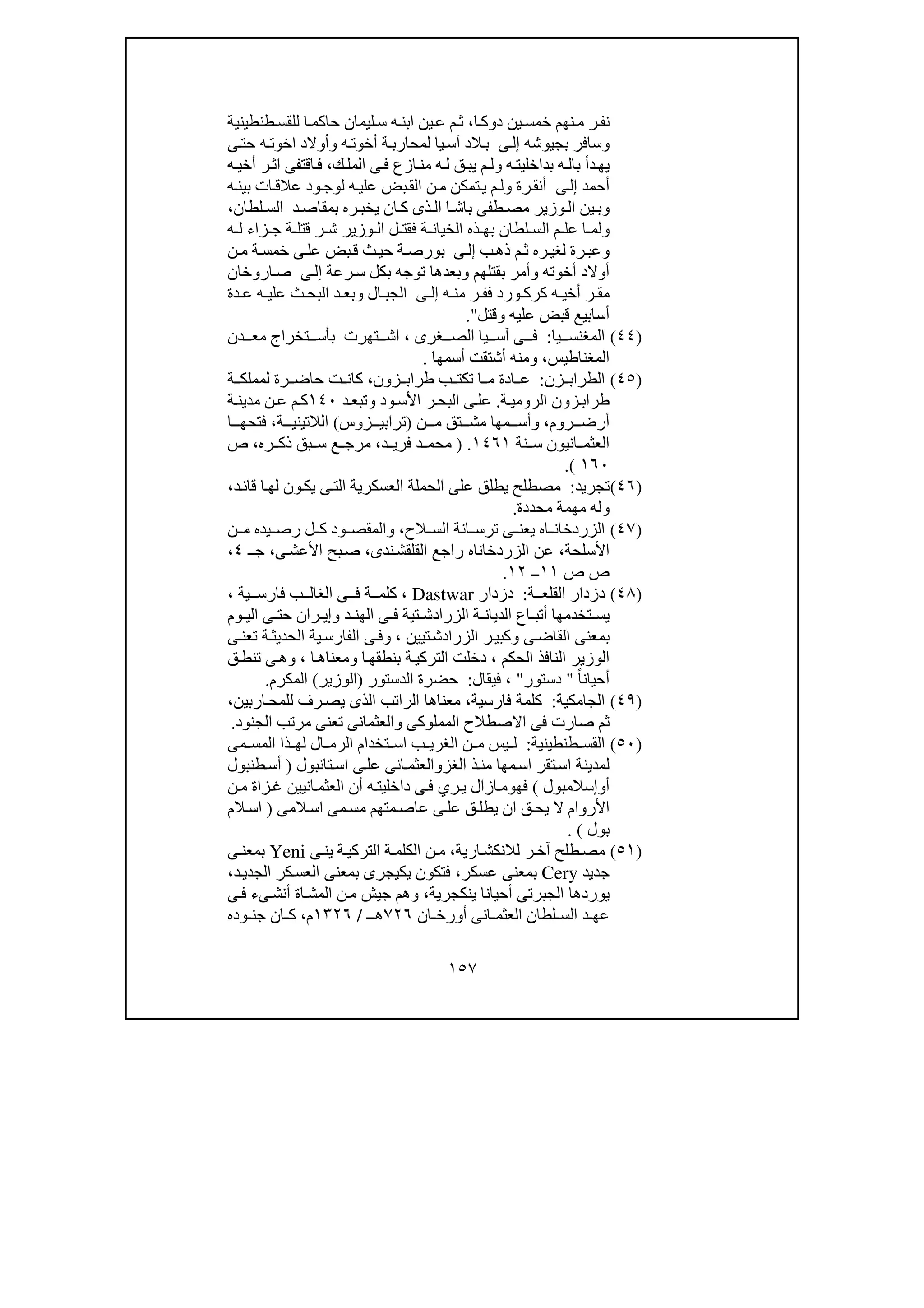 ١٥٧
‫ا‬‫دوك‬ ‫ين‬‫خمس‬ ‫نھم‬‫م‬ ‫ر‬‫نف‬،‫طنطينية‬‫للقس‬ ‫ا‬‫حاكم‬ ‫ليمان‬‫س‬ ‫ه‬‫ابن‬ ‫ين‬‫ع‬ ‫م‬‫ث‬
‫بجيوشه‬ ‫وسافر‬‫إ‬‫ى‬‫ل‬‫ى‬‫حت‬ ‫ه‬‫اخوت‬ ‫وأوالد‬ ‫ه‬‫أخوت‬ ‫ة‬‫لمحارب‬ ‫يا‬‫آس‬ ‫الد‬‫ب‬
‫ك‬‫المل‬ ‫ى‬‫ف‬ ‫ازع‬‫من‬ ‫ه‬‫ل‬ ‫ق‬‫يب‬ ‫م‬‫ول‬ ‫ه‬‫بداخليت‬ ‫ه‬‫بال‬ ‫دأ‬‫يھ‬،‫ه‬‫أخي‬ ‫ر‬‫اث‬ ‫اقتفى‬‫ف‬
‫أحمد‬‫ى‬‫إل‬‫ه‬‫بين‬ ‫ات‬‫عالق‬ ‫ود‬‫لوج‬ ‫ه‬‫علي‬ ‫بض‬‫الق‬ ‫ن‬‫م‬ ‫تمكن‬‫ي‬ ‫م‬‫ول‬ ‫رة‬‫أنق‬
‫لطان‬ ‫الس‬ ‫د‬ ‫بمقاص‬ ‫ره‬ ‫يخب‬ ‫ان‬ ‫ك‬ ‫ذى‬ ‫ال‬ ‫ا‬ ‫باش‬ ‫طفى‬ ‫مص‬ ‫وزير‬‫ال‬ ‫ين‬‫وب‬،
‫و‬‫ا‬ ‫لم‬‫ا‬ ‫ل‬ ‫فقت‬ ‫ة‬ ‫الخيان‬ ‫ذه‬ ‫بھ‬ ‫لطان‬ ‫الس‬ ‫م‬ ‫عل‬‫ه‬ ‫ل‬ ‫زاء‬ ‫ج‬ ‫ة‬ ‫قتل‬ ‫ر‬ ‫ش‬ ‫وزير‬ ‫ل‬
‫ب‬‫ذھ‬ ‫م‬‫ث‬ ‫ره‬‫لغي‬ ‫رة‬‫وعب‬‫ى‬‫إل‬‫ن‬‫م‬ ‫ة‬‫خمس‬ ‫ى‬‫عل‬ ‫بض‬‫ق‬ ‫ث‬‫حي‬ ‫ة‬‫بورص‬
‫رعة‬‫س‬ ‫بكل‬ ‫توجه‬ ‫وبعدھا‬ ‫بقتلھم‬ ‫وأمر‬ ‫أخوته‬ ‫أوالد‬‫ى‬‫إل‬‫اروخان‬‫ص‬
‫ه‬ ‫من‬ ‫ر‬ ‫فف‬ ‫ورد‬ ‫كرك‬ ‫ه‬ ‫أخي‬ ‫ر‬ ‫مق‬‫ى‬ ‫إل‬‫دة‬ ‫ع‬ ‫ه‬ ‫علي‬ ‫ث‬ ‫البح‬ ‫د‬ ‫وبع‬ ‫ال‬ ‫الجب‬
‫وقتل‬ ‫عليه‬ ‫قبض‬ ‫أسابيع‬."
)٤٤(‫يا‬ ‫المغنس‬:‫غرى‬ ‫الص‬ ‫يا‬ ‫آس‬ ‫ى‬ ‫ف‬،‫تخراج‬ ‫بأس‬ ‫تھرت‬ ‫اش‬‫دن‬ ‫مع‬
‫المغناطيس‬،‫و‬‫أسمھا‬ ‫أشتقت‬ ‫منه‬.
)٤٥(‫زن‬ ‫الطراب‬:‫زون‬ ‫طراب‬ ‫ب‬ ‫تكت‬ ‫ا‬ ‫م‬ ‫ادة‬ ‫ع‬،‫ة‬ ‫لمملك‬ ‫رة‬ ‫حاض‬ ‫ت‬ ‫كان‬
‫ة‬‫الرومي‬ ‫زون‬‫طراب‬.‫ال‬ ‫ى‬‫عل‬‫ب‬‫د‬‫وتبع‬ ‫ود‬‫األس‬ ‫ر‬‫ح‬١٤٠‫ة‬‫مدين‬ ‫ن‬‫ع‬ ‫م‬‫ك‬
‫روم‬ ‫أرض‬،‫ن‬ ‫م‬ ‫تق‬ ‫مش‬ ‫مھا‬ ‫وأس‬)‫زوس‬ ‫ترابي‬(‫ة‬ ‫الالتيني‬،‫ا‬ ‫فتحھ‬
‫نة‬ ‫س‬ ‫انيون‬ ‫العثم‬١٤٦١.)‫د‬ ‫فري‬ ‫د‬ ‫محم‬،‫ره‬ ‫ذك‬ ‫بق‬ ‫س‬ ‫ع‬ ‫مرج‬،‫ص‬
١٦٠(.
)٤٦(‫تجريد‬:‫الح‬ ‫على‬ ‫يطلق‬ ‫مصطلح‬‫د‬‫قائ‬ ‫ا‬‫لھ‬ ‫ون‬‫يك‬ ‫ى‬‫الت‬ ‫العسكرية‬ ‫ملة‬،
‫و‬‫محددة‬ ‫مھمة‬ ‫له‬.
)٤٧(‫الح‬ ‫الس‬ ‫انة‬ ‫ترس‬ ‫ى‬ ‫يعن‬ ‫اه‬ ‫الزردخان‬،‫ن‬ ‫م‬ ‫يده‬ ‫رص‬ ‫ل‬ ‫ك‬ ‫ود‬ ‫والمقص‬
‫األسلحة‬،‫ندى‬‫القلقش‬ ‫راجع‬ ‫الزردخاناه‬ ‫عن‬،‫ى‬‫األعش‬ ‫بح‬‫ص‬،‫ـ‬‫ج‬٤،
‫ص‬ ‫ص‬١١‫ــ‬١٢.
)٤٨(‫ة‬ ‫القلع‬ ‫دزدار‬:‫دزدار‬Dastwar،‫ية‬ ‫فارس‬ ‫ب‬ ‫الغال‬ ‫ى‬ ‫ف‬ ‫ة‬ ‫كلم‬،
‫تخ‬ ‫يس‬‫د‬ ‫الھن‬ ‫ى‬ ‫ف‬ ‫تية‬ ‫الزرادش‬ ‫ة‬ ‫الديان‬ ‫اع‬ ‫أتب‬ ‫دمھا‬‫و‬‫وم‬ ‫الي‬ ‫ى‬ ‫حت‬ ‫ران‬ ‫إي‬
‫ى‬‫القاض‬ ‫بمعنى‬‫و‬‫تيين‬‫الزرادش‬ ‫ر‬‫كبي‬،‫و‬‫ى‬‫تعن‬ ‫ة‬‫الحديث‬ ‫ية‬‫الفارس‬ ‫ى‬‫ف‬
‫الحكم‬ ‫النافذ‬ ‫الوزير‬،‫ا‬‫بنطقھ‬ ‫ة‬‫التركي‬ ‫دخلت‬‫و‬‫ا‬‫معناھ‬،‫و‬‫ق‬‫تنط‬ ‫ى‬‫ھ‬
ً‫ا‬‫أحيان‬"‫دستور‬"،‫فيقال‬:‫الدستور‬ ‫حضرة‬)‫الوزير‬(‫المكرم‬.
)٤٩(‫الجامكية‬:‫كلمة‬‫فارسية‬،‫اربين‬‫للمح‬ ‫رف‬‫يص‬ ‫الذى‬ ‫الراتب‬ ‫معناھا‬،
‫الجنود‬ ‫مرتب‬ ‫تعنى‬ ‫والعثمانى‬ ‫المملوكى‬ ‫االصطالح‬ ‫فى‬ ‫صارت‬ ‫ثم‬.
)٥٠(‫طنطينية‬ ‫القس‬:‫مى‬ ‫المس‬ ‫ذا‬ ‫لھ‬ ‫ال‬ ‫الرم‬ ‫تخدام‬ ‫اس‬ ‫ب‬ ‫الغري‬ ‫ن‬ ‫م‬ ‫يس‬ ‫ل‬
‫الغز‬ ‫ذ‬‫من‬ ‫مھا‬‫اس‬ ‫تقر‬‫اس‬ ‫لمدينة‬‫و‬‫تانبول‬‫اس‬ ‫ى‬‫عل‬ ‫انى‬‫العثم‬)‫طنبول‬‫أس‬
‫أ‬‫و‬‫إ‬‫سالمبول‬(‫فھ‬‫و‬‫أن‬ ‫ه‬‫داخليت‬ ‫ى‬‫ف‬ ‫ري‬‫ي‬ ‫ازال‬‫م‬‫ن‬‫م‬ ‫زاة‬‫غ‬ ‫انيين‬‫العثم‬
‫م‬‫مس‬ ‫متھم‬‫عاص‬ ‫ى‬‫عل‬ ‫ق‬‫يطل‬ ‫ان‬ ‫ق‬‫يح‬ ‫ال‬ ‫األروام‬‫ى‬‫المى‬‫اس‬)‫الم‬‫اس‬
‫بول‬(.
)٥١(‫ارية‬‫لالنكش‬ ‫ر‬‫آخ‬ ‫طلح‬‫مص‬،‫ى‬‫ين‬ ‫ة‬‫التركي‬ ‫ة‬‫الكلم‬ ‫ن‬‫م‬Yeni‫ى‬‫بمعن‬
‫جديد‬Cery‫عسكر‬ ‫بمعنى‬،‫د‬‫الجدي‬ ‫كر‬‫العس‬ ‫بمعنى‬ ‫يكيجرى‬ ‫فتكون‬،
‫ينكجرية‬ ‫أحيانا‬ ‫الجبرتى‬ ‫يوردھا‬،‫ى‬‫ف‬ ‫ىء‬‫أنش‬ ‫اة‬‫المش‬ ‫ن‬‫م‬ ‫جيش‬ ‫وھم‬
‫د‬ ‫عھ‬‫ان‬ ‫أورخ‬ ‫انى‬ ‫العثم‬ ‫لطان‬ ‫الس‬٧٢٦‫ـ‬ ‫ھ‬/١٣٢٦‫م‬،‫وده‬ ‫جن‬ ‫ان‬ ‫ك‬
 