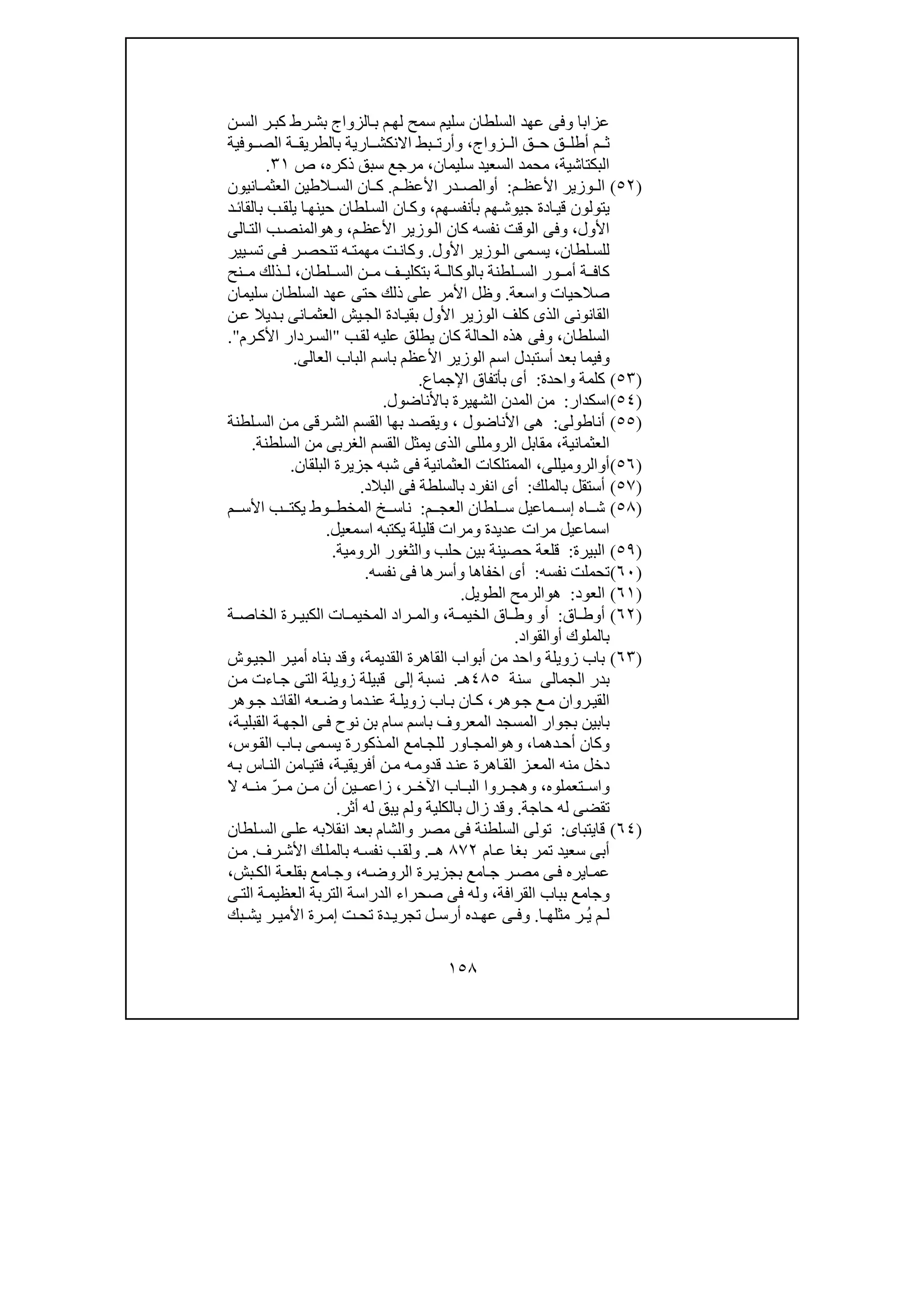 ١٥٨
‫ن‬‫الس‬ ‫ر‬‫كب‬ ‫رط‬‫بش‬ ‫الزواج‬‫ب‬ ‫م‬‫لھ‬ ‫سمح‬ ‫سليم‬ ‫السلطان‬ ‫عھد‬ ‫وفى‬ ‫عزابا‬
‫زواج‬ ‫ال‬ ‫ق‬ ‫ح‬ ‫ق‬ ‫أطل‬ ‫م‬ ‫ث‬،‫وفية‬ ‫الص‬ ‫ة‬ ‫بالطريق‬ ‫ارية‬ ‫االنكش‬ ‫بط‬ ‫وأرت‬
‫البكتاشية‬،‫سليمان‬ ‫السعيد‬ ‫محمد‬،‫ذكره‬ ‫سبق‬ ‫مرجع‬،‫ص‬٣١.
)٥٢(‫م‬ ‫األعظ‬ ‫وزير‬ ‫ال‬:‫أ‬‫و‬‫م‬ ‫األعظ‬ ‫در‬ ‫الص‬.‫الط‬ ‫الس‬ ‫ان‬ ‫ك‬‫ان‬ ‫العثم‬ ‫ين‬‫يون‬
‫ھم‬‫بأنفس‬ ‫ھم‬‫جيوش‬ ‫ادة‬‫قي‬ ‫يتولون‬،‫و‬‫ا‬ ‫ان‬‫ك‬‫د‬‫بالقائ‬ ‫ب‬‫يلق‬ ‫ا‬‫حينھ‬ ‫لطان‬‫لس‬
‫األول‬،‫و‬‫م‬‫األعظ‬ ‫وزير‬‫ال‬ ‫كان‬ ‫نفسه‬ ‫الوقت‬ ‫فى‬،‫و‬‫ھ‬‫و‬‫الت‬ ‫ب‬‫المنص‬‫ا‬‫لى‬
‫لطان‬‫للس‬،‫األول‬ ‫وزير‬‫ال‬ ‫مى‬‫يس‬.‫و‬‫يير‬‫تس‬ ‫ى‬ ‫ف‬ ‫ر‬‫تنحص‬ ‫ه‬ ‫مھمت‬ ‫ت‬‫كان‬
‫الس‬ ‫ور‬ ‫أم‬ ‫ة‬ ‫كاف‬‫لطان‬ ‫الس‬ ‫ن‬ ‫م‬ ‫ف‬ ‫بتكلي‬ ‫ة‬ ‫بالوكال‬ ‫لطنة‬،‫نح‬ ‫م‬ ‫ذلك‬ ‫ل‬
‫واسع‬ ‫صالحيات‬‫ة‬.‫و‬‫سليمان‬ ‫السلطان‬ ‫عھد‬ ‫حتى‬ ‫ذلك‬ ‫على‬ ‫األمر‬ ‫ظل‬
‫ادة‬‫بقي‬ ‫األول‬ ‫الوزير‬ ‫كلف‬ ‫الذى‬ ‫القانونى‬‫ن‬‫ع‬ ‫ديال‬‫ب‬ ‫انى‬‫العثم‬ ‫يش‬‫الج‬
‫السلطان‬،‫و‬‫ھذ‬ ‫فى‬‫ب‬‫لق‬ ‫عليه‬ ‫يطلق‬ ‫كان‬ ‫الحالة‬ ‫ه‬"‫رم‬‫األك‬ ‫ردار‬‫الس‬".
‫و‬‫العالى‬ ‫الباب‬ ‫باسم‬ ‫األعظم‬ ‫الوزير‬ ‫اسم‬ ‫أستبدل‬ ‫بعد‬ ‫فيما‬.
)٥٣(‫واحدة‬ ‫كلمة‬:‫اإلجماع‬ ‫بأتفاق‬ ‫أى‬.
)٥٤(‫اسكدار‬:‫باألناضول‬ ‫الشھيرة‬ ‫المدن‬ ‫من‬.
)٥٥(‫أناطولى‬:‫األناضول‬ ‫ھى‬،‫و‬‫ال‬ ‫بھا‬ ‫يقصد‬‫لطنة‬‫الس‬ ‫ن‬‫م‬ ‫رقى‬‫الش‬ ‫قسم‬
‫العثمانية‬،‫السلطنة‬ ‫من‬ ‫الغربى‬ ‫القسم‬ ‫يمثل‬ ‫الذى‬ ‫الرومللى‬ ‫مقابل‬.
)٥٦(‫أ‬‫و‬‫الروميللى‬،‫البلقان‬ ‫جزيرة‬ ‫شبه‬ ‫فى‬ ‫العثمانية‬ ‫الممتلكات‬.
)٥٧(‫بالملك‬ ‫أستقل‬:‫البالد‬ ‫فى‬ ‫بالسلطة‬ ‫انفرد‬ ‫أى‬.
)٥٨(‫م‬ ‫العج‬ ‫لطان‬ ‫س‬ ‫ماعيل‬ ‫إس‬ ‫اه‬ ‫ش‬:‫م‬ ‫األس‬ ‫ب‬ ‫يكت‬ ‫وط‬ ‫المخط‬ ‫خ‬ ‫ناس‬
‫عديدة‬ ‫مرات‬ ‫اسماعيل‬‫و‬‫اسمعيل‬ ‫يكتبه‬ ‫قليلة‬ ‫مرات‬.
)٥٩(‫البيرة‬:‫الرومية‬ ‫والثغور‬ ‫حلب‬ ‫بين‬ ‫حصينة‬ ‫قلعة‬.
)٦٠(‫نفسه‬ ‫تحملت‬:‫اخفاھا‬ ‫أى‬‫و‬‫نفسه‬ ‫فى‬ ‫أسرھا‬.
)٦١(‫العود‬:‫ھ‬‫و‬‫الطويل‬ ‫الرمح‬.
)٦٢(‫اق‬ ‫أوط‬:‫أ‬‫و‬‫ة‬ ‫الخيم‬ ‫اق‬ ‫وط‬،‫رة‬ ‫الكبي‬ ‫ات‬ ‫المخيم‬ ‫راد‬ ‫والم‬‫ة‬ ‫الخاص‬
‫أ‬ ‫بالملوك‬‫و‬‫القواد‬.
)٦٣(‫القديمة‬ ‫القاھرة‬ ‫أبواب‬ ‫من‬ ‫واحد‬ ‫زويلة‬ ‫باب‬،‫وش‬‫الجي‬ ‫ر‬‫أمي‬ ‫بناه‬ ‫وقد‬
‫الجم‬ ‫بدر‬‫ا‬‫لى‬‫سنة‬٤٨٥‫ھـ‬.‫نسبة‬‫إلى‬‫ن‬‫م‬ ‫اءت‬‫ج‬ ‫التى‬ ‫زويلة‬ ‫قبيلة‬
‫وھر‬‫ج‬ ‫ع‬‫م‬ ‫روان‬‫القي‬،‫ع‬‫وض‬ ‫دما‬‫عن‬ ‫ة‬‫زويل‬ ‫اب‬‫ب‬ ‫ان‬‫ك‬‫ه‬‫وھر‬‫ج‬ ‫د‬‫القائ‬
‫ب‬‫باسم‬ ‫المعروف‬ ‫المسجد‬ ‫بجوار‬ ‫ابين‬‫نوح‬ ‫بن‬ ‫سام‬‫الجھ‬ ‫ى‬‫ف‬‫ة‬‫القبلي‬ ‫ة‬،
‫و‬‫دھما‬‫أح‬ ‫كان‬،‫و‬‫ھ‬‫و‬‫لل‬ ‫اور‬‫المج‬‫امع‬‫ج‬‫وس‬‫الق‬ ‫اب‬‫ب‬ ‫مى‬‫يس‬ ‫ذكورة‬‫الم‬،
‫الم‬ ‫منه‬ ‫دخل‬‫ة‬‫أفريقي‬ ‫ن‬‫م‬ ‫ه‬‫قدوم‬ ‫د‬‫عن‬ ‫اھرة‬‫الق‬ ‫ز‬‫ع‬،‫ه‬‫ب‬ ‫اس‬‫الن‬ ‫امن‬‫فتي‬
‫و‬‫تعملوه‬ ‫اس‬،‫ر‬ ‫اآلخ‬ ‫اب‬ ‫الب‬ ‫روا‬ ‫وھج‬،‫ال‬ ‫ه‬ ‫من‬ ّ‫ر‬ ‫م‬ ‫ن‬ ‫م‬ ‫أن‬ ‫ين‬ ‫زاعم‬
‫حاجة‬ ‫له‬ ‫تقضى‬.‫و‬‫بالكلية‬ ‫زال‬ ‫قد‬‫و‬‫أثر‬ ‫له‬ ‫يبق‬ ‫لم‬.
)٦٤(‫قايتباى‬:‫م‬ ‫فى‬ ‫السلطنة‬ ‫تولى‬‫صر‬‫و‬‫لطان‬‫الس‬ ‫ى‬‫عل‬ ‫انقالبه‬ ‫بعد‬ ‫الشام‬
‫ام‬‫ع‬ ‫بغا‬ ‫تمر‬ ‫سعيد‬ ‫أبى‬٨٧٢‫ـ‬‫ھ‬.‫و‬‫رف‬‫األش‬ ‫ك‬‫بالمل‬ ‫ه‬‫نفس‬ ‫ب‬‫لق‬.‫ن‬‫م‬
‫بجز‬ ‫امع‬‫ج‬ ‫ر‬‫مص‬ ‫ى‬‫ف‬ ‫ايره‬‫عم‬‫ه‬‫الروض‬ ‫رة‬ ‫ي‬،‫و‬‫بش‬‫الك‬ ‫ة‬‫بقلع‬ ‫امع‬‫ج‬،
‫و‬‫القرافة‬ ‫بباب‬ ‫جامع‬،‫و‬‫ى‬‫الت‬ ‫ة‬‫العظيم‬ ‫التربة‬ ‫الدراسة‬ ‫صحراء‬ ‫فى‬ ‫له‬
‫ا‬ ‫مثلھ‬ ‫ر‬ ُ‫ي‬ ‫م‬ ‫ل‬.‫و‬‫ر‬ ‫األمي‬ ‫رة‬ ‫إم‬ ‫ت‬ ‫تح‬ ‫دة‬ ‫تجري‬ ‫ل‬ ‫أرس‬ ‫ده‬ ‫عھ‬ ‫ى‬ ‫ف‬‫بك‬ ‫يش‬
 
