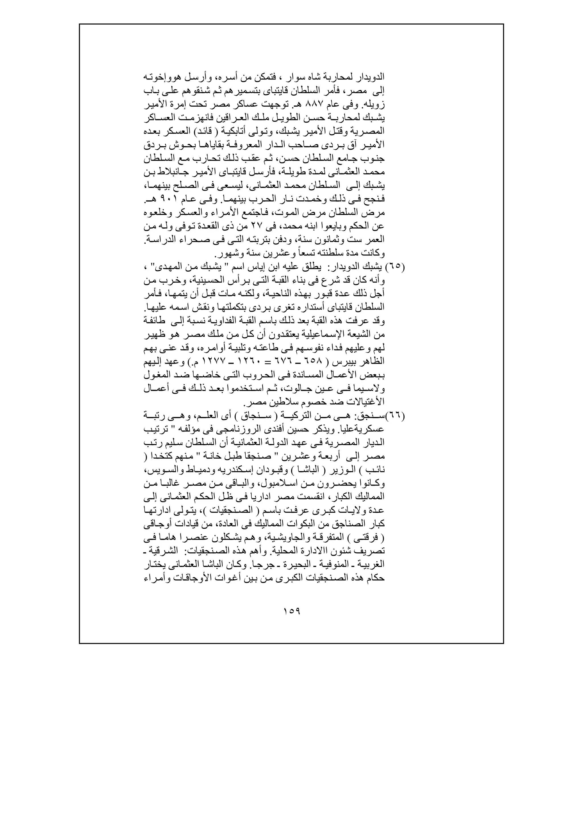١٥٩
‫ل‬ ‫الدويدار‬‫سوار‬ ‫شاه‬ ‫محاربة‬،‫ره‬‫أس‬ ‫من‬ ‫فتمكن‬،‫و‬‫ھ‬ ‫ل‬‫أرس‬‫و‬‫ه‬‫وإخوت‬
‫إلى‬‫مصر‬،‫اب‬‫ب‬ ‫ى‬‫عل‬ ‫نقوھم‬‫ش‬ ‫م‬‫ث‬ ‫ميرھم‬‫بتس‬ ‫قايتباى‬ ‫السلطان‬ ‫فأمر‬
‫زويله‬.‫عام‬ ‫وفى‬٨٨٧‫ھـ‬.‫ر‬‫األمي‬ ‫إمرة‬ ‫تحت‬ ‫مصر‬ ‫عساكر‬ ‫توجھت‬
‫اكر‬ ‫العس‬ ‫ت‬ ‫فانھزم‬ ‫راقين‬ ‫الع‬ ‫ك‬ ‫مل‬ ‫ل‬ ‫الطوي‬ ‫ن‬ ‫حس‬ ‫ة‬ ‫لمحارب‬ ‫بك‬ ‫يش‬
‫رية‬‫المص‬‫و‬‫بك‬‫يش‬ ‫ر‬‫األمي‬ ‫ل‬‫قت‬،‫و‬‫ة‬‫أتابكي‬ ‫ولى‬‫ت‬)‫د‬‫قائ‬(‫ده‬‫بع‬ ‫كر‬‫العس‬
‫ا‬ ‫بقاياھ‬ ‫ة‬ ‫المعروف‬ ‫دار‬ ‫ال‬ ‫احب‬ ‫ص‬ ‫ردى‬ ‫ب‬ ‫آق‬ ‫ر‬ ‫األمي‬‫ردق‬ ‫ب‬ ‫وش‬ ‫بح‬
‫ن‬ ‫حس‬ ‫لطان‬ ‫الس‬ ‫امع‬ ‫ج‬ ‫وب‬‫جن‬،‫لطان‬ ‫الس‬ ‫ع‬‫م‬ ‫ارب‬ ‫تح‬ ‫ك‬‫ذل‬ ‫ب‬ ‫عق‬ ‫م‬ ‫ث‬
‫دة‬ ‫لم‬ ‫انى‬ ‫العثم‬ ‫د‬ ‫محم‬‫ة‬ ‫طويل‬،‫ن‬ ‫ب‬ ‫انبالط‬ ‫ج‬ ‫ر‬ ‫األمي‬ ‫اى‬ ‫قايتب‬ ‫ل‬ ‫فأرس‬
‫بك‬ ‫يش‬‫ى‬ ‫إل‬‫انى‬ ‫العثم‬ ‫د‬ ‫محم‬ ‫لطان‬ ‫الس‬،‫ا‬ ‫بينھم‬ ‫لح‬ ‫الص‬ ‫ى‬ ‫ف‬ ‫عى‬ ‫ليس‬،
‫نجح‬ ‫ف‬‫ك‬ ‫ذل‬ ‫ى‬ ‫ف‬‫و‬‫ا‬ ‫بينھم‬ ‫رب‬ ‫الح‬ ‫ار‬ ‫ن‬ ‫دت‬ ‫خم‬.‫و‬‫ا‬ ‫ع‬ ‫ى‬ ‫ف‬‫م‬٩٠١‫ـ‬ ‫ھ‬.
‫وت‬‫الم‬ ‫مرض‬ ‫السلطان‬ ‫مرض‬،‫راء‬‫األم‬ ‫اجتمع‬‫ف‬‫و‬‫كر‬‫العس‬‫و‬‫وه‬‫خلع‬
‫الحكم‬ ‫عن‬‫و‬‫محمد‬ ‫ابنه‬ ‫بايعوا‬،‫فى‬٢٧‫وفى‬‫ت‬ ‫دة‬‫القع‬ ‫ذى‬ ‫من‬‫و‬‫ن‬‫م‬ ‫ه‬‫ل‬
‫ست‬ ‫العمر‬‫و‬‫سنة‬ ‫ثمانون‬،‫و‬‫ة‬‫الدراس‬ ‫حراء‬‫ص‬ ‫ى‬‫ف‬ ‫ى‬‫الت‬ ‫ه‬‫بتربت‬ ‫دفن‬.
‫و‬ً‫ا‬‫تسع‬ ‫سلطنته‬ ‫مدة‬ ‫كانت‬‫و‬‫سنة‬ ‫عشرين‬‫و‬‫شھور‬.
)٦٥(‫الدويدار‬ ‫يشبك‬:‫اسم‬ ‫إياس‬ ‫ابن‬ ‫عليه‬ ‫يطلق‬"‫دى‬‫المھ‬ ‫ن‬‫م‬ ‫بك‬‫يش‬"،
‫و‬‫ف‬ ‫شرع‬ ‫قد‬ ‫كان‬ ‫أنه‬‫ينية‬‫الحس‬ ‫رأس‬‫ب‬ ‫ى‬‫الت‬ ‫ة‬‫القب‬ ‫بناء‬ ‫ى‬،‫و‬‫ن‬‫م‬ ‫رب‬‫خ‬
‫النا‬ ‫ذه‬‫بھ‬ ‫ور‬‫قب‬ ‫دة‬‫ع‬ ‫ذلك‬ ‫أجل‬‫ة‬‫حي‬،‫و‬‫ا‬‫يتمھ‬ ‫أن‬ ‫ل‬‫قب‬ ‫ات‬‫م‬ ‫ه‬‫لكن‬،‫أمر‬‫ف‬
‫ا‬‫بتكملتھ‬ ‫ردى‬‫ب‬ ‫تغرى‬ ‫أستداره‬ ‫قايتباى‬ ‫السلطان‬‫و‬‫ن‬‫ق‬‫ا‬‫عليھ‬ ‫مه‬‫اس‬ ‫ش‬.
‫و‬‫ھذه‬ ‫عرفت‬ ‫قد‬‫بة‬‫نس‬ ‫ة‬‫الفداوي‬ ‫ة‬‫القب‬ ‫م‬‫باس‬ ‫ك‬‫ذل‬ ‫بعد‬ ‫القبة‬‫ى‬‫إل‬‫ة‬‫طائف‬
‫ھ‬ ‫ر‬‫مص‬ ‫ك‬‫مل‬ ‫ن‬‫م‬ ‫ل‬‫ك‬ ‫أن‬ ‫دون‬‫يعتق‬ ‫ماعيلية‬‫اإلس‬ ‫الشيعة‬ ‫من‬‫و‬‫ر‬‫ظھي‬
‫لھم‬‫و‬‫ه‬‫طاعت‬ ‫ى‬‫ف‬ ‫ھم‬‫نفوس‬ ‫داء‬‫ف‬ ‫عليھم‬‫و‬‫أوام‬ ‫ة‬‫تلبي‬‫ره‬،‫و‬‫م‬‫بھ‬ ‫ى‬‫عن‬ ‫د‬‫ق‬
‫بيبرس‬ ‫الظاھر‬)٦٥٨‫ــ‬٦٧٦=١٢٦٠‫ــ‬١٢٧٧‫م‬(.‫و‬‫يھم‬‫إل‬ ‫عھد‬
‫ى‬ ‫الت‬ ‫روب‬ ‫الح‬ ‫ى‬ ‫ف‬ ‫اندة‬ ‫المس‬ ‫ال‬ ‫األعم‬ ‫بعض‬‫ب‬‫ول‬ ‫المغ‬ ‫د‬ ‫ض‬ ‫ھا‬ ‫خاض‬
‫و‬‫الوت‬ ‫ج‬ ‫ين‬ ‫ع‬ ‫ى‬ ‫ف‬ ‫يما‬ ‫الس‬،‫ال‬ ‫أعم‬ ‫ى‬ ‫ف‬ ‫ك‬ ‫ذل‬ ‫د‬ ‫بع‬ ‫تخدموا‬ ‫اس‬ ‫م‬ ‫ث‬
‫مصر‬ ‫سالطين‬ ‫خصوم‬ ‫ضد‬ ‫األغتياالت‬.
)٦٦(‫نجق‬ ‫س‬:‫ھ‬‫ة‬ ‫التركي‬ ‫ن‬ ‫م‬ ‫ى‬)‫نجاق‬ ‫س‬(‫م‬ ‫العل‬ ‫أى‬،‫و‬‫ة‬ ‫رتب‬ ‫ى‬ ‫ھ‬
‫عسكريةعليا‬.‫و‬‫ه‬‫مؤلف‬ ‫فى‬ ‫الروزنامجى‬ ‫أفندى‬ ‫حسين‬ ‫يذكر‬"‫ب‬‫ترتي‬
‫لطان‬‫الس‬ ‫أن‬ ‫ة‬ ‫العثماني‬ ‫ة‬ ‫الدول‬ ‫د‬‫عھ‬ ‫ى‬ ‫ف‬ ‫رية‬ ‫المص‬ ‫ديار‬‫ال‬‫ب‬‫رت‬ ‫ليم‬ ‫س‬
‫ر‬‫مص‬‫ى‬‫إل‬‫ة‬‫أربع‬‫و‬‫رين‬‫عش‬"‫ة‬‫خان‬ ‫ل‬‫طب‬ ‫نجقا‬‫ص‬"‫دا‬ ‫كتخ‬ ‫نھم‬‫م‬)
‫ب‬ ‫نائ‬(‫وزير‬ ‫ال‬)‫ا‬ ‫الباش‬(‫و‬‫ودان‬ ‫قب‬‫كندري‬ ‫إس‬‫ه‬‫و‬‫اط‬ ‫دمي‬‫و‬‫ال‬‫ويس‬ ‫س‬،
‫و‬‫المبول‬ ‫اس‬ ‫ن‬ ‫م‬ ‫رون‬ ‫يحض‬ ‫انوا‬ ‫ك‬،‫و‬‫ن‬ ‫م‬ ‫ا‬ ‫غالب‬ ‫ر‬ ‫مص‬ ‫ن‬ ‫م‬ ‫اقى‬ ‫الب‬
‫الكبار‬ ‫المماليك‬،‫انى‬‫العثم‬ ‫م‬‫الحك‬ ‫ل‬‫ظ‬ ‫ى‬‫ف‬ ‫اداريا‬ ‫مصر‬ ‫انقسمت‬‫ى‬‫إل‬
‫والي‬ ‫دة‬ ‫ع‬‫با‬ ‫ت‬ ‫عرف‬ ‫رى‬ ‫كب‬ ‫ات‬‫م‬ ‫س‬)‫نجقيات‬ ‫الص‬(،‫ا‬ ‫ادارتھ‬ ‫ولى‬ ‫يت‬
‫الصناج‬ ‫كبار‬‫العادة‬ ‫فى‬ ‫المماليك‬ ‫البكوات‬ ‫من‬ ‫ق‬،‫اقى‬‫أوج‬ ‫قيادات‬ ‫من‬
)‫ى‬ ‫فرقت‬(‫ة‬ ‫المتفرق‬‫و‬‫ية‬ ‫الجاويش‬،‫ى‬ ‫ف‬ ‫ا‬ ‫ھام‬ ‫را‬ ‫عنص‬ ‫كلون‬ ‫يش‬ ‫م‬ ‫وھ‬
‫المحلية‬ ‫ااالدارة‬ ‫شئون‬ ‫تصريف‬.‫و‬‫نجقيات‬‫الص‬ ‫ذه‬‫ھ‬ ‫أھم‬:‫ـ‬ ‫رقية‬‫الش‬
‫ا‬‫جرج‬ ‫ـ‬ ‫رة‬‫البحي‬ ‫ـ‬ ‫ة‬‫المنوفي‬ ‫ـ‬ ‫ة‬‫الغربي‬.‫و‬‫الباش‬ ‫ان‬‫ك‬‫ار‬‫يخت‬ ‫انى‬‫العثم‬ ‫ا‬
‫ات‬‫األوجاق‬ ‫وات‬‫أغ‬ ‫ين‬‫ب‬ ‫ن‬‫م‬ ‫رى‬‫الكب‬ ‫نجقيات‬‫الص‬ ‫ھذه‬ ‫حكام‬‫و‬‫راء‬‫أم‬
 