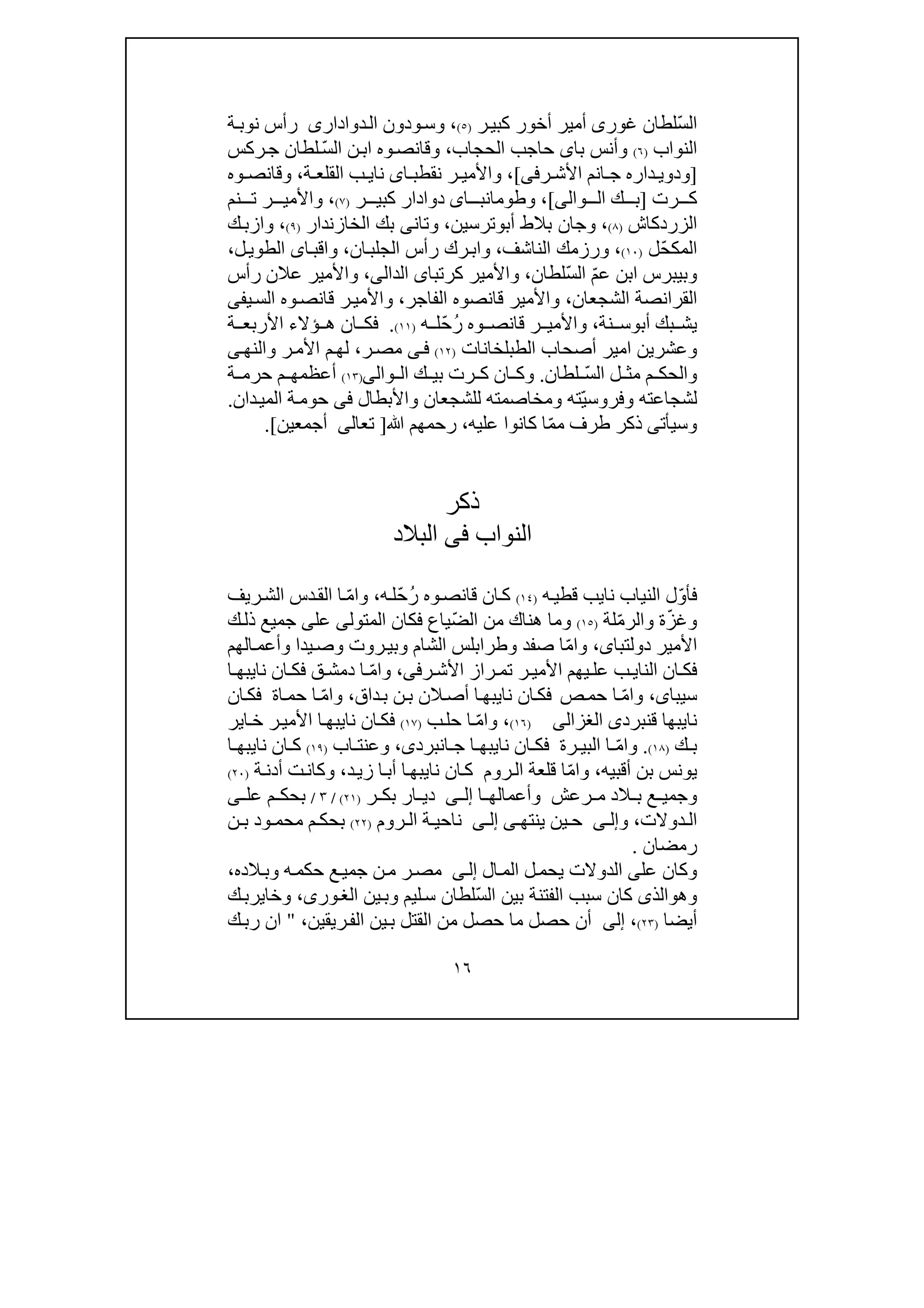 ١٦
ّ‫س‬‫ال‬‫غور‬ ‫لطان‬‫ى‬‫أمير‬‫ر‬‫كبي‬ ‫أخور‬)٥(،‫ودون‬‫وس‬‫دوادارى‬‫ال‬‫ة‬‫نوب‬ ‫رأس‬
‫النواب‬)٦(‫با‬ ‫وأنس‬‫ى‬‫الحجاب‬ ‫حاجب‬،ّ‫س‬‫ال‬ ‫ن‬‫اب‬ ‫وه‬‫وقانص‬‫ركس‬‫ج‬ ‫لطان‬
]‫و‬‫د‬‫ر‬ ‫األش‬ ‫انم‬ ‫ج‬ ‫داره‬ ‫وي‬‫فى‬[،‫ا‬ ‫نقطب‬ ‫ر‬ ‫واألمي‬‫ى‬‫نا‬‫ي‬‫ة‬ ‫القلع‬ ‫ب‬،‫و‬‫وه‬ ‫قانص‬
‫رت‬ ‫ك‬]‫وال‬ ‫ال‬ ‫ك‬ ‫ب‬‫ى‬[،‫اى‬ ‫وطومانب‬‫ر‬ ‫كبي‬ ‫دوادار‬)٧(،‫نم‬ ‫ت‬ ‫ر‬ ‫واألمي‬
‫الزردكاش‬)٨(،‫و‬‫أب‬ ‫بالط‬ ‫جان‬‫و‬‫ترسين‬،‫و‬‫تان‬‫ى‬‫الخازندار‬ ‫بك‬)٩(،‫و‬‫ا‬‫ك‬‫زب‬
ّ‫ح‬‫المك‬‫ل‬)١٠(،‫و‬‫الناشف‬ ‫رزمك‬،‫و‬‫ا‬‫رك‬‫ب‬‫ان‬‫الجلب‬ ‫رأس‬،‫و‬‫ا‬‫اقب‬‫ى‬‫ل‬‫الطوي‬،
‫و‬ّ‫م‬‫ع‬ ‫ابن‬ ‫بيبرس‬‫ا‬ّ‫س‬‫ل‬‫لطان‬،‫كرت‬ ‫واألمير‬‫ب‬‫ا‬‫ى‬‫ال‬‫د‬‫ال‬،‫ى‬‫و‬‫رأس‬ ‫عالن‬ ‫األمير‬
‫الشجعان‬ ‫القرانصة‬،‫قانصوه‬ ‫واألمير‬‫ال‬‫ف‬‫اجر‬،‫و‬‫وه‬‫قانص‬ ‫ر‬‫األمي‬‫ي‬‫الس‬‫فى‬
‫بك‬ ‫يش‬‫أب‬‫و‬‫نة‬ ‫س‬،ُ‫ر‬ ‫وه‬ ‫قانص‬ ‫ر‬ ‫واألمي‬ّ‫ح‬‫ه‬ ‫ل‬)١١(.‫ف‬‫ة‬ ‫األربع‬ ‫ؤالء‬ ‫ھ‬ ‫ان‬ ‫ك‬
‫و‬‫عشر‬‫ي‬‫ن‬‫الطبلخانات‬ ‫أصحاب‬ ‫امير‬)١٢(‫ى‬‫ف‬‫ر‬‫مص‬،‫والنھ‬ ‫ر‬‫األم‬ ‫م‬‫لھ‬‫ى‬
ّ‫س‬‫ال‬ ‫ل‬ ‫مث‬ ‫م‬ ‫والحك‬‫لطان‬.‫و‬‫وال‬ ‫ال‬ ‫ك‬ ‫بي‬ ‫رت‬ ‫ك‬ ‫ان‬ ‫ك‬‫ى‬)١٣(‫ة‬ ‫حرم‬ ‫م‬ ‫أعظمھ‬
ّ‫ي‬‫وفروس‬ ‫لشجاعته‬‫ومخاصمته‬ ‫ته‬‫ل‬‫واألبطال‬ ‫لشجعان‬‫فى‬‫حوم‬‫دان‬‫المي‬ ‫ة‬.
‫وسيأت‬‫ى‬‫ذكر‬ّ‫م‬‫م‬ ‫طرف‬‫عليه‬ ‫كانوا‬ ‫ا‬،‫ﷲ‬ ‫رحمھم‬]‫تعالى‬‫أجمعين‬.[
‫ذكر‬
‫ال‬‫نواب‬‫فى‬‫البالد‬
ّ‫و‬‫فأ‬‫الن‬ ‫ل‬‫ي‬‫نا‬ ‫اب‬‫ي‬‫قطي‬ ‫ب‬‫ه‬)١٤(ُ‫ر‬ ‫وه‬‫قانص‬ ‫ان‬‫ك‬ّ‫ح‬‫ه‬‫ل‬،‫و‬‫ا‬ّ‫م‬‫ريف‬‫الش‬ ‫دس‬‫الق‬ ‫ا‬
‫وغ‬‫ة‬ّ‫ز‬‫والر‬ّ‫م‬‫لة‬)١٥(ّ‫ض‬‫ال‬ ‫من‬ ‫ھناك‬ ‫وما‬‫فكان‬ ‫ياع‬‫المتولى‬‫عل‬‫ى‬‫ك‬‫ذل‬ ‫جميع‬
‫األمير‬‫دولتباى‬،‫و‬‫ا‬ّ‫م‬‫الھم‬‫وأعم‬ ‫يدا‬‫وص‬ ‫روت‬‫وبي‬ ‫الشام‬ ‫وطرابلس‬ ‫صفد‬ ‫ا‬
‫النا‬ ‫ان‬ ‫فك‬‫ي‬‫ر‬ ‫األش‬ ‫راز‬ ‫تم‬ ‫ر‬ ‫األمي‬ ‫يھم‬ ‫عل‬ ‫ب‬‫فى‬،‫و‬‫ا‬ّ‫م‬‫نا‬ ‫ان‬ ‫فك‬ ‫ق‬ ‫دمش‬ ‫ا‬‫ي‬‫ا‬ ‫بھ‬
‫سيبا‬‫ى‬،‫و‬‫ا‬ّ‫م‬‫ص‬‫حم‬ ‫ا‬‫نا‬ ‫ان‬‫فك‬‫ي‬‫داق‬‫ب‬ ‫ن‬‫ب‬ ‫الن‬‫أص‬ ‫ا‬‫بھ‬،‫و‬‫ا‬ّ‫م‬‫اة‬‫حم‬ ‫ا‬‫ان‬‫فك‬
‫نا‬‫ي‬‫ق‬ ‫بھا‬‫ن‬‫برد‬‫ى‬‫الغزالى‬)١٦(،‫و‬‫ا‬ّ‫م‬‫ب‬‫حل‬ ‫ا‬)١٧(‫نا‬ ‫ان‬‫فك‬‫ي‬‫األ‬ ‫ا‬‫بھ‬‫اير‬‫خ‬ ‫ر‬‫مي‬
‫ك‬ ‫ب‬)١٨(.‫و‬‫ا‬ّ‫م‬‫رة‬ ‫البي‬ ‫ا‬‫نا‬ ‫ان‬ ‫فك‬‫ي‬‫ج‬ ‫ا‬ ‫بھ‬‫ان‬‫برد‬‫ى‬،‫اب‬ ‫وعنت‬)١٩(‫نا‬ ‫ان‬ ‫ك‬‫ي‬‫ا‬ ‫بھ‬
‫أقبي‬ ‫بن‬ ‫يونس‬‫ه‬،‫و‬‫ا‬ّ‫م‬‫روم‬‫ال‬ ‫قلعة‬ ‫ا‬‫نا‬ ‫ان‬‫ك‬‫ي‬‫أب‬ ‫ا‬‫بھ‬‫ا‬‫د‬‫زي‬،‫أ‬ ‫ت‬‫وكان‬‫د‬‫ة‬‫ن‬)٢٠(
‫رعش‬ ‫م‬ ‫الد‬ ‫ب‬ ‫ع‬ ‫وجمي‬‫ا‬ ‫وأعمالھ‬‫ى‬ ‫إل‬‫ر‬ ‫بك‬ ‫ار‬ ‫دي‬)٢١(/٣/‫عل‬ ‫م‬ ‫بحك‬‫ى‬
‫ال‬‫د‬‫وال‬‫ت‬،‫و‬‫ى‬ ‫إل‬‫ينتھ‬ ‫ين‬ ‫ح‬‫ى‬‫ى‬ ‫إل‬‫ة‬ ‫ناحي‬‫روم‬ ‫ال‬)٢٢(‫ن‬ ‫ب‬ ‫ود‬ ‫محم‬ ‫م‬ ‫بحك‬
‫رمضان‬.
‫على‬ ‫وكان‬‫ال‬‫دوال‬‫ال‬‫الم‬ ‫ل‬‫يحم‬ ‫ت‬‫ى‬‫إل‬‫الده‬‫وب‬ ‫ه‬‫حكم‬ ‫ع‬‫جمي‬ ‫ن‬‫م‬ ‫ر‬‫مص‬،
‫وھ‬‫و‬ّ‫س‬‫ال‬ ‫بين‬ ‫الفتنة‬ ‫سبب‬ ‫كان‬ ‫الذى‬‫ين‬‫وب‬ ‫ليم‬‫س‬ ‫لطان‬،‫ورى‬‫الغ‬‫و‬‫خ‬‫ا‬‫ي‬‫ر‬‫ب‬‫ك‬
‫أيضا‬)٢٣(،‫إلى‬‫ريقين‬‫الف‬ ‫ين‬‫ب‬ ‫القتل‬ ‫من‬ ‫حصل‬ ‫ما‬ ‫حصل‬ ‫أن‬،"‫ك‬‫رب‬ ‫ان‬
 