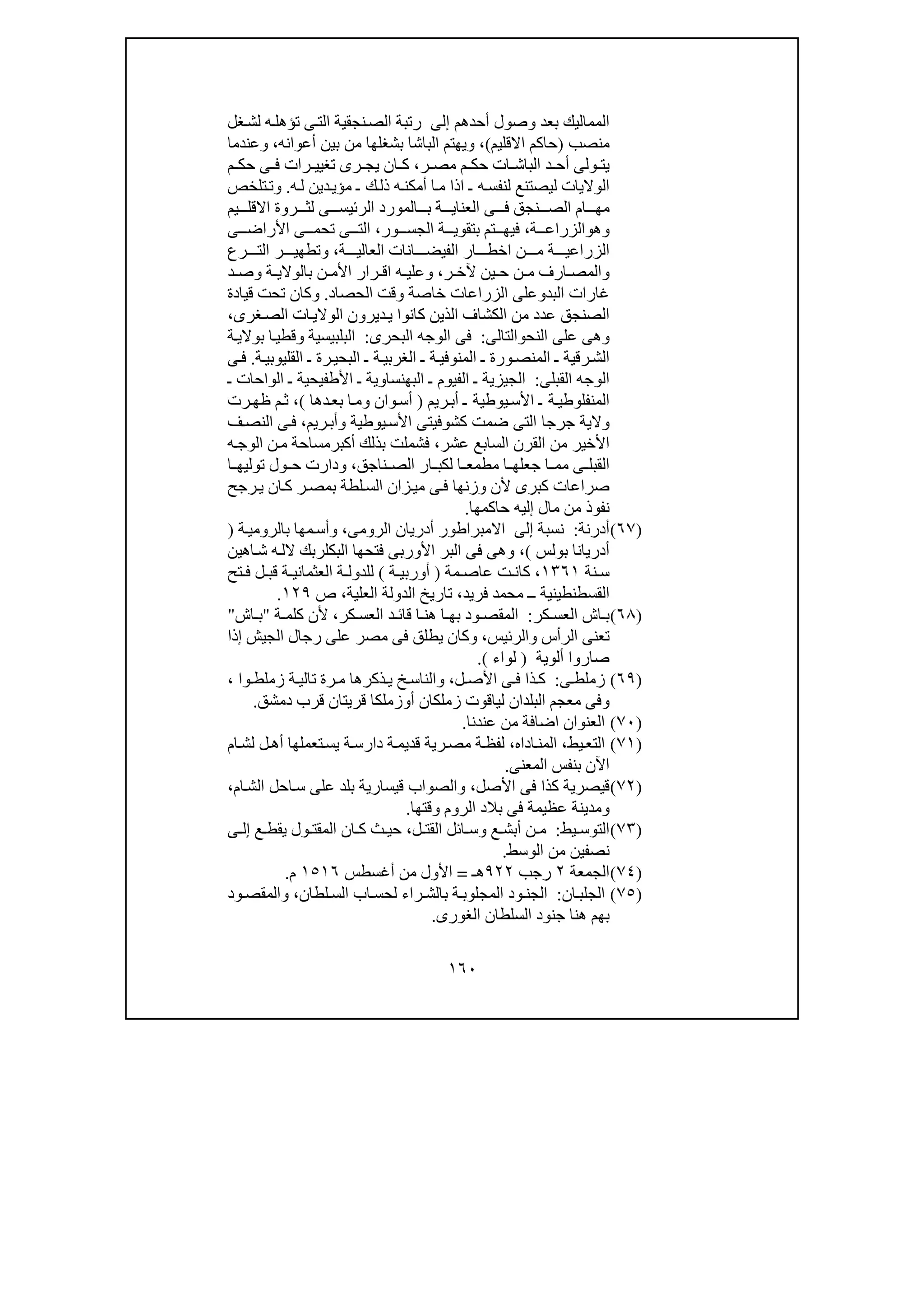 ١٦٠
‫أحدھم‬ ‫وصول‬ ‫بعد‬ ‫المماليك‬‫إلى‬‫غل‬‫لش‬ ‫ه‬‫تؤھل‬ ‫ى‬‫الت‬ ‫نجقية‬‫الص‬ ‫رتبة‬
‫منصب‬)‫االقليم‬ ‫حاكم‬(،‫و‬‫ي‬‫أعوانه‬ ‫بين‬ ‫من‬ ‫بشغلھا‬ ‫الباشا‬ ‫ھتم‬،‫و‬‫عندما‬
‫ر‬ ‫مص‬ ‫م‬ ‫حك‬ ‫ات‬ ‫الباش‬ ‫د‬ ‫أح‬ ‫ولى‬ ‫يت‬،‫م‬ ‫حك‬ ‫ى‬ ‫ف‬ ‫رات‬ ‫تغيي‬ ‫رى‬ ‫يج‬ ‫ان‬ ‫ك‬
‫ل‬ ‫الواليات‬‫ه‬‫ل‬ ‫دين‬‫مؤي‬ ‫ـ‬ ‫ك‬‫ذل‬ ‫ه‬‫أمكن‬ ‫ا‬‫م‬ ‫اذا‬ ‫ـ‬ ‫ه‬‫لنفس‬ ‫يصتنع‬.‫و‬‫تلخص‬‫ت‬
‫ال‬ ‫المورد‬ ‫ب‬ ‫ة‬ ‫العناي‬ ‫ى‬ ‫ف‬ ‫نجق‬ ‫الص‬ ‫ام‬ ‫مھ‬‫رئ‬‫يم‬ ‫االقل‬ ‫روة‬ ‫لث‬ ‫ى‬ ‫يس‬
‫وھ‬‫و‬‫ة‬ ‫الزراع‬،‫ور‬ ‫الجس‬ ‫ة‬ ‫بتقوي‬ ‫تم‬ ‫فيھ‬،‫ى‬ ‫األراض‬ ‫ى‬ ‫تحم‬ ‫ى‬ ‫الت‬
‫الزرا‬‫ة‬ ‫العالي‬ ‫انات‬ ‫الفيض‬ ‫ار‬ ‫اخط‬ ‫ن‬ ‫م‬ ‫ة‬ ‫عي‬،‫و‬‫رع‬ ‫الت‬ ‫ر‬ ‫تطھي‬
‫و‬‫ر‬ ‫آلخ‬ ‫ين‬ ‫ح‬ ‫ن‬ ‫م‬ ‫ارف‬ ‫المص‬،‫و‬‫ة‬ ‫بالوالي‬ ‫ن‬ ‫األم‬ ‫رار‬ ‫اق‬ ‫ه‬ ‫علي‬‫و‬‫ص‬‫د‬
‫البد‬ ‫غارات‬‫و‬‫الحصاد‬ ‫وقت‬ ‫خاصة‬ ‫الزراعات‬ ‫على‬.‫و‬‫قيادة‬ ‫تحت‬ ‫كان‬
‫الوال‬ ‫ديرون‬‫ي‬ ‫كانوا‬ ‫الذين‬ ‫الكشاف‬ ‫من‬ ‫عدد‬ ‫الصنجق‬‫غرى‬‫الص‬ ‫ات‬‫ي‬،
‫و‬‫النح‬ ‫على‬ ‫ھى‬‫و‬‫الت‬‫ا‬‫لى‬:‫البحرى‬ ‫الوجه‬ ‫فى‬:‫البلبيسية‬‫و‬‫ة‬‫بوالي‬ ‫ا‬‫قطي‬
‫ة‬‫القليوبي‬ ‫ـ‬ ‫رة‬‫البحي‬ ‫ـ‬ ‫ة‬‫الغربي‬ ‫ـ‬ ‫ة‬‫المنوفي‬ ‫ـ‬ ‫ورة‬‫المنص‬ ‫ـ‬ ‫رقية‬‫الش‬.‫ى‬‫ف‬
‫القبلى‬ ‫الوجه‬:‫ـ‬ ‫الواحات‬ ‫ـ‬ ‫األطفيحية‬ ‫ـ‬ ‫البھنساوية‬ ‫ـ‬ ‫الفيوم‬ ‫ـ‬ ‫الجيزية‬
‫ريم‬‫أب‬ ‫ـ‬ ‫يوطية‬‫األس‬ ‫ـ‬ ‫ة‬‫المنفلوطي‬)‫وان‬‫أس‬‫و‬‫ب‬ ‫ا‬‫م‬‫دھا‬‫ع‬(،‫رت‬‫ظھ‬ ‫م‬‫ث‬
‫يوطية‬‫األس‬ ‫كشوفيتى‬ ‫ضمت‬ ‫التى‬ ‫جرجا‬ ‫والية‬‫و‬‫ريم‬‫أب‬،‫ا‬ ‫ى‬‫ف‬‫ف‬‫لنص‬
‫عشر‬ ‫السابع‬ ‫القرن‬ ‫من‬ ‫األخير‬،‫ه‬‫الوج‬ ‫ن‬‫م‬ ‫أكبرمساحة‬ ‫بذلك‬ ‫فشملت‬
‫القبل‬‫لكب‬ ‫ا‬ ‫مطمع‬ ‫ا‬ ‫جعلھ‬ ‫ا‬ ‫مم‬ ‫ى‬‫ناجق‬ ‫الص‬ ‫ار‬،‫و‬‫ا‬ ‫توليھ‬ ‫ول‬ ‫ح‬ ‫دارت‬
‫رجح‬‫ي‬ ‫ان‬‫ك‬ ‫ر‬‫بمص‬ ‫لطة‬‫الس‬ ‫زان‬‫مي‬ ‫ى‬‫ف‬ ‫وزنھا‬ ‫ألن‬ ‫كبرى‬ ‫صراعات‬
‫حاكمھا‬ ‫إليه‬ ‫مال‬ ‫من‬ ‫نفوذ‬.
)٦٧(‫أدرنة‬:‫نسبة‬‫إلى‬‫الرومى‬ ‫أدريان‬ ‫االمبراطور‬،‫ة‬‫بالرومي‬ ‫مھا‬‫وأس‬)
‫بولس‬ ‫أدريانا‬(،‫اھين‬‫ش‬ ‫ه‬‫الل‬ ‫البكلربك‬ ‫فتحھا‬ ‫األوربى‬ ‫البر‬ ‫فى‬ ‫وھى‬
‫نة‬ ‫س‬١٣٦١‫كا‬ ،‫مة‬ ‫عاص‬ ‫ت‬ ‫ن‬)‫ة‬ ‫أوربي‬(‫تح‬ ‫ف‬ ‫ل‬ ‫قب‬ ‫ة‬ ‫العثماني‬ ‫ة‬ ‫للدول‬
‫فريد‬ ‫محمد‬ ‫ــ‬ ‫القسطنطينية‬،‫العلية‬ ‫الدولة‬ ‫تاريخ‬،‫ص‬١٢٩.
)٦٨(‫كر‬ ‫العس‬ ‫اش‬ ‫ب‬:‫كر‬ ‫العس‬ ‫د‬ ‫قائ‬ ‫ا‬ ‫ھن‬ ‫ا‬ ‫بھ‬ ‫ود‬ ‫المقص‬،‫ة‬ ‫كلم‬ ‫ألن‬"‫اش‬ ‫ب‬"
‫الرأس‬ ‫تعنى‬‫و‬‫الرئيس‬،‫و‬‫إذا‬ ‫الجيش‬ ‫رجال‬ ‫على‬ ‫مصر‬ ‫فى‬ ‫يطلق‬ ‫كان‬
‫ألوية‬ ‫صاروا‬)‫لواء‬(.
)٦٩(‫زمل‬‫ط‬‫ى‬:‫األص‬ ‫ى‬ ‫ف‬ ‫ذا‬ ‫ك‬‫ل‬،‫و‬‫وا‬ ‫زملط‬ ‫ة‬ ‫تالي‬ ‫رة‬ ‫م‬ ‫ذكرھا‬ ‫ي‬ ‫خ‬ ‫الناس‬،
‫وفى‬‫أ‬ ‫زملكان‬ ‫لياقوت‬ ‫البلدان‬ ‫معجم‬‫و‬‫قريتان‬ ‫زملكا‬‫قر‬‫دمشق‬ ‫ب‬.
)٧٠(‫عندنا‬ ‫من‬ ‫اضافة‬ ‫العنوان‬.
)٧١(‫يط‬‫التع‬،‫ال‬‫اداه‬‫من‬،‫ة‬‫لفظ‬‫ة‬‫دارس‬ ‫ة‬‫قديم‬ ‫رية‬‫مص‬‫ل‬ ‫ل‬‫أھ‬ ‫تعملھا‬‫يس‬‫ام‬‫ش‬
‫المعنى‬ ‫بنفس‬ ‫اآلن‬.
)٧٢(‫األصل‬ ‫فى‬ ‫كذا‬ ‫قيصرية‬،‫ام‬‫الش‬ ‫احل‬‫س‬ ‫على‬ ‫بلد‬ ‫قيسارية‬ ‫والصواب‬،
‫ومد‬‫الروم‬ ‫بالد‬ ‫فى‬ ‫عظيمة‬ ‫ينة‬‫وقتھا‬.
)٧٣(‫يط‬ ‫التوس‬:‫ع‬ ‫أبش‬ ‫ن‬ ‫م‬‫و‬‫ل‬ ‫القت‬ ‫ائل‬ ‫س‬،‫ع‬ ‫يقط‬ ‫ول‬ ‫المقت‬ ‫ان‬ ‫ك‬ ‫ث‬ ‫حي‬‫ى‬ ‫إل‬
‫نصفين‬‫الوسط‬ ‫من‬.
)٧٤(‫الجمعة‬٢‫رجب‬٩٢٢‫ھـ‬=‫أغسطس‬ ‫من‬ ‫األول‬١٥١٦‫م‬.
)٧٥(‫ان‬‫الجلب‬:‫راء‬ ‫بالش‬ ‫ة‬‫المجلوب‬ ‫ود‬‫الجن‬‫لطان‬ ‫الس‬ ‫اب‬‫لحس‬،‫و‬‫ود‬‫المقص‬
‫الغورى‬ ‫السلطان‬ ‫جنود‬ ‫ھنا‬ ‫بھم‬.
 