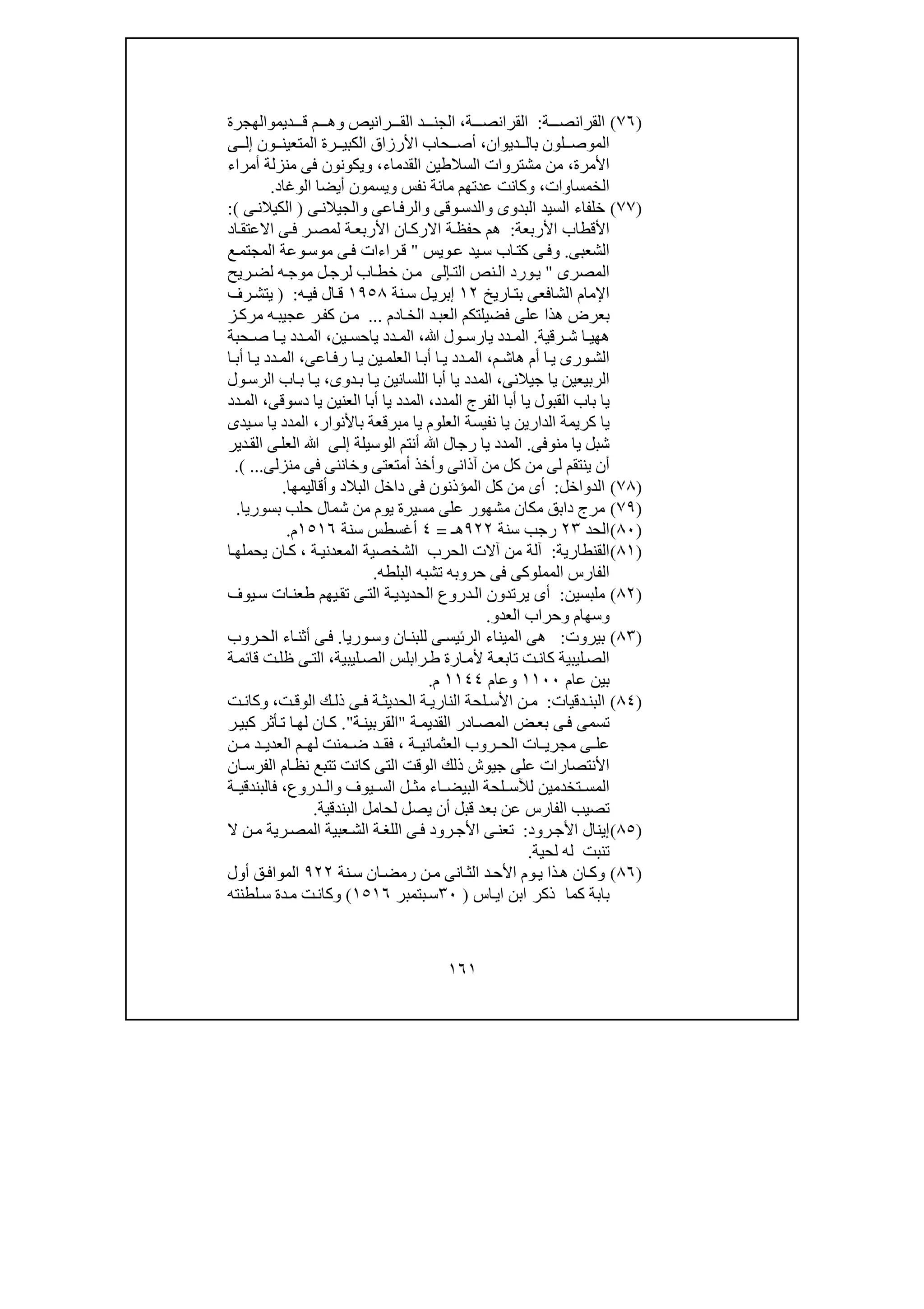 ١٦١
)٧٦(‫ة‬ ‫القرانص‬:‫القران‬‫ة‬ ‫ص‬،‫ديم‬ ‫ق‬ ‫م‬ ‫وھ‬ ‫رانيص‬ ‫الق‬ ‫د‬ ‫الجن‬‫و‬‫الھجرة‬
‫ديوان‬ ‫بال‬ ‫لون‬ ‫الموص‬،‫ون‬ ‫المتعين‬ ‫رة‬ ‫الكبي‬ ‫األرزاق‬ ‫حاب‬ ‫أص‬‫ى‬ ‫إل‬
‫األمرة‬،‫م‬‫القدماء‬ ‫السالطين‬ ‫مشتروات‬ ‫ن‬،‫أمراء‬ ‫منزلة‬ ‫فى‬ ‫ويكونون‬
‫الخمس‬‫ا‬‫وات‬،‫الوغاد‬ ‫أيضا‬ ‫ويسمون‬ ‫نفس‬ ‫مائة‬ ‫عدتھم‬ ‫وكانت‬.
)٧٧(‫خل‬‫ف‬‫اء‬‫البدوى‬ ‫السيد‬‫و‬‫وقى‬‫الدس‬‫و‬‫اعى‬‫الرف‬‫و‬‫ى‬‫الجيالن‬)‫الك‬‫ى‬‫يالن‬(:
‫األربعة‬ ‫األقطاب‬:‫اد‬‫االعتق‬ ‫ى‬‫ف‬ ‫ر‬‫لمص‬ ‫ة‬‫األربع‬ ‫ان‬‫االرك‬ ‫ة‬‫حفظ‬ ‫ھم‬
‫الشعبى‬.‫و‬‫ويس‬‫ع‬ ‫يد‬‫س‬ ‫اب‬‫كت‬ ‫ى‬‫ف‬"‫ع‬‫المجتم‬ ‫وعة‬‫موس‬ ‫ى‬‫ف‬ ‫راءات‬‫ق‬
‫المصرى‬"‫الت‬ ‫نص‬‫ال‬ ‫ورد‬‫ي‬‫إلى‬‫ريح‬‫لض‬ ‫ه‬‫موج‬ ‫ل‬‫لرج‬ ‫اب‬‫خط‬ ‫ن‬‫م‬
‫اريخ‬‫بت‬ ‫الشافعى‬ ‫اإلمام‬١٢‫نة‬‫س‬ ‫ل‬‫إبري‬١٩٥٨‫ه‬‫في‬ ‫ال‬‫ق‬:)‫رف‬‫يتش‬
‫بعر‬‫العب‬ ‫فضيلتكم‬ ‫على‬ ‫ھذا‬ ‫ض‬‫ادم‬‫الخ‬ ‫د‬...‫ز‬‫مرك‬ ‫ه‬‫عجيب‬ ‫ر‬‫كف‬ ‫ن‬‫م‬
‫رقية‬ ‫ش‬ ‫ا‬ ‫ھھي‬.‫ﷲ‬ ‫ول‬ ‫يارس‬ ‫دد‬ ‫الم‬،‫ين‬ ‫ياحس‬ ‫دد‬ ‫الم‬،‫حبة‬ ‫ص‬ ‫ا‬ ‫ي‬ ‫دد‬ ‫الم‬
‫ورى‬‫الش‬‫م‬ ‫ھاش‬ ‫أم‬ ‫ا‬‫ي‬،‫اعى‬‫رف‬ ‫ا‬ ‫ي‬ ‫ين‬‫العلم‬ ‫ا‬‫أب‬ ‫ا‬ ‫ي‬ ‫دد‬‫الم‬،‫ا‬ ‫أب‬ ‫ا‬‫ي‬ ‫دد‬ ‫الم‬
‫جيالنى‬ ‫يا‬ ‫الربيعين‬،‫دوى‬‫ب‬ ‫ا‬‫ي‬ ‫اللسانين‬ ‫أبا‬ ‫يا‬ ‫المدد‬،‫ول‬‫الرس‬ ‫اب‬‫ب‬ ‫ا‬‫ي‬
‫ي‬‫المدد‬ ‫الفرج‬ ‫أبا‬ ‫يا‬ ‫القبول‬ ‫باب‬ ‫ا‬،‫الم‬‫دسوقى‬ ‫يا‬ ‫العنين‬ ‫أبا‬ ‫يا‬ ‫دد‬،‫دد‬‫الم‬
‫يا‬ ‫الدارين‬ ‫كريمة‬ ‫يا‬‫باألنوار‬ ‫مبرقعة‬ ‫يا‬ ‫العلوم‬ ‫نفيسة‬،‫يدى‬‫س‬ ‫يا‬ ‫المدد‬
‫منوفى‬ ‫يا‬ ‫شبل‬.‫الوسيلة‬ ‫أنتم‬ ‫ﷲ‬ ‫رجال‬ ‫يا‬ ‫المدد‬‫ى‬‫إل‬‫دير‬‫الق‬ ‫ى‬‫العل‬ ‫ﷲ‬
‫ينت‬ ‫أن‬‫ق‬‫آذانى‬ ‫من‬ ‫كل‬ ‫من‬ ‫لى‬ ‫م‬‫و‬‫أمتعتى‬ ‫أخذ‬‫و‬‫منزلى‬ ‫فى‬ ‫خاننى‬...(.
)٧٨(‫الدواخل‬:‫المؤ‬ ‫كل‬ ‫من‬ ‫أى‬‫البالد‬ ‫داخل‬ ‫فى‬ ‫ذنون‬‫و‬‫أقاليمھا‬.
)٧٩(‫مشھور‬ ‫مكان‬ ‫دابق‬ ‫مرج‬‫يوم‬ ‫مسيرة‬ ‫على‬‫من‬‫شمال‬‫بسوريا‬ ‫حلب‬.
)٨٠(‫الحد‬٢٣‫سنة‬ ‫رجب‬٩٢٢‫ھـ‬=٤‫سنة‬ ‫أغسطس‬١٥١٦‫م‬.
)٨١(‫القنطارية‬:‫الحرب‬ ‫آالت‬ ‫من‬ ‫آلة‬‫الشخصية‬‫ة‬‫المعدني‬،‫ا‬‫يحملھ‬ ‫ان‬‫ك‬
‫حروبه‬ ‫فى‬ ‫المملوكى‬ ‫الفارس‬‫البلطه‬ ‫تشبه‬.
)٨٢(‫ملبسين‬:‫دروع‬‫ال‬ ‫يرتدون‬ ‫أى‬‫يوف‬‫س‬ ‫ات‬‫طعن‬ ‫يھم‬‫تق‬ ‫ى‬‫الت‬ ‫ة‬‫الحديدي‬
‫و‬‫سھام‬‫و‬‫العدو‬ ‫حراب‬.
)٨٣(‫بيروت‬:‫ان‬‫للبن‬ ‫ى‬‫الرئيس‬ ‫الميناء‬ ‫ھى‬‫و‬‫وريا‬‫س‬.‫روب‬‫الح‬ ‫اء‬‫أثن‬ ‫ى‬‫ف‬
‫كا‬ ‫ليبية‬‫الص‬‫ليبية‬‫الص‬ ‫رابلس‬‫ط‬ ‫ارة‬‫ألم‬ ‫ة‬‫تابع‬ ‫ت‬‫ن‬،‫ة‬‫قائم‬ ‫ت‬‫ظل‬ ‫ى‬‫الت‬
‫عام‬ ‫بين‬١١٠٠‫و‬‫عام‬١١٤٤‫م‬.
)٨٤(‫دقيات‬ ‫البن‬:‫ل‬ ‫األس‬ ‫ن‬ ‫م‬‫ت‬‫الوق‬ ‫ك‬ ‫ذل‬ ‫ى‬ ‫ف‬ ‫ة‬ ‫الحديث‬ ‫ة‬ ‫الناري‬ ‫حة‬،‫و‬‫كان‬‫ت‬
‫ة‬‫القديم‬ ‫ادر‬‫المص‬ ‫ض‬‫بع‬ ‫ى‬‫ف‬ ‫تسمى‬"‫ة‬‫القربين‬".‫ر‬‫كبي‬ ‫أثر‬‫ت‬ ‫ا‬‫لھ‬ ‫ان‬‫ك‬
‫ة‬ ‫العثماني‬ ‫روب‬ ‫الح‬ ‫ات‬ ‫مجري‬ ‫ى‬ ‫عل‬،‫ن‬ ‫م‬ ‫د‬ ‫العدي‬ ‫م‬ ‫لھ‬ ‫منت‬ ‫ض‬ ‫د‬ ‫فق‬
‫ان‬‫الفرس‬ ‫ام‬‫نظ‬ ‫تتبع‬ ‫كانت‬ ‫التى‬ ‫الوقت‬ ‫ذلك‬ ‫جيوش‬ ‫على‬ ‫األنتصارات‬
‫يوف‬ ‫الس‬ ‫ل‬ ‫مث‬ ‫اء‬ ‫البيض‬ ‫لحة‬ ‫لآلس‬ ‫تخدمين‬ ‫المس‬‫و‬‫دروع‬ ‫ال‬،‫ة‬ ‫فالبندقي‬
‫يص‬ ‫أن‬ ‫قبل‬ ‫بعد‬ ‫عن‬ ‫الفارس‬ ‫تصيب‬‫البندقية‬ ‫لحامل‬ ‫ل‬.
)٨٥(‫رود‬‫األج‬ ‫إينال‬:‫ن‬‫م‬ ‫رية‬‫المص‬ ‫عبية‬‫الش‬ ‫ة‬‫اللغ‬ ‫ى‬‫ف‬ ‫رود‬‫األج‬ ‫ى‬‫تعن‬‫ال‬
‫تنبت‬‫لحية‬ ‫له‬.
)٨٦(‫س‬ ‫ان‬‫رمض‬ ‫ن‬‫م‬ ‫انى‬‫الث‬ ‫د‬‫األح‬ ‫وم‬‫ي‬ ‫ذا‬‫ھ‬ ‫ان‬‫وك‬‫نة‬٩٢٢‫أول‬ ‫ق‬‫المواف‬
‫كم‬ ‫بابة‬‫ا‬‫ذكر‬‫اس‬‫اي‬ ‫ابن‬)٣٠‫بتمبر‬‫س‬١٥١٦(‫دة‬‫م‬ ‫ت‬‫وكان‬‫لطنته‬‫س‬
 