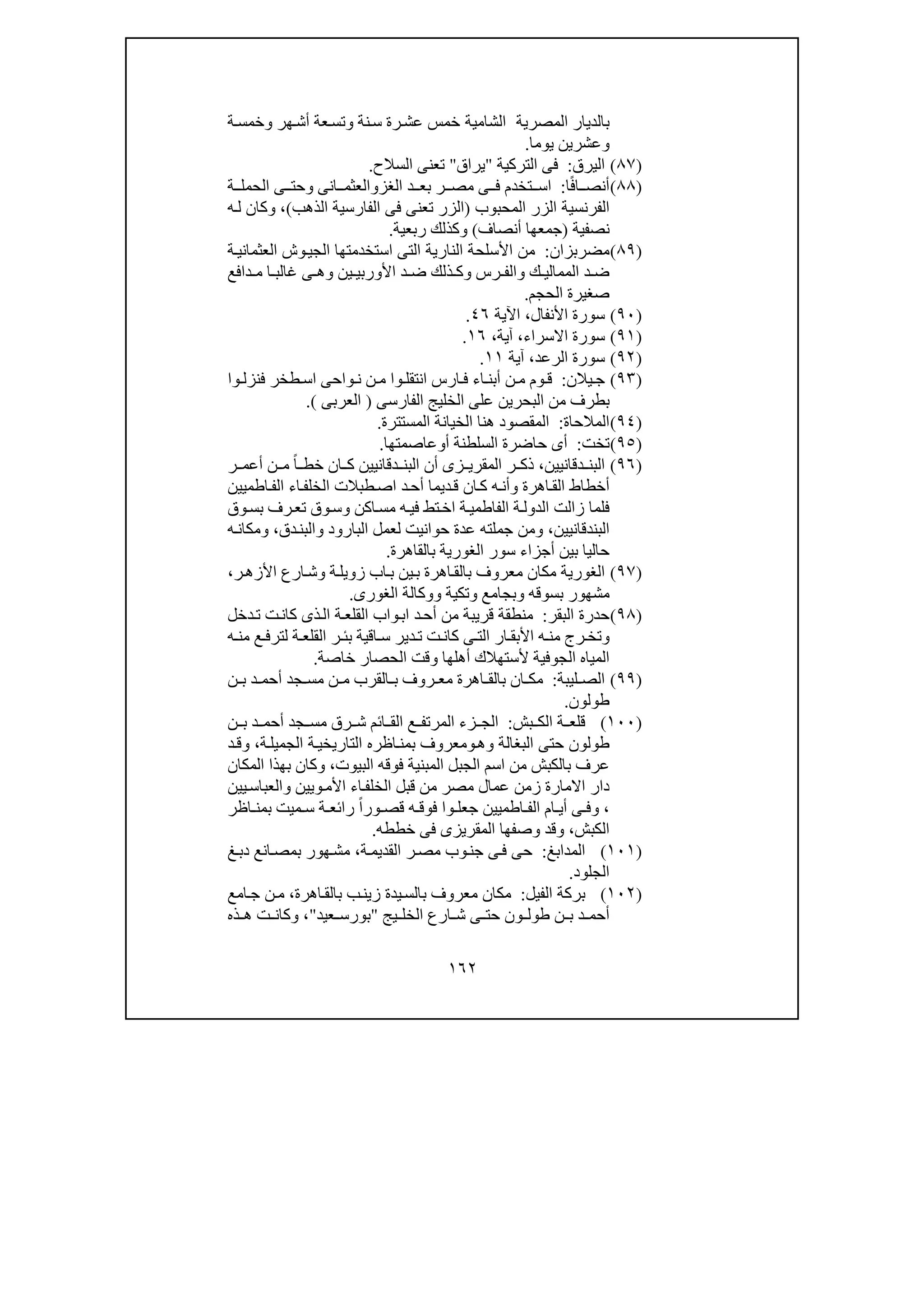 ١٦٢
‫المصرية‬ ‫بالديار‬‫الشامية‬‫ھ‬‫أش‬ ‫عة‬‫وتس‬ ‫نة‬‫س‬ ‫رة‬‫عش‬ ‫خمس‬‫ة‬‫وخمس‬ ‫ر‬
‫يوما‬ ‫وعشرين‬.
)٨٧(‫ال‬‫ي‬‫رق‬:‫التركية‬ ‫فى‬"‫يراق‬"‫السالح‬ ‫تعنى‬.
)٨٨(‫ا‬ً‫ف‬‫ا‬ ‫أنص‬:‫الغز‬ ‫د‬ ‫بع‬ ‫ر‬ ‫مص‬ ‫ى‬ ‫ف‬ ‫تخدم‬ ‫اس‬‫و‬‫انى‬ ‫العثم‬‫و‬‫ى‬ ‫حت‬‫ة‬ ‫الحمل‬
‫المحبوب‬ ‫الزر‬ ‫الفرنسية‬)‫الف‬ ‫فى‬ ‫تعنى‬ ‫الزر‬‫الذھب‬ ‫ارسية‬(،‫ه‬‫ل‬ ‫وكان‬
‫نصفية‬)‫أنصاف‬ ‫جمعھا‬(‫و‬‫ربعية‬ ‫كذلك‬.
)٨٩(‫مضرب‬‫زان‬:‫استخدمتھا‬ ‫التى‬ ‫النارية‬ ‫األسلحة‬ ‫من‬‫ة‬‫العثماني‬ ‫وش‬‫الجي‬
‫ك‬ ‫الممالي‬ ‫د‬ ‫ض‬‫و‬‫رس‬ ‫الف‬‫و‬‫ين‬ ‫األوربي‬ ‫د‬ ‫ض‬ ‫ذلك‬ ‫ك‬‫دافع‬ ‫م‬ ‫ا‬ ‫غالب‬ ‫ى‬ ‫وھ‬
‫الحجم‬ ‫صغيرة‬.
)٩٠(‫األنفال‬ ‫سورة‬،‫اآلية‬٤٦.
)٩١(‫االسراء‬ ‫سورة‬،‫آية‬،١٦.
)٩٢(‫الرعد‬ ‫سورة‬،‫آية‬١١.
)٩٣(‫يالن‬‫ج‬:‫و‬ ‫انتقل‬ ‫ارس‬ ‫ف‬ ‫اء‬ ‫أبن‬ ‫ن‬ ‫م‬ ‫وم‬ ‫ق‬‫ا‬‫وا‬ ‫فنزل‬ ‫طخر‬‫اس‬ ‫واحى‬ ‫ن‬ ‫ن‬ ‫م‬
‫ال‬ ‫الخليج‬ ‫على‬ ‫البحرين‬ ‫من‬ ‫بطرف‬‫فا‬‫ر‬‫س‬‫ى‬)‫العرب‬‫ى‬(.
)٩٤(‫المالحاة‬:‫المستترة‬ ‫الخيانة‬ ‫ھنا‬ ‫المقصود‬.
)٩٥(‫تخت‬:‫أ‬ ‫السلطنة‬ ‫حاضرة‬ ‫أى‬‫و‬‫عاصمتھا‬.
)٩٦(‫دقانيين‬ ‫البن‬،‫خط‬ ‫ان‬ ‫ك‬ ‫دقانيين‬ ‫البن‬ ‫أن‬ ‫زى‬ ‫المقري‬ ‫ر‬ ‫ذك‬ً‫ا‬‫ر‬ ‫أعم‬ ‫ن‬ ‫م‬
‫اطميين‬‫الف‬ ‫اء‬‫الخلف‬ ‫طبالت‬‫اص‬ ‫د‬‫أح‬ ‫ديما‬‫ق‬ ‫ان‬‫ك‬ ‫ه‬‫وأن‬ ‫اھرة‬‫الق‬ ‫أخطاط‬
‫وق‬‫بس‬ ‫رف‬‫تع‬ ‫وق‬‫وس‬ ‫اكن‬‫مس‬ ‫ه‬‫في‬ ‫تط‬‫اخ‬ ‫ة‬‫الفاطمي‬ ‫ة‬‫الدول‬ ‫زالت‬ ‫فلما‬
‫ا‬‫لبندقانيين‬،‫ج‬ ‫ومن‬‫م‬‫لعمل‬ ‫حوانيت‬ ‫عدة‬ ‫لته‬‫و‬ ‫البارود‬‫دق‬‫البن‬،‫ه‬‫ومكان‬
‫سور‬ ‫أجزاء‬ ‫بين‬ ‫حاليا‬‫الغور‬‫ي‬‫بالقاھرة‬ ‫ة‬.
)٩٧(‫الغور‬‫ي‬‫ر‬‫األزھ‬ ‫ارع‬‫وش‬ ‫ة‬‫زويل‬ ‫اب‬‫ب‬ ‫ين‬‫ب‬ ‫اھرة‬‫بالق‬ ‫معروف‬ ‫مكان‬ ‫ة‬،
‫بسوق‬ ‫مشھور‬‫ه‬‫و‬‫بجامع‬‫و‬‫تكية‬‫و‬‫الغورى‬ ‫وكالة‬.
)٩٨(‫البقر‬ ‫حدرة‬:‫دخل‬‫ت‬ ‫ت‬‫كان‬ ‫ذى‬‫ال‬ ‫ة‬‫القلع‬ ‫واب‬‫اب‬ ‫د‬‫أح‬ ‫من‬ ‫قريبة‬ ‫منطقة‬
‫و‬‫ه‬ ‫من‬ ‫ع‬‫لترف‬ ‫ة‬ ‫القلع‬ ‫ر‬ ‫بئ‬ ‫اقية‬ ‫س‬ ‫دير‬ ‫ت‬ ‫ت‬‫كان‬ ‫ى‬ ‫الت‬ ‫ار‬ ‫األبق‬ ‫ه‬ ‫من‬ ‫رج‬ ‫تخ‬
‫الجوفية‬ ‫المياه‬‫أھلھا‬ ‫ألستھالك‬‫و‬‫خاصة‬ ‫الحصار‬ ‫قت‬.
)٩٩(‫ليبة‬ ‫الص‬:‫ن‬ ‫ب‬ ‫د‬ ‫أحم‬ ‫جد‬ ‫مس‬ ‫ن‬ ‫م‬ ‫القرب‬ ‫ب‬ ‫روف‬ ‫مع‬ ‫اھرة‬ ‫بالق‬ ‫ان‬ ‫مك‬
‫طولون‬.
)١٠٠(‫بش‬ ‫الك‬ ‫ة‬ ‫قلع‬:‫ن‬ ‫ب‬ ‫د‬ ‫أحم‬ ‫جد‬ ‫مس‬ ‫رق‬ ‫ش‬ ‫ائم‬ ‫الق‬ ‫ع‬ ‫المرتف‬ ‫زء‬ ‫الج‬
‫وھ‬ ‫البغالة‬ ‫حتى‬ ‫طولون‬‫و‬‫اظره‬‫بمن‬ ‫معروف‬‫ة‬‫الجميل‬ ‫ة‬‫التاريخي‬،‫د‬‫وق‬
‫البيوت‬ ‫فوقه‬ ‫المبنية‬ ‫الجبل‬ ‫اسم‬ ‫من‬ ‫بالكبش‬ ‫عرف‬،‫المكان‬ ‫بھذا‬ ‫وكان‬
‫يين‬‫والعباس‬ ‫ويين‬‫األم‬ ‫اء‬‫الخلف‬ ‫قبل‬ ‫من‬ ‫مصر‬ ‫عمال‬ ‫زمن‬ ‫االمارة‬ ‫دار‬
،ً‫ا‬‫ور‬ ‫قص‬ ‫ه‬ ‫فوق‬ ‫وا‬ ‫جعل‬ ‫اطميين‬ ‫الف‬ ‫ام‬ ‫أي‬ ‫ى‬ ‫وف‬‫ة‬ ‫رائع‬‫اظر‬ ‫بمن‬ ‫ميت‬ ‫س‬
‫الكبش‬،‫المقريزى‬ ‫وصفھا‬ ‫وقد‬‫خططه‬ ‫فى‬.
)١٠١(‫المدابغ‬:‫ج‬ ‫ى‬‫ف‬ ‫حى‬‫ة‬‫القديم‬ ‫ر‬‫مص‬ ‫وب‬‫ن‬،‫غ‬‫دب‬ ‫انع‬‫بمص‬ ‫ھور‬‫مش‬
‫الجلود‬.
)١٠٢(‫الفيل‬ ‫بركة‬:‫معروف‬ ‫مكان‬‫ب‬‫اھرة‬‫بالق‬ ‫ب‬‫زين‬ ‫يدة‬‫الس‬،‫امع‬‫ج‬ ‫ن‬‫م‬
‫الخ‬ ‫ارع‬ ‫ش‬ ‫ى‬ ‫حت‬ ‫ون‬ ‫طول‬ ‫ن‬ ‫ب‬ ‫د‬ ‫أحم‬‫يج‬ ‫ل‬"‫عيد‬ ‫بورس‬"،‫ذه‬ ‫ھ‬ ‫ت‬ ‫وكان‬
 
