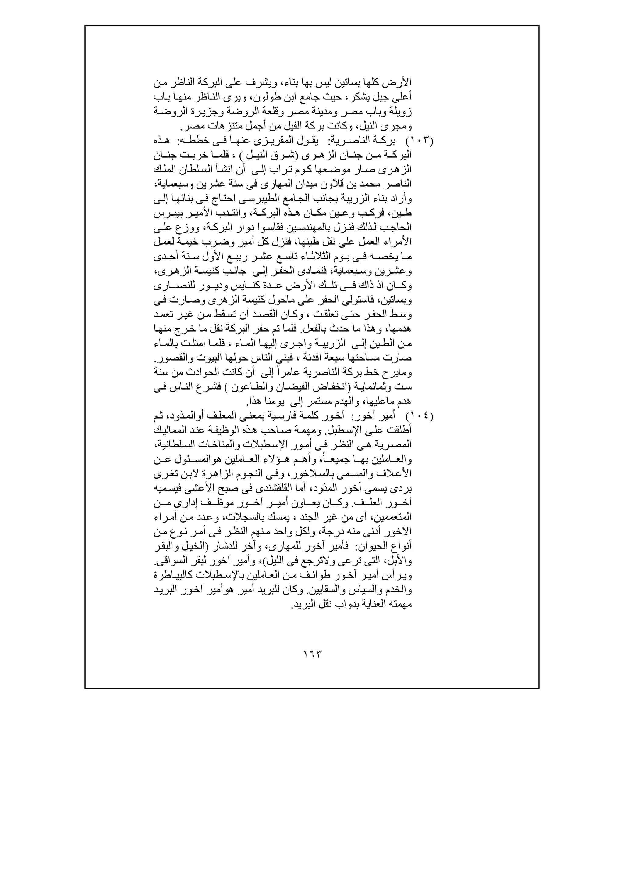 ١٦٣
‫بناء‬ ‫بھا‬ ‫ليس‬ ‫بساتين‬ ‫كلھا‬ ‫األرض‬،‫ن‬‫م‬ ‫الناظر‬ ‫البركة‬ ‫على‬ ‫ويشرف‬
‫يشكر‬ ‫جبل‬ ‫أعلى‬،‫طولون‬ ‫ابن‬ ‫جامع‬ ‫حيث‬،‫من‬ ‫اظر‬‫الن‬ ‫ويرى‬‫اب‬‫ب‬ ‫ا‬‫ھ‬
‫ة‬‫الروض‬ ‫رة‬‫وجزي‬ ‫الروضة‬ ‫وقلعة‬ ‫مصر‬ ‫ومدينة‬ ‫مصر‬ ‫وباب‬ ‫زويلة‬
‫النيل‬ ‫ومجرى‬،‫ال‬ ‫بركة‬ ‫وكانت‬‫ف‬‫مصر‬ ‫متنزھات‬ ‫أجمل‬ ‫من‬ ‫يل‬.
)١٠٣(‫رية‬ ‫الناص‬ ‫ة‬ ‫برك‬:‫ي‬‫ه‬ ‫خطط‬ ‫ى‬ ‫ف‬ ‫ا‬ ‫عنھ‬ ‫زى‬ ‫المقري‬ ‫ول‬ ‫ق‬:‫ذه‬ ‫ھ‬
‫رى‬ ‫الزھ‬ ‫ان‬ ‫جن‬ ‫ن‬ ‫م‬ ‫ة‬ ‫البرك‬)‫ل‬ ‫الني‬ ‫رق‬ ‫ش‬(،‫ان‬ ‫جن‬ ‫ت‬ ‫خرب‬ ‫ا‬ ‫فلم‬
‫راب‬ ‫ت‬ ‫وم‬‫ك‬ ‫عھا‬‫موض‬ ‫ار‬ ‫ص‬ ‫رى‬ ‫الزھ‬‫ى‬ ‫إل‬‫ا‬ ‫أ‬ ‫انش‬ ‫أن‬‫لس‬‫ك‬ ‫المل‬ ‫لطان‬
‫قال‬ ‫بن‬ ‫محمد‬ ‫الناصر‬‫عشرين‬ ‫سنة‬ ‫فى‬ ‫المھارى‬ ‫ميدان‬ ‫ون‬‫و‬‫سبعماية‬،
‫و‬‫ا‬‫بنائھ‬ ‫ى‬‫ف‬ ‫اج‬‫احت‬ ‫ى‬‫الطيبرس‬ ‫امع‬‫الج‬ ‫بجانب‬ ‫الزريبة‬ ‫بناء‬ ‫أراد‬‫ى‬‫إل‬
‫ين‬ ‫ط‬،‫ب‬ ‫فرك‬‫و‬‫ة‬ ‫البرك‬ ‫ذه‬ ‫ھ‬ ‫ان‬ ‫مك‬ ‫ين‬ ‫ع‬،‫و‬‫رس‬ ‫بيب‬ ‫ر‬ ‫األمي‬ ‫دب‬ ‫انت‬
‫ز‬‫فن‬ ‫ذلك‬‫ل‬ ‫ب‬‫الحاج‬‫ة‬‫البرك‬ ‫دوار‬ ‫وا‬‫فقاس‬ ‫ين‬‫بالمھندس‬ ‫ل‬،‫و‬‫وزع‬‫ى‬ ‫عل‬
‫عل‬ ‫العمل‬ ‫األمراء‬‫طينھا‬ ‫نقل‬ ‫ى‬،‫أمير‬ ‫كل‬ ‫فنزل‬‫و‬‫ل‬‫لعم‬ ‫ة‬‫خيم‬ ‫رب‬‫ض‬
‫دى‬ ‫أح‬ ‫نة‬ ‫س‬ ‫األول‬ ‫ع‬ ‫ربي‬ ‫ر‬ ‫عش‬ ‫ع‬ ‫تاس‬ ‫اء‬ ‫الثالث‬ ‫وم‬ ‫ي‬ ‫ى‬ ‫ف‬ ‫ه‬ ‫يخص‬ ‫ا‬ ‫م‬
‫و‬‫رين‬ ‫عش‬‫و‬‫بعماية‬ ‫س‬،‫ر‬ ‫الحف‬ ‫ادى‬ ‫فتم‬‫ى‬ ‫إل‬‫رى‬ ‫الزھ‬ ‫ة‬ ‫كنيس‬ ‫ب‬ ‫جان‬،
‫و‬‫ايس‬ ‫كن‬ ‫دة‬ ‫ع‬ ‫األرض‬ ‫ك‬ ‫تل‬ ‫ى‬ ‫ف‬ ‫ذاك‬ ‫اذ‬ ‫ان‬ ‫ك‬‫و‬‫ارى‬ ‫للنص‬ ‫ور‬ ‫دي‬
‫و‬‫بساتين‬،‫الزھرى‬ ‫كنيسة‬ ‫ماحول‬ ‫على‬ ‫الحفر‬ ‫فاستولى‬‫و‬‫ى‬‫ف‬ ‫ارت‬‫ص‬
‫ط‬ ‫وس‬‫ت‬ ‫تعلق‬ ‫ى‬ ‫حت‬ ‫ر‬ ‫الحف‬،‫و‬‫د‬ ‫تعم‬ ‫ر‬ ‫غي‬ ‫ن‬ ‫م‬ ‫قط‬ ‫تس‬ ‫أن‬ ‫د‬ ‫القص‬ ‫ان‬ ‫ك‬
‫ھدمھا‬‫بالفعل‬ ‫حدث‬ ‫ما‬ ‫وھذا‬ ،.‫ا‬‫منھ‬ ‫رج‬‫خ‬ ‫ما‬ ‫نقل‬ ‫البركة‬ ‫حفر‬ ‫تم‬ ‫فلما‬
‫ين‬ ‫الط‬ ‫ن‬ ‫م‬‫ى‬ ‫إل‬‫ة‬ ‫الزريب‬‫و‬‫اء‬ ‫الم‬ ‫ا‬ ‫إليھ‬ ‫رى‬ ‫اج‬،‫اء‬ ‫بالم‬ ‫ت‬ ‫امتل‬ ‫ا‬ ‫فلم‬
‫افدنة‬ ‫سبعة‬ ‫مساحتھا‬ ‫صارت‬،‫البيوت‬ ‫حولھا‬ ‫الناس‬ ‫فبنى‬‫و‬‫القصور‬.
‫و‬‫عا‬ ‫الناصرية‬ ‫بركة‬ ‫خط‬ ‫مابرح‬ً‫ا‬‫مر‬‫إلى‬‫سنة‬ ‫من‬ ‫الحوادث‬ ‫كانت‬ ‫أن‬
‫ت‬‫س‬‫و‬‫ة‬ ‫ثمانماي‬)‫ان‬ ‫الفيض‬ ‫اض‬‫انخف‬‫و‬‫ا‬ ‫الط‬‫عون‬(‫ى‬ ‫ف‬ ‫اس‬ ‫الن‬ ‫رع‬‫فش‬
‫ماعليھا‬ ‫ھدم‬،‫و‬‫مستمر‬ ‫الھدم‬‫إلى‬‫ھذا‬ ‫يومنا‬.
)١٠٤(‫أمير‬‫آ‬‫خور‬:‫أ‬ ‫ف‬‫المعل‬ ‫ى‬‫بمعن‬ ‫ية‬‫فارس‬ ‫ة‬‫كلم‬ ‫ور‬‫آخ‬‫و‬‫ذود‬‫الم‬،‫م‬‫ث‬
‫طبل‬‫اإلس‬ ‫ى‬‫عل‬ ‫أطلقت‬.‫و‬‫ك‬‫الممالي‬ ‫د‬‫عن‬ ‫ة‬‫الوظيف‬ ‫ذه‬‫ھ‬ ‫احب‬‫ص‬ ‫ة‬‫مھم‬
‫الن‬ ‫ى‬‫ھ‬ ‫رية‬‫المص‬‫طبالت‬‫اإلس‬ ‫ور‬‫أم‬ ‫ى‬‫ف‬ ‫ر‬‫ظ‬‫و‬‫لطانية‬‫الس‬ ‫ات‬‫المناخ‬،
‫و‬ً‫ا‬ ‫جميع‬ ‫ا‬ ‫بھ‬ ‫املين‬ ‫الع‬،‫و‬‫ھ‬ ‫املين‬ ‫الع‬ ‫ؤالء‬ ‫ھ‬ ‫م‬ ‫أھ‬‫و‬‫ن‬ ‫ع‬ ‫ئول‬ ‫المس‬
‫الف‬‫األع‬‫و‬‫الخور‬‫بالس‬ ‫مى‬‫المس‬،‫و‬‫رة‬‫الزاھ‬ ‫وم‬‫النج‬ ‫ى‬‫ف‬‫رى‬‫تغ‬ ‫ن‬‫الب‬
‫المذود‬ ‫آخور‬ ‫يسمى‬ ‫بردى‬،‫ميه‬‫فيس‬ ‫األعشى‬ ‫صبح‬ ‫فى‬ ‫القلقشندى‬ ‫أما‬
‫آ‬‫ف‬ ‫العل‬ ‫ور‬ ‫خ‬.‫و‬‫أم‬ ‫اون‬ ‫يع‬ ‫ان‬ ‫ك‬‫م‬ ‫إدارى‬ ‫ف‬ ‫موظ‬ ‫ور‬ ‫آخ‬ ‫ر‬ ‫ي‬‫ن‬
‫المتعممين‬،‫الجند‬ ‫غير‬ ‫من‬ ‫أى‬،‫بالسجالت‬ ‫يمسك‬،‫و‬‫د‬‫ع‬‫راء‬‫أم‬ ‫ن‬‫م‬ ‫د‬
‫درجة‬ ‫منه‬ ‫أدنى‬ ‫اآلخور‬،‫و‬‫ن‬‫م‬ ‫وع‬‫ن‬ ‫ر‬‫أم‬ ‫ى‬‫ف‬ ‫ر‬‫النظ‬ ‫نھم‬‫م‬ ‫واحد‬ ‫لكل‬
‫الحيوان‬ ‫أنواع‬:‫للمھارى‬ ‫آخور‬ ‫فأمير‬،‫و‬‫للدشار‬ ‫آخر‬)‫ل‬‫الخي‬‫و‬‫ر‬‫البق‬
‫و‬‫األبل‬،‫ترعى‬ ‫التى‬‫و‬‫الليل‬ ‫فى‬ ‫الترجع‬(،‫و‬‫السواقى‬ ‫لبقر‬ ‫آخور‬ ‫أمير‬.
‫و‬‫ور‬ ‫آخ‬ ‫ر‬ ‫أمي‬ ‫رأس‬ ‫ي‬‫اطرة‬ ‫كالبي‬ ‫طبالت‬ ‫باإلس‬ ‫املين‬ ‫الع‬ ‫ن‬ ‫م‬ ‫ف‬ ‫طوائ‬
‫و‬‫الخدم‬‫و‬‫السياس‬‫و‬‫السقايين‬.‫و‬‫د‬‫البري‬ ‫ور‬‫آخ‬ ‫ھوأمير‬ ‫أمير‬ ‫للبريد‬ ‫كان‬
‫البريد‬ ‫نقل‬ ‫بدواب‬ ‫العناية‬ ‫مھمته‬.
 
