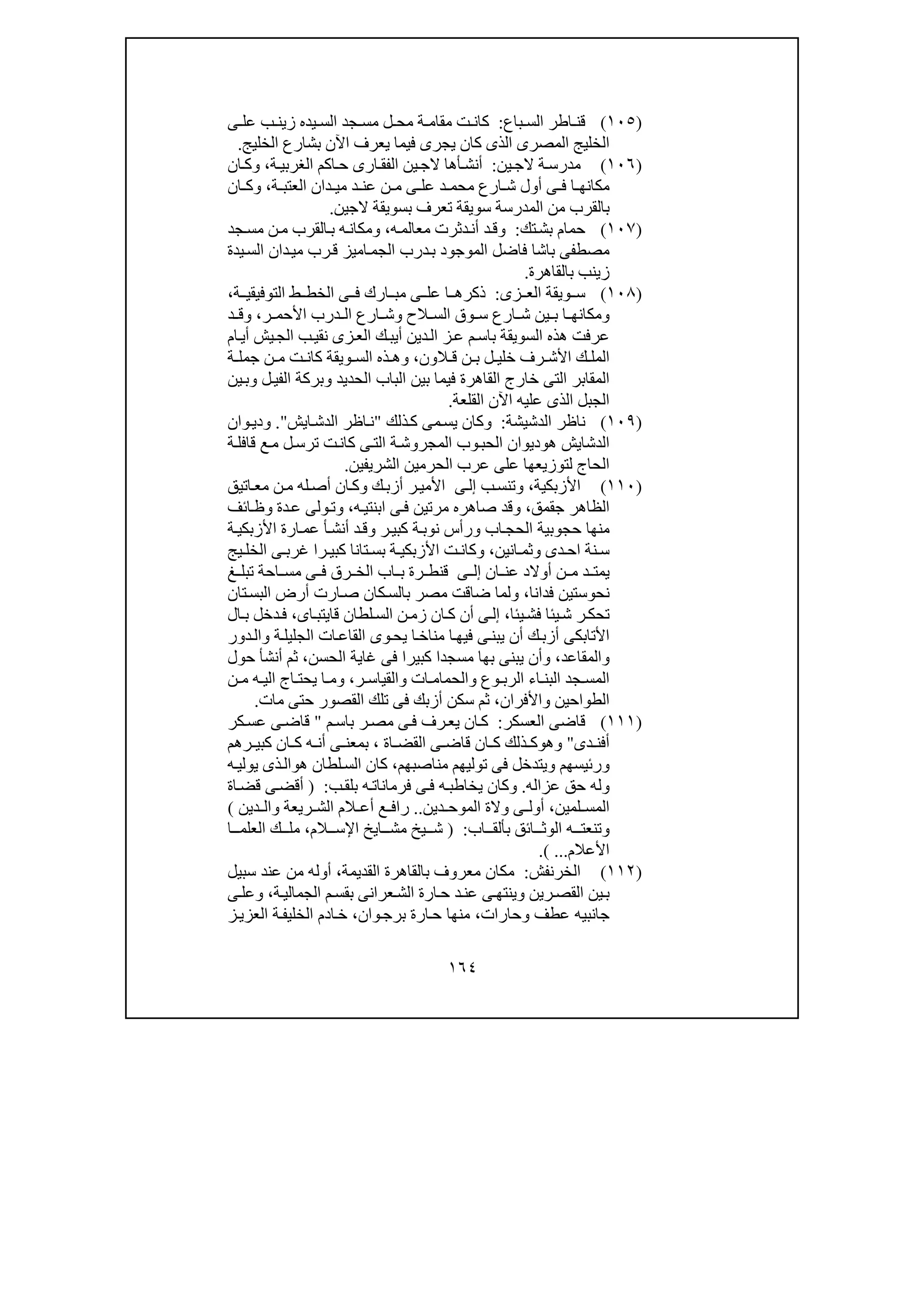١٦٤
)١٠٥(‫باع‬ ‫الس‬ ‫اطر‬ ‫قن‬:‫ة‬ ‫مقام‬ ‫ت‬ ‫كان‬‫ل‬ ‫مح‬‫ى‬ ‫عل‬ ‫ب‬ ‫زين‬ ‫يده‬ ‫الس‬ ‫جد‬ ‫مس‬
‫الخليج‬ ‫بشارع‬ ‫اآلن‬ ‫يعرف‬ ‫فيما‬ ‫يجرى‬ ‫كان‬ ‫الذى‬ ‫المصرى‬ ‫الخليج‬.
)١٠٦(‫م‬‫ين‬‫الج‬ ‫ة‬‫درس‬:‫ة‬‫الغربي‬ ‫اكم‬‫ح‬ ‫ارى‬‫الفق‬ ‫ين‬‫الج‬ ‫أھا‬‫أنش‬،‫ان‬‫وك‬
‫ة‬ ‫العتب‬ ‫دان‬ ‫مي‬ ‫د‬ ‫عن‬ ‫ن‬ ‫م‬ ‫ى‬ ‫عل‬ ‫د‬ ‫محم‬ ‫ارع‬ ‫ش‬ ‫أول‬ ‫ى‬ ‫ف‬ ‫ا‬ ‫مكانھ‬،‫ان‬ ‫وك‬
‫الجين‬ ‫بسويقة‬ ‫تعرف‬ ‫سويقة‬ ‫المدرسة‬ ‫من‬ ‫بالقرب‬.
)١٠٧(‫تك‬‫بش‬ ‫حمام‬:‫ه‬‫معالم‬ ‫دثرت‬‫أن‬ ‫د‬‫وق‬،‫جد‬‫مس‬ ‫ن‬‫م‬ ‫القرب‬‫ب‬ ‫ه‬‫ومكان‬
‫اميز‬‫الجم‬ ‫درب‬‫ب‬ ‫الموجود‬ ‫فاضل‬ ‫باشا‬ ‫مصطفى‬‫رب‬‫ق‬‫يد‬‫الس‬ ‫دان‬‫مي‬‫ة‬
‫بالقاھرة‬ ‫زينب‬.
)١٠٨(‫زى‬ ‫الع‬ ‫ويقة‬ ‫س‬:‫ة‬ ‫التوفيقي‬ ‫ط‬ ‫الخط‬ ‫ى‬ ‫ف‬ ‫ارك‬ ‫مب‬ ‫ى‬ ‫عل‬ ‫ا‬ ‫ذكرھ‬،
‫ر‬ ‫األحم‬ ‫درب‬ ‫ال‬ ‫ارع‬ ‫وش‬ ‫الح‬ ‫الس‬ ‫وق‬ ‫س‬ ‫ارع‬ ‫ش‬ ‫ين‬ ‫ب‬ ‫ا‬ ‫ومكانھ‬،‫د‬ ‫وق‬
‫أ‬ ‫دين‬‫ال‬ ‫ز‬‫ع‬ ‫م‬‫باس‬ ‫السويقة‬ ‫ھذه‬ ‫عرفت‬‫يب‬‫ي‬‫الج‬ ‫ب‬‫نقي‬ ‫زى‬‫الع‬ ‫ك‬‫ام‬‫أي‬ ‫ش‬
‫ال‬ ‫ق‬ ‫ن‬ ‫ب‬ ‫ل‬ ‫خلي‬ ‫رف‬ ‫األش‬ ‫ك‬ ‫المل‬‫ون‬،‫ة‬ ‫جمل‬ ‫ن‬ ‫م‬ ‫ت‬ ‫كان‬ ‫ويقة‬ ‫الس‬ ‫ذه‬ ‫وھ‬
‫القاھر‬ ‫خارج‬ ‫التى‬ ‫المقابر‬‫ين‬‫وب‬ ‫ل‬‫الفي‬ ‫وبركة‬ ‫الحديد‬ ‫الباب‬ ‫بين‬ ‫فيما‬ ‫ة‬
‫القلعة‬ ‫اآلن‬ ‫عليه‬ ‫الذى‬ ‫الجبل‬.
)١٠٩(‫الدشيشة‬ ‫ناظر‬:‫و‬‫ذلك‬‫ك‬ ‫مى‬‫يس‬ ‫كان‬"‫ايش‬‫الدش‬ ‫اظر‬‫ن‬".‫و‬‫وان‬‫دي‬
‫ال‬‫د‬‫ھ‬ ‫شايش‬‫و‬‫ة‬‫قافل‬ ‫ع‬‫م‬ ‫ل‬‫ترس‬ ‫ت‬‫كان‬ ‫ى‬‫الت‬ ‫ة‬‫المجروش‬ ‫وب‬‫الحب‬ ‫ديوان‬
‫الشريفين‬ ‫الحرمين‬ ‫عرب‬ ‫على‬ ‫لتوزيعھا‬ ‫الحاج‬.
)١١٠(‫األزبكية‬،‫ب‬‫وتنس‬‫ى‬‫إل‬‫ك‬‫أزب‬ ‫ر‬‫األمي‬‫اتيق‬‫مع‬ ‫ن‬‫م‬ ‫له‬‫أص‬ ‫ان‬‫وك‬
‫جقمق‬ ‫الظاھر‬،‫ه‬‫ابنتي‬ ‫ى‬‫ف‬ ‫مرتين‬ ‫صاھره‬ ‫وقد‬،‫ائف‬‫وظ‬ ‫دة‬‫ع‬ ‫ولى‬‫وت‬
‫ة‬‫األزبكي‬ ‫ارة‬‫عم‬ ‫أ‬‫أنش‬ ‫د‬‫وق‬ ‫ر‬‫كبي‬ ‫ة‬‫نوب‬ ‫ورأس‬ ‫اب‬‫الحج‬ ‫حجوبية‬ ‫منھا‬
‫انين‬ ‫وثم‬ ‫دى‬ ‫اح‬ ‫نة‬ ‫س‬،‫يج‬ ‫الخل‬ ‫ى‬ ‫غرب‬ ‫را‬ ‫كبي‬ ‫تانا‬ ‫بس‬ ‫ة‬ ‫األزبكي‬ ‫ت‬ ‫وكان‬
‫ان‬ ‫عن‬ ‫أوالد‬ ‫ن‬ ‫م‬ ‫د‬ ‫يمت‬‫ى‬ ‫إل‬‫رق‬ ‫الخ‬ ‫اب‬ ‫ب‬ ‫رة‬ ‫قنط‬‫غ‬ ‫تبل‬ ‫احة‬ ‫مس‬ ‫ى‬ ‫ف‬
‫نح‬‫و‬‫فد‬ ‫ستين‬‫انا‬،‫تان‬‫البس‬ ‫أرض‬ ‫ارت‬‫ص‬ ‫كان‬‫بالس‬ ‫مصر‬ ‫ضاقت‬ ‫ولما‬
‫يئا‬‫فش‬ ‫يئا‬‫ش‬ ‫ر‬‫تحك‬،‫ى‬‫إل‬‫اى‬‫قايتب‬ ‫لطان‬‫الس‬ ‫ن‬‫زم‬ ‫ان‬ ‫ك‬ ‫أن‬،‫ال‬ ‫ب‬ ‫دخل‬‫ف‬
‫دور‬‫وال‬ ‫ة‬‫الجليل‬ ‫ات‬‫القاع‬ ‫وى‬‫يح‬ ‫ا‬‫مناخ‬ ‫ا‬‫فيھ‬ ‫ى‬‫يبن‬ ‫أن‬ ‫ك‬‫أزب‬ ‫األتابكى‬
‫والمقاعد‬،‫الحسن‬ ‫غاية‬ ‫فى‬ ‫كبيرا‬ ‫مسجدا‬ ‫بھا‬ ‫يبنى‬ ‫وأن‬،‫حول‬ ‫أنشأ‬ ‫ثم‬
‫ات‬ ‫والحمام‬ ‫وع‬ ‫الرب‬ ‫اء‬ ‫البن‬ ‫جد‬ ‫المس‬‫ر‬ ‫والقياس‬،‫ن‬ ‫م‬ ‫ه‬ ‫الي‬ ‫اج‬ ‫يحت‬ ‫ا‬ ‫وم‬
‫واألفران‬ ‫الطواحين‬،‫مات‬ ‫حتى‬ ‫القصور‬ ‫تلك‬ ‫فى‬ ‫أزبك‬ ‫سكن‬ ‫ثم‬.
)١١١(‫العسكر‬ ‫قاضى‬:‫م‬‫باس‬ ‫ر‬‫مص‬ ‫ى‬‫ف‬ ‫رف‬‫يع‬ ‫ان‬‫ك‬"‫كر‬‫عس‬ ‫ى‬‫قاض‬
‫دى‬ ‫أفن‬"‫و‬‫ھ‬‫و‬‫اة‬ ‫القض‬ ‫ى‬ ‫قاض‬ ‫ان‬ ‫ك‬ ‫ذلك‬ ‫ك‬،‫رھم‬ ‫كبي‬ ‫ان‬ ‫ك‬ ‫ه‬ ‫أن‬ ‫ى‬ ‫بمعن‬
‫و‬‫مناصبھم‬ ‫توليھم‬ ‫فى‬ ‫ويتدخل‬ ‫رئيسھم‬،‫ھ‬ ‫لطان‬‫الس‬ ‫كان‬‫و‬‫ه‬‫يولي‬ ‫ذى‬‫ال‬
‫و‬‫عزاله‬ ‫حق‬ ‫له‬.‫و‬‫ب‬‫بلق‬ ‫ه‬‫فرمانات‬ ‫ى‬‫ف‬ ‫ه‬‫يخاطب‬ ‫كان‬:)‫اة‬‫قض‬ ‫ى‬‫أقض‬
‫لمين‬ ‫المس‬،‫دين‬ ‫الموح‬ ‫والة‬ ‫ى‬ ‫أول‬..‫ريعة‬ ‫الش‬ ‫الم‬ ‫أع‬ ‫ع‬ ‫راف‬‫و‬‫دين‬ ‫ال‬(
‫و‬‫اب‬ ‫بألق‬ ‫ائق‬ ‫الوث‬ ‫ه‬ ‫تنعت‬:)‫الم‬ ‫اإلس‬ ‫ايخ‬ ‫مش‬ ‫يخ‬ ‫ش‬،‫ا‬ ‫العلم‬ ‫ك‬ ‫مل‬
‫األعالم‬...(.
)١١٢(‫الخرنفش‬:‫بالقاھرة‬ ‫معروف‬ ‫مكان‬‫القديمة‬،‫سبيل‬ ‫عند‬ ‫من‬ ‫أوله‬
‫ين‬‫ب‬‫ح‬ ‫د‬‫عن‬ ‫ى‬‫وينتھ‬ ‫رين‬‫القص‬‫ة‬‫الجمالي‬ ‫م‬‫بقس‬ ‫عرانى‬‫الش‬ ‫ارة‬،‫ى‬‫وعل‬
‫وحارات‬ ‫عطف‬ ‫جانبيه‬،‫وان‬‫برج‬ ‫ارة‬‫ح‬ ‫منھا‬،‫ز‬‫العزي‬ ‫ة‬‫الخليف‬ ‫ادم‬‫خ‬
 
