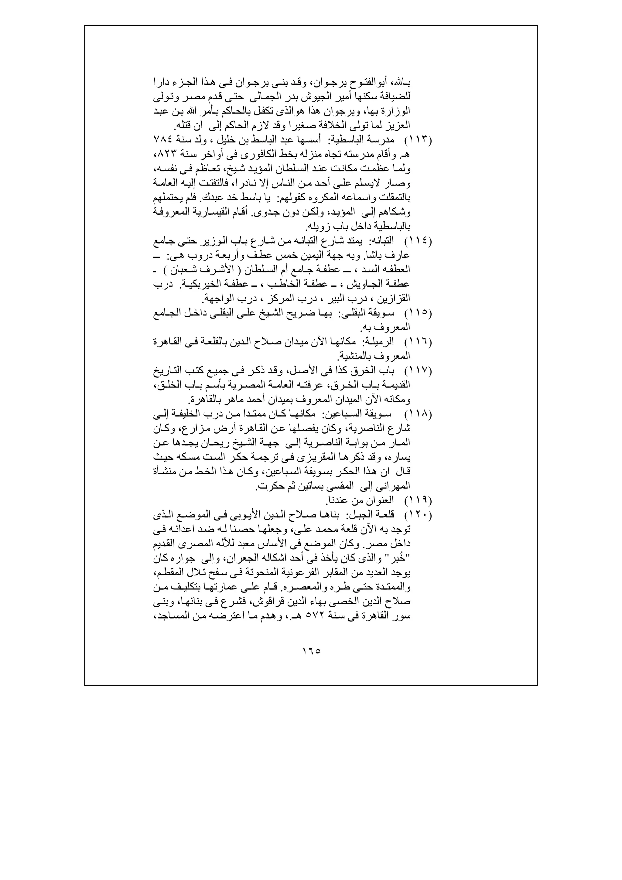 ١٦٥
‫ا‬ ‫ب‬،‫أب‬‫و‬‫وان‬ ‫برج‬ ‫وح‬ ‫الفت‬،‫دارا‬ ‫زء‬ ‫الج‬ ‫ذا‬ ‫ھ‬ ‫ى‬ ‫ف‬ ‫وان‬ ‫برج‬ ‫ى‬ ‫بن‬ ‫د‬ ‫وق‬
‫الجم‬ ‫بدر‬ ‫الجيوش‬ ‫أمير‬ ‫سكنھا‬ ‫للضيافة‬‫ا‬‫لى‬‫ولى‬‫وت‬ ‫ر‬‫مص‬ ‫دم‬‫ق‬ ‫ى‬‫حت‬
‫بھا‬ ‫الوزارة‬،‫ھ‬ ‫وبرجوان‬‫ذ‬‫ھ‬ ‫ا‬‫و‬‫ﷲ‬ ‫أمر‬‫ب‬ ‫اكم‬‫بالح‬ ‫ل‬‫تكف‬ ‫الذى‬‫د‬‫عب‬ ‫ن‬‫ب‬
‫الحاكم‬ ‫الزم‬ ‫وقد‬ ‫صغيرا‬ ‫الخالفة‬ ‫تولى‬ ‫لما‬ ‫العزيز‬‫إلى‬‫قتله‬ ‫أن‬.
)١١٣(‫الباسطية‬ ‫مدرسة‬:‫خليل‬ ‫بن‬ ‫الباسط‬ ‫عبد‬ ‫أسسھا‬،‫سنة‬ ‫ولد‬٧٨٤
‫ھـ‬.‫و‬‫م‬ ‫أقام‬‫د‬‫منزل‬ ‫تجاه‬ ‫رسته‬‫نة‬‫س‬ ‫أواخر‬ ‫فى‬ ‫الكافورى‬ ‫بخط‬ ‫ه‬٨٢٣،
‫و‬‫عظ‬ ‫ا‬‫لم‬‫يخ‬‫ش‬ ‫د‬‫المؤي‬ ‫لطان‬‫الس‬ ‫د‬‫عن‬ ‫ت‬‫مكان‬ ‫ت‬‫م‬،‫ه‬‫نفس‬ ‫ى‬‫ف‬ ‫اظم‬‫تع‬،
‫و‬‫اليس‬ ‫ار‬ ‫ص‬‫ى‬ ‫عل‬ ‫لم‬‫ادرا‬ ‫ن‬ ‫إال‬ ‫اس‬ ‫الن‬ ‫ن‬ ‫م‬ ‫د‬ ‫أح‬،‫ة‬ ‫العام‬ ‫ه‬ ‫إلي‬ ‫ت‬‫فالتفت‬
‫بالتمق‬‫ل‬‫ت‬‫و‬‫كقولھم‬ ‫المكروه‬ ‫اسماعه‬:‫عبدك‬ ‫خد‬ ‫باسط‬ ‫يا‬.‫يحتملھم‬ ‫فلم‬
‫و‬‫كاھم‬‫ش‬‫ى‬‫إل‬‫د‬‫المؤي‬،‫و‬‫دوى‬‫ج‬ ‫دون‬ ‫ن‬‫لك‬.‫ة‬‫المعروف‬ ‫ارية‬‫القيس‬ ‫ام‬‫أق‬
‫زويله‬ ‫باب‬ ‫داخل‬ ‫بالباسطية‬.
)١١٤(‫التبانه‬:‫امع‬‫ج‬ ‫ى‬‫حت‬ ‫وزير‬‫ال‬ ‫اب‬‫ب‬ ‫ارع‬‫ش‬ ‫ن‬‫م‬ ‫ه‬‫التبان‬ ‫شارع‬ ‫يمتد‬
‫عارف‬‫باشا‬.‫و‬‫ف‬‫عط‬ ‫خمس‬ ‫اليمين‬ ‫جھة‬ ‫به‬‫و‬‫ى‬‫ھ‬ ‫دروب‬ ‫ة‬‫أربع‬:‫ـ‬‫ـ‬
‫د‬ ‫الس‬ ‫ه‬ ‫العطف‬،‫ج‬ ‫ة‬ ‫عطف‬ ‫ـ‬ ‫ـ‬‫لطان‬ ‫الس‬ ‫أم‬ ‫امع‬)‫عبان‬ ‫ش‬ ‫رف‬ ‫األش‬(‫ـ‬
‫اويش‬ ‫الج‬ ‫ة‬ ‫عطف‬،‫ب‬ ‫الخاط‬ ‫ة‬ ‫عطف‬ ‫ـ‬،‫ة‬ ‫الخيربكي‬ ‫ة‬ ‫عطف‬ ‫ـ‬.‫درب‬
‫القزازين‬،‫البير‬ ‫درب‬،‫المركز‬ ‫درب‬،‫الواجھة‬ ‫درب‬.
)١١٥(‫ى‬ ‫البقل‬ ‫ويقة‬ ‫س‬:‫ل‬ ‫داخ‬ ‫ى‬ ‫البقل‬ ‫ى‬ ‫عل‬ ‫يخ‬ ‫الش‬ ‫ريح‬ ‫ض‬ ‫ا‬ ‫بھ‬‫امع‬ ‫الج‬
‫به‬ ‫المعروف‬.
)١١٦(‫ا‬‫ة‬ ‫لرميل‬:‫اھرة‬ ‫الق‬ ‫ى‬ ‫ف‬ ‫ة‬ ‫بالقلع‬ ‫دين‬ ‫ال‬ ‫الح‬ ‫ص‬ ‫دان‬ ‫مي‬ ‫اآلن‬ ‫ا‬ ‫مكانھ‬
‫بالمنشية‬ ‫المعروف‬.
)١١٧(‫الخ‬ ‫باب‬‫ر‬‫ل‬‫األص‬ ‫فى‬ ‫كذا‬ ‫ق‬،‫اريخ‬‫الت‬ ‫ب‬‫كت‬ ‫ع‬‫جمي‬ ‫ى‬‫ف‬ ‫ر‬‫ذك‬ ‫د‬‫وق‬
‫رق‬ ‫الخ‬ ‫اب‬ ‫ب‬ ‫ة‬ ‫القديم‬،‫عرفت‬‫ق‬ ‫الخل‬ ‫اب‬ ‫ب‬ ‫م‬ ‫بأس‬ ‫رية‬ ‫المص‬ ‫ة‬ ‫العام‬ ‫ه‬،
‫ومكانه‬‫اآلن‬‫بالقاھر‬ ‫ماھر‬ ‫أحمد‬ ‫بميدان‬ ‫المعروف‬ ‫الميدان‬‫ة‬.
)١١٨(‫باعين‬ ‫الس‬ ‫ويقة‬ ‫س‬:‫ة‬ ‫الخليف‬ ‫درب‬ ‫ن‬ ‫م‬ ‫دا‬ ‫ممت‬ ‫ان‬ ‫ك‬ ‫ا‬ ‫مكانھ‬‫ى‬ ‫إل‬
‫الناصرية‬ ‫شارع‬،‫زارع‬‫م‬ ‫أرض‬ ‫اھرة‬‫الق‬ ‫ن‬‫ع‬ ‫لھا‬‫يفص‬ ‫وكان‬،‫ان‬‫وك‬
‫رية‬ ‫الناص‬ ‫ة‬ ‫بواب‬ ‫ن‬ ‫م‬ ‫ار‬ ‫الم‬‫ى‬ ‫إل‬‫ن‬ ‫ع‬ ‫دھا‬ ‫يج‬ ‫ان‬ ‫ريح‬ ‫يخ‬ ‫الش‬ ‫ة‬ ‫جھ‬
‫يساره‬،‫ك‬‫مس‬ ‫ت‬‫الس‬ ‫ر‬‫حك‬ ‫ة‬‫ترجم‬ ‫ى‬‫ف‬ ‫زى‬‫المقري‬ ‫ا‬‫ذكرھ‬ ‫وقد‬‫ه‬‫ث‬‫حي‬
‫باعين‬‫الس‬ ‫ويقة‬‫بس‬ ‫ر‬‫الحك‬ ‫ذا‬‫ھ‬ ‫ان‬ ‫ال‬‫ق‬،‫وك‬‫أة‬‫منش‬ ‫ن‬‫م‬ ‫ط‬‫الخ‬ ‫ذا‬‫ھ‬ ‫ان‬
‫المھرانى‬‫إلى‬‫حكرت‬ ‫ثم‬ ‫بساتين‬ ‫المقسى‬.
)١١٩(‫عندنا‬ ‫من‬ ‫العنوان‬.
)١٢٠(‫ل‬ ‫الجب‬ ‫ة‬ ‫قلع‬:‫ع‬ ‫الموض‬ ‫ى‬ ‫ف‬ ‫وبى‬ ‫األي‬ ‫دين‬ ‫ال‬ ‫الح‬ ‫ص‬ ‫ا‬ ‫بناھ‬‫ذى‬ ‫ال‬
‫ى‬‫عل‬ ‫د‬‫محم‬ ‫قلعة‬ ‫اآلن‬ ‫به‬ ‫توجد‬،‫ى‬‫ف‬ ‫ه‬‫اعدائ‬ ‫د‬‫ض‬ ‫ه‬‫ل‬ ‫نا‬‫حص‬ ‫ا‬‫وجعلھ‬
‫مصر‬ ‫داخل‬.‫و‬‫الم‬ ‫لألله‬ ‫معبد‬ ‫األساس‬ ‫فى‬ ‫الموضع‬ ‫كان‬‫ديم‬‫الق‬ ‫صرى‬
"‫بر‬ُ‫خ‬"‫و‬‫الذى‬‫الجعران‬ ‫اشكاله‬ ‫أحد‬ ‫فى‬ ‫يأخذ‬ ‫كان‬،‫و‬‫إلى‬‫كان‬ ‫جواره‬
‫الل‬‫ت‬ ‫فح‬‫س‬ ‫ى‬‫ف‬ ‫المنحوتة‬ ‫الفرعونية‬ ‫المقابر‬ ‫من‬ ‫العديد‬ ‫يوجد‬‫م‬‫المقط‬،
‫و‬‫ره‬ ‫ط‬ ‫ى‬ ‫حت‬ ‫دة‬ ‫الممت‬‫و‬‫ره‬ ‫المعص‬.‫ن‬ ‫م‬ ‫ف‬ ‫بتكلي‬ ‫ا‬ ‫عمارتھ‬ ‫ى‬ ‫عل‬ ‫ام‬ ‫ق‬
‫صال‬‫قراقوش‬ ‫الدين‬ ‫بھاء‬ ‫الخصى‬ ‫الدين‬ ‫ح‬،‫ا‬‫بنائھ‬ ‫ى‬‫ف‬ ‫رع‬‫فش‬،‫و‬‫ى‬‫بن‬
‫نة‬‫س‬ ‫فى‬ ‫القاھرة‬ ‫سور‬٥٧٢‫ـ‬‫ھ‬.،‫و‬‫ا‬‫م‬ ‫دم‬‫ھ‬‫اجد‬‫المس‬ ‫ن‬‫م‬ ‫ه‬‫اعترض‬،
 