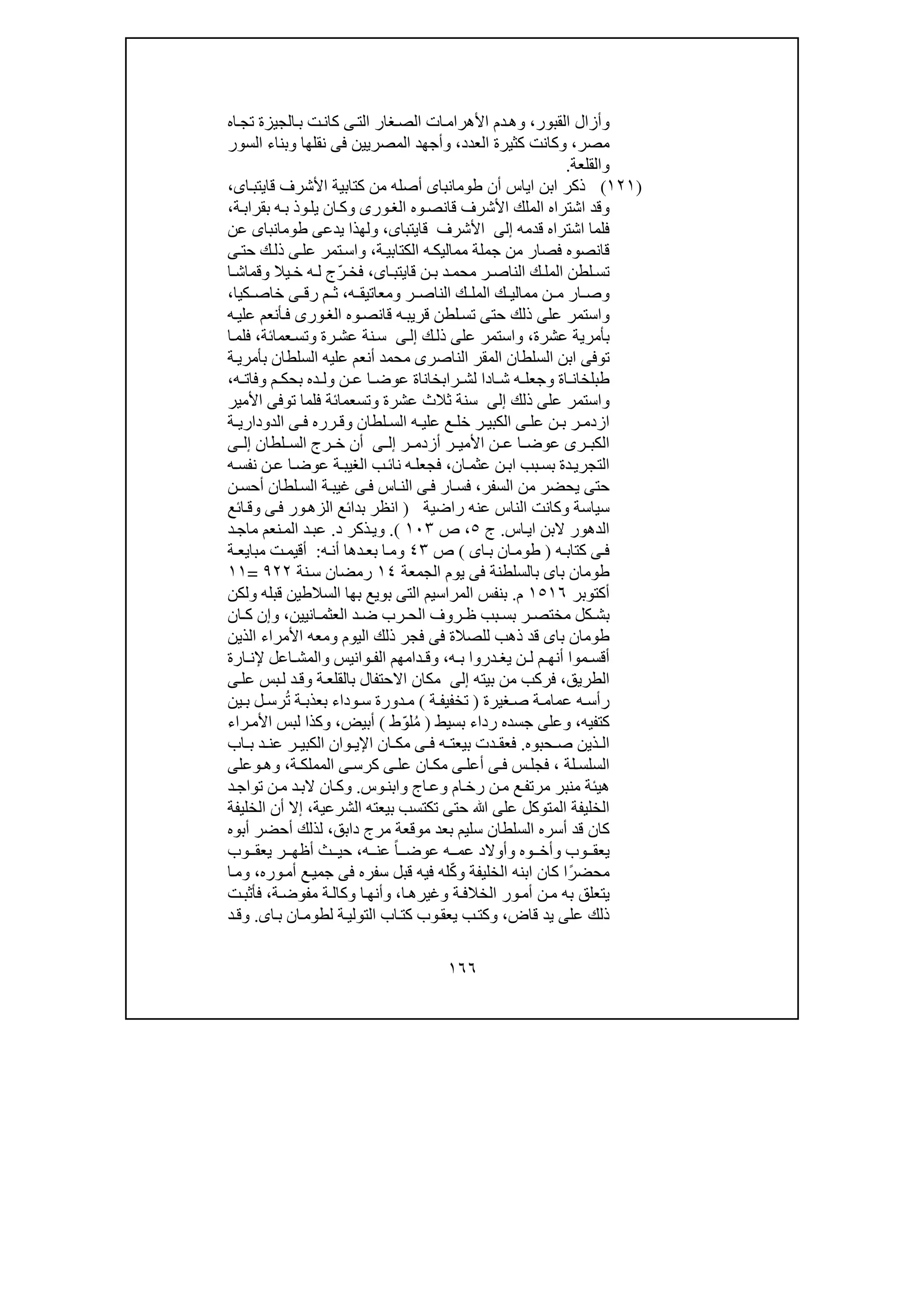 ١٦٦
‫و‬‫القبور‬ ‫أزال‬،‫و‬‫ال‬ ‫ات‬‫األھرام‬ ‫دم‬‫ھ‬‫اه‬‫تج‬ ‫الجيزة‬‫ب‬ ‫ت‬‫كان‬ ‫ى‬‫الت‬ ‫غار‬‫ص‬
‫مصر‬،‫و‬‫الع‬ ‫كثيرة‬ ‫كانت‬‫دد‬،‫و‬‫نقلھا‬ ‫فى‬ ‫المصريين‬ ‫أجھد‬‫و‬‫السور‬ ‫بناء‬
‫و‬‫القلعة‬.
)١٢١(‫كتابية‬ ‫من‬ ‫أصله‬ ‫طومانباى‬ ‫أن‬ ‫اياس‬ ‫ابن‬ ‫ذكر‬‫اى‬‫قايتب‬ ‫األشرف‬،
‫ب‬ ‫وذ‬‫يل‬ ‫ان‬‫وك‬ ‫ورى‬‫الغ‬ ‫وه‬‫قانص‬ ‫األشرف‬ ‫الملك‬ ‫اشتراه‬ ‫وقد‬‫ة‬‫بقراب‬ ‫ه‬،
‫قدمه‬ ‫اشتراه‬ ‫فلما‬‫إلى‬‫األشرف‬‫قايتباى‬،‫طومانباى‬ ‫يدعى‬ ‫ولھذا‬‫عن‬
‫ة‬‫الكتابي‬ ‫ه‬‫مماليك‬ ‫جملة‬ ‫من‬ ‫فصار‬ ‫قانصوه‬،‫ى‬‫حت‬ ‫ك‬‫ذل‬ ‫ى‬‫عل‬ ‫تمر‬‫واس‬
‫اى‬ ‫قايتب‬ ‫ن‬ ‫ب‬ ‫د‬ ‫محم‬ ‫ر‬ ‫الناص‬ ‫ك‬ ‫المل‬ ‫لطن‬ ‫تس‬،ّ‫ر‬ ‫فخ‬‫ا‬ ‫وقماش‬ ‫يال‬ ‫خ‬ ‫ه‬ ‫ل‬ ‫ج‬
‫ن‬ ‫م‬ ‫ار‬ ‫وص‬‫ك‬ ‫ممالي‬‫ه‬ ‫ومعاتيق‬ ‫ر‬ ‫الناص‬ ‫ك‬ ‫المل‬،‫م‬ ‫ث‬‫ر‬‫ق‬‫ى‬‫كيا‬ ‫خاص‬،
‫حت‬ ‫ذلك‬ ‫على‬ ‫واستمر‬‫ه‬‫علي‬ ‫أنعم‬‫ف‬ ‫ورى‬‫الغ‬ ‫وه‬‫قانص‬ ‫ه‬‫قريب‬ ‫لطن‬‫تس‬ ‫ى‬
‫عشرة‬ ‫بأمرية‬،‫ك‬‫ذل‬ ‫على‬ ‫واستمر‬‫ى‬‫إل‬‫عمائة‬‫وتس‬ ‫رة‬‫عش‬ ‫نة‬‫س‬،‫ا‬‫فلم‬
‫ة‬‫بأمري‬ ‫السلطان‬ ‫عليه‬ ‫أنعم‬ ‫محمد‬ ‫الناصرى‬ ‫المقر‬ ‫السلطان‬ ‫ابن‬ ‫توفى‬
‫ر‬ ‫لش‬ ‫ادا‬ ‫ش‬ ‫ه‬ ‫وجعل‬ ‫اة‬ ‫طبلخان‬‫ا‬‫ه‬ ‫وفات‬ ‫م‬ ‫بحك‬ ‫ده‬ ‫ول‬ ‫ن‬ ‫ع‬ ‫ا‬ ‫عوض‬ ‫بخاناة‬،
‫ذلك‬ ‫على‬ ‫واستمر‬‫إلى‬‫سنة‬‫عشرة‬ ‫ثالث‬‫و‬‫تسعمائة‬‫األمير‬ ‫توفى‬ ‫فلما‬
‫ة‬ ‫الدوداري‬ ‫ى‬ ‫ف‬ ‫رره‬ ‫وق‬ ‫لطان‬ ‫الس‬ ‫ه‬ ‫علي‬ ‫ع‬ ‫خل‬ ‫ر‬ ‫الكبي‬ ‫ى‬ ‫عل‬ ‫ن‬ ‫ب‬ ‫ر‬ ‫ازدم‬
‫ر‬ ‫أزدم‬ ‫ر‬ ‫األمي‬ ‫ن‬ ‫ع‬ ‫ا‬ ‫عوض‬ ‫رى‬ ‫الكب‬‫ى‬ ‫إل‬‫لطان‬ ‫الس‬ ‫رج‬ ‫خ‬ ‫أن‬‫ى‬ ‫إل‬
‫ان‬‫عثم‬ ‫ن‬‫اب‬ ‫بب‬‫بس‬ ‫دة‬‫التجري‬،‫ه‬‫نفس‬ ‫ن‬‫ع‬ ‫ا‬‫عوض‬ ‫ة‬‫الغيب‬ ‫ب‬‫نائ‬ ‫ه‬‫فجعل‬
‫السفر‬ ‫من‬ ‫يحضر‬ ‫حتى‬،‫ن‬‫أحس‬ ‫لطان‬‫الس‬ ‫ة‬‫غيب‬ ‫ى‬‫ف‬ ‫اس‬‫الن‬ ‫ى‬‫ف‬ ‫ار‬‫فس‬
‫عن‬ ‫الناس‬ ‫وكانت‬ ‫سياسة‬‫راضية‬ ‫ه‬)‫ائع‬‫وق‬ ‫ى‬‫ف‬ ‫ور‬‫الزھ‬ ‫بدائع‬ ‫انظر‬
‫اس‬‫اي‬ ‫البن‬ ‫الدھور‬.‫ج‬٥،‫ص‬١٠٣(.‫و‬‫د‬ ‫ذكر‬‫ي‬.‫د‬‫ماج‬ ‫نعم‬‫الم‬ ‫د‬‫عب‬
‫ه‬ ‫كتاب‬ ‫ى‬‫ف‬)‫اى‬ ‫ب‬ ‫ان‬‫طوم‬(‫ص‬٤٣‫و‬‫ه‬‫أن‬ ‫دھا‬ ‫بع‬ ‫ا‬‫م‬:‫ة‬ ‫مبايع‬ ‫ت‬‫أقيم‬
‫الجمعة‬ ‫يوم‬ ‫فى‬ ‫بالسلطنة‬ ‫باى‬ ‫طومان‬١٤‫نة‬‫س‬ ‫رمضان‬٩٢٢=١١
‫أكتوبر‬١٥١٦‫م‬.‫السالط‬ ‫بھا‬ ‫بويع‬ ‫التى‬ ‫المراسيم‬ ‫بنفس‬‫قبله‬ ‫ين‬‫و‬‫لكن‬
‫مختص‬ ‫كل‬ ‫بش‬‫انيين‬ ‫العثم‬ ‫د‬ ‫ض‬ ‫رب‬ ‫الح‬ ‫روف‬ ‫ظ‬ ‫بب‬ ‫بس‬ ‫ر‬،‫و‬‫ان‬ ‫ك‬ ‫إن‬
‫اليوم‬ ‫ذلك‬ ‫فجر‬ ‫فى‬ ‫للصالة‬ ‫ذھب‬ ‫قد‬ ‫باى‬ ‫طومان‬‫و‬‫األمراء‬ ‫معه‬‫الذين‬
‫ه‬ ‫ب‬ ‫دروا‬ ‫يغ‬ ‫ن‬ ‫ل‬ ‫م‬ ‫أنھ‬ ‫موا‬ ‫أقس‬،‫و‬‫وانيس‬ ‫الف‬ ‫دامھم‬ ‫ق‬‫و‬‫ارة‬ ‫إلن‬ ‫اعل‬ ‫المش‬
‫الطريق‬،‫بيته‬ ‫من‬ ‫فركب‬‫إلى‬‫ة‬‫بالقلع‬ ‫االحتفال‬ ‫مكان‬‫و‬‫ى‬‫عل‬ ‫بس‬‫ل‬ ‫د‬‫ق‬
‫غي‬ ‫ص‬ ‫ة‬ ‫عمام‬ ‫ه‬ ‫رأس‬‫رة‬)‫ة‬ ‫تخفيف‬(‫ة‬ ‫بعذب‬ ‫وداء‬ ‫س‬ ‫دورة‬ ‫م‬‫ين‬ ‫ب‬ ‫ل‬ ‫رس‬ُ‫ت‬
‫كتفيه‬،‫و‬‫على‬‫بسيط‬ ‫رداء‬ ‫جسده‬)‫لوّط‬ُ‫م‬(‫أبيض‬،‫و‬‫راء‬‫األم‬ ‫لبس‬ ‫كذا‬
‫حبوه‬ ‫ص‬ ‫ذين‬ ‫ال‬.‫اب‬ ‫ب‬ ‫د‬ ‫عن‬ ‫ر‬ ‫الكبي‬ ‫وان‬ ‫اإلي‬ ‫ان‬ ‫مك‬ ‫ى‬ ‫ف‬ ‫ه‬ ‫بيعت‬ ‫دت‬ ‫فعق‬
‫لة‬ ‫السلس‬،‫فجل‬‫ة‬ ‫المملك‬ ‫ى‬ ‫كرس‬ ‫ى‬ ‫عل‬ ‫ان‬ ‫مك‬ ‫ى‬ ‫أعل‬ ‫ى‬ ‫ف‬ ‫س‬،‫و‬‫ھ‬‫و‬‫على‬
‫ام‬‫رخ‬ ‫ن‬‫م‬ ‫ع‬‫مرتف‬ ‫منبر‬ ‫ھيئة‬‫و‬‫اج‬‫ع‬‫و‬‫وس‬‫ابن‬.‫و‬‫ال‬ ‫ان‬‫ك‬‫د‬‫تواج‬ ‫ن‬‫م‬ ‫د‬‫ب‬
‫ع‬ ‫المتوكل‬ ‫الخليفة‬‫الشرعية‬ ‫بيعته‬ ‫تكتسب‬ ‫حتى‬ ‫ﷲ‬ ‫لى‬،‫الخليفة‬ ‫أن‬ ‫إال‬
‫السلطا‬ ‫أسره‬ ‫قد‬ ‫كان‬‫دابق‬ ‫مرج‬ ‫موقعة‬ ‫بعد‬ ‫سليم‬ ‫ن‬،‫أبوه‬ ‫أحضر‬ ‫لذلك‬
‫وب‬ ‫يعق‬‫و‬‫وه‬ ‫أخ‬‫و‬‫ه‬ ‫عم‬ ‫أوالد‬‫ه‬ ‫عن‬ ً‫ا‬ ‫عوض‬،‫وب‬ ‫يعق‬ ‫ر‬ ‫أظھ‬ ‫ث‬ ‫حي‬
‫الخليفة‬ ‫ابنه‬ ‫كان‬ ‫ا‬ً‫محضر‬‫و‬‫وره‬‫أم‬ ‫ع‬‫جمي‬ ‫فى‬ ‫سفره‬ ‫قبل‬ ‫فيه‬ ‫له‬ّ‫ك‬،‫و‬‫ا‬‫م‬
‫به‬ ‫يتعلق‬‫ة‬‫الخالف‬ ‫ور‬‫أم‬ ‫ن‬‫م‬‫و‬‫ا‬‫غيرھ‬،‫و‬‫ة‬‫مفوض‬ ‫ة‬‫وكال‬ ‫ا‬‫أنھ‬،‫ت‬‫فأثب‬
‫قاض‬ ‫يد‬ ‫على‬ ‫ذلك‬،‫و‬‫اى‬‫ب‬ ‫ان‬‫لطوم‬ ‫ة‬‫التولي‬ ‫اب‬‫كت‬ ‫وب‬‫يعق‬ ‫ب‬‫كت‬.‫و‬‫د‬‫ق‬
 