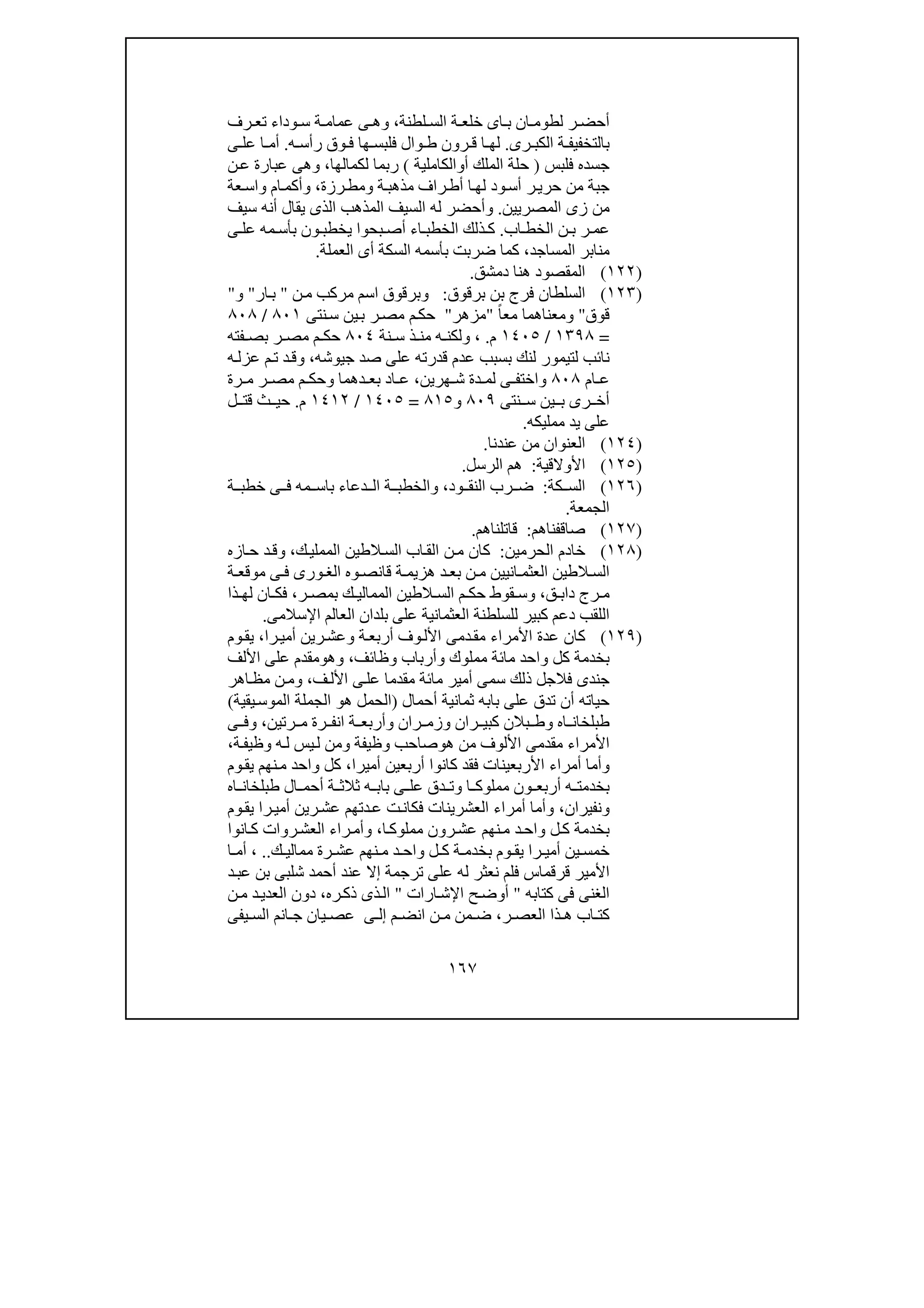 ١٦٧
‫لطنة‬ ‫الس‬ ‫ة‬ ‫خلع‬ ‫اى‬ ‫ب‬ ‫ان‬ ‫لطوم‬ ‫ر‬ ‫أحض‬،‫و‬‫رف‬ ‫تع‬ ‫وداء‬ ‫س‬ ‫ة‬ ‫عمام‬ ‫ى‬ ‫ھ‬
‫رى‬ ‫الكب‬ ‫ة‬ ‫بالتخفيف‬.‫ا‬ ‫لھ‬‫وال‬ ‫ط‬ ‫رون‬ ‫ق‬‫ه‬ ‫رأس‬ ‫وق‬ ‫ف‬ ‫ھا‬ ‫فلبس‬.‫ى‬ ‫عل‬ ‫ا‬ ‫أم‬
‫فلبس‬ ‫جسده‬)‫أ‬ ‫الملك‬ ‫حلة‬‫و‬‫الكاملية‬(‫لك‬ ‫ربما‬‫مالھا‬،‫و‬‫ن‬‫ع‬ ‫عبارة‬ ‫ھى‬
‫ة‬‫مذھب‬ ‫راف‬‫أط‬ ‫ا‬‫لھ‬ ‫ود‬‫أس‬ ‫ر‬‫حري‬ ‫من‬ ‫جبة‬‫و‬‫رزة‬‫مط‬،‫و‬‫عة‬‫واس‬ ‫ام‬‫أكم‬
‫المصريين‬ ‫زى‬ ‫من‬.‫و‬‫سيف‬ ‫أنه‬ ‫يقال‬ ‫الذى‬ ‫المذھب‬ ‫السيف‬ ‫له‬ ‫أحضر‬
‫اب‬ ‫الخط‬ ‫ن‬ ‫ب‬ ‫ر‬ ‫عم‬.‫بحوا‬ ‫أص‬ ‫اء‬ ‫الخطب‬ ‫ذلك‬ ‫ك‬‫ى‬ ‫عل‬ ‫مه‬ ‫بأس‬ ‫ون‬ ‫يخطب‬
‫المساجد‬ ‫منابر‬،‫العملة‬ ‫أى‬ ‫السكة‬ ‫بأسمه‬ ‫ضربت‬ ‫كما‬.
)١٢٢(‫دمشق‬ ‫ھنا‬ ‫المقصود‬.
)١٢٣(‫ا‬‫لسلطان‬‫بن‬ ‫فرج‬‫برقوق‬:‫و‬‫بر‬‫ق‬‫ن‬‫م‬ ‫مركب‬ ‫اسم‬ ‫وق‬"‫ار‬‫ب‬"‫و‬"
‫قوق‬"‫و‬ً‫ا‬‫مع‬ ‫معناھما‬"‫مزھر‬"‫نتى‬‫س‬ ‫ين‬‫ب‬ ‫ر‬‫مص‬ ‫م‬‫حك‬٨٠١/٨٠٨
=١٣٩٨/١٤٠٥‫م‬.،‫و‬‫نة‬ ‫س‬ ‫ذ‬ ‫من‬ ‫ه‬ ‫لكن‬٨٠٤‫فته‬ ‫بص‬ ‫ر‬ ‫مص‬ ‫م‬ ‫حك‬
‫لتيمور‬ ‫نائب‬‫جيوشه‬ ‫صد‬ ‫على‬ ‫قدرته‬ ‫عدم‬ ‫بسبب‬ ‫لنك‬،‫و‬‫ه‬‫عزل‬ ‫م‬‫ت‬ ‫د‬‫ق‬
‫ام‬ ‫ع‬٨٠٨‫و‬‫ھرين‬ ‫ش‬ ‫دة‬ ‫لم‬ ‫ى‬ ‫اختف‬،‫دھما‬ ‫بع‬ ‫اد‬ ‫ع‬‫و‬‫م‬ ‫حك‬‫رة‬ ‫م‬ ‫ر‬ ‫مص‬
‫نتى‬ ‫س‬ ‫ين‬ ‫ب‬ ‫رى‬ ‫أخ‬٨٠٩‫و‬٨١٥=١٤٠٥/١٤١٢‫م‬.‫ل‬ ‫قت‬ ‫ث‬ ‫حي‬
‫ممليكه‬ ‫يد‬ ‫على‬.
)١٢٤(‫عندنا‬ ‫من‬ ‫العنوان‬.
)١٢٥(‫األوالقية‬:‫الرسل‬ ‫ھم‬.
)١٢٦(‫كة‬ ‫الس‬:‫ود‬ ‫النق‬ ‫رب‬ ‫ض‬،‫ة‬ ‫خطب‬ ‫ى‬ ‫ف‬ ‫مه‬ ‫باس‬ ‫دعاء‬ ‫ال‬ ‫ة‬ ‫والخطب‬
‫الجمعة‬.
)١٢٧(‫صاقفناھم‬:‫قاتلناھم‬.
)١٢٨(‫الحرمين‬ ‫خادم‬:‫ك‬‫المملي‬ ‫الطين‬‫الس‬ ‫اب‬‫الق‬ ‫ن‬‫م‬ ‫كان‬،‫و‬‫ازه‬‫ح‬ ‫د‬‫ق‬
‫ال‬ ‫الطين‬ ‫الس‬‫مو‬ ‫ى‬ ‫ف‬ ‫ورى‬ ‫الغ‬ ‫وه‬ ‫قانص‬ ‫ة‬ ‫ھزيم‬ ‫د‬ ‫بع‬ ‫ن‬ ‫م‬ ‫انيين‬ ‫عثم‬‫ة‬ ‫قع‬
‫ق‬ ‫داب‬ ‫رج‬ ‫م‬،‫و‬‫المم‬ ‫الطين‬ ‫الس‬ ‫م‬ ‫حك‬ ‫قوط‬ ‫س‬‫ا‬‫ر‬ ‫بمص‬ ‫ك‬ ‫لي‬،‫ذا‬ ‫لھ‬ ‫ان‬ ‫فك‬
‫اإلسالمى‬ ‫العالم‬ ‫بلدان‬ ‫على‬ ‫العثمانية‬ ‫للسلطنة‬ ‫كبير‬ ‫دعم‬ ‫اللقب‬.
)١٢٩(‫را‬‫أمي‬ ‫رين‬‫وعش‬ ‫ة‬‫أربع‬ ‫وف‬‫األل‬ ‫دمى‬‫مق‬ ‫األمراء‬ ‫عدة‬ ‫كان‬،‫وم‬‫يق‬
‫وظائف‬ ‫وأرباب‬ ‫مملوك‬ ‫مائة‬ ‫واحد‬ ‫كل‬ ‫بخدمة‬،‫وھ‬‫و‬‫م‬‫األلف‬ ‫على‬ ‫قدم‬
‫ذلك‬ ‫فالجل‬ ‫جندى‬‫س‬‫ف‬‫األل‬ ‫ى‬‫عل‬ ‫مقدما‬ ‫مائة‬ ‫أمير‬ ‫مى‬،‫اھر‬‫مظ‬ ‫ن‬‫وم‬
‫أحمال‬ ‫ثمانية‬ ‫بابه‬ ‫على‬ ‫تدق‬ ‫أن‬ ‫حياته‬)‫يقية‬‫الموس‬ ‫الجملة‬ ‫ھو‬ ‫الحمل‬(
‫بالن‬ ‫وط‬ ‫اه‬ ‫طبلخان‬‫ران‬ ‫كبي‬‫رتين‬ ‫م‬ ‫رة‬ ‫انف‬ ‫ة‬ ‫وأربع‬ ‫ران‬ ‫وزم‬،‫ى‬ ‫وف‬
‫ھ‬ ‫من‬ ‫األلوف‬ ‫مقدمى‬ ‫األمراء‬‫و‬‫ة‬‫وظيف‬ ‫ه‬‫ل‬ ‫يس‬‫ل‬ ‫ومن‬ ‫وظيفة‬ ‫صاحب‬،
‫األ‬ ‫أمراء‬ ‫وأما‬‫أميرا‬ ‫أربعين‬ ‫كانوا‬ ‫فقد‬ ‫ربعينات‬،‫وم‬‫يق‬ ‫نھم‬‫م‬ ‫واحد‬ ‫كل‬
‫اه‬ ‫طبلخان‬ ‫ال‬ ‫أحم‬ ‫ة‬ ‫ثالث‬ ‫ه‬ ‫باب‬ ‫ى‬ ‫عل‬ ‫دق‬ ‫وت‬ ‫ا‬ ‫مملوك‬ ‫ون‬ ‫أربع‬ ‫ه‬ ‫بخدمت‬
‫ونفيران‬،‫وم‬‫يق‬ ‫را‬‫أمي‬ ‫رين‬‫عش‬ ‫دتھم‬‫ع‬ ‫ت‬‫فكان‬ ‫العشرينات‬ ‫أمراء‬ ‫وأما‬
‫ا‬‫مملوك‬ ‫رون‬‫عش‬ ‫نھم‬‫م‬ ‫د‬‫واح‬ ‫ل‬‫ك‬ ‫بخدمة‬،‫انوا‬‫ك‬ ‫روات‬‫العش‬ ‫راء‬‫وأم‬
‫نھم‬ ‫م‬ ‫د‬ ‫واح‬ ‫ل‬ ‫ك‬ ‫ة‬ ‫بخدم‬ ‫وم‬ ‫يق‬ ‫را‬ ‫أمي‬ ‫ين‬ ‫خمس‬‫ك‬ ‫ممالي‬ ‫رة‬ ‫عش‬..،‫ا‬ ‫أم‬
‫د‬‫عب‬ ‫بن‬ ‫شلبى‬ ‫أحمد‬ ‫عند‬ ‫إال‬ ‫ترجمة‬ ‫على‬ ‫له‬ ‫نعثر‬ ‫فلم‬ ‫قرقماس‬ ‫األمير‬
‫كت‬ ‫فى‬ ‫الغنى‬‫ابه‬"‫ارات‬‫اإلش‬ ‫ح‬‫أوض‬"‫ره‬‫ذك‬ ‫ذى‬‫ال‬،‫ن‬‫م‬ ‫د‬‫العدي‬ ‫دون‬
‫ذا‬ ‫ھ‬ ‫اب‬ ‫كت‬‫ر‬ ‫العص‬،‫م‬ ‫انض‬ ‫ن‬ ‫م‬ ‫من‬ ‫ض‬‫ى‬ ‫إل‬‫يفى‬ ‫الس‬ ‫انم‬ ‫ج‬ ‫يان‬ ‫عص‬
 