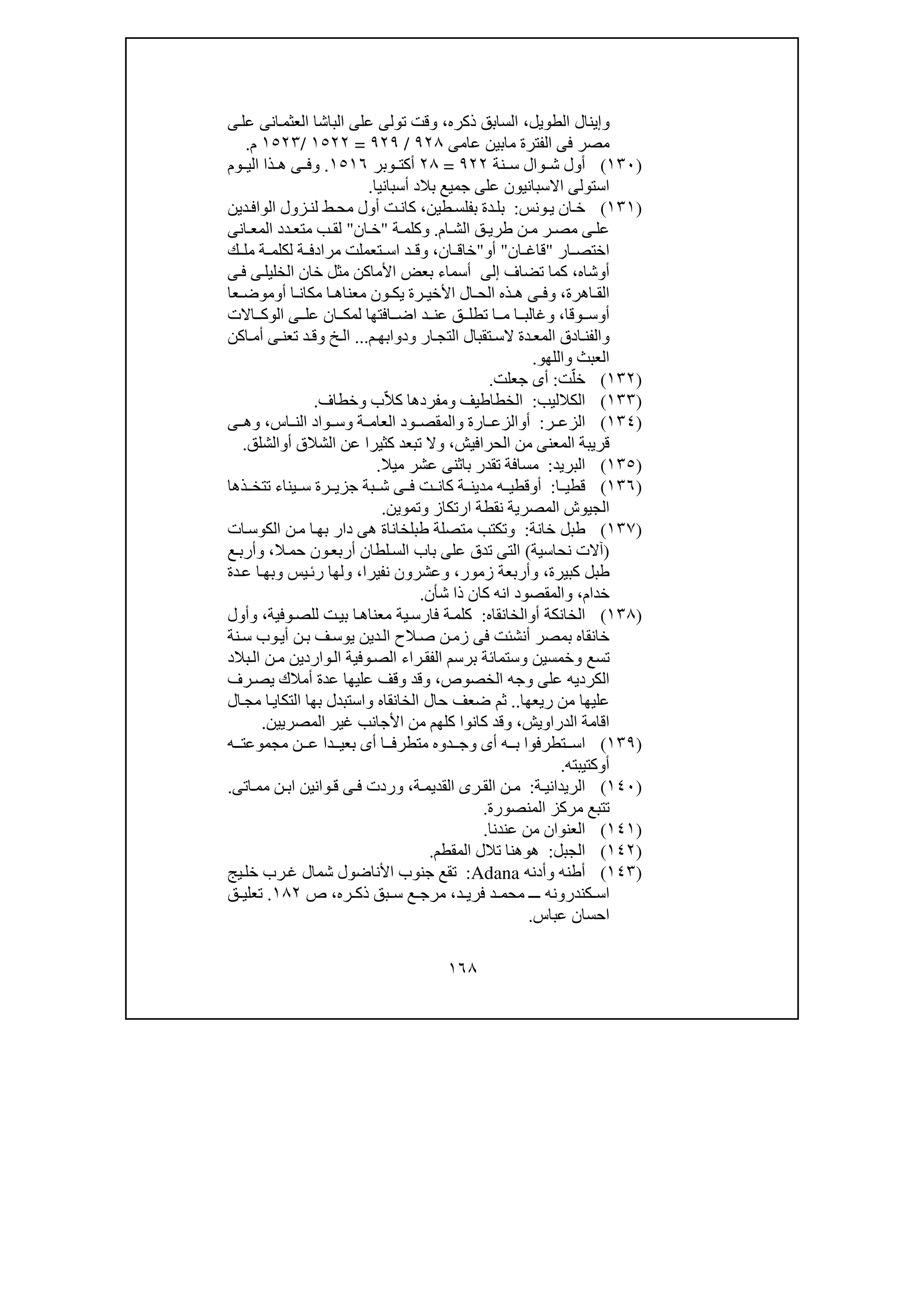 ١٦٨
‫و‬‫الطويل‬ ‫إينال‬،‫ذكره‬ ‫السابق‬،‫ى‬‫عل‬ ‫انى‬‫العثم‬ ‫الباشا‬ ‫على‬ ‫تولى‬ ‫وقت‬
‫ف‬ ‫مصر‬‫عامى‬ ‫مابين‬ ‫الفترة‬ ‫ى‬٩٢٨/٩٢٩=١٥٢٢/١٥٢٣‫م‬.
)١٣٠(‫نة‬ ‫س‬ ‫وال‬ ‫ش‬ ‫أول‬٩٢٢=٢٨‫وبر‬ ‫أكت‬١٥١٦.‫وم‬ ‫الي‬ ‫ذا‬ ‫ھ‬ ‫ى‬ ‫وف‬
‫أسبانيا‬ ‫بالد‬ ‫جميع‬ ‫على‬ ‫االسبانيون‬ ‫استولى‬.
)١٣١(‫ونس‬‫ي‬ ‫ان‬‫خ‬:‫د‬‫بل‬‫ة‬‫طين‬‫بفلس‬،‫كان‬‫ت‬‫زول‬‫لن‬ ‫ط‬‫مح‬ ‫أول‬‫دين‬‫الواف‬
‫ام‬ ‫الش‬ ‫ق‬‫طري‬ ‫ن‬ ‫م‬ ‫ر‬ ‫مص‬ ‫ى‬ ‫عل‬.‫ة‬ ‫وكلم‬"‫ان‬ ‫خ‬"‫انى‬ ‫المع‬ ‫دد‬ ‫متع‬ ‫ب‬ ‫لق‬
‫ار‬ ‫اختص‬"‫قا‬‫ان‬ ‫غ‬"‫أ‬‫و‬"‫ان‬ ‫خاق‬،‫ك‬ ‫مل‬ ‫ة‬ ‫لكلم‬ ‫ة‬ ‫مرادف‬ ‫تعملت‬ ‫اس‬ ‫د‬ ‫وق‬
‫أ‬‫و‬‫شاه‬،‫تضاف‬ ‫كما‬‫إلى‬‫ى‬‫ف‬ ‫ى‬‫الخليل‬ ‫خان‬ ‫مثل‬ ‫األماكن‬ ‫بعض‬ ‫أسماء‬
‫اھرة‬ ‫الق‬،‫أ‬ ‫ا‬ ‫مكان‬ ‫ا‬ ‫معناھ‬ ‫ون‬ ‫يك‬ ‫رة‬ ‫األخي‬ ‫ال‬ ‫الح‬ ‫ذه‬ ‫ھ‬ ‫ى‬ ‫وف‬‫و‬‫عا‬ ‫موض‬
‫أ‬‫و‬‫وقا‬ ‫س‬،‫االت‬ ‫الوك‬ ‫ى‬ ‫عل‬ ‫ان‬ ‫لمك‬ ‫افتھا‬ ‫اض‬ ‫د‬ ‫عن‬ ‫ق‬ ‫تطل‬ ‫ا‬ ‫م‬ ‫ا‬ ‫وغالب‬
‫م‬ ‫ودوابھ‬ ‫ار‬ ‫التج‬ ‫تقبال‬ ‫الس‬ ‫دة‬ ‫المع‬ ‫ادق‬ ‫والفن‬...‫اكن‬ ‫أم‬ ‫ى‬ ‫تعن‬ ‫د‬ ‫وق‬ ‫خ‬ ‫ال‬
‫واللھو‬ ‫العبث‬.
)١٣٢(‫ت‬ّ‫خل‬:‫جعلت‬ ‫أى‬.
)١٣٣(‫الكالليب‬:‫ال‬‫خطاطيف‬‫و‬‫ب‬ّ‫ال‬‫ك‬ ‫مفردھا‬‫و‬‫خطاف‬.
)١٣٤(‫ر‬ ‫الزع‬:‫أ‬‫و‬‫اس‬ ‫الن‬ ‫واد‬ ‫وس‬ ‫ة‬ ‫العام‬ ‫ود‬ ‫والمقص‬ ‫ارة‬ ‫الزع‬،‫ى‬ ‫وھ‬
‫الحرافيش‬ ‫من‬ ‫المعنى‬ ‫قريبة‬،‫أ‬ ‫الشالق‬ ‫عن‬ ‫كثيرا‬ ‫تبعد‬ ‫وال‬‫و‬‫الشلق‬.
)١٣٥(‫البريد‬:‫ميال‬ ‫عشر‬ ‫باثنى‬ ‫تقدر‬ ‫مسافة‬.
)١٣٦(‫ا‬ ‫قطي‬:‫أ‬‫و‬‫قطي‬‫ه‬‫ة‬ ‫مدين‬‫ذھا‬ ‫تتخ‬ ‫يناء‬ ‫س‬ ‫رة‬ ‫جزي‬ ‫بة‬ ‫ش‬ ‫ى‬ ‫ف‬ ‫ت‬ ‫كان‬
‫الجيوش‬‫المصرية‬‫وتموين‬ ‫ارتكاز‬ ‫نقطة‬.
)١٣٧(‫خانة‬ ‫طبل‬:‫ات‬‫الكوس‬ ‫ن‬‫م‬ ‫ا‬‫بھ‬ ‫دار‬ ‫ھى‬ ‫طبلخاناة‬ ‫متصلة‬ ‫وتكتب‬
)‫نحاسية‬ ‫آالت‬(‫ال‬‫حم‬ ‫ون‬‫أربع‬ ‫لطان‬‫الس‬ ‫باب‬ ‫على‬ ‫تدق‬ ‫التى‬،‫ع‬‫وأرب‬
‫كبيرة‬ ‫طبل‬،‫زمور‬ ‫وأربعة‬،‫نفيرا‬ ‫وعشرون‬،‫دة‬‫ع‬ ‫ا‬‫وبھ‬ ‫يس‬‫رئ‬ ‫ولھا‬
‫خدام‬،‫كا‬ ‫انه‬ ‫والمقصود‬‫شأن‬ ‫ذا‬ ‫ن‬.
)١٣٨(‫أو‬ ‫الخانكة‬‫الخانقاه‬:‫ت‬‫بي‬ ‫ا‬‫معناھ‬ ‫ية‬‫فارس‬ ‫ة‬‫كلم‬‫وفية‬‫للص‬،‫وأول‬
‫نة‬‫س‬ ‫وب‬‫أي‬ ‫ن‬‫ب‬ ‫ف‬‫يوس‬ ‫دين‬‫ال‬ ‫الح‬‫ص‬ ‫ن‬‫زم‬ ‫فى‬ ‫أنشئت‬ ‫بمصر‬ ‫خانقاه‬
‫واردين‬‫ال‬ ‫وفية‬‫الص‬ ‫راء‬‫الفق‬ ‫برسم‬ ‫وستمائة‬ ‫وخمسين‬ ‫تسع‬‫بالد‬‫ال‬ ‫ن‬‫م‬
‫الخصوص‬ ‫وجه‬ ‫على‬ ‫الكرديه‬،‫رف‬‫يص‬ ‫أمالك‬ ‫عدة‬ ‫عليھا‬ ‫وقف‬ ‫وقد‬
‫من‬ ‫عليھا‬‫ريعھا‬..‫ضعف‬ ‫ثم‬‫ال‬‫مج‬ ‫ا‬‫التكاي‬ ‫بھا‬ ‫واستبدل‬ ‫الخانقاه‬ ‫حال‬
‫الدراويش‬ ‫اقامة‬،‫األ‬ ‫من‬ ‫كلھم‬ ‫كانوا‬ ‫وقد‬‫المصريين‬ ‫غير‬ ‫جانب‬.
)١٣٩(‫ه‬ ‫مجموعت‬ ‫ن‬ ‫ع‬ ‫دا‬ ‫بعي‬ ‫أى‬ ‫ا‬ ‫متطرف‬ ‫دوه‬ ‫وج‬ ‫أى‬ ‫ه‬ ‫ب‬ ‫تطرفوا‬ ‫اس‬
‫أ‬‫و‬‫كتيبته‬.
)١٤٠(‫ة‬ ‫الريداني‬:‫ة‬ ‫القديم‬ ‫رى‬ ‫الق‬ ‫ن‬ ‫م‬،‫و‬‫اتى‬ ‫مم‬ ‫ن‬ ‫اب‬ ‫وانين‬‫ق‬ ‫ى‬ ‫ف‬ ‫ردت‬.
‫المنصورة‬ ‫مركز‬ ‫تتبع‬.
)١٤١(‫عندنا‬ ‫من‬ ‫العنوان‬.
)١٤٢(‫الجبل‬:‫ھ‬‫و‬‫المقطم‬ ‫تالل‬ ‫ھنا‬.
)١٤٣(‫وأدنه‬ ‫أطنه‬Adana:‫جنو‬ ‫تقع‬‫ب‬‫يج‬‫خل‬ ‫رب‬‫غ‬ ‫شمال‬ ‫األناضول‬
‫د‬ ‫فري‬ ‫د‬ ‫محم‬ ‫ـ‬ ‫ـ‬ ‫كندرونه‬ ‫اس‬،‫ره‬ ‫ذك‬ ‫بق‬ ‫س‬ ‫ع‬ ‫مرج‬،‫ص‬١٨٢.‫ق‬ ‫تعلي‬
‫احسان‬‫عباس‬.
 