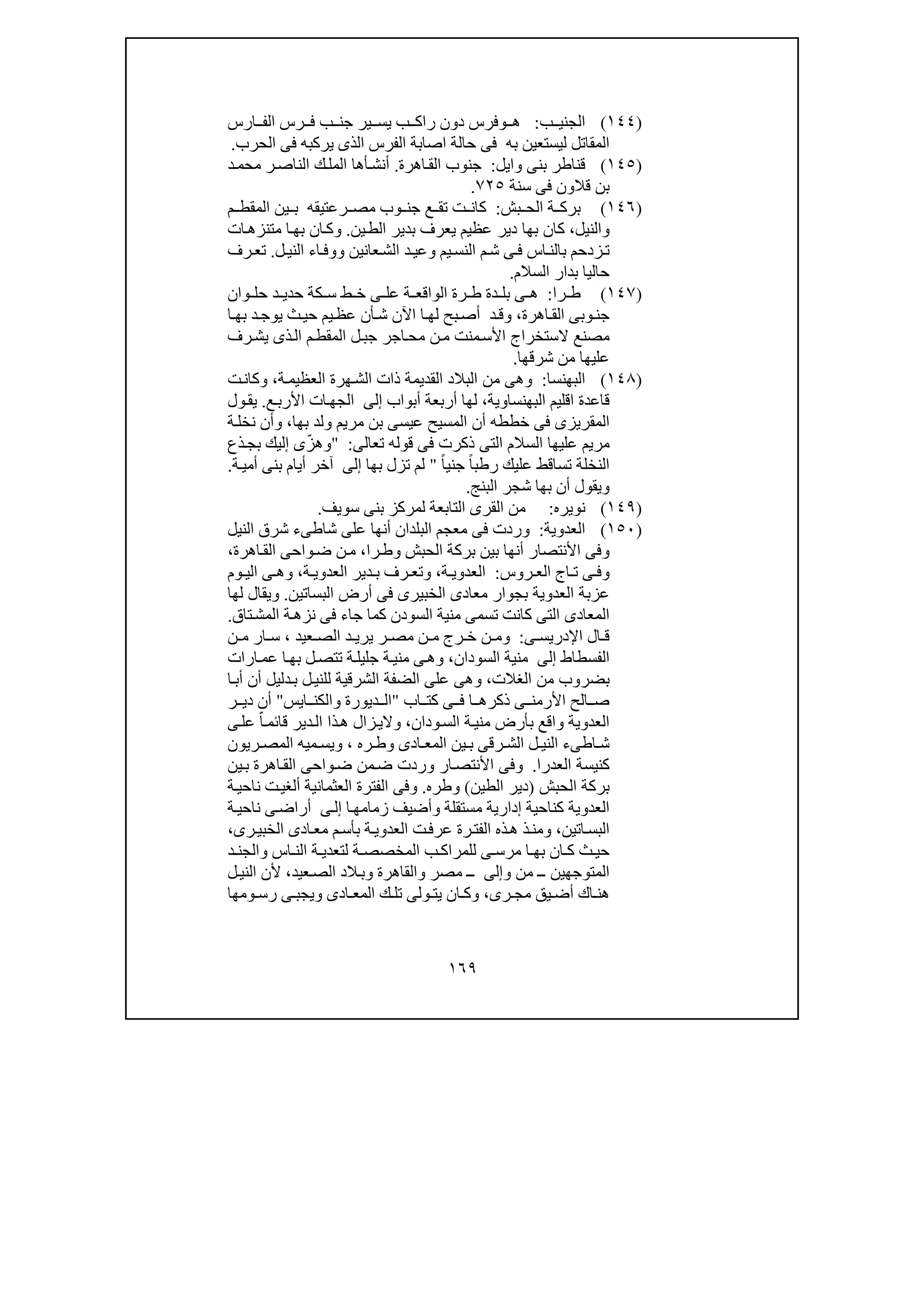 ١٦٩
)١٤٤(‫ب‬ ‫الجني‬:‫ھ‬‫و‬‫ب‬ ‫راك‬ ‫دون‬ ‫فرس‬‫ير‬ ‫يس‬‫رس‬ ‫ف‬ ‫ب‬ ‫جن‬‫ارس‬ ‫الف‬
‫به‬ ‫ليستعين‬ ‫المقاتل‬‫فى‬‫الحرب‬ ‫فى‬ ‫يركبه‬ ‫الذى‬ ‫الفرس‬ ‫اصابة‬ ‫حالة‬.
)١٤٥(‫وايل‬ ‫بنى‬ ‫قناطر‬:‫اھرة‬‫الق‬ ‫جنوب‬.‫أ‬‫د‬‫محم‬ ‫ر‬‫الناص‬ ‫ك‬‫المل‬ ‫أھا‬‫نش‬
‫قالو‬ ‫بن‬‫سنة‬ ‫فى‬ ‫ن‬٧٢٥.
)١٤٦(‫بش‬ ‫الح‬ ‫ة‬ ‫برك‬:‫رعتيقه‬ ‫مص‬ ‫وب‬ ‫جن‬ ‫ع‬ ‫تق‬ ‫ت‬ ‫كان‬‫م‬ ‫المقط‬ ‫ين‬ ‫ب‬
‫و‬‫ا‬‫لنيل‬،‫ين‬‫الط‬ ‫بدير‬ ‫يعرف‬ ‫عظيم‬ ‫دير‬ ‫بھا‬ ‫كان‬.‫و‬‫ات‬‫متنزھ‬ ‫ا‬‫بھ‬ ‫ان‬‫ك‬
‫يم‬‫النس‬ ‫م‬‫ش‬ ‫ى‬‫ف‬ ‫اس‬‫بالن‬ ‫زدحم‬‫ت‬‫و‬‫عانين‬‫الش‬ ‫د‬‫عي‬‫و‬‫ل‬‫الني‬ ‫اء‬‫وف‬.‫رف‬‫تع‬
‫السالم‬ ‫بدار‬ ‫حاليا‬.
)١٤٧(‫را‬ ‫ط‬:‫وان‬ ‫حل‬ ‫د‬ ‫حدي‬ ‫كة‬ ‫س‬ ‫ط‬ ‫خ‬ ‫ى‬ ‫عل‬ ‫ة‬ ‫الواقع‬ ‫رة‬ ‫ط‬ ‫دة‬ ‫بل‬ ‫ى‬ ‫ھ‬
‫اھرة‬‫الق‬ ‫وبى‬‫جن‬،‫ا‬ ‫بھ‬ ‫د‬‫يوج‬ ‫ث‬‫حي‬ ‫يم‬‫عظ‬ ‫أن‬‫ش‬ ‫اآلن‬ ‫ا‬ ‫لھ‬ ‫بح‬‫أص‬ ‫د‬‫وق‬
‫ال‬ ‫ل‬‫جب‬ ‫اجر‬‫مح‬ ‫ن‬‫م‬ ‫منت‬‫األس‬ ‫الستخراج‬ ‫مصنع‬‫رف‬‫يش‬ ‫ذى‬‫ال‬ ‫م‬‫مقط‬
‫من‬ ‫عليھا‬‫شرق‬‫ھا‬.
)١٤٨(‫البھنسا‬:‫ة‬‫العظيم‬ ‫ھرة‬‫الش‬ ‫ذات‬ ‫القديمة‬ ‫البالد‬ ‫من‬ ‫وھى‬،‫ت‬‫وكان‬
‫اقليم‬ ‫قاعدة‬‫البھنساوية‬،‫أربع‬ ‫لھا‬‫أبواب‬ ‫ة‬‫إلى‬‫ع‬‫األرب‬ ‫ات‬‫الجھ‬.‫ول‬‫يق‬
‫خططه‬ ‫فى‬ ‫المقريزى‬‫بھا‬ ‫ولد‬ ‫مريم‬ ‫بن‬ ‫عيسى‬ ‫المسيح‬ ‫أن‬،‫و‬‫ة‬‫نخل‬ ‫أن‬
‫قوله‬ ‫فى‬ ‫ذكرت‬ ‫التى‬ ‫السالم‬ ‫عليھا‬ ‫مريم‬‫تعالى‬:"‫و‬‫ذع‬‫بج‬ ‫إليك‬ ‫ى‬ّ‫ھز‬
ً‫ا‬‫جني‬ ً‫ا‬‫رطب‬ ‫عليك‬ ‫تساقط‬ ‫النخلة‬"‫بھا‬ ‫تزل‬ ‫لم‬‫إلى‬‫ة‬‫أمي‬ ‫بنى‬ ‫أيام‬ ‫آخر‬.
‫و‬‫البنج‬ ‫شجر‬ ‫بھا‬ ‫أن‬ ‫يقول‬.
)١٤٩(‫نويره‬:‫م‬‫التابعة‬ ‫القرى‬ ‫ن‬‫ل‬‫سويف‬ ‫بنى‬ ‫مركز‬.
)١٥٠(‫العدوية‬:‫النيل‬ ‫شرق‬ ‫شاطىء‬ ‫على‬ ‫أنھا‬ ‫البلدان‬ ‫معجم‬ ‫فى‬ ‫وردت‬
‫و‬‫الحبش‬ ‫بركة‬ ‫بين‬ ‫أنھا‬ ‫األنتصار‬ ‫فى‬‫و‬‫را‬‫ط‬،‫واح‬‫ض‬ ‫ن‬‫م‬‫اھرة‬‫الق‬ ‫ى‬،
‫و‬‫روس‬ ‫الع‬ ‫اج‬ ‫ت‬ ‫ى‬ ‫ف‬:‫ة‬ ‫العدوي‬،‫و‬‫ة‬ ‫العدوي‬ ‫دير‬ ‫ب‬ ‫رف‬ ‫تع‬،‫و‬‫وم‬ ‫الي‬ ‫ى‬ ‫ھ‬
‫البساتين‬ ‫أرض‬ ‫فى‬ ‫الخبيرى‬ ‫معادى‬ ‫بجوار‬ ‫العدوية‬ ‫عزبة‬.‫و‬‫يقال‬‫لھا‬
‫تاق‬‫المش‬ ‫ة‬‫نزھ‬ ‫فى‬ ‫جاء‬ ‫كما‬ ‫السودن‬ ‫منية‬ ‫تسمى‬ ‫كانت‬ ‫التى‬ ‫المعادى‬.
‫ى‬ ‫اإلدريس‬ ‫ال‬ ‫ق‬:‫و‬‫عيد‬ ‫الص‬ ‫د‬ ‫يري‬ ‫ر‬ ‫مص‬ ‫ن‬ ‫م‬ ‫رج‬ ‫خ‬ ‫ن‬ ‫م‬،‫ن‬ ‫م‬ ‫ار‬ ‫س‬
‫الفسطاط‬‫إلى‬‫من‬‫السودان‬ ‫ية‬،‫و‬‫ة‬‫جليل‬ ‫ة‬‫مني‬ ‫ى‬‫ھ‬‫ارات‬‫عم‬ ‫ا‬‫بھ‬ ‫ل‬‫تتص‬
‫الغالت‬ ‫من‬ ‫بضروب‬،‫و‬‫أ‬ ‫أن‬ ‫دليل‬‫ب‬ ‫ل‬‫للني‬ ‫الشرقية‬ ‫الضفة‬ ‫على‬ ‫ھى‬‫ا‬‫ب‬
‫كت‬ ‫ى‬ ‫ف‬ ‫ا‬ ‫ذكرھ‬ ‫ى‬ ‫األرمن‬ ‫الح‬ ‫ص‬‫اب‬"‫ديورة‬ ‫ال‬‫و‬‫ايس‬ ‫الكن‬"‫ر‬ ‫دي‬ ‫أن‬
‫ودان‬‫الس‬ ‫ة‬‫مني‬ ‫بأرض‬ ‫واقع‬ ‫العدوية‬،‫و‬‫ى‬‫عل‬ ّ‫ا‬‫قائم‬ ‫دير‬‫ال‬ ‫ذا‬‫ھ‬ ‫زال‬‫الي‬
‫ادى‬ ‫المع‬ ‫ين‬ ‫ب‬ ‫رقى‬ ‫الش‬ ‫ل‬ ‫الني‬ ‫اطىء‬ ‫ش‬‫و‬‫ره‬ ‫ط‬،‫و‬‫ريون‬ ‫المص‬ ‫ميه‬ ‫يس‬
‫العدرا‬ ‫كنيسة‬.‫و‬‫من‬‫ض‬ ‫وردت‬ ‫ار‬‫األنتص‬ ‫فى‬‫ين‬‫ب‬ ‫اھرة‬‫الق‬ ‫واحى‬‫ض‬
‫الحبش‬ ‫بركة‬)‫الطين‬ ‫دير‬(‫و‬‫طره‬.‫و‬‫ن‬ ‫ت‬‫ألغي‬ ‫العثمانية‬ ‫الفترة‬ ‫فى‬‫ة‬‫احي‬
‫مستقلة‬ ‫إدارية‬ ‫كناحية‬ ‫العدوية‬‫و‬‫ا‬‫زمامھ‬ ‫أضيف‬‫ى‬‫إل‬‫ة‬‫ناحي‬ ‫ى‬‫أراض‬
‫اتين‬‫البس‬،‫و‬‫رى‬‫الخبي‬ ‫ادى‬‫مع‬ ‫م‬‫بأس‬ ‫ة‬‫العدوي‬ ‫ت‬‫عرف‬ ‫رة‬‫الفت‬ ‫ذه‬‫ھ‬ ‫ذ‬‫من‬،
‫اس‬ ‫الن‬ ‫ة‬ ‫لتعدي‬ ‫ة‬ ‫المخصص‬ ‫ب‬ ‫للمراك‬ ‫ى‬ ‫مرس‬ ‫ا‬ ‫بھ‬ ‫ان‬ ‫ك‬ ‫ث‬ ‫حي‬‫و‬‫د‬ ‫الجن‬
‫من‬ ‫ــ‬ ‫المتوجھين‬‫و‬‫إلى‬‫مصر‬ ‫ــ‬‫و‬‫القاھرة‬‫و‬‫عيد‬‫الص‬ ‫الد‬‫ب‬،‫ل‬‫الني‬ ‫ألن‬
‫رى‬ ‫مج‬ ‫يق‬ ‫أض‬ ‫اك‬ ‫ھن‬،‫و‬‫ك‬‫ادى‬ ‫المع‬ ‫ك‬ ‫تل‬ ‫ولى‬ ‫يت‬ ‫ان‬‫و‬‫يجب‬‫ومھا‬ ‫رس‬ ‫ى‬
 