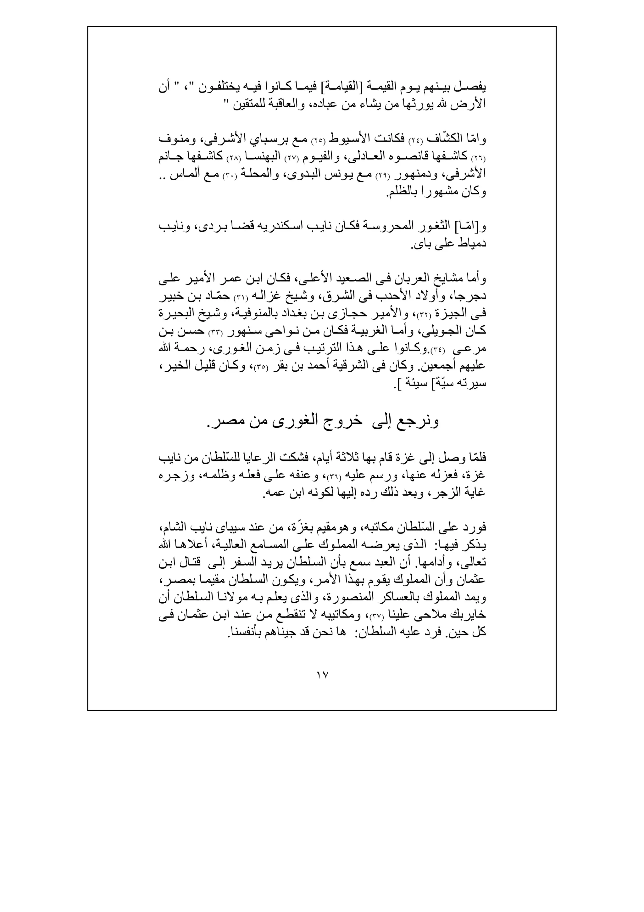 ١٧
‫بي‬ ‫ل‬ ‫يفص‬‫ة‬ ‫القيم‬ ‫وم‬ ‫ي‬ ‫نھم‬]‫ة‬ ‫القيام‬[‫ون‬ ‫يختلف‬ ‫ه‬ ‫في‬ ‫انوا‬ ‫ك‬ ‫ا‬ ‫فيم‬"،"‫أن‬
‫عباده‬ ‫من‬ ‫يشاء‬ ‫من‬ ‫يورثھا‬ ‫األرض‬،‫للمتقين‬ ‫والعاقبة‬"
‫و‬‫ا‬ّ‫م‬ّ‫ش‬‫الك‬ ‫ا‬‫اف‬)٢٤(‫ت‬‫فكان‬‫األ‬‫يوط‬‫س‬)٢٥(‫با‬‫برس‬ ‫ع‬‫م‬‫ي‬‫رف‬‫األش‬‫ى‬،‫وف‬‫ومن‬
)٢٦(‫قا‬ ‫فھا‬ ‫كاش‬‫ن‬‫ادل‬ ‫الع‬ ‫وه‬ ‫ص‬‫ى‬،‫وم‬ ‫والفي‬)٢٧(‫ا‬ ‫البھنس‬)٢٨(‫انم‬ ‫ج‬ ‫فھا‬ ‫كاش‬
‫األشر‬‫فى‬،‫و‬‫ودمنھ‬‫ر‬)٢٩(‫دو‬‫الب‬ ‫ونس‬‫ي‬ ‫ع‬‫م‬‫ى‬،‫ة‬‫والمحل‬)٣٠(‫أ‬ ‫ع‬‫م‬‫ا‬‫لم‬‫س‬..
‫بالظلم‬ ‫مشھورا‬ ‫وكان‬.
‫و‬]‫ا‬ّ‫م‬‫ا‬[‫نا‬ ‫ان‬ ‫فك‬ ‫ة‬ ‫المحروس‬ ‫ور‬ ‫الثغ‬‫ي‬‫ب‬‫ا‬‫كندري‬ ‫س‬‫ه‬‫رد‬ ‫ب‬ ‫ا‬ ‫قض‬‫ى‬،‫ونا‬‫ي‬‫ب‬
‫عل‬ ‫دمياط‬‫ى‬‫با‬‫ى‬.
‫العربان‬ ‫مشايخ‬ ‫وأما‬‫ى‬‫ف‬‫األعل‬ ‫عيد‬‫الص‬‫ى‬،‫عل‬ ‫ر‬‫األمي‬ ‫ر‬‫عم‬ ‫ن‬‫اب‬ ‫ان‬‫فك‬‫ى‬
‫د‬‫جرجا‬،‫األحدب‬ ‫وأوالد‬‫فى‬‫رق‬‫الش‬،‫ه‬‫غزال‬ ‫يخ‬‫وش‬)٣١(ّ‫م‬‫ح‬‫ا‬‫ر‬‫خبي‬ ‫ن‬‫ب‬ ‫د‬
‫ى‬‫ف‬‫زة‬‫الجي‬)٣٢(،‫از‬‫حج‬ ‫ر‬‫واألمي‬‫ى‬‫ة‬‫بالمنوفي‬ ‫داد‬‫بغ‬ ‫ن‬‫ب‬،‫رة‬‫البحي‬ ‫يخ‬‫وش‬
‫ويل‬ ‫الج‬ ‫ان‬ ‫ك‬‫ى‬،‫واح‬ ‫ن‬ ‫ن‬ ‫م‬ ‫ان‬ ‫فك‬ ‫ة‬ ‫الغربي‬ ‫ا‬ ‫وأم‬‫ى‬‫نھور‬ ‫س‬)٣٣(‫ن‬ ‫حس‬‫ن‬ ‫ب‬
‫ى‬ ‫مرع‬)٣٤(.‫عل‬ ‫انوا‬ ‫وك‬‫ى‬‫ب‬ ‫الترتي‬ ‫ذا‬ ‫ھ‬‫ى‬ ‫ف‬‫ن‬ ‫زم‬،‫ورى‬ ‫الغ‬‫ﷲ‬ ‫ة‬ ‫رحم‬
‫أجمعي‬ ‫عليھم‬‫ن‬.‫وكان‬‫فى‬‫بقر‬ ‫بن‬ ‫أحمد‬ ‫الشرقية‬)٣٥(،‫ر‬‫الخي‬ ‫ل‬‫قلي‬ ‫ان‬‫وك‬،
‫س‬‫يرته‬‫ّة‬‫ي‬‫س‬[‫سيئة‬[.
‫ونرجع‬‫إلى‬‫خروج‬‫الغورى‬‫مصر‬ ‫من‬.
ّ‫م‬‫فل‬‫وصل‬ ‫ا‬‫إلى‬‫أيام‬ ‫ثالثة‬ ‫بھا‬ ‫قام‬ ‫غزة‬،ّ‫س‬‫لل‬ ‫الرعايا‬ ‫فشكت‬‫نا‬ ‫من‬ ‫لطان‬‫ي‬‫ب‬
‫غزة‬،‫عنھا‬ ‫فعزله‬،‫عليه‬ ‫ورسم‬)٣٦(،‫عل‬ ‫وعنفه‬‫ى‬‫ه‬‫وظلم‬ ‫ه‬‫فعل‬،‫ره‬‫وزج‬
‫الزجر‬ ‫غاية‬،‫عمه‬ ‫ابن‬ ‫لكونه‬ ‫إليھا‬ ‫رده‬ ‫ذلك‬ ‫وبعد‬.
‫عل‬ ‫فورد‬‫ى‬ّ‫س‬‫ال‬‫مكاتبه‬ ‫لطان‬،‫و‬‫ھ‬‫و‬ّ‫ز‬‫بغ‬ ‫مقيم‬‫ة‬،‫سيبا‬ ‫عند‬ ‫من‬‫ى‬‫نا‬‫ي‬‫الشام‬ ‫ب‬،
‫ا‬‫فيھ‬ ‫ذكر‬‫ي‬:‫ذ‬‫ال‬‫ى‬‫عل‬ ‫وك‬‫الممل‬ ‫ه‬‫يعرض‬‫ى‬‫ة‬‫العالي‬ ‫امع‬‫المس‬،‫ﷲ‬ ‫ا‬‫أعالھ‬
‫تعال‬‫ى‬،‫وأدامھا‬.‫فر‬‫الس‬ ‫د‬‫يري‬ ‫لطان‬‫الس‬ ‫بأن‬ ‫سمع‬ ‫العبد‬ ‫أن‬‫ى‬‫إل‬‫ن‬‫اب‬ ‫ال‬‫قت‬
‫ر‬‫األم‬ ‫ذا‬‫بھ‬ ‫وم‬‫يق‬ ‫المملوك‬ ‫وأن‬ ‫عثمان‬،‫ر‬‫بمص‬ ‫ا‬‫مقيم‬ ‫لطان‬‫الس‬ ‫ون‬‫ويك‬،
‫المن‬ ‫بالعساكر‬ ‫المملوك‬ ‫ويمد‬‫صورة‬،‫أن‬ ‫لطان‬‫الس‬ ‫ا‬‫موالن‬ ‫ه‬‫ب‬ ‫م‬‫يعل‬ ‫والذى‬
‫مالح‬ ‫خايربك‬‫ى‬‫علينا‬)٣٧(،‫ان‬‫عثم‬ ‫ن‬‫اب‬ ‫د‬‫عن‬ ‫ن‬‫م‬ ‫ع‬‫تنقط‬ ‫ال‬ ‫ومكاتيبه‬‫ى‬‫ف‬
‫حين‬ ‫كل‬.‫السلطان‬ ‫عليه‬ ‫فرد‬:‫ج‬ ‫قد‬ ‫نحن‬ ‫ھا‬‫ي‬‫بأنفسنا‬ ‫ناھم‬.
 