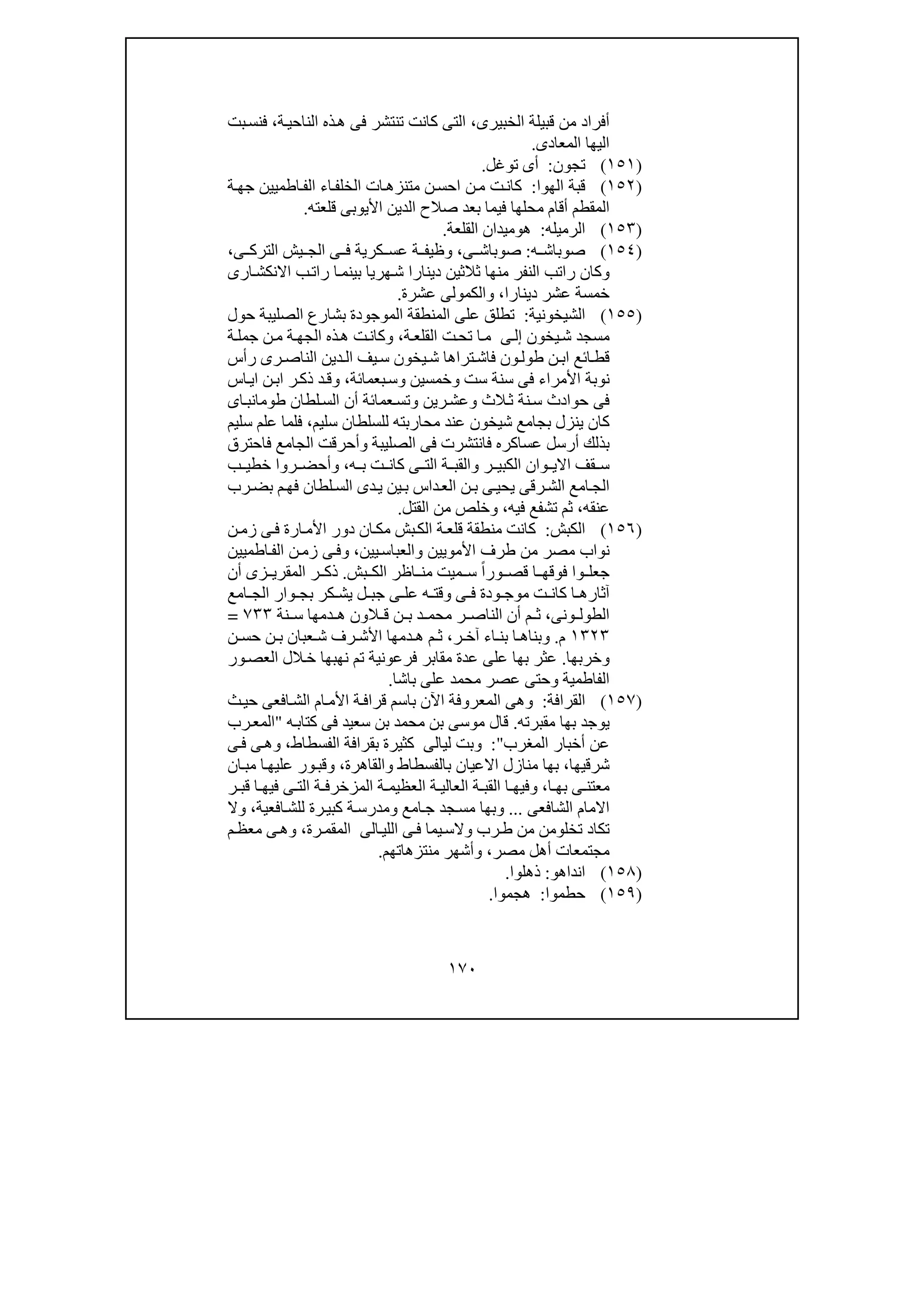 ١٧٠
‫الخبيرى‬ ‫قبيلة‬ ‫من‬ ‫أفراد‬،‫ة‬‫الناحي‬ ‫ذه‬‫ھ‬ ‫فى‬ ‫تنتشر‬ ‫كانت‬ ‫التى‬،‫بت‬‫فنس‬
‫المعادى‬ ‫اليھا‬.
)١٥١(‫تجون‬:‫توغل‬ ‫أى‬.
)١٥٢(‫الھوا‬ ‫قبة‬:‫ة‬‫جھ‬ ‫اطميين‬‫الف‬ ‫اء‬‫الخلف‬ ‫ات‬‫متنزھ‬ ‫ن‬‫احس‬ ‫ن‬‫م‬ ‫ت‬‫كان‬
‫المقطم‬‫قلعته‬ ‫األيوبى‬ ‫الدين‬ ‫صالح‬ ‫بعد‬ ‫فيما‬ ‫محلھا‬ ‫أقام‬.
)١٥٣(‫الرميله‬:‫ھ‬‫و‬‫ميدان‬‫القلعة‬.
)١٥٤(‫ص‬‫وباش‬‫ه‬:،‫ى‬ ‫صوباش‬‫ى‬ ‫الترك‬ ‫يش‬ ‫الج‬ ‫ى‬ ‫ف‬ ‫كرية‬ ‫عس‬ ‫ة‬ ‫وظيف‬،
‫ار‬‫االنكش‬ ‫ب‬‫رات‬ ‫ا‬‫بينم‬ ‫ھريا‬‫ش‬ ‫دينارا‬ ‫ثالثين‬ ‫منھا‬ ‫النفر‬ ‫راتب‬ ‫وكان‬‫ى‬
‫دينارا‬ ‫عشر‬ ‫خمسة‬،‫والكمول‬‫ى‬‫عشرة‬.
)١٥٥(‫الشيخونية‬:‫حول‬ ‫الصليبة‬ ‫بشارع‬ ‫الموجودة‬ ‫المنطقة‬ ‫على‬ ‫تطلق‬
‫يخون‬‫ش‬ ‫مسجد‬‫ى‬‫إل‬‫ة‬‫القلع‬ ‫ت‬‫تح‬ ‫ا‬‫م‬،‫الج‬ ‫ذه‬‫ھ‬ ‫ت‬‫وكان‬‫ج‬ ‫ن‬‫م‬ ‫ة‬‫ھ‬‫ة‬‫مل‬
‫رأس‬ ‫رى‬ ‫الناص‬ ‫دين‬ ‫ال‬ ‫يف‬‫س‬ ‫يخون‬‫ش‬ ‫تراھا‬‫فاش‬ ‫ون‬‫طول‬ ‫ن‬ ‫اب‬ ‫ائع‬‫قط‬
‫بعمائة‬‫وس‬ ‫وخمسين‬ ‫ست‬ ‫سنة‬ ‫فى‬ ‫األمراء‬ ‫نوبة‬،‫اس‬‫اي‬ ‫ن‬‫اب‬ ‫ر‬‫ذك‬ ‫د‬‫وق‬
‫اى‬‫طومانب‬ ‫لطان‬‫الس‬ ‫أن‬ ‫عمائة‬‫وتس‬ ‫رين‬‫وعش‬ ‫الث‬‫ث‬ ‫نة‬‫س‬ ‫حوادث‬ ‫فى‬
‫شيخون‬ ‫بجامع‬ ‫ينزل‬ ‫كان‬‫عند‬‫سليم‬ ‫للسلطان‬ ‫محاربته‬،‫علم‬ ‫فلما‬‫سليم‬
‫فى‬ ‫فانتشرت‬ ‫عساكره‬ ‫أرسل‬ ‫بذلك‬‫فاحترق‬ ‫الجامع‬ ‫وأحرقت‬ ‫الصليبة‬
‫ه‬ ‫ب‬ ‫ت‬ ‫كان‬ ‫ى‬ ‫الت‬ ‫ة‬ ‫والقب‬ ‫ر‬ ‫الكبي‬ ‫وان‬ ‫االي‬ ‫قف‬ ‫س‬،‫ب‬ ‫خطي‬ ‫روا‬ ‫وأحض‬
‫رب‬‫بض‬ ‫م‬‫فھ‬ ‫لطان‬‫الس‬ ‫دى‬‫ي‬ ‫ين‬‫ب‬ ‫داس‬‫الع‬ ‫ن‬‫ب‬ ‫ى‬‫يحي‬ ‫رقى‬‫الش‬ ‫امع‬‫الج‬
‫عنقه‬،‫فيه‬ ‫تشفع‬ ‫ثم‬،‫القتل‬ ‫من‬ ‫وخلص‬.
)١٥٦(‫الكبش‬:‫ن‬‫زم‬ ‫ى‬‫ف‬ ‫ارة‬‫األم‬ ‫دور‬ ‫ان‬‫مك‬ ‫بش‬‫الك‬ ‫ة‬‫قلع‬ ‫منطقة‬ ‫كانت‬
‫من‬ ‫مصر‬ ‫نواب‬‫األمويين‬ ‫طرف‬‫و‬‫يين‬‫العباس‬،‫و‬‫اطميين‬‫الف‬ ‫ن‬‫زم‬ ‫ى‬‫ف‬
‫بش‬ ‫الك‬ ‫اظر‬ ‫من‬ ‫ميت‬ ‫س‬ ً‫ا‬‫ور‬ ‫قص‬ ‫ا‬ ‫فوقھ‬ ‫وا‬ ‫جعل‬.‫أن‬ ‫زى‬ ‫المقري‬ ‫ر‬ ‫ذك‬
‫ى‬ ‫عل‬ ‫ه‬ ‫وقت‬ ‫ى‬ ‫ف‬ ‫ودة‬ ‫موج‬ ‫ت‬ ‫كان‬ ‫ا‬ ‫آثارھ‬‫امع‬ ‫الج‬ ‫وار‬ ‫بج‬ ‫كر‬ ‫يش‬ ‫ل‬ ‫جب‬
‫ونى‬ ‫الطول‬،‫ال‬ ‫ق‬ ‫ن‬ ‫ب‬ ‫د‬ ‫محم‬ ‫ر‬ ‫الناص‬ ‫أن‬ ‫م‬ ‫ث‬‫نة‬ ‫س‬ ‫دمھا‬ ‫ھ‬ ‫ون‬٧٣٣=
١٣٢٣‫م‬.‫و‬‫ر‬ ‫آخ‬ ‫اء‬ ‫بن‬ ‫ا‬ ‫بناھ‬،‫ن‬ ‫حس‬ ‫ن‬ ‫ب‬ ‫عبان‬ ‫ش‬ ‫رف‬ ‫األش‬ ‫دمھا‬ ‫ھ‬ ‫م‬ ‫ث‬
‫و‬‫خربھا‬.‫ور‬‫العص‬ ‫الل‬‫خ‬ ‫نھبھا‬ ‫تم‬ ‫فرعونية‬ ‫مقابر‬ ‫عدة‬ ‫على‬ ‫بھا‬ ‫عثر‬
‫الفاطمية‬‫و‬‫باشا‬ ‫على‬ ‫محمد‬ ‫عصر‬ ‫حتى‬.
)١٥٧(‫القرافة‬:‫و‬‫ا‬‫الش‬ ‫ام‬‫األم‬ ‫ة‬‫قراف‬ ‫باسم‬ ‫اآلن‬ ‫المعروفة‬ ‫ھى‬‫ف‬‫ث‬‫حي‬ ‫عى‬
‫ي‬‫مقبرته‬ ‫بھا‬ ‫وجد‬.‫قال‬‫ه‬‫كتاب‬ ‫فى‬ ‫سعيد‬ ‫بن‬ ‫محمد‬ ‫بن‬ ‫موسى‬"‫رب‬‫المع‬
‫المغرب‬ ‫أخبار‬ ‫عن‬":‫و‬‫لي‬ ‫بت‬‫ا‬‫لى‬‫ا‬ ‫بقرافة‬ ‫كثيرة‬‫لفسطاط‬،‫و‬‫ى‬‫ف‬ ‫ى‬‫ھ‬
‫شرقيھا‬،‫بالفسطاط‬ ‫االعيان‬ ‫منازل‬ ‫بھا‬‫و‬‫القاھرة‬،‫و‬‫ان‬‫مب‬ ‫ا‬‫عليھ‬ ‫ور‬‫قب‬
‫ا‬ ‫بھ‬ ‫ى‬ ‫معتن‬،‫و‬‫ر‬ ‫قب‬ ‫ا‬ ‫فيھ‬ ‫ى‬ ‫الت‬ ‫ة‬ ‫المزخرف‬ ‫ة‬ ‫العظيم‬ ‫ة‬ ‫العالي‬ ‫ة‬ ‫القب‬ ‫ا‬ ‫فيھ‬
‫الشافعى‬ ‫االمام‬...‫و‬‫امع‬‫ج‬ ‫جد‬‫مس‬ ‫بھا‬‫و‬‫افعية‬‫للش‬ ‫رة‬‫كبي‬ ‫ة‬‫مدرس‬،‫و‬‫ال‬
‫تخل‬ ‫تكاد‬‫و‬‫رب‬‫ط‬ ‫من‬ ‫من‬‫و‬‫اللي‬ ‫ى‬‫ف‬ ‫يما‬‫الس‬‫ا‬‫لى‬‫رة‬‫المقم‬،‫و‬‫م‬‫معظ‬ ‫ى‬‫ھ‬
‫مصر‬ ‫أھل‬ ‫مجتمعات‬،‫و‬‫منتزھاتھم‬ ‫أشھر‬.
)١٥٨(‫انداھ‬‫و‬:‫ذھلوا‬.
)١٥٩(‫حطموا‬:‫ھجموا‬.
 