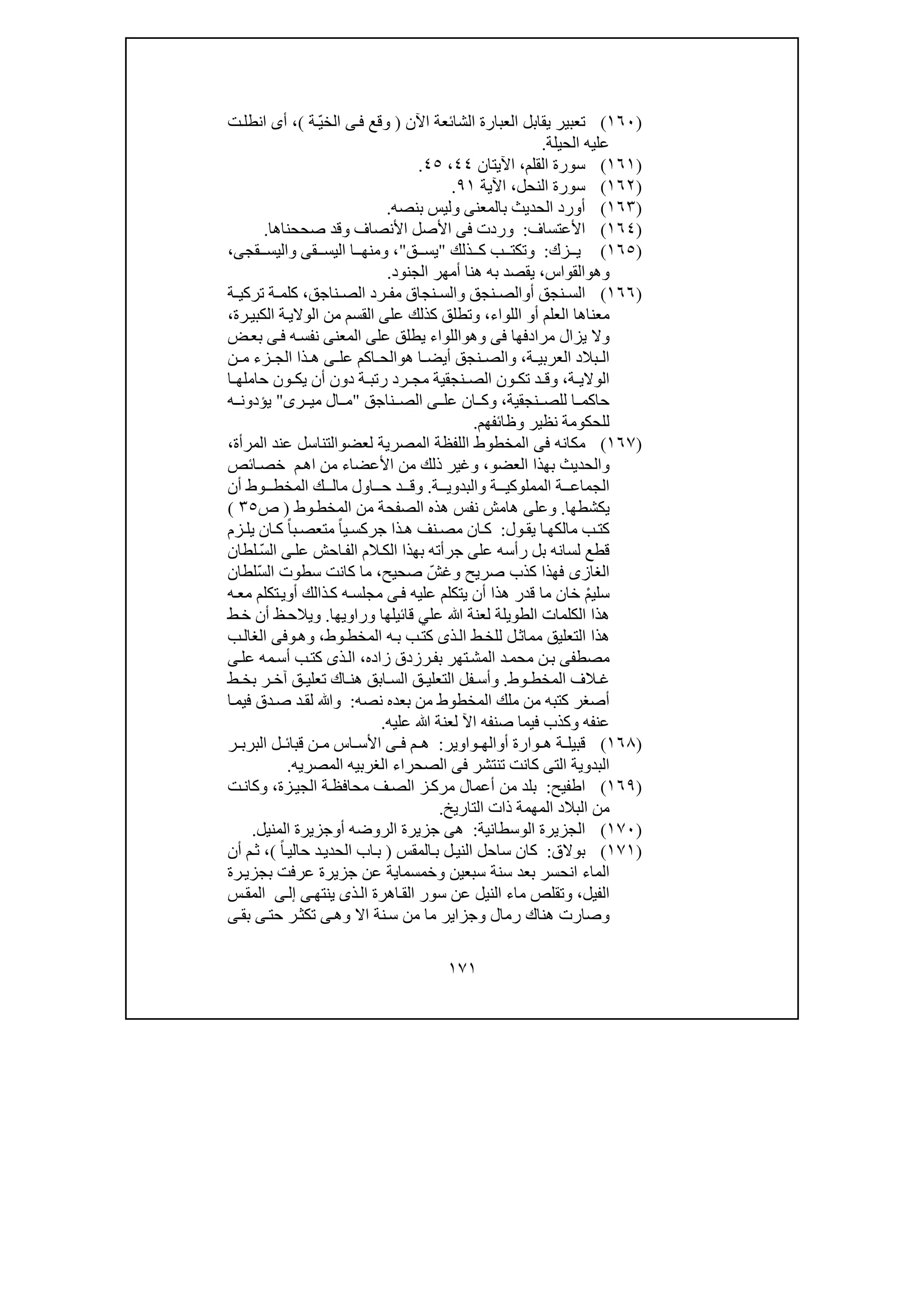 ١٧١
)١٦٠(‫ال‬ ‫العبارة‬ ‫يقابل‬ ‫تعبير‬‫اآلن‬ ‫شائعة‬)ّ‫ي‬‫الخ‬ ‫ى‬‫ف‬ ‫وقع‬‫ة‬(،‫ت‬‫انطل‬ ‫أى‬
‫الحيلة‬ ‫عليه‬.
)١٦١(‫القلم‬ ‫سورة‬،‫اآليتان‬٤٤،٤٥.
)١٦٢(‫النحل‬ ‫سورة‬،‫اآلية‬٩١.
)١٦٣(‫بنصه‬ ‫وليس‬ ‫بالمعنى‬ ‫الحديث‬ ‫أورد‬.
)١٦٤(‫األعتساف‬:‫األنصاف‬ ‫األصل‬ ‫فى‬ ‫وردت‬‫و‬‫صححناھا‬ ‫قد‬.
)١٦٥(‫زك‬ ‫ي‬:‫و‬‫ذلك‬ ‫ك‬ ‫ب‬ ‫تكت‬"‫ق‬ ‫يس‬"،‫و‬‫قى‬ ‫اليس‬ ‫ا‬ ‫منھ‬‫و‬‫قجى‬ ‫اليس‬،
‫و‬‫ھ‬‫و‬‫القواس‬،‫الجنود‬ ‫أمھر‬ ‫ھنا‬ ‫به‬ ‫يقصد‬.
)١٦٦(‫أ‬ ‫نجق‬ ‫الس‬‫و‬‫ناجق‬ ‫الص‬ ‫رد‬ ‫مف‬ ‫نجاق‬ ‫والس‬ ‫نجق‬ ‫الص‬،‫ة‬ ‫تركي‬ ‫ة‬ ‫كلم‬
‫أ‬ ‫العلم‬ ‫معناھا‬‫و‬‫اللواء‬،‫و‬‫تطلق‬‫ك‬‫ذ‬‫لك‬‫رة‬‫الكبي‬ ‫ة‬‫الوالي‬ ‫من‬ ‫القسم‬ ‫على‬،
‫فى‬ ‫مرادفھا‬ ‫يزال‬ ‫وال‬‫وھ‬‫و‬‫اللواء‬‫المع‬ ‫على‬ ‫يطلق‬‫ض‬‫بع‬ ‫ى‬‫ف‬ ‫ه‬‫نفس‬ ‫نى‬
‫ة‬ ‫العربي‬ ‫بالد‬ ‫ال‬،‫ھ‬ ‫ا‬ ‫أيض‬ ‫نجق‬ ‫والص‬‫و‬‫ن‬ ‫م‬ ‫زء‬ ‫الج‬ ‫ذا‬ ‫ھ‬ ‫ى‬ ‫عل‬ ‫اكم‬ ‫الح‬
‫ة‬ ‫الوالي‬،‫ا‬ ‫حاملھ‬ ‫ون‬ ‫يك‬ ‫أن‬ ‫دون‬ ‫ة‬ ‫رتب‬ ‫رد‬ ‫مج‬ ‫نجقية‬ ‫الص‬ ‫ون‬ ‫تك‬ ‫د‬ ‫وق‬
‫نجقية‬ ‫للص‬ ‫ا‬ ‫حاكم‬،‫ناجق‬ ‫الص‬ ‫ى‬ ‫عل‬ ‫ان‬ ‫وك‬"‫رى‬ ‫مي‬ ‫ال‬ ‫م‬"‫ه‬ ‫يؤدون‬
‫وظائفھم‬ ‫نظير‬ ‫للحكومة‬.
)١٦٧(‫ا‬ ‫فى‬ ‫مكانه‬‫لمخطوط‬‫اللفظ‬‫ة‬‫الم‬‫صرية‬‫لعض‬‫و‬‫المرأة‬ ‫عند‬ ‫التناسل‬،
‫و‬‫العضو‬ ‫بھذا‬ ‫الحديث‬،‫من‬ ‫ذلك‬ ‫وغير‬‫م‬‫اھ‬ ‫من‬ ‫األعضاء‬‫ائص‬‫خص‬
‫الج‬‫م‬‫ا‬‫ع‬‫ة‬‫المملو‬‫ك‬‫ة‬ ‫ي‬‫و‬‫ة‬ ‫البدوي‬.‫و‬‫أن‬ ‫وط‬ ‫المخط‬ ‫ك‬ ‫مال‬ ‫اول‬ ‫ح‬ ‫د‬ ‫ق‬
‫يكشطھا‬.‫و‬‫ع‬‫ل‬‫وط‬‫المخط‬ ‫من‬ ‫الصفحة‬ ‫ھذه‬ ‫نفس‬ ‫ھامش‬ ‫ى‬)‫ص‬٣٥(
‫يق‬ ‫ا‬ ‫مالكھ‬ ‫ب‬‫كت‬‫و‬‫ل‬:‫زم‬ ‫يل‬ ‫ان‬ ‫ك‬ ً‫ا‬‫ب‬‫متعص‬ ً‫ا‬‫ي‬‫جركس‬ ‫ذا‬ ‫ھ‬ ‫نف‬‫مص‬ ‫ان‬ ‫ك‬
‫ال‬ ‫الم‬‫الك‬ ‫بھذا‬ ‫جرأته‬ ‫على‬ ‫رأسه‬ ‫بل‬ ‫لسانه‬ ‫قطع‬‫لطان‬ ّ‫س‬‫ال‬ ‫ى‬‫عل‬ ‫احش‬‫ف‬
‫الغاز‬‫ى‬‫صريح‬ ‫كذب‬ ‫فھذا‬‫و‬‫صحيح‬ ّ‫غش‬،‫كان‬ ‫ما‬‫ت‬‫ّلطان‬‫س‬‫ال‬ ‫سطوت‬
‫عليه‬ ‫يتكلم‬ ‫أن‬ ‫ھذا‬ ‫قدر‬ ‫ما‬ ‫خان‬ ْ‫م‬‫سلي‬‫ى‬‫ف‬‫أ‬ ‫ذالك‬‫ك‬ ‫ه‬‫مجلس‬‫و‬‫ه‬‫مع‬ ‫تكلم‬‫ي‬
‫قائيلھا‬ ‫علي‬ ‫ﷲ‬ ‫لعنة‬ ‫الطويلة‬ ‫الكلمات‬ ‫ھذا‬‫و‬‫راويھا‬.‫و‬‫ي‬‫ط‬‫خ‬ ‫أن‬ ‫ظ‬‫الح‬
‫التعليق‬ ‫ھذا‬‫وط‬‫المخط‬ ‫ه‬‫ب‬ ‫ب‬‫كت‬ ‫ذى‬‫ال‬ ‫ط‬‫للخ‬ ‫ل‬‫مماث‬،‫و‬‫ھ‬‫و‬‫ب‬‫الغال‬ ‫فى‬
‫م‬‫ص‬‫زاده‬ ‫رزدق‬‫بف‬ ‫تھر‬‫المش‬ ‫د‬‫محم‬ ‫ن‬‫ب‬ ‫طفى‬،‫ى‬‫عل‬ ‫مه‬‫أس‬ ‫ب‬‫كت‬ ‫ذى‬‫ال‬
‫وط‬ ‫المخط‬ ‫الف‬ ‫غ‬.‫و‬‫ق‬ ‫التعلي‬ ‫فل‬ ‫أس‬‫ر‬ ‫آخ‬ ‫ق‬ ‫تعلي‬ ‫اك‬ ‫ھن‬ ‫ابق‬ ‫الس‬‫ط‬ ‫بخ‬
‫كتب‬ ‫أصغر‬‫ه‬‫من‬ ‫المخطوط‬ ‫ملك‬ ‫من‬‫نصه‬ ‫بعده‬:‫و‬‫ا‬‫فيم‬ ‫دق‬‫ص‬ ‫د‬‫لق‬ ‫ﷲ‬
‫عنفه‬‫و‬‫عليه‬ ‫ﷲ‬ ‫لعنة‬ ‫اآل‬ ‫صنفه‬ ‫فيما‬ ‫كذب‬.
)١٦٨(‫أ‬ ‫وارة‬ ‫ھ‬ ‫ة‬ ‫قبيل‬‫و‬‫واوير‬ ‫الھ‬:‫ل‬ ‫قبائ‬ ‫ن‬ ‫م‬ ‫اس‬ ‫األس‬ ‫ى‬ ‫ف‬ ‫م‬ ‫ھ‬‫ر‬ ‫البرب‬
‫ال‬‫بدو‬‫ية‬‫المصريه‬ ‫الغربيه‬ ‫الصحراء‬ ‫فى‬ ‫تنتشر‬ ‫كانت‬ ‫التى‬.
)١٦٩(‫اطفيح‬:‫زة‬‫الجي‬ ‫ة‬‫محافظ‬ ‫ف‬‫الص‬ ‫ز‬‫مرك‬ ‫أعمال‬ ‫من‬ ‫بلد‬،‫ت‬‫وكان‬
‫التاريخ‬ ‫ذات‬ ‫المھمة‬ ‫البالد‬ ‫من‬.
)١٧٠(‫الوسطانية‬ ‫الجزيرة‬:‫أ‬ ‫الروضه‬ ‫جزيرة‬ ‫ھى‬‫و‬‫المنيل‬ ‫جزيرة‬.
)١٧١(‫بوالق‬:‫الن‬ ‫ساحل‬ ‫كان‬‫المقس‬‫ب‬ ‫ل‬‫ي‬)ً‫ا‬‫حالي‬ ‫د‬‫الحدي‬ ‫اب‬‫ب‬(،‫أن‬ ‫م‬‫ث‬
‫الم‬‫سبعين‬ ‫سنة‬ ‫بعد‬ ‫انحسر‬ ‫اء‬‫و‬‫خمس‬‫رة‬‫بجزي‬ ‫عرفت‬ ‫جزيرة‬ ‫عن‬ ‫ماية‬
‫الفيل‬،‫و‬‫ى‬‫ينتھ‬ ‫ذى‬‫ال‬ ‫اھرة‬‫الق‬ ‫سور‬ ‫عن‬ ‫النيل‬ ‫ماء‬ ‫تقلص‬‫ى‬‫إل‬‫س‬‫المق‬
‫و‬‫رمال‬ ‫ھناك‬ ‫صارت‬‫و‬‫ى‬‫بق‬ ‫ى‬‫حت‬ ‫ر‬‫تكث‬ ‫ى‬‫وھ‬ ‫اال‬ ‫نة‬‫س‬ ‫من‬ ‫ما‬ ‫جزاير‬
 