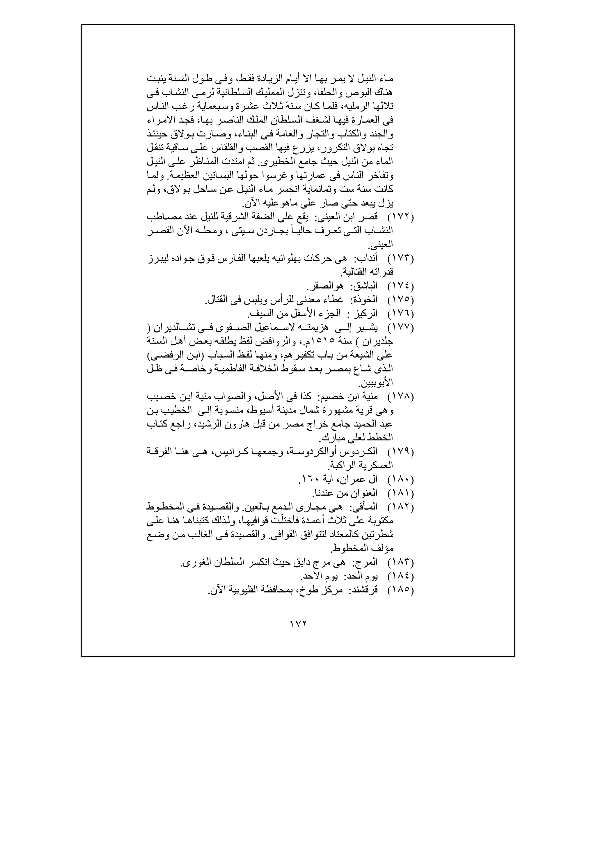 ١٧٢
‫الز‬ ‫ام‬‫أي‬ ‫اال‬ ‫ا‬‫بھ‬ ‫ر‬‫يم‬ ‫ال‬ ‫ل‬‫الني‬ ‫اء‬‫م‬‫ط‬‫فق‬ ‫ادة‬‫ي‬،‫و‬‫ت‬‫ينب‬ ‫نة‬‫الس‬ ‫ول‬‫ط‬ ‫ى‬‫ف‬
‫البوص‬ ‫ھناك‬‫و‬‫الحلفا‬،‫و‬‫ا‬ ‫تنزل‬‫ل‬‫الس‬ ‫ك‬‫لمملي‬‫ى‬‫ف‬ ‫اب‬‫النش‬ ‫ى‬‫لرم‬ ‫طانية‬
‫الرمليه‬ ‫تاللھا‬،‫رة‬‫عش‬ ‫الث‬‫ث‬ ‫نة‬‫س‬ ‫ان‬‫ك‬ ‫ا‬‫فلم‬‫و‬‫اس‬‫الن‬ ‫ب‬‫رغ‬ ‫بعماية‬‫س‬
‫ا‬ ‫غف‬‫لش‬ ‫ا‬‫فيھ‬ ‫ارة‬‫العم‬ ‫فى‬‫ا‬‫بھ‬ ‫ر‬‫الناص‬ ‫ك‬‫المل‬ ‫لطان‬‫لس‬،‫راء‬‫األم‬ ‫د‬‫فج‬
‫و‬‫الجند‬‫و‬‫الكتاب‬‫و‬‫التجار‬‫و‬‫اء‬‫البن‬ ‫ى‬‫ف‬ ‫العامة‬،‫و‬‫ارت‬‫ص‬‫ذ‬‫حينئ‬ ‫والق‬‫ب‬
‫التكرور‬ ‫بوالق‬ ‫تجاه‬،‫القصب‬ ‫فيھا‬ ‫يزرع‬‫و‬‫عل‬ ‫القلقاس‬‫ل‬‫تنق‬ ‫اقية‬‫س‬ ‫ى‬
‫الخطيرى‬ ‫جامع‬ ‫حيث‬ ‫النيل‬ ‫من‬ ‫الماء‬.‫ل‬‫الني‬ ‫ى‬‫عل‬ ‫اظر‬‫المن‬ ‫امتدت‬ ‫ثم‬
‫و‬‫عمارتھا‬ ‫فى‬ ‫الناس‬ ‫تفاخر‬‫و‬‫ة‬‫العظيم‬ ‫اتين‬‫البس‬ ‫حولھا‬ ‫غرسوا‬.‫و‬‫ا‬‫لم‬
‫ست‬ ‫سنة‬ ‫كانت‬‫و‬‫ثمانماي‬‫والق‬‫ب‬ ‫احل‬‫س‬ ‫ن‬‫ع‬ ‫ل‬‫الني‬ ‫اء‬‫م‬ ‫انحسر‬ ‫ة‬،‫و‬‫م‬‫ل‬
‫ماھ‬ ‫على‬ ‫صار‬ ‫حتى‬ ‫يبعد‬ ‫يزل‬‫و‬‫اآلن‬ ‫عليه‬.
)١٧٢(‫العينى‬ ‫ابن‬ ‫قصر‬:‫على‬ ‫يقع‬‫اطب‬‫مص‬ ‫عند‬ ‫للنيل‬ ‫الشرقية‬ ‫الضفة‬
‫يتى‬ ‫س‬ ‫اردن‬ ‫بج‬ ً‫ا‬ ‫حالي‬ ‫رف‬ ‫تع‬ ‫ى‬ ‫الت‬ ‫اب‬ ‫النش‬،‫و‬‫ر‬ ‫القص‬ ‫اآلن‬ ‫ه‬ ‫محل‬
‫العينى‬.
)١٧٣(‫أنداب‬:‫حركات‬ ‫ھى‬‫بھلوانيه‬‫واده‬‫ج‬ ‫وق‬‫ف‬ ‫ارس‬‫الف‬ ‫يلعبھا‬‫رز‬‫ليب‬
‫القتالية‬ ‫قدراته‬.
)١٧٤(‫الباشق‬:‫ھ‬‫و‬‫الصقر‬.
)١٧٥(‫الخوذة‬:‫القتال‬ ‫فى‬ ‫ويلبس‬ ‫للرأس‬ ‫معدنى‬ ‫غطاء‬.
)١٧٦(‫الركيز‬:‫ال‬ ‫من‬ ‫األسفل‬ ‫الجزء‬‫سيف‬.
)١٧٧(‫ير‬ ‫يش‬‫ى‬ ‫إل‬‫الديران‬ ‫تش‬ ‫ى‬ ‫ف‬ ‫فوى‬ ‫الص‬ ‫ماعيل‬ ‫الس‬ ‫ه‬ ‫ھزيمت‬)
‫جلديران‬(‫سنة‬١٥١٥‫م‬.،‫يطلق‬ ‫لفظ‬ ‫والروافض‬‫نة‬‫الس‬ ‫ل‬‫أھ‬ ‫ض‬‫بع‬ ‫ه‬
‫الشيعة‬ ‫على‬‫رھم‬‫تكفي‬ ‫اب‬‫ب‬ ‫من‬،‫و‬‫باب‬‫الس‬ ‫ظ‬‫لف‬ ‫ا‬‫منھ‬)‫ى‬‫الرفض‬ ‫ن‬‫اب‬(
‫ة‬ ‫الفاطمي‬ ‫ة‬ ‫الخالف‬ ‫قوط‬ ‫س‬ ‫د‬ ‫بع‬ ‫ر‬ ‫بمص‬ ‫اع‬ ‫ش‬ ‫ذى‬ ‫ال‬‫و‬‫ل‬ ‫ظ‬ ‫ى‬ ‫ف‬ ‫ة‬ ‫خاص‬
‫األيوبيين‬.
)١٧٨(‫خصيم‬ ‫ابن‬ ‫منية‬:‫األصل‬ ‫فى‬ ‫كذا‬،‫يب‬‫خص‬ ‫ن‬‫اب‬ ‫منية‬ ‫والصواب‬
‫و‬،‫أسيوط‬ ‫مدينة‬ ‫شمال‬ ‫مشھورة‬ ‫قرية‬ ‫ھى‬‫وبة‬‫منس‬‫ى‬‫إل‬‫ن‬‫ب‬ ‫ب‬‫الخطي‬
‫الحميد‬ ‫عبد‬‫جامع‬‫الرشيد‬ ‫ھارون‬ ‫قبل‬ ‫من‬ ‫مصر‬ ‫خراج‬،‫راجع‬‫اب‬‫كت‬
‫مبارك‬ ‫لعلى‬ ‫الخطط‬.
)١٧٩(‫أ‬ ‫ردوس‬ ‫الك‬‫و‬‫ة‬ ‫الكردوس‬،‫راديس‬ ‫ك‬ ‫ا‬ ‫وجمعھ‬،‫ة‬ ‫الفرق‬ ‫ا‬ ‫ھن‬ ‫ى‬ ‫ھ‬
‫العسكرية‬‫الراكبة‬.
)١٨٠(‫عمران‬ ‫آل‬،‫آية‬١٦٠.
)١٨١(‫عندن‬ ‫من‬ ‫العنوان‬‫ا‬.
)١٨٢(‫آقى‬ ‫الم‬:‫دمع‬ ‫ال‬ ‫ارى‬ ‫مج‬ ‫ى‬ ‫ھ‬‫العين‬ ‫ب‬.‫و‬‫وط‬ ‫المخط‬ ‫ى‬ ‫ف‬ ‫يدة‬ ‫القص‬
‫قواف‬ ‫ت‬ّ‫فأختل‬ ‫دة‬‫أعم‬ ‫ثالث‬ ‫على‬ ‫مكتوبة‬‫ا‬‫يھ‬،‫و‬‫ى‬‫عل‬ ‫ا‬‫ھن‬ ‫ا‬‫كتبناھ‬ ‫ذلك‬‫ل‬
‫شطر‬‫ت‬‫ين‬‫كالمعتاد‬‫القوافى‬ ‫لتتوافق‬.‫و‬‫ع‬‫وض‬ ‫ن‬‫م‬ ‫ب‬‫الغال‬ ‫ى‬‫ف‬ ‫القصيدة‬
‫المخطوط‬ ‫مؤلف‬.
)١٨٣(‫المرج‬:‫الس‬ ‫انكسر‬ ‫حيث‬ ‫دابق‬ ‫مرج‬ ‫ھى‬‫ل‬‫الغورى‬ ‫طان‬.
)١٨٤(‫الحد‬ ‫يوم‬:‫األحد‬ ‫يوم‬.
)١٨٥(‫قرقشند‬:‫طوخ‬ ‫مركز‬،‫ب‬‫اآلن‬ ‫القليوبية‬ ‫محافظة‬.
 