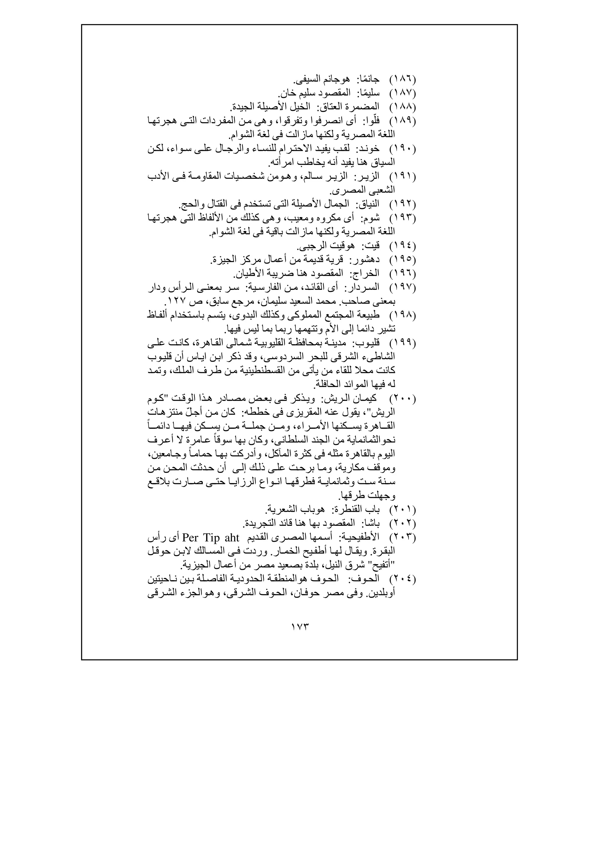 ١٧٣
)١٨٦(‫ا‬ً‫م‬‫جان‬:‫ھ‬‫و‬‫السيفى‬ ‫جانم‬.
)١٨٧(‫ا‬ً‫م‬‫سلي‬:‫خان‬ ‫سليم‬ ‫المقصود‬.
)١٨٨(‫العتاق‬ ‫المضمرة‬:‫الجيدة‬ ‫األصيلة‬ ‫الخيل‬.
)١٨٩(‫وا‬ّ‫فل‬:‫انصرفوا‬ ‫أى‬‫و‬‫تفرقوا‬،‫و‬‫ا‬‫ھجرتھ‬ ‫ى‬‫الت‬ ‫ردات‬‫المف‬ ‫ن‬‫م‬ ‫ھى‬
‫المصرية‬ ‫اللغة‬‫و‬‫الشوام‬ ‫لغة‬ ‫فى‬ ‫مازالت‬ ‫لكنھا‬.
)١٩٠(‫د‬ ‫خون‬:‫ر‬ ‫االحت‬ ‫د‬ ‫يفي‬ ‫ب‬ ‫لق‬‫واء‬ ‫س‬ ‫ى‬ ‫عل‬ ‫ال‬ ‫والرج‬ ‫اء‬ ‫للنس‬ ‫ام‬،‫ن‬ ‫لك‬
‫امرأ‬ ‫يخاطب‬ ‫أنه‬ ‫يفيد‬ ‫ھنا‬ ‫السياق‬‫ته‬.
)١٩١(‫ر‬ ‫الزي‬:‫الم‬ ‫س‬ ‫ر‬ ‫الزي‬،‫وھ‬‫و‬‫األدب‬ ‫ى‬ ‫ف‬ ‫ة‬ ‫المقاوم‬ ‫يات‬ ‫شخص‬ ‫من‬
‫المصرى‬ ‫الشعبى‬.
)١٩٢(‫النياق‬:‫القتال‬ ‫فى‬ ‫تستخدم‬ ‫التى‬ ‫األصيلة‬ ‫الجمال‬‫و‬‫الحج‬.
)١٩٣(‫شوم‬:‫مكروه‬ ‫أى‬‫و‬‫معيب‬،‫ا‬‫ھجرتھ‬ ‫التى‬ ‫األلفاظ‬ ‫من‬ ‫كذلك‬ ‫وھى‬
‫المصرية‬ ‫اللغة‬‫و‬‫لك‬‫الشوام‬ ‫لغة‬ ‫فى‬ ‫باقية‬ ‫مازالت‬ ‫نھا‬.
)١٩٤(‫قيت‬:‫ھ‬‫و‬‫الرجبى‬ ‫قيت‬.
)١٩٥(‫دھشور‬:‫الجيزة‬ ‫مركز‬ ‫أعمال‬ ‫من‬ ‫قديمة‬ ‫قرية‬.
)١٩٦(‫الخراج‬:‫ھنا‬ ‫المقصود‬‫األطيان‬ ‫ضريبة‬.
)١٩٧(‫ردار‬ ‫الس‬:‫د‬ ‫القائ‬ ‫أى‬،‫ية‬ ‫الفارس‬ ‫ن‬ ‫م‬:‫ودار‬ ‫رأس‬ ‫ال‬ ‫ى‬ ‫بمعن‬ ‫ر‬ ‫س‬
‫صاحب‬ ‫بمعنى‬.‫سليمان‬ ‫السعيد‬ ‫محمد‬،‫ص‬ ،‫سابق‬ ‫مرجع‬١٢٧.
)١٩٨(‫ال‬ ‫طبيعة‬‫مجتم‬‫المملوكى‬ ‫ع‬‫البدوى‬ ‫وكذلك‬،‫اظ‬‫ألف‬ ‫تخدام‬‫باس‬ ‫م‬‫يتس‬
‫دائما‬ ‫تشير‬‫إلى‬‫فيھا‬ ‫ليس‬ ‫بما‬ ‫ربما‬ ‫وتتھمھا‬ ‫األم‬.
)١٩٩(‫وب‬‫قلي‬:‫م‬‫ش‬ ‫ة‬‫القليوبي‬ ‫ة‬‫بمحافظ‬ ‫ة‬‫مدين‬‫الى‬‫اھرة‬‫الق‬،‫ى‬‫عل‬ ‫ت‬‫كان‬
‫السردوسى‬ ‫للبحر‬ ‫الشرقى‬ ‫الشاطىء‬،‫وب‬‫قلي‬ ‫أن‬ ‫اس‬‫اي‬ ‫ن‬‫اب‬ ‫ذكر‬ ‫وقد‬
‫ك‬‫المل‬ ‫رف‬‫ط‬ ‫ن‬‫م‬ ‫القسطنطينية‬ ‫من‬ ‫يأتى‬ ‫من‬ ‫للقاء‬ ‫محال‬ ‫كانت‬،‫د‬‫وتم‬
‫له‬‫الم‬ ‫فيھا‬‫وائ‬‫الحافلة‬ ‫د‬.
)٢٠٠(‫ريش‬ ‫ال‬ ‫ان‬ ‫كيم‬:‫و‬‫ت‬ ‫الوق‬ ‫ذا‬ ‫ھ‬ ‫ادر‬ ‫مص‬ ‫ض‬ ‫بع‬ ‫ى‬ ‫ف‬ ‫ذكر‬ ‫ي‬"‫وم‬ ‫ك‬
‫الريش‬"،‫خططه‬ ‫فى‬ ‫المقريزى‬ ‫عنه‬ ‫يقول‬:ّ‫ل‬‫أج‬ ‫ن‬‫م‬ ‫كان‬‫ات‬‫منتزھ‬
‫راء‬ ‫األم‬ ‫كنھا‬ ‫يس‬ ‫اھرة‬ ‫الق‬،‫و‬ً‫ا‬ ‫دائم‬ ‫ا‬ ‫فيھ‬ ‫كن‬ ‫يس‬ ‫ن‬ ‫م‬ ‫ة‬ ‫جمل‬ ‫ن‬ ‫م‬
‫ن‬‫ح‬‫و‬‫السلطانى‬ ‫الجند‬ ‫من‬ ‫الثمانماية‬،‫و‬‫رف‬‫أع‬ ‫ال‬ ‫امرة‬‫ع‬ ً‫ا‬‫سوق‬ ‫بھا‬ ‫كان‬
‫الي‬‫بالقاھرة‬ ‫وم‬‫المآكل‬ ‫كثرة‬ ‫فى‬ ‫مثله‬،‫و‬ً‫ا‬‫حمام‬ ‫ا‬‫بھ‬ ‫أدركت‬‫و‬‫امعين‬‫ج‬،
‫و‬‫مكارية‬ ‫موقف‬،‫و‬‫ك‬‫ذل‬ ‫ى‬‫عل‬ ‫ت‬‫برح‬ ‫ا‬‫م‬‫ى‬‫إل‬‫ن‬‫م‬ ‫ن‬‫المح‬ ‫دثت‬‫ح‬ ‫أن‬
‫ت‬ ‫س‬ ‫نة‬ ‫س‬‫و‬‫ع‬ ‫بالق‬ ‫ارت‬ ‫ص‬ ‫ى‬ ‫حت‬ ‫ا‬ ‫الرزاي‬ ‫واع‬ ‫ان‬ ‫ا‬ ‫فطرقھ‬ ‫ة‬ ‫ثمانماي‬
‫و‬‫طرقھا‬ ‫جھلت‬.
)٢٠١(‫القنطرة‬ ‫باب‬:‫ھ‬‫و‬‫الشعرية‬ ‫باب‬.
)٢٠٢(‫باشا‬:‫التجريدة‬ ‫قائد‬ ‫ھنا‬ ‫بھا‬ ‫المقصود‬.
)٢٠٣(‫ة‬‫األطفيحي‬:‫مھ‬‫أس‬‫ديم‬‫الق‬ ‫رى‬‫المص‬ ‫ا‬Per Tip aht‫رأس‬ ‫أى‬
‫رة‬ ‫البق‬.‫و‬‫ار‬ ‫الخم‬ ‫يح‬‫أطف‬ ‫ا‬ ‫لھ‬ ‫ال‬ ‫يق‬.‫الك‬ ‫المس‬ ‫ى‬ ‫ف‬ ‫وردت‬‫ل‬ ‫حوق‬ ‫ن‬ ‫الب‬
"‫أتفيح‬"‫النيل‬ ‫شرق‬،‫الجيزية‬ ‫أعمال‬ ‫من‬ ‫مصر‬ ‫بصعيد‬ ‫بلدة‬.
)٢٠٤(‫وف‬ ‫الح‬:‫ھ‬ ‫وف‬ ‫الح‬‫و‬‫احيتين‬ ‫ن‬ ‫ين‬ ‫ب‬ ‫لة‬ ‫الفاص‬ ‫ة‬ ‫الحدودي‬ ‫ة‬ ‫المنطق‬
‫أ‬‫و‬‫بلدين‬.‫و‬‫ان‬‫حوف‬ ‫مصر‬ ‫فى‬،‫رقى‬‫الش‬ ‫وف‬‫الح‬،‫و‬‫ھ‬‫و‬‫رقى‬‫الش‬ ‫الجزء‬
 