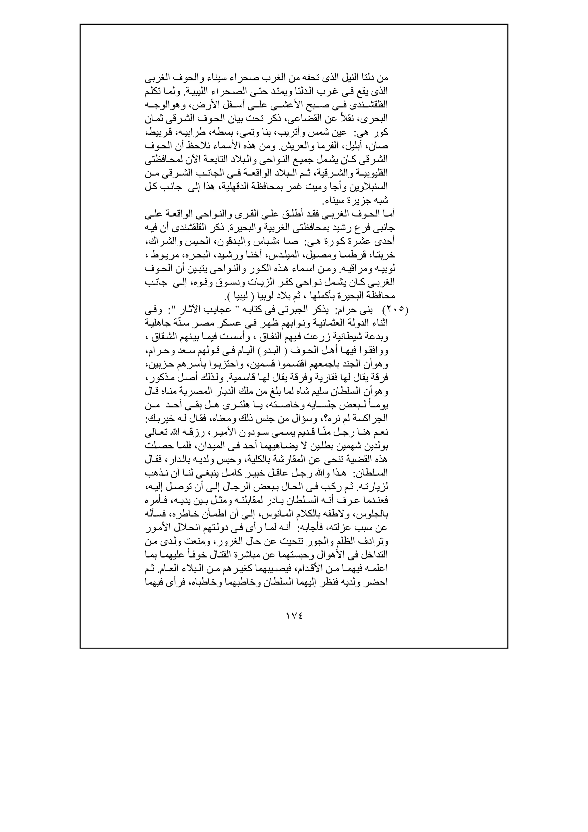 ١٧٤
‫من‬‫سيناء‬ ‫صحراء‬ ‫الغرب‬ ‫من‬ ‫تحفه‬ ‫الذى‬ ‫النيل‬ ‫دلتا‬‫و‬‫الغربى‬ ‫الحوف‬
‫دلتا‬‫ال‬ ‫رب‬‫غ‬ ‫ى‬‫ف‬ ‫يقع‬ ‫الذى‬‫و‬‫ة‬‫الليبي‬ ‫حراء‬‫الص‬ ‫ى‬‫حت‬ ‫د‬‫يمت‬.‫و‬‫م‬‫تكل‬ ‫ا‬‫لم‬
‫ن‬ ‫القلقش‬‫األرض‬ ‫فل‬ ‫أس‬ ‫ى‬ ‫عل‬ ‫ى‬ ‫األعش‬ ‫بح‬ ‫ص‬ ‫ى‬ ‫ف‬ ‫دى‬،‫و‬‫ھ‬‫و‬‫ه‬ ‫الوج‬
‫البحرى‬،‫القضاعى‬ ‫عن‬ ً‫ال‬‫نق‬،‫ان‬‫ثم‬ ‫رقى‬‫الش‬ ‫وف‬‫الح‬ ‫بيان‬ ‫تحت‬ ‫ذكر‬
‫ھى‬ ‫كور‬:‫شمس‬ ‫عين‬‫وأتريب‬،‫بنا‬‫و‬‫تمى‬،‫بسطه‬،‫ه‬‫طرابي‬،،‫ربيط‬‫ق‬
‫صان‬،‫أبليل‬،‫الفرما‬‫و‬‫العريش‬.‫و‬‫وف‬‫الح‬ ‫أن‬ ‫نالحظ‬ ‫األسماء‬ ‫ھذه‬ ‫من‬
‫واحى‬‫الن‬ ‫ع‬‫جمي‬ ‫مل‬‫يش‬ ‫ان‬‫ك‬ ‫رقى‬‫الش‬‫و‬‫افظتى‬‫لمح‬ ‫اآلن‬ ‫ة‬‫التابع‬ ‫بالد‬‫ال‬
‫ة‬ ‫القليوبي‬‫و‬‫رقية‬ ‫الش‬،‫ن‬ ‫م‬ ‫رقى‬ ‫الش‬ ‫ب‬ ‫الجان‬ ‫ى‬ ‫ف‬ ‫ة‬ ‫الواقع‬ ‫بالد‬ ‫ال‬ ‫م‬ ‫ث‬
‫السنبالوين‬‫و‬‫أجا‬‫و‬‫الدقھلية‬ ‫بمحافظة‬ ‫غمر‬ ‫ميت‬،‫ھذا‬‫إلى‬‫ب‬‫جان‬‫ل‬‫ك‬
‫سيناء‬ ‫جزيرة‬ ‫شبه‬.
‫رى‬ ‫الق‬ ‫ى‬ ‫عل‬ ‫ق‬ ‫أطل‬ ‫د‬ ‫فق‬ ‫ى‬ ‫الغرب‬ ‫وف‬ ‫الح‬ ‫ا‬ ‫أم‬‫و‬‫ى‬ ‫عل‬ ‫ة‬ ‫الواقع‬ ‫واحى‬ ‫الن‬
‫الغربية‬ ‫بمحافظتى‬ ‫رشيد‬ ‫فرع‬ ‫جانبى‬‫و‬‫البحيرة‬.‫ه‬‫في‬ ‫أن‬ ‫القلقشندى‬ ‫ذكر‬
‫ى‬‫ھ‬ ‫ورة‬‫ك‬ ‫رة‬‫عش‬ ‫أحدى‬:‫ا‬‫ص‬،‫باس‬‫ش‬‫و‬‫دقون‬‫الب‬،‫يس‬‫الح‬‫و‬‫راك‬‫الش‬،
‫ا‬‫خربت‬،‫ا‬ ‫قرطس‬‫و‬‫يل‬‫مص‬،‫دس‬ ‫الميل‬،‫ا‬‫أخن‬‫و‬‫يد‬‫رش‬،‫ره‬‫البح‬،‫وط‬‫مري‬،
‫ه‬ ‫لوبي‬‫و‬‫ه‬ ‫مراقي‬.‫و‬‫ور‬ ‫الك‬ ‫ذه‬ ‫ھ‬ ‫ماء‬ ‫اس‬ ‫ن‬ ‫م‬‫و‬‫وف‬ ‫الح‬ ‫أن‬ ‫ين‬ ‫يتب‬ ‫واحى‬ ‫الن‬
‫ات‬ ‫الزي‬ ‫ر‬ ‫كف‬ ‫واحى‬ ‫ن‬ ‫مل‬ ‫يش‬ ‫ان‬ ‫ك‬ ‫ى‬ ‫الغرب‬‫و‬‫وق‬ ‫دس‬‫و‬‫وه‬ ‫ف‬،‫ى‬ ‫إل‬‫ب‬ ‫جان‬
‫بأكملھا‬ ‫البحيرة‬ ‫محافظة‬،‫لوبيا‬ ‫بالد‬ ‫ثم‬)‫ليبيا‬(.
)٢٠٥(‫حرام‬ ‫بنى‬:‫ه‬‫كتاب‬ ‫فى‬ ‫الجبرتى‬ ‫يذكر‬"‫ار‬‫اآلث‬ ‫ب‬‫عجاي‬":‫و‬‫ى‬‫ف‬
‫ة‬‫العثماني‬ ‫الدولة‬ ‫اثناء‬‫و‬‫وابھم‬‫ن‬‫ة‬‫جاھلي‬ ‫ة‬ّ‫ن‬‫س‬ ‫ر‬‫مص‬ ‫كر‬‫عس‬ ‫ى‬‫ف‬ ‫ر‬‫ظھ‬
‫و‬‫اق‬‫النف‬ ‫يھم‬‫ف‬ ‫زرعت‬ ‫شيطانية‬ ‫بدعة‬،‫و‬‫قاق‬‫الش‬ ‫نھم‬‫بي‬ ‫ا‬‫فيم‬ ‫ت‬‫أسس‬،
‫و‬‫وف‬ ‫الح‬ ‫ل‬ ‫أھ‬ ‫ا‬ ‫فيھ‬ ‫وا‬ ‫وافق‬)‫د‬ ‫الب‬‫و‬(‫عد‬ ‫س‬ ‫ولھم‬ ‫ق‬ ‫ى‬ ‫ف‬ ‫ام‬ ‫الي‬‫و‬‫رام‬ ‫ح‬،
‫و‬‫ھ‬‫و‬‫مين‬‫قس‬ ‫موا‬‫اقتس‬ ‫باجمعھم‬ ‫الجند‬ ‫أن‬،‫و‬‫زبين‬‫ح‬ ‫رھم‬‫بأس‬ ‫وا‬‫احتزب‬،
‫فقارية‬ ‫لھا‬ ‫يقال‬ ‫فرقة‬‫و‬‫مية‬‫قاس‬ ‫ا‬‫لھ‬ ‫يقال‬ ‫فرقة‬.‫و‬‫ل‬‫أص‬ ‫ذلك‬‫ل‬‫ذكور‬‫م‬،
‫وھ‬‫و‬‫ال‬‫ق‬ ‫اه‬‫من‬ ‫المصرية‬ ‫الديار‬ ‫ملك‬ ‫من‬ ‫بلغ‬ ‫لما‬ ‫شاه‬ ‫سليم‬ ‫السلطان‬ ‫أن‬
‫ايه‬ ‫جلس‬ ‫بعض‬ ‫ل‬ ً‫ا‬ ‫يوم‬‫و‬‫ته‬ ‫خاص‬،‫د‬ ‫أح‬ ‫ى‬ ‫بق‬ ‫ل‬ ‫ھ‬ ‫رى‬ ‫ھلت‬ ‫ا‬ ‫ي‬‫ن‬ ‫م‬
‫نره؟‬ ‫لم‬ ‫الجراكسة‬،‫و‬‫ذلك‬ ‫جنس‬ ‫من‬ ‫سؤال‬‫و‬‫معناه‬،‫ه‬‫ل‬ ‫ال‬‫فق‬‫ك‬‫خيرب‬:
‫ا‬ ‫ھن‬ ‫م‬ ‫نع‬‫ر‬ ‫األمي‬ ‫ودون‬ ‫س‬ ‫مى‬ ‫يس‬ ‫ديم‬ ‫ق‬ ‫ا‬ ّ‫ن‬‫م‬ ‫ل‬ ‫رج‬،‫ﷲ‬ ‫ه‬ ‫رزق‬‫الى‬ ‫تع‬
‫ال‬ ‫ين‬‫بطل‬ ‫شھمين‬ ‫بولدين‬‫ى‬‫ف‬ ‫د‬‫أح‬ ‫اھيھما‬‫يض‬‫دان‬‫المي‬،‫لت‬‫حص‬ ‫ا‬‫فلم‬
‫ھذه‬‫بالكلية‬ ‫المقارشة‬ ‫عن‬ ‫تنحى‬ ‫القضية‬،‫وحبس‬‫و‬‫دار‬‫بال‬ ‫ه‬‫لدي‬،‫ال‬‫فق‬
‫لطان‬ ‫الس‬:‫ذا‬ ‫ھ‬‫و‬‫ذھب‬ ‫ن‬ ‫أن‬ ‫ا‬ ‫لن‬ ‫ى‬ ‫ينبغ‬ ‫ل‬ ‫كام‬ ‫ر‬ ‫خبي‬ ‫ل‬ ‫عاق‬ ‫ل‬ ‫رج‬ ‫ﷲ‬
‫ه‬‫لزيارت‬.‫ال‬‫الرج‬ ‫بعض‬‫ب‬ ‫ال‬‫الح‬ ‫ى‬ ‫ف‬ ‫ب‬‫رك‬ ‫م‬ ‫ث‬‫ه‬ ‫إلي‬ ‫ل‬‫توص‬ ‫أن‬ ‫ى‬ ‫إل‬،
‫ه‬ ‫لمقابلت‬ ‫ادر‬ ‫ب‬ ‫لطان‬ ‫الس‬ ‫ه‬ ‫أن‬ ‫رف‬ ‫ع‬ ‫دما‬ ‫فعن‬‫و‬‫ين‬ ‫ب‬ ‫ل‬ ‫مث‬‫ه‬ ‫يدي‬،‫أمره‬ ‫ف‬
‫بالجلوس‬،‫أنوس‬‫الم‬ ‫بالكالم‬ ‫والطفه‬،‫اطره‬‫خ‬ ‫أن‬‫اطم‬ ‫أن‬ ‫ى‬‫إل‬،‫أله‬‫فس‬
‫عزلته‬ ‫سبب‬ ‫عن‬،‫فأجابه‬:‫ور‬‫األم‬ ‫الل‬‫انح‬ ‫تھم‬‫دول‬ ‫ى‬‫ف‬ ‫رأى‬ ‫ا‬‫لم‬ ‫ه‬‫أن‬
‫و‬‫الظلم‬ ‫ترادف‬‫و‬‫الغرور‬ ‫حال‬ ‫عن‬ ‫تنحيت‬ ‫الجور‬،‫و‬‫ن‬‫م‬ ‫دى‬‫ول‬ ‫منعت‬
‫األھوال‬ ‫فى‬ ‫التداخل‬‫و‬‫ا‬‫بم‬ ‫ا‬‫عليھم‬ ً‫ا‬‫خوف‬ ‫ال‬‫القت‬ ‫مباشرة‬ ‫عن‬ ‫حبستھما‬
‫في‬ ‫ه‬ ‫اعلم‬‫م‬ ‫ا‬ ‫ھم‬‫دام‬ ‫األق‬ ‫ن‬،‫ام‬ ‫الع‬ ‫بالء‬ ‫ال‬ ‫ن‬ ‫م‬ ‫رھم‬ ‫كغي‬ ‫يبھما‬ ‫فيص‬.‫م‬ ‫ث‬
‫السلطان‬ ‫إليھما‬ ‫فنظر‬ ‫ولديه‬ ‫احضر‬‫و‬‫خاطبھما‬‫و‬‫خاطباه‬،‫ف‬‫فيھما‬ ‫رأى‬
 