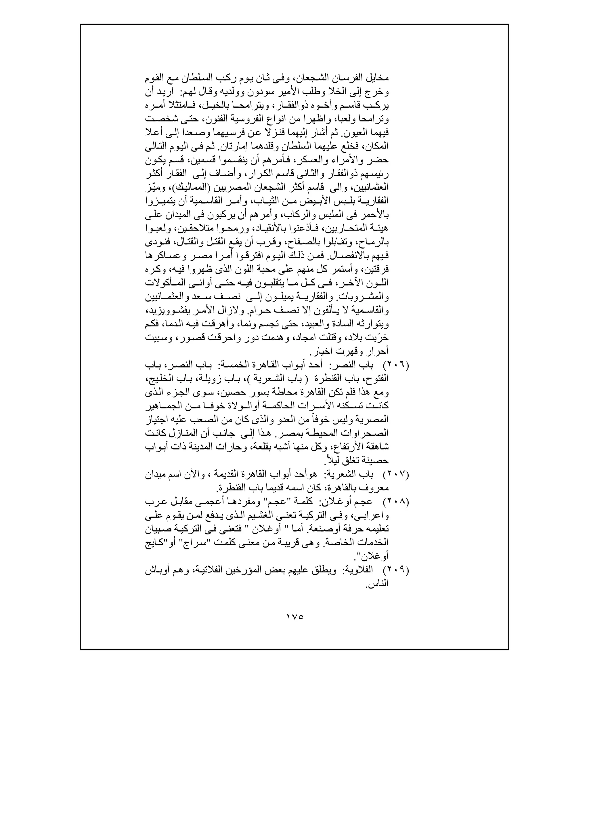 ١٧٥
‫جعان‬‫الش‬ ‫ان‬‫الفرس‬ ‫مخايل‬،‫و‬‫وم‬‫الق‬ ‫ع‬‫م‬ ‫لطان‬‫الس‬ ‫ب‬‫رك‬ ‫وم‬‫ي‬ ‫ان‬‫ث‬ ‫ى‬‫ف‬
‫و‬‫خرج‬‫إلى‬‫الخال‬‫و‬‫سودون‬ ‫األمير‬ ‫طلب‬‫و‬‫ولديه‬‫و‬‫م‬‫لھ‬ ‫ال‬‫ق‬:‫أن‬ ‫د‬‫اري‬
‫م‬ ‫قاس‬ ‫ب‬ ‫يرك‬‫و‬‫وه‬ ‫أخ‬‫ذ‬‫و‬‫ار‬ ‫الفق‬،‫و‬‫ي‬‫ت‬‫ل‬ ‫بالخي‬ ‫ا‬ ‫رامح‬،‫ف‬‫ا‬‫ره‬ ‫أم‬ ‫متثال‬
‫و‬‫ترامحا‬‫و‬‫لعبا‬،‫و‬‫الفنون‬ ‫الفروسية‬ ‫انواع‬ ‫من‬ ‫اظھرا‬،‫ت‬‫شخص‬ ‫ى‬‫حت‬
‫العيون‬ ‫فيھما‬.‫يھما‬‫فرس‬ ‫ن‬‫ع‬ ‫زال‬‫فن‬ ‫إليھما‬ ‫أشار‬ ‫ثم‬‫و‬‫عدا‬‫ص‬‫ال‬‫أع‬ ‫ى‬‫إل‬
‫المكان‬،‫السلطان‬ ‫عليھما‬ ‫فخلع‬‫و‬‫إمارتان‬ ‫قلدھما‬.‫الت‬ ‫وم‬‫الي‬ ‫ى‬‫ف‬ ‫م‬‫ث‬‫ا‬‫لى‬
‫حضر‬‫و‬‫األمراء‬‫و‬‫العسكر‬،‫موا‬‫ينقس‬ ‫أن‬ ‫أمرھم‬‫ف‬‫مين‬‫قس‬،‫ون‬‫يك‬ ‫م‬‫قس‬
‫ذ‬ ‫ھم‬‫رئيس‬‫و‬‫ار‬‫الفق‬‫و‬‫رار‬‫الك‬ ‫م‬‫قاس‬ ‫انى‬‫الث‬،‫و‬‫اف‬‫أض‬‫ى‬‫إل‬‫ر‬‫أكث‬ ‫ار‬‫الفق‬
‫العثمانيين‬،‫و‬‫إلى‬‫المصريين‬ ‫الشجعان‬ ‫أكثر‬ ‫قاسم‬)‫ك‬‫الممالي‬(،‫و‬‫ز‬ّ‫ي‬‫م‬
‫اب‬ ‫الثي‬ ‫ن‬ ‫م‬ ‫يض‬ ‫األب‬ ‫بس‬ ‫بل‬ ‫ة‬ ‫الفقاري‬،‫و‬‫زوا‬ ‫يتمي‬ ‫أن‬ ‫مية‬ ‫القاس‬ ‫ر‬ ‫أم‬
‫الملبس‬ ‫فى‬ ‫باألحمر‬‫و‬‫الركاب‬،‫و‬‫أمرھم‬‫ى‬‫عل‬ ‫الميدان‬ ‫فى‬ ‫يركبون‬ ‫أن‬
‫ال‬ ‫ة‬ ‫ھيئ‬‫م‬‫اربين‬ ‫تح‬،‫اد‬ ‫باألنقي‬ ‫أذعنوا‬ ‫ف‬،‫و‬‫ين‬ ‫متالحق‬ ‫وا‬ ‫رمح‬،‫و‬‫وا‬ ‫لعب‬
‫اح‬ ‫بالرم‬،‫و‬‫فاح‬ ‫بالص‬ ‫ابلوا‬ ‫تق‬،‫و‬‫ل‬ ‫القت‬ ‫ع‬ ‫يق‬ ‫أن‬ ‫رب‬ ‫ق‬‫و‬‫ال‬ ‫القت‬،‫ودى‬ ‫فن‬
‫ال‬ ‫باالنفص‬ ‫يھم‬ ‫ف‬.‫ر‬ ‫مص‬ ‫را‬ ‫أم‬ ‫وا‬ ‫افترق‬ ‫وم‬ ‫الي‬ ‫ك‬ ‫ذل‬ ‫ن‬ ‫فم‬‫و‬‫اكرھا‬ ‫عس‬
‫فرقتين‬،‫و‬‫منھ‬ ‫كل‬ ‫أستمر‬‫ه‬‫في‬ ‫ظھروا‬ ‫الذى‬ ‫اللون‬ ‫محبة‬ ‫على‬ ‫م‬،‫و‬‫ره‬‫ك‬
‫ر‬ ‫اآلخ‬ ‫ون‬ ‫الل‬،‫و‬ ‫يتقلب‬ ‫ا‬ ‫م‬ ‫ل‬ ‫ك‬ ‫ى‬ ‫ف‬‫أكوالت‬ ‫الم‬ ‫ى‬ ‫أوان‬ ‫ى‬ ‫حت‬ ‫ه‬ ‫في‬ ‫ن‬
‫و‬‫روبات‬ ‫المش‬.‫و‬‫ون‬ ‫يميل‬ ‫ة‬ ‫الفقاري‬‫ى‬ ‫إل‬‫عد‬ ‫س‬ ‫ف‬ ‫نص‬‫و‬‫انيين‬ ‫العثم‬
‫و‬‫رام‬ ‫ح‬ ‫ف‬ ‫نص‬ ‫إال‬ ‫ألفون‬ ‫ي‬ ‫ال‬ ‫مية‬ ‫القاس‬.‫و‬‫يفش‬ ‫ر‬ ‫األم‬ ‫الزال‬‫وو‬‫يزيد‬،
‫و‬‫السادة‬ ‫يتوارثه‬‫و‬‫العبيد‬،‫تجسم‬ ‫حتى‬‫و‬‫نما‬،‫و‬‫دما‬‫ال‬ ‫ه‬‫في‬ ‫ت‬‫أھرق‬،‫م‬‫فك‬
‫بالد‬ ‫خرّبت‬،‫و‬‫امجاد‬ ‫قتلت‬،‫و‬‫دور‬ ‫ھدمت‬‫و‬‫ت‬‫احرق‬‫ور‬‫قص‬،‫و‬‫بيت‬‫س‬
‫أح‬‫رار‬‫و‬‫اخيار‬ ‫قھرت‬.
)٢٠٦(‫النصر‬ ‫باب‬:‫ة‬‫الخمس‬ ‫اھرة‬‫الق‬ ‫واب‬‫أب‬ ‫د‬‫أح‬:‫ر‬‫النص‬ ‫اب‬‫ب‬،‫اب‬‫ب‬
‫الفتوح‬،‫القنطرة‬ ‫باب‬)‫عرية‬‫الش‬ ‫باب‬(،‫ة‬‫زويل‬ ‫اب‬‫ب‬،‫يج‬‫الخل‬ ‫اب‬‫ب‬،
‫حصين‬ ‫بسور‬ ‫محاطة‬ ‫القاھرة‬ ‫تكن‬ ‫فلم‬ ‫ھذا‬ ‫ومع‬،‫ذى‬‫ال‬ ‫زء‬‫الج‬ ‫وى‬‫س‬
‫أ‬ ‫ة‬ ‫الحاكم‬ ‫رات‬ ‫األس‬ ‫كنه‬ ‫تس‬ ‫ت‬ ‫كان‬‫و‬‫اھير‬ ‫الجم‬ ‫ن‬ ‫م‬ ‫ا‬ ‫خوف‬ ‫والة‬ ‫ال‬
‫ال‬‫مصرية‬‫و‬‫العد‬ ‫من‬ ّ‫خوفا‬ ‫ليس‬‫و‬‫و‬‫اجتياز‬ ‫عليه‬ ‫الصعب‬ ‫من‬ ‫كان‬ ‫الذى‬
‫ر‬ ‫بمص‬ ‫ة‬ ‫المحيط‬ ‫حراوات‬ ‫الص‬.‫ذا‬ ‫ھ‬‫ى‬ ‫إل‬‫أن‬ ‫ب‬ ‫جان‬‫ازل‬ ‫المن‬‫ت‬ ‫كان‬
‫شاھقة‬‫األرتفاع‬،‫بقلعة‬ ‫أشبه‬ ‫منھا‬ ‫وكل‬،‫و‬‫واب‬‫أب‬ ‫ذات‬ ‫المدينة‬ ‫حارات‬
ً‫ال‬‫لي‬ ‫تغلق‬ ‫حصينة‬.
)٢٠٧(‫الشعرية‬ ‫باب‬:‫ھ‬‫و‬‫القديمة‬ ‫القاھرة‬ ‫أبواب‬ ‫أحد‬،‫و‬‫اآلن‬‫ميدان‬ ‫اسم‬
‫معروف‬‫بالقاھرة‬،‫القنطرة‬ ‫باب‬ ‫قديما‬ ‫اسمه‬ ‫كان‬.
)٢٠٨(‫الن‬ ‫أوغ‬ ‫م‬ ‫عج‬:‫ة‬ ‫كلم‬"‫م‬ ‫عج‬"‫و‬‫ى‬ ‫أعجم‬ ‫ا‬ ‫مفردھ‬‫رب‬ ‫ع‬ ‫ل‬ ‫مقاب‬
‫و‬‫ا‬‫عر‬‫ا‬‫ب‬‫ى‬،‫و‬‫ى‬ ‫عل‬ ‫وم‬ ‫يق‬ ‫ن‬ ‫لم‬ ‫دفع‬ ‫ي‬ ‫ذى‬ ‫ال‬ ‫يم‬ ‫الغش‬ ‫ى‬ ‫تعن‬ ‫ة‬ ‫التركي‬ ‫ى‬ ‫ف‬
‫أ‬ ‫حرفة‬ ‫تعليمه‬‫و‬‫نعة‬‫ص‬.‫ا‬‫أم‬"‫الن‬‫أوغ‬"‫بيان‬‫ص‬ ‫ة‬‫التركي‬ ‫ى‬‫ف‬ ‫ى‬‫فتعن‬
‫الخاصة‬ ‫الخدمات‬.‫ى‬‫معن‬ ‫ن‬‫م‬ ‫ة‬‫قريب‬ ‫وھى‬‫ت‬‫كلم‬"‫راج‬‫س‬"‫أ‬‫و‬"‫ايج‬‫ك‬
‫أ‬‫وغالن‬".
)٢٠٩(‫الفالوية‬:‫ة‬‫الفالتي‬ ‫المؤرخين‬ ‫بعض‬ ‫عليھم‬ ‫ويطلق‬،‫اش‬‫أوب‬ ‫م‬‫وھ‬
‫الناس‬.
 