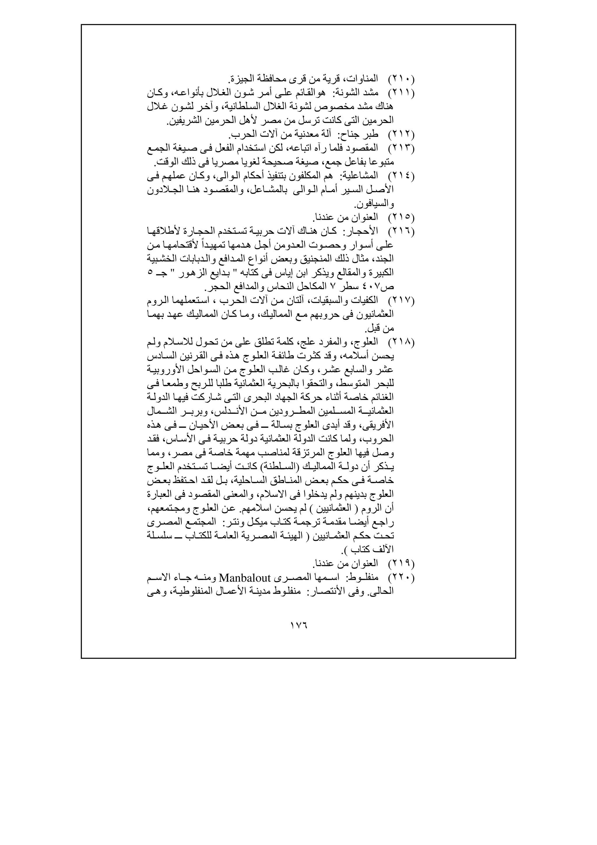 ١٧٦
)٢١٠(‫المناوات‬،‫الجيزة‬ ‫محافظة‬ ‫قرى‬ ‫من‬ ‫قرية‬.
)٢١١(‫الشونة‬ ‫مشد‬:‫ھ‬‫و‬‫الق‬‫ه‬‫بأنواع‬ ‫الل‬‫الغ‬ ‫ون‬‫ش‬ ‫ر‬‫أم‬ ‫ى‬‫عل‬ ‫ائم‬،‫و‬‫ان‬‫ك‬
‫م‬ ‫ھناك‬‫لطانية‬‫الس‬ ‫الغالل‬ ‫لشونة‬ ‫مخصوص‬ ‫شد‬،‫و‬‫الل‬‫غ‬ ‫ون‬‫لش‬ ‫ر‬‫آخ‬
‫الح‬ ‫ألھل‬ ‫مصر‬ ‫من‬ ‫ترسل‬ ‫كانت‬ ‫التى‬ ‫الحرمين‬‫الشريفين‬ ‫رمين‬.
)٢١٢(‫جناح‬ ‫طبر‬:‫آلة‬‫معدنية‬‫الحرب‬ ‫آالت‬ ‫من‬.
)٢١٣(‫اتباعه‬ ‫رآه‬ ‫فلما‬ ‫المقصود‬،‫ع‬‫الجم‬ ‫يغة‬‫ص‬ ‫ى‬‫ف‬ ‫الفعل‬ ‫استخدام‬ ‫لكن‬
‫جمع‬ ‫بفاعل‬ ‫متبوعا‬،‫لغويا‬ ‫صحيحة‬ ‫صيغة‬‫مصريا‬‫الوقت‬ ‫ذلك‬ ‫فى‬.
)٢١٤(‫المشاعلية‬:‫والى‬‫ال‬ ‫أحكام‬ ‫بتنفيذ‬ ‫المكلفون‬ ‫ھم‬،‫ى‬‫ف‬ ‫م‬‫عملھ‬ ‫ان‬‫وك‬
‫و‬ ‫ال‬ ‫ام‬ ‫أم‬ ‫ير‬ ‫الس‬ ‫ل‬ ‫األص‬‫ا‬‫لى‬‫اعل‬ ‫بالمش‬،‫و‬‫الدون‬ ‫الج‬ ‫ا‬ ‫ھن‬ ‫ود‬ ‫المقص‬
‫و‬‫السيافون‬.
)٢١٥(‫عندنا‬ ‫من‬ ‫العنوان‬.
)٢١٦(‫ار‬ ‫األحج‬:‫ا‬ ‫ألطالقھ‬ ‫ارة‬ ‫الحج‬ ‫تخدم‬‫تس‬ ‫ة‬ ‫حربي‬ ‫آالت‬ ‫اك‬ ‫ھن‬ ‫ان‬ ‫ك‬
‫وار‬‫أس‬ ‫ى‬‫عل‬‫و‬‫د‬‫الع‬ ‫وت‬‫حص‬‫و‬‫ھ‬ ‫ل‬‫أج‬ ‫من‬‫ن‬‫م‬ ‫ا‬‫ألقتحامھ‬ ً‫ا‬‫د‬‫تمھي‬ ‫دمھا‬
‫الجند‬،‫المنجنيق‬ ‫ذلك‬ ‫مثال‬‫و‬‫دافع‬‫الم‬ ‫أنواع‬ ‫بعض‬‫و‬‫بية‬‫الخش‬ ‫دبابات‬‫ال‬
‫الكبيرة‬‫و‬‫المقالع‬‫و‬‫إياس‬ ‫ابن‬ ‫يذكر‬‫كتابه‬ ‫فى‬"‫ور‬‫الزھ‬ ‫دايع‬‫ب‬"‫ـ‬‫ج‬٥
‫ص‬٤٠٧‫سطر‬٧‫النحاس‬ ‫المكاحل‬‫و‬‫الحجر‬ ‫المدافع‬.
)٢١٧(‫ال‬‫والسبقيات‬ ‫كفيات‬،‫رب‬‫الح‬ ‫آالت‬ ‫ن‬‫م‬ ‫آلتان‬،‫روم‬‫ال‬ ‫تعملھما‬‫اس‬
‫العثمانيون‬‫ك‬‫الممالي‬ ‫ع‬‫م‬ ‫حروبھم‬ ‫فى‬،‫ا‬‫بھم‬ ‫د‬‫عھ‬ ‫ك‬‫الممالي‬ ‫ان‬‫ك‬ ‫ا‬‫وم‬
‫قبل‬ ‫من‬.
)٢١٨(‫ال‬‫علوج‬،‫علج‬ ‫والمفرد‬،‫م‬‫ول‬ ‫الم‬‫لالس‬ ‫ول‬‫تح‬ ‫من‬ ‫على‬ ‫تطلق‬ ‫كلمة‬
‫ي‬‫أسالمه‬ ‫حسن‬،‫ادس‬‫الس‬ ‫رنين‬‫الق‬ ‫ى‬‫ف‬ ‫ذه‬‫ھ‬ ‫وج‬‫العل‬ ‫ة‬‫طائف‬ ‫رت‬‫كث‬ ‫وقد‬
‫ر‬‫عش‬ ‫والسابع‬ ‫عشر‬،‫ة‬‫األوروبي‬ ‫واحل‬‫الس‬ ‫ن‬‫م‬ ‫وج‬‫العل‬ ‫ب‬‫غال‬ ‫ان‬‫وك‬
‫المتوسط‬ ‫للبحر‬،‫ى‬‫ف‬ ‫ا‬‫وطمع‬ ‫ربح‬‫لل‬ ‫طلبا‬ ‫العثمانية‬ ‫بالبحرية‬ ‫والتحقوا‬
‫ة‬‫الدول‬ ‫ا‬‫فيھ‬ ‫اركت‬‫ش‬ ‫ى‬‫الت‬ ‫البحرى‬ ‫الجھاد‬ ‫حركة‬ ‫أثناء‬ ‫خاصة‬ ‫الغنائم‬
‫ال‬ ‫لمين‬ ‫المس‬ ‫ة‬ ‫العثماني‬‫دلس‬ ‫األن‬ ‫ن‬ ‫م‬ ‫رودين‬ ‫مط‬،‫مال‬ ‫الش‬ ‫ر‬ ‫وبرب‬
‫األفريقى‬،‫ذه‬‫ھ‬ ‫ى‬‫ف‬ ‫ـ‬‫ـ‬ ‫ان‬‫األحي‬ ‫ض‬‫بع‬ ‫ى‬‫ف‬ ‫ـ‬‫ـ‬ ‫الة‬‫بس‬ ‫العلوج‬ ‫أبدى‬ ‫وقد‬
‫الحروب‬،‫اس‬‫األس‬ ‫ى‬‫ف‬ ‫ة‬‫حربي‬ ‫دولة‬ ‫العثمانية‬ ‫الدولة‬ ‫كانت‬ ‫ولما‬،‫د‬‫فق‬
‫العلوج‬ ‫فيھا‬ ‫وصل‬‫المرتزقة‬‫مصر‬ ‫فى‬ ‫خاصة‬ ‫مھمة‬ ‫لمناصب‬،‫ومما‬
‫ك‬ ‫الممالي‬ ‫ة‬ ‫دول‬ ‫أن‬ ‫ذكر‬ ‫ي‬)‫لطنة‬ ‫الس‬(‫تخد‬ ‫تس‬ ‫ا‬ ‫أيض‬ ‫ت‬ ‫كان‬‫وج‬ ‫العل‬ ‫م‬
‫احلية‬ ‫الس‬ ‫اطق‬ ‫المن‬ ‫ض‬ ‫بع‬ ‫م‬ ‫حك‬ ‫ى‬ ‫ف‬ ‫ة‬ ‫خاص‬،‫ض‬ ‫بع‬ ‫تفظ‬ ‫اح‬ ‫د‬ ‫لق‬ ‫ل‬ ‫ب‬
‫العلوج‬‫االسالم‬ ‫فى‬ ‫يدخلوا‬ ‫ولم‬ ‫بدينھم‬،‫العبارة‬ ‫فى‬ ‫المقصود‬ ‫والمعنى‬
‫الروم‬ ‫أن‬)‫العثمانيين‬(‫اسالمھم‬ ‫يحسن‬ ‫لم‬.‫تمعھم‬‫ومج‬ ‫وج‬‫العل‬ ‫ن‬‫ع‬،
‫ر‬‫ونت‬ ‫ل‬‫ميك‬ ‫اب‬‫كت‬ ‫ة‬‫ترجم‬ ‫ة‬‫مقدم‬ ‫ا‬‫أيض‬ ‫ع‬‫راج‬:‫رى‬‫المص‬ ‫ع‬‫المجتم‬
‫انيي‬ ‫العثم‬ ‫م‬ ‫حك‬ ‫ت‬ ‫تح‬‫ن‬)‫لة‬ ‫سلس‬ ‫ـ‬ ‫ـ‬ ‫اب‬ ‫للكت‬ ‫ة‬ ‫العام‬ ‫رية‬ ‫المص‬ ‫ة‬ ‫الھيئ‬
‫كتاب‬ ‫اآللف‬(.
)٢١٩(‫عندنا‬ ‫من‬ ‫العنوان‬.
)٢٢٠(‫وط‬ ‫منفل‬:‫رى‬ ‫المص‬ ‫مھا‬ ‫اس‬Manbalout‫و‬‫م‬ ‫االس‬ ‫اء‬ ‫ج‬ ‫ه‬ ‫من‬
‫الحالى‬.‫و‬‫ار‬‫األنتص‬ ‫فى‬:‫ة‬‫المنفلوطي‬ ‫ال‬‫األعم‬ ‫ة‬‫مدين‬ ‫وط‬‫منفل‬،‫و‬‫ى‬‫ھ‬
 