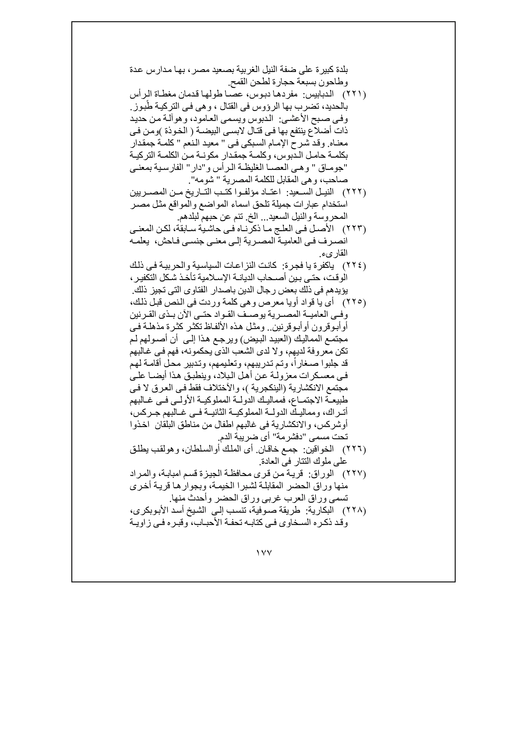 ١٧٧
‫كبيرة‬ ‫بلدة‬‫مصر‬ ‫بصعيد‬ ‫الغربية‬ ‫النيل‬ ‫ضفة‬ ‫على‬،‫دة‬‫ع‬ ‫دارس‬‫م‬ ‫ا‬‫بھ‬
‫و‬‫حجار‬ ‫بسبعة‬ ‫طاحون‬‫القمح‬ ‫لطحن‬ ‫ة‬.
)٢٢١(‫دبابيس‬‫ال‬:‫وس‬‫دب‬ ‫ا‬‫مفردھ‬،‫رأس‬‫ال‬ ‫اة‬‫مغط‬ ‫دمان‬‫ق‬ ‫ا‬‫طولھ‬ ‫ا‬‫عص‬
‫بالحديد‬،‫القتال‬ ‫فى‬ ‫الرؤوس‬ ‫بھا‬ ‫تضرب‬،‫وز‬‫ب‬ً‫ط‬ ‫ة‬‫التركي‬ ‫ى‬‫ف‬ ‫وھى‬.
‫و‬‫ى‬‫األعش‬ ‫بح‬‫ص‬ ‫ى‬‫ف‬:‫دبوس‬‫ال‬‫و‬‫امود‬‫الع‬ ‫مى‬‫يس‬،‫و‬‫ھ‬‫و‬‫د‬‫حدي‬ ‫ن‬‫م‬ ‫ة‬‫آل‬
‫ة‬‫البيض‬ ‫ى‬‫البس‬ ‫ال‬‫قت‬ ‫ى‬‫ف‬ ‫بھا‬ ‫ينتفع‬ ‫أضالع‬ ‫ذات‬)‫وذة‬‫الخ‬(‫و‬‫ى‬‫ف‬ ‫ن‬‫م‬
‫اه‬‫معن‬.‫و‬‫اإل‬ ‫رح‬‫ش‬ ‫د‬ ‫ق‬‫ى‬‫ف‬ ‫بكى‬‫الس‬ ‫ام‬ ‫م‬"‫نعم‬‫ال‬ ‫د‬ ‫معي‬"‫دار‬ ‫جمق‬ ‫ة‬ ‫كلم‬
‫دبوس‬ ‫ال‬ ‫ل‬ ‫حام‬ ‫ة‬ ‫بكلم‬،‫و‬‫ة‬ ‫التركي‬ ‫ة‬ ‫الكلم‬ ‫ن‬ ‫م‬ ‫ة‬ ‫مكون‬ ‫دار‬ ‫جمق‬ ‫ة‬ ‫كلم‬
"‫اق‬ ‫جوم‬"‫و‬‫رأس‬ ‫ال‬ ‫ة‬ ‫الغليظ‬ ‫ا‬ ‫العص‬ ‫ى‬ ‫ھ‬‫و‬"‫دار‬"‫ى‬ ‫بمعن‬ ‫ية‬ ‫الفارس‬
‫صاحب‬،‫المصرية‬ ‫للكلمة‬ ‫المقابل‬ ‫وھى‬"‫شومه‬".
)٢٢٢(‫عيد‬ ‫الس‬ ‫ل‬ ‫الني‬:‫ريين‬ ‫المص‬ ‫ن‬ ‫م‬ ‫اريخ‬ ‫الت‬ ‫ب‬ ‫كت‬ ‫وا‬ ‫مؤلف‬ ‫اد‬ ‫اعت‬
‫استخدام‬‫المواضع‬ ‫اسماء‬ ‫تلحق‬ ‫جميلة‬ ‫عبارات‬‫و‬‫ر‬‫مص‬ ‫ل‬‫مث‬ ‫المواقع‬
‫المحروسة‬‫و‬‫السعيد‬ ‫النيل‬...‫الخ‬.‫لبلدھم‬ ‫حبھم‬ ‫عن‬ ‫تنم‬.
)٢٢٣(‫ابقة‬ ‫س‬ ‫ية‬ ‫حاش‬ ‫ى‬ ‫ف‬ ‫اه‬ ‫ذكرن‬ ‫ا‬ ‫م‬ ‫ج‬ ‫العل‬ ‫ى‬ ‫ف‬ ‫ل‬ ‫األص‬،‫ى‬ ‫المعن‬ ‫ن‬ ‫لك‬
‫رية‬ ‫المص‬ ‫ة‬ ‫العامي‬ ‫ى‬ ‫ف‬ ‫رف‬ ‫انص‬‫ى‬ ‫إل‬‫احش‬ ‫ف‬ ‫ى‬ ‫جنس‬ ‫ى‬ ‫معن‬،‫ه‬ ‫يعلم‬
‫القارىء‬.
)٢٢٤(‫رة‬‫فج‬ ‫يا‬ ‫ياكفرة‬:‫ية‬‫السياس‬ ‫ات‬‫النزاع‬ ‫ت‬‫كان‬‫و‬‫ا‬‫ك‬‫ذل‬ ‫ى‬‫ف‬ ‫ة‬‫لحربي‬
‫ت‬ ‫الوق‬،‫الد‬ ‫حاب‬ ‫أص‬ ‫ين‬ ‫ب‬ ‫ى‬ ‫حت‬‫ر‬ ‫التكفي‬ ‫كل‬ ‫ش‬ ‫ذ‬ ‫تأخ‬ ‫المية‬ ‫اإلس‬ ‫ة‬ ‫يان‬،
‫ذلك‬ ‫تجيز‬ ‫التى‬ ‫الفتاوى‬ ‫باصدار‬ ‫الدين‬ ‫رجال‬ ‫بعض‬ ‫ذلك‬ ‫فى‬ ‫يؤيدھم‬.
)٢٢٥(‫أ‬ ‫قواد‬ ‫يا‬ ‫أى‬‫و‬‫كلمة‬ ‫وھى‬ ‫معرص‬ ‫يا‬‫وردت‬‫ك‬‫ذل‬ ‫ل‬‫قب‬ ‫نص‬‫ال‬ ‫فى‬،
‫رنين‬ ‫الق‬ ‫ذى‬ ‫ب‬ ‫اآلن‬ ‫ى‬ ‫حت‬ ‫واد‬ ‫الق‬ ‫ف‬ ‫يوص‬ ‫رية‬ ‫المص‬ ‫ة‬ ‫العامي‬ ‫ى‬ ‫وف‬
‫أ‬‫و‬‫أب‬‫و‬‫أ‬ ‫قرون‬‫و‬‫أب‬‫و‬‫قرنين‬..‫ر‬ ‫تكث‬ ‫اظ‬ ‫األلف‬ ‫ذه‬ ‫ھ‬ ‫ل‬ ‫ومث‬‫ى‬ ‫ف‬ ‫ة‬ ‫مذھل‬ ‫رة‬ ‫كث‬
‫ك‬‫الممالي‬ ‫ع‬‫مجتم‬)‫يض‬‫الب‬ ‫د‬ ‫العبي‬(‫ذا‬ ‫ھ‬ ‫ع‬‫ويرج‬‫ى‬ ‫إل‬‫م‬ ‫ل‬ ‫ولھم‬‫أص‬ ‫أن‬
‫لديھم‬ ‫معروفة‬ ‫تكن‬،‫يحكمونه‬ ‫الذى‬ ‫الشعب‬ ‫لدى‬ ‫وال‬،‫البھم‬‫غ‬ ‫ى‬‫ف‬ ‫فھم‬
ً‫ا‬‫غار‬‫ص‬ ‫جلبوا‬ ‫قد‬،‫دريبھم‬‫ت‬ ‫م‬‫وت‬،‫يمھم‬‫وتعل‬،‫م‬‫لھ‬ ‫ة‬‫أقام‬ ‫ل‬‫مح‬ ‫دبير‬‫وت‬
‫كرات‬ ‫معس‬ ‫ى‬ ‫ف‬‫بالد‬ ‫ال‬ ‫ل‬ ‫أھ‬ ‫ن‬ ‫ع‬ ‫ة‬ ‫معزول‬،‫وينطب‬‫ى‬ ‫عل‬ ‫ا‬ ‫أيض‬ ‫ذا‬ ‫ھ‬ ‫ق‬
‫االنكشارية‬ ‫مجتمع‬)‫الينكجرية‬(،‫ى‬‫ف‬ ‫ال‬ ‫رق‬‫الع‬ ‫ى‬‫ف‬ ‫فقط‬ ‫واآلختالف‬
‫اع‬ ‫االجتم‬ ‫ة‬ ‫طبيع‬،‫البھم‬ ‫غ‬ ‫ى‬ ‫ف‬ ‫ى‬ ‫األول‬ ‫ة‬ ‫المملوكي‬ ‫ة‬ ‫الدول‬ ‫ك‬ ‫فممالي‬
‫راك‬ ‫أت‬،‫ركس‬ ‫ج‬ ‫البھم‬ ‫غ‬ ‫ى‬ ‫ف‬ ‫ة‬ ‫الثاني‬ ‫ة‬ ‫المملوكي‬ ‫ة‬ ‫الدول‬ ‫ك‬ ‫وممالي‬،
‫أ‬‫و‬‫شركس‬،‫غالبھم‬ ‫فى‬ ‫واالنكشارية‬‫البلقان‬ ‫مناطق‬ ‫من‬ ‫اطفال‬‫ذوا‬‫اخ‬
‫مسم‬ ‫تحت‬‫ى‬"‫دفشرمة‬"‫أ‬‫الدم‬ ‫ضريبة‬ ‫ى‬.
)٢٢٦(‫الخواقين‬:‫ان‬‫خاق‬ ‫ع‬‫جم‬.‫أ‬ ‫ك‬‫المل‬ ‫أى‬‫و‬‫لطان‬‫الس‬،‫و‬‫ھ‬‫و‬‫ق‬‫يطل‬ ‫ب‬‫لق‬
‫العادة‬ ‫فى‬ ‫التتار‬ ‫ملوك‬ ‫على‬.
)٢٢٧(‫الوراق‬:‫ة‬‫امباب‬ ‫م‬‫قس‬ ‫زة‬‫الجي‬ ‫ة‬‫محافظ‬ ‫رى‬‫ق‬ ‫ن‬‫م‬ ‫ة‬‫قري‬،‫راد‬‫والم‬
‫ة‬‫الخيم‬ ‫برا‬‫لش‬ ‫ة‬‫المقابل‬ ‫الحضر‬ ‫وراق‬ ‫منھا‬،‫رى‬‫أخ‬ ‫ة‬‫قري‬ ‫ا‬‫وبجوارھ‬
‫وأحد‬ ‫الحضر‬ ‫وراق‬ ‫غربى‬ ‫العرب‬ ‫وراق‬ ‫تسمى‬‫منھا‬ ‫ث‬.
)٢٢٨(‫البكارية‬:‫وفية‬‫ص‬ ‫طريقة‬،‫ب‬‫تنس‬‫ى‬‫إل‬‫األب‬ ‫د‬‫أس‬ ‫يخ‬‫الش‬‫و‬‫بكرى‬،
‫اب‬ ‫األحب‬ ‫ة‬ ‫تحف‬ ‫ه‬ ‫كتاب‬ ‫ى‬ ‫ف‬ ‫خاوى‬ ‫الس‬ ‫ره‬ ‫ذك‬ ‫د‬ ‫وق‬،‫ة‬ ‫زاوي‬ ‫ى‬ ‫ف‬ ‫ره‬ ‫وقب‬
 