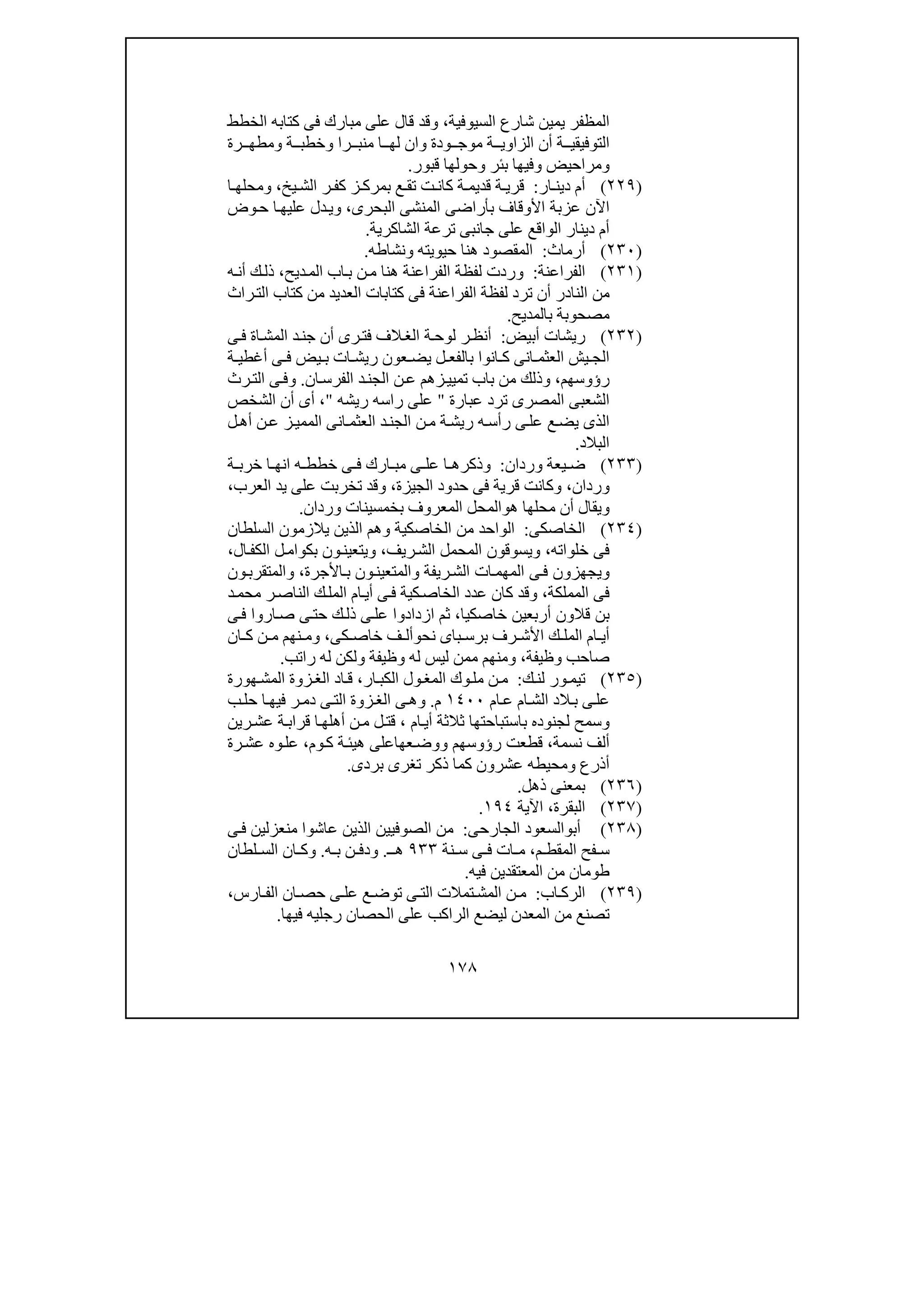 ١٧٨
‫الم‬‫ظ‬‫السيوفية‬ ‫شارع‬ ‫يمين‬ ‫فر‬،‫الخطط‬ ‫كتابه‬ ‫فى‬ ‫مبارك‬ ‫على‬ ‫قال‬ ‫وقد‬
‫رة‬ ‫ومطھ‬ ‫ة‬ ‫وخطب‬ ‫را‬ ‫منب‬ ‫ا‬ ‫لھ‬ ‫وان‬ ‫ودة‬ ‫موج‬ ‫ة‬ ‫الزاوي‬ ‫أن‬ ‫ة‬ ‫التوفيقي‬
‫وحولھ‬ ‫بئر‬ ‫وفيھا‬ ‫ومراحيض‬‫قبور‬ ‫ا‬.
)٢٢٩(‫ار‬ ‫دين‬ ‫أم‬:‫ة‬ ‫قري‬‫يخ‬ ‫الش‬ ‫ر‬ ‫كف‬ ‫ز‬ ‫بمرك‬ ‫ع‬ ‫تق‬ ‫ت‬ ‫كان‬ ‫ة‬ ‫قديم‬،‫و‬‫ا‬ ‫محلھ‬
‫عز‬ ‫اآلن‬‫البحرى‬ ‫المنشى‬ ‫بأراضى‬ ‫األوقاف‬ ‫بة‬،‫و‬‫وض‬‫ح‬ ‫ا‬‫عليھ‬ ‫دل‬‫ي‬
‫الشاكرية‬ ‫ترعة‬ ‫جانبى‬ ‫على‬ ‫الواقع‬ ‫دينار‬ ‫أم‬.
)٢٣٠(‫أرماث‬:‫حيويته‬ ‫ھنا‬ ‫المقصود‬‫و‬‫نشاطه‬.
)٢٣١(‫الفراعنة‬:‫وردت‬‫ديح‬‫الم‬ ‫اب‬‫ب‬ ‫ن‬‫م‬ ‫ھنا‬ ‫الفراعنة‬ ‫لفظة‬،‫ه‬‫أن‬ ‫ك‬‫ذل‬
‫من‬‫راث‬‫الت‬ ‫كتاب‬ ‫من‬ ‫العديد‬ ‫كتابات‬ ‫فى‬ ‫الفراعنة‬ ‫لفظة‬ ‫ترد‬ ‫أن‬ ‫النادر‬
‫بالمديح‬ ‫مصحوبة‬.
)٢٣٢(‫أبيض‬ ‫ريشات‬:‫ى‬‫ف‬ ‫اة‬‫المش‬ ‫د‬‫جن‬ ‫أن‬ ‫رى‬‫فت‬ ‫الف‬‫الغ‬ ‫ة‬‫لوح‬ ‫ر‬‫أنظ‬
‫ل‬ ‫بالفع‬ ‫انوا‬ ‫ك‬ ‫انى‬ ‫العثم‬ ‫يش‬ ‫الج‬‫ة‬ ‫أغطي‬ ‫ى‬ ‫ف‬ ‫يض‬ ‫ب‬ ‫ات‬ ‫ريش‬ ‫عون‬ ‫يض‬
‫رؤوسھم‬،‫و‬‫ان‬‫الفرس‬ ‫د‬‫الجن‬ ‫ن‬‫ع‬ ‫زھم‬‫تميي‬ ‫باب‬ ‫من‬ ‫ذلك‬.‫و‬‫رث‬‫الت‬ ‫ى‬‫ف‬
‫الم‬ ‫الشعبى‬‫ترد‬ ‫صرى‬‫عبارة‬"‫ريشه‬ ‫راسه‬ ‫على‬"،‫الشخص‬ ‫أن‬ ‫أى‬
‫ل‬‫أھ‬ ‫ن‬‫ع‬ ‫ز‬‫الممي‬ ‫انى‬‫العثم‬ ‫د‬‫الجن‬ ‫ن‬‫م‬ ‫ة‬‫ريش‬ ‫ه‬‫رأس‬ ‫ى‬‫عل‬ ‫ع‬‫يض‬ ‫الذى‬
‫البالد‬.
)٢٣٣(‫وردان‬ ‫يعة‬ ‫ض‬:‫ة‬ ‫خرب‬ ‫ا‬ ‫انھ‬ ‫ه‬ ‫خطط‬ ‫ى‬ ‫ف‬ ‫ارك‬ ‫مب‬ ‫ى‬ ‫عل‬ ‫ا‬ ‫وذكرھ‬
‫وردان‬،‫الجيزة‬ ‫حدود‬ ‫فى‬ ‫قرية‬ ‫وكانت‬،‫تخربت‬ ‫وقد‬‫العرب‬ ‫يد‬ ‫على‬،
‫ھ‬ ‫محلھا‬ ‫أن‬ ‫ويقال‬‫و‬‫وردان‬ ‫بخمسينات‬ ‫المعروف‬ ‫المحل‬.
)٢٣٤(‫ال‬‫خاصكى‬:‫ال‬‫السلطان‬ ‫يالزمون‬ ‫الذين‬ ‫وھم‬ ‫الخاصكية‬ ‫من‬ ‫واحد‬
‫خلواته‬ ‫فى‬،‫و‬‫ي‬‫ال‬ ‫سوقون‬‫ريف‬‫الش‬ ‫محمل‬،‫ال‬‫الكف‬ ‫ل‬‫بكوام‬ ‫ون‬‫ويتعين‬،
‫وال‬ ‫ريفة‬‫الش‬ ‫ات‬‫المھم‬ ‫ى‬‫ف‬ ‫ويجھزون‬‫م‬‫األجرة‬‫ب‬ ‫ون‬‫تعين‬،‫ون‬‫والمتقرب‬
‫المملكة‬ ‫فى‬،‫ف‬ ‫كية‬‫الخاص‬ ‫عدد‬ ‫كان‬ ‫وقد‬‫د‬‫محم‬ ‫ر‬‫الناص‬ ‫ك‬‫المل‬ ‫ام‬‫أي‬ ‫ى‬
‫قال‬ ‫بن‬‫خاصكيا‬ ‫أربعين‬ ‫ون‬،‫ا‬ ‫ثم‬‫ى‬‫ف‬ ‫اروا‬‫ص‬ ‫ى‬‫حت‬ ‫ك‬‫ذل‬ ‫ى‬‫عل‬ ‫زدادوا‬
‫نح‬ ‫باى‬ ‫برس‬ ‫رف‬ ‫األش‬ ‫ك‬ ‫المل‬ ‫ام‬ ‫أي‬‫و‬‫كى‬ ‫خاص‬ ‫ف‬ ‫أل‬،‫ان‬ ‫ك‬ ‫ن‬ ‫م‬ ‫نھم‬ ‫وم‬
‫وظيفة‬ ‫صاحب‬،‫وظيفة‬ ‫له‬ ‫ليس‬ ‫ممن‬ ‫ومنھم‬‫راتب‬ ‫له‬ ‫ولكن‬.
)٢٣٥(‫ك‬‫لن‬ ‫ور‬‫تيم‬:‫ار‬‫الكب‬ ‫ول‬‫المغ‬ ‫وك‬‫مل‬ ‫ن‬‫م‬،‫ھورة‬‫المش‬ ‫زوة‬‫الغ‬ ‫اد‬‫ق‬
‫ام‬‫ع‬ ‫ام‬‫الش‬ ‫الد‬‫ب‬ ‫ى‬‫عل‬١٤٠٠‫م‬.‫و‬‫ب‬‫حل‬ ‫ا‬‫فيھ‬ ‫ر‬‫دم‬ ‫ى‬‫الت‬ ‫زوة‬‫الغ‬ ‫ى‬‫ھ‬
‫و‬‫باست‬ ‫لجنوده‬ ‫سمح‬‫ام‬‫أي‬ ‫ثالثة‬ ‫باحتھا‬،‫قت‬‫رين‬‫عش‬ ‫ة‬‫قراب‬ ‫ا‬‫أھلھ‬ ‫ن‬‫م‬ ‫ل‬
‫نسمة‬ ‫ألف‬،‫رؤوسھم‬ ‫قطعت‬‫و‬‫وم‬‫ك‬ ‫ة‬‫ھيئ‬ ‫عھاعلى‬‫وض‬،‫رة‬‫عش‬ ‫وه‬‫عل‬
‫أذرع‬‫و‬‫بردى‬ ‫تغرى‬ ‫ذكر‬ ‫كما‬ ‫عشرون‬ ‫محيطه‬.
)٢٣٦(‫ذھل‬ ‫بمعنى‬.
)٢٣٧(‫البقرة‬،‫اآلية‬١٩٤.
)٢٣٨(‫أب‬‫و‬‫الجارحى‬ ‫السعود‬:‫ال‬ ‫الصوفيين‬ ‫من‬‫ى‬‫ف‬ ‫منعزلين‬ ‫عاشوا‬ ‫ذين‬
‫م‬ ‫المقط‬ ‫فح‬ ‫س‬،‫نة‬ ‫س‬ ‫ى‬ ‫ف‬ ‫ات‬ ‫م‬٩٣٣‫ـ‬ ‫ھ‬.‫و‬‫ن‬ ‫دف‬‫ه‬ ‫ب‬.‫و‬‫لطان‬ ‫الس‬ ‫ان‬ ‫ك‬
‫فيه‬ ‫المعتقدين‬ ‫من‬ ‫طومان‬.
)٢٣٩(‫اب‬ ‫الرك‬:‫المش‬ ‫ن‬ ‫م‬‫ارس‬ ‫الف‬ ‫ان‬ ‫حص‬ ‫ى‬ ‫عل‬ ‫ع‬‫توض‬ ‫ى‬ ‫الت‬ ‫تمالت‬،
‫فيھا‬ ‫رجليه‬ ‫الحصان‬ ‫على‬ ‫الراكب‬ ‫ليضع‬ ‫المعدن‬ ‫من‬ ‫تصنع‬.
 