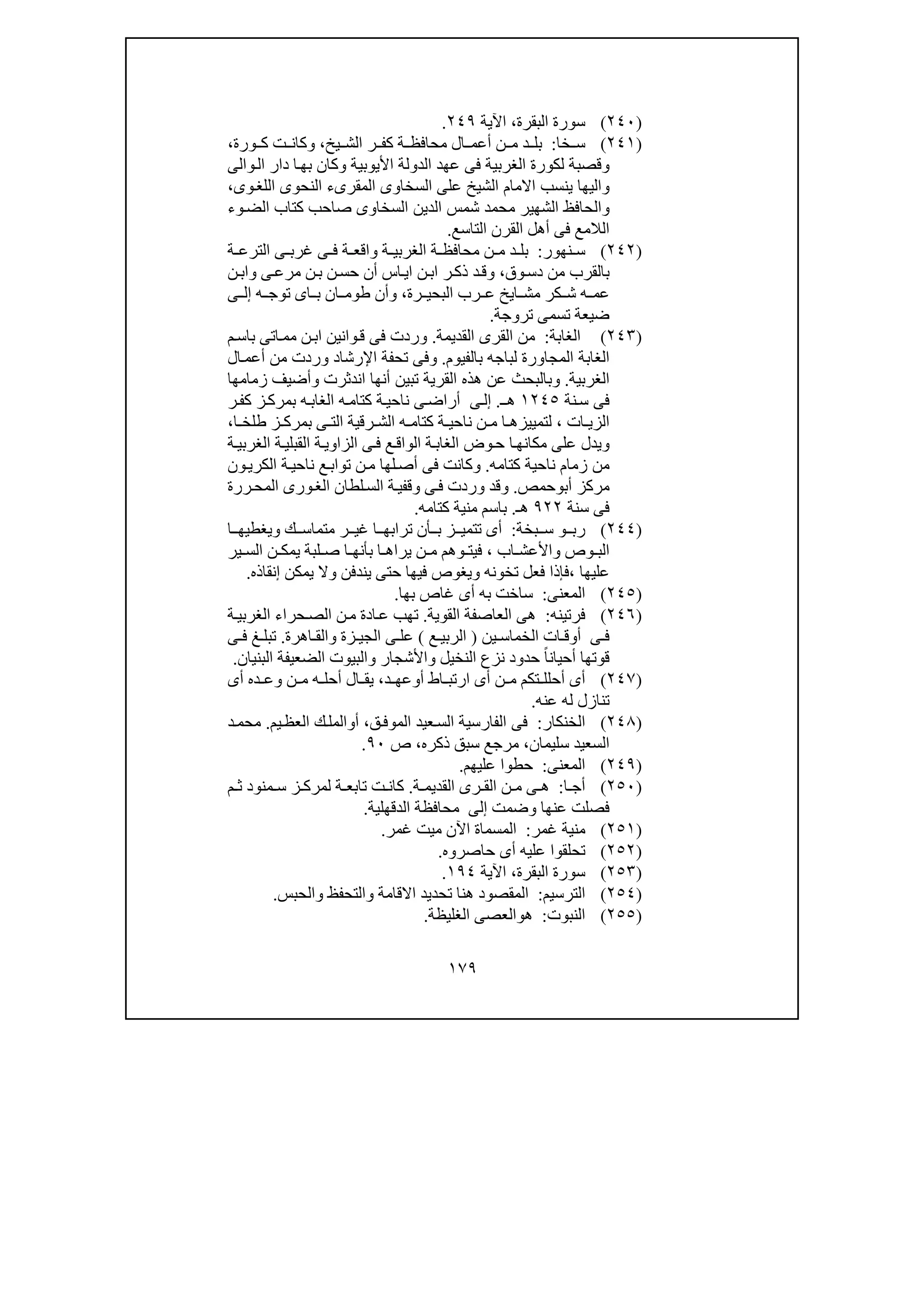 ١٧٩
)٢٤٠(‫البقرة‬ ‫سورة‬،‫اآلية‬٢٤٩.
)٢٤١(‫خا‬ ‫س‬:‫يخ‬ ‫الش‬ ‫ر‬ ‫كف‬ ‫ة‬ ‫محافظ‬ ‫ال‬ ‫أعم‬ ‫ن‬ ‫م‬ ‫د‬ ‫بل‬،‫ورة‬ ‫ك‬ ‫ت‬ ‫وكان‬،
‫األيوبي‬ ‫الدولة‬ ‫عھد‬ ‫فى‬ ‫الغربية‬ ‫لكورة‬ ‫وقصبة‬‫و‬‫ال‬ ‫دار‬ ‫ا‬‫بھ‬ ‫وكان‬ ‫ة‬‫ا‬‫لى‬
‫وى‬‫اللغ‬ ‫النحوى‬ ‫المقرىء‬ ‫السخاوى‬ ‫على‬ ‫الشيخ‬ ‫االمام‬ ‫ينسب‬ ‫واليھا‬،
‫وء‬‫الض‬ ‫كتاب‬ ‫صاحب‬ ‫السخاوى‬ ‫الدين‬ ‫شمس‬ ‫محمد‬ ‫الشھير‬ ‫والحافظ‬
‫التاسع‬ ‫القرن‬ ‫أھل‬ ‫فى‬ ‫الالمع‬.
)٢٤٢(‫نھور‬ ‫س‬:‫ة‬ ‫الترع‬ ‫ى‬ ‫غرب‬ ‫ى‬ ‫ف‬ ‫ة‬ ‫واقع‬ ‫ة‬ ‫الغربي‬ ‫ة‬ ‫محافظ‬ ‫ن‬ ‫م‬ ‫د‬ ‫بل‬
‫وق‬‫دس‬ ‫من‬ ‫بالقرب‬،‫ن‬‫حس‬ ‫أن‬ ‫اس‬‫اي‬ ‫ن‬‫اب‬ ‫ر‬‫ذك‬ ‫د‬‫وق‬‫ن‬‫واب‬ ‫ى‬‫مرع‬ ‫ن‬‫ب‬
‫رة‬ ‫البحي‬ ‫رب‬ ‫ع‬ ‫ايخ‬ ‫مش‬ ‫كر‬ ‫ش‬ ‫ه‬ ‫عم‬،‫ه‬ ‫توج‬ ‫اى‬ ‫ب‬ ‫ان‬ ‫طوم‬ ‫وأن‬‫ى‬ ‫إل‬
‫تروجة‬ ‫تسمى‬ ‫ضيعة‬.
)٢٤٣(‫الغابة‬:‫القديمة‬ ‫القرى‬ ‫من‬.‫م‬‫باس‬ ‫اتى‬‫مم‬ ‫ن‬‫اب‬ ‫وانين‬‫ق‬ ‫فى‬ ‫وردت‬
‫بالفيوم‬ ‫لباجه‬ ‫المجاورة‬ ‫الغابة‬.‫و‬‫ال‬‫أعم‬ ‫من‬ ‫وردت‬ ‫اإلرشاد‬ ‫تحفة‬ ‫فى‬
‫الغربية‬.‫و‬‫اندثرت‬ ‫أنھا‬ ‫تبين‬ ‫القرية‬ ‫ھذه‬ ‫عن‬ ‫بالبحث‬‫و‬‫ز‬ ‫أضيف‬‫مامھا‬
‫نة‬‫س‬ ‫فى‬١٢٤٥‫ـ‬‫ھ‬.‫ى‬‫إل‬‫ر‬‫كف‬ ‫ز‬‫بمرك‬ ‫ه‬‫الغاب‬ ‫ه‬‫كتام‬ ‫ة‬‫ناحي‬ ‫ى‬‫أراض‬
‫ات‬ ‫الزي‬،‫ناحي‬ ‫ن‬ ‫م‬ ‫ا‬ ‫لتمييزھ‬‫ا‬ ‫طلخ‬ ‫ز‬ ‫بمرك‬ ‫ى‬ ‫الت‬ ‫رقية‬ ‫الش‬ ‫ه‬ ‫كتام‬ ‫ة‬،
‫و‬‫ة‬‫الغربي‬ ‫ة‬‫القبلي‬ ‫ة‬‫الزاوي‬ ‫ى‬‫ف‬ ‫ع‬‫الواق‬ ‫ة‬‫الغاب‬ ‫وض‬‫ح‬ ‫ا‬‫مكانھ‬ ‫على‬ ‫يدل‬
‫كتامه‬ ‫ناحية‬ ‫زمام‬ ‫من‬.‫و‬‫ون‬‫الكري‬ ‫ة‬‫ناحي‬ ‫ع‬‫تواب‬ ‫ن‬‫م‬ ‫لھا‬‫أص‬ ‫فى‬ ‫كانت‬
‫أب‬ ‫مركز‬‫و‬‫حمص‬.‫و‬‫قد‬‫ررة‬‫المح‬ ‫ورى‬‫الغ‬ ‫لطان‬‫الس‬ ‫ة‬‫وقفي‬ ‫ى‬‫ف‬ ‫وردت‬
‫سنة‬ ‫فى‬٩٢٢‫ھـ‬.‫كتامه‬ ‫منية‬ ‫باسم‬.
)٢٤٤(‫رب‬‫و‬‫بخة‬ ‫س‬:‫ك‬ ‫متماس‬ ‫ر‬ ‫غي‬ ‫ا‬ ‫ترابھ‬ ‫أن‬ ‫ب‬ ‫ز‬ ‫تتمي‬ ‫أى‬‫و‬‫ا‬ ‫يغطيھ‬
‫وص‬ ‫الب‬‫و‬‫اب‬ ‫األعش‬،‫ف‬‫ي‬‫ير‬ ‫الس‬ ‫ن‬ ‫يمك‬ ‫لبة‬ ‫ص‬ ‫ا‬ ‫بأنھ‬ ‫ا‬ ‫يراھ‬ ‫ن‬ ‫م‬ ‫وھم‬ ‫ت‬
‫عليھا‬،‫تخونه‬ ‫فعل‬ ‫فإذا‬‫و‬‫فيھا‬ ‫يغوص‬‫يندفن‬ ‫حتى‬‫و‬‫إنقاذه‬ ‫يمكن‬ ‫ال‬.
)٢٤٥(‫المعنى‬:‫به‬ ‫ساخت‬‫بھا‬ ‫غاص‬ ‫أى‬.
)٢٤٦(‫فرتينه‬:‫القوية‬ ‫العاصفة‬ ‫ھى‬.‫ة‬‫الغربي‬ ‫حراء‬‫الص‬ ‫ن‬‫م‬ ‫ادة‬‫ع‬ ‫تھب‬
‫ين‬ ‫الخماس‬ ‫ات‬ ‫أوق‬ ‫ى‬ ‫ف‬)‫ع‬ ‫الربي‬(‫زة‬ ‫الجي‬ ‫ى‬ ‫عل‬‫و‬‫اھرة‬ ‫الق‬.‫ى‬ ‫ف‬ ‫غ‬ ‫تبل‬
‫النخيل‬ ‫نزع‬ ‫حدود‬ ً‫ا‬‫أحيان‬ ‫قوتھا‬‫و‬‫األشجار‬‫و‬‫البنيان‬ ‫الضعيفة‬ ‫البيوت‬.
)٢٤٧(‫أ‬ ‫اط‬ ‫ارتب‬ ‫أى‬ ‫ن‬ ‫م‬ ‫تكم‬ ‫أحلل‬ ‫أى‬‫و‬‫د‬ ‫عھ‬،‫أ‬ ‫ال‬ ‫يق‬‫ح‬‫أى‬ ‫ده‬ ‫وع‬ ‫ن‬ ‫م‬ ‫ه‬ ‫ل‬
‫له‬ ‫تنازل‬‫عنه‬.
)٢٤٨(‫الخنكار‬:‫الفارسية‬ ‫فى‬‫ق‬‫الموف‬ ‫عيد‬‫الس‬،‫أ‬‫و‬‫يم‬‫العظ‬ ‫ك‬‫المل‬.‫د‬‫محم‬
‫سليمان‬ ‫السعيد‬،‫ذكره‬ ‫سبق‬ ‫مرجع‬،‫ص‬٩٠.
)٢٤٩(‫المعنى‬:‫عليھم‬ ‫حطوا‬.
)٢٥٠(‫ا‬ ‫أج‬:‫ة‬ ‫القديم‬ ‫رى‬ ‫الق‬ ‫ن‬ ‫م‬ ‫ى‬ ‫ھ‬.‫م‬ ‫ث‬ ‫منود‬ ‫س‬ ‫ز‬ ‫لمرك‬ ‫ة‬ ‫تابع‬ ‫ت‬ ‫كان‬
‫عنھا‬ ‫فصلت‬‫و‬‫ضمت‬‫إلى‬‫الدقھلية‬ ‫محافظة‬.
)٢٥١(‫غمر‬ ‫منية‬:‫اآلن‬ ‫المسماة‬‫غمر‬ ‫ميت‬.
)٢٥٢(‫أ‬ ‫عليه‬ ‫تحلقوا‬‫ى‬‫حاصروه‬.
)٢٥٣(‫البقرة‬ ‫سورة‬،‫اآلية‬١٩٤.
)٢٥٤(‫الترسيم‬:‫ھنا‬ ‫المقصود‬‫االقامة‬ ‫تحديد‬‫والتحفظ‬‫و‬‫الحبس‬.
)٢٥٥(‫النبوت‬:‫ھ‬‫و‬‫الغليظة‬ ‫العصى‬.
 