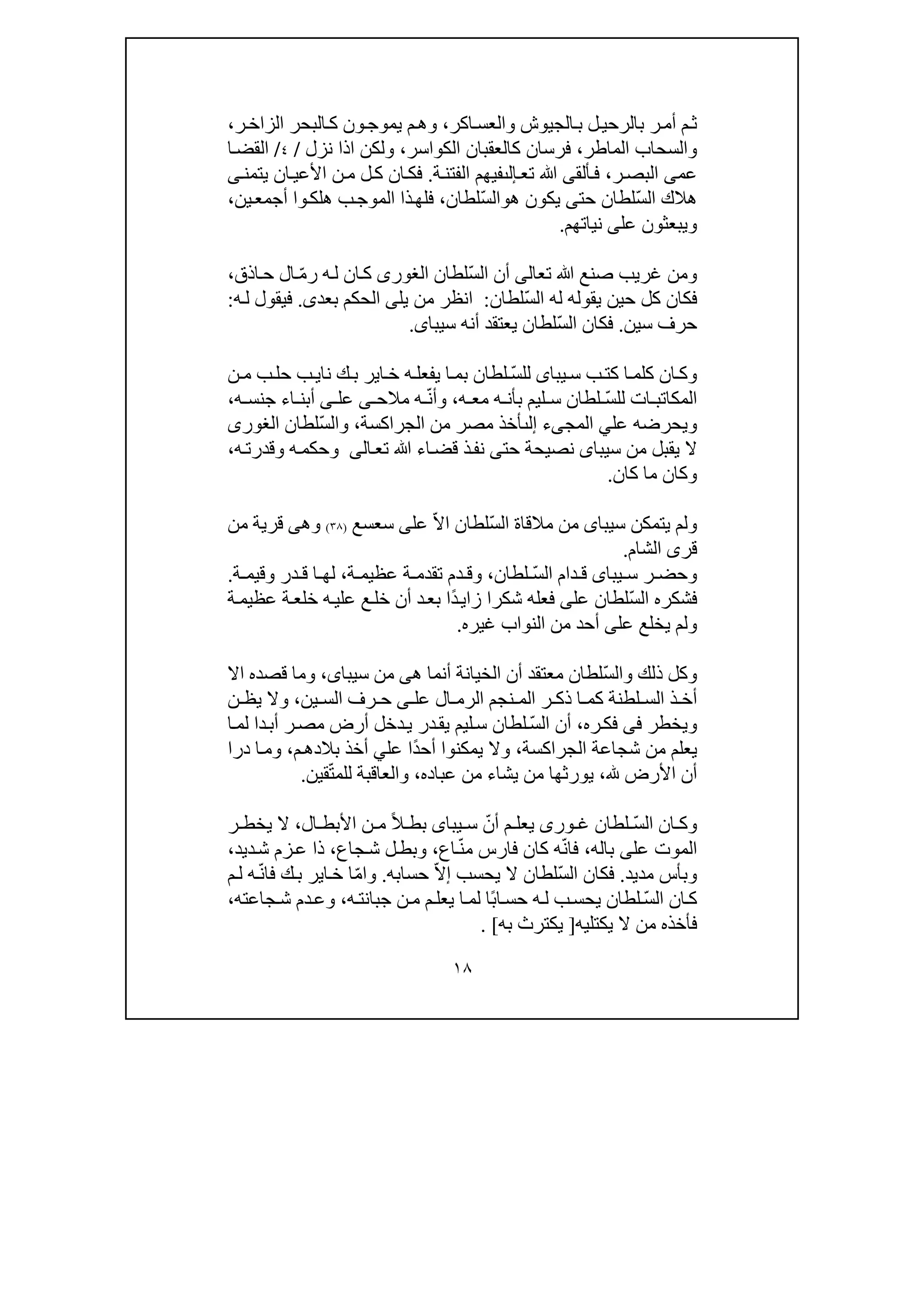 ١٨
‫اكر‬‫والعس‬ ‫الجيوش‬‫ب‬ ‫ل‬‫بالرحي‬ ‫ر‬‫أم‬ ‫م‬‫ث‬،‫ر‬‫الزاخ‬ ‫البحر‬‫ك‬ ‫ون‬‫يموج‬ ‫م‬‫وھ‬،
‫الماطر‬ ‫والسحاب‬،‫الكواسر‬ ‫كالعقبان‬ ‫فرسان‬،‫ول‬‫نزل‬ ‫اذا‬ ‫كن‬/٤/‫ا‬‫القض‬
‫عم‬‫ى‬‫ر‬‫البص‬،‫ألق‬‫ف‬‫ى‬‫تع‬ ‫ﷲ‬‫إلٮ‬‫ة‬‫الفتن‬ ‫فيھم‬.‫يتمن‬ ‫ان‬‫األعي‬ ‫ن‬‫م‬ ‫ل‬‫ك‬ ‫ان‬‫فك‬‫ى‬
‫ھالك‬ّ‫س‬‫ال‬‫حت‬ ‫لطان‬‫ى‬‫ھ‬ ‫يكون‬‫و‬ّ‫س‬‫ال‬‫لطان‬،‫ف‬‫ل‬‫ين‬‫أجمع‬ ‫وا‬‫ھلك‬ ‫ب‬‫الموج‬ ‫ذا‬‫ھ‬،
‫عل‬ ‫ويبعثون‬‫ى‬‫نياتھم‬.
‫ﷲ‬ ‫صنع‬ ‫غريب‬ ‫ومن‬‫تعالى‬ّ‫س‬‫ال‬ ‫أن‬‫لطان‬‫الغورى‬ّ‫م‬‫ر‬ ‫ه‬‫ل‬ ‫ان‬‫ك‬‫اذق‬‫ح‬ ‫ال‬،
ّ‫س‬‫ال‬ ‫له‬ ‫يقوله‬ ‫حين‬ ‫كل‬ ‫فكان‬‫لطان‬:‫يل‬ ‫من‬ ‫انظر‬‫ى‬‫بعد‬ ‫الحكم‬‫ى‬.‫فيقول‬‫ه‬‫ل‬:
‫سين‬ ‫حرف‬.ّ‫س‬‫ال‬ ‫فكان‬‫سيبا‬ ‫أنه‬ ‫يعتقد‬ ‫لطان‬‫ى‬.
‫يبا‬‫س‬ ‫ب‬‫كت‬ ‫ا‬‫كلم‬ ‫ان‬‫وك‬‫ى‬ّ‫س‬‫لل‬‫نا‬ ‫ك‬‫ب‬ ‫اير‬‫خ‬ ‫ه‬‫يفعل‬ ‫ا‬‫بم‬ ‫لطان‬‫ي‬‫ن‬ ‫م‬ ‫ب‬‫حل‬ ‫ب‬
ّ‫س‬‫لل‬ ‫ات‬ ‫المكاتب‬‫ه‬ ‫مع‬ ‫ه‬ ‫بأن‬ ‫ليم‬ ‫س‬ ‫لطان‬،ّ‫ن‬‫وأ‬‫مالح‬ ‫ه‬‫ى‬‫عل‬‫ى‬‫ه‬ ‫جنس‬ ‫اء‬ ‫أبن‬،
‫عل‬ ‫ويحرضه‬‫ي‬‫المج‬‫ى‬‫ء‬‫إلٮ‬‫الجراكسة‬ ‫من‬ ‫مصر‬ ‫أخذ‬،ّ‫س‬‫وال‬‫لطان‬‫الغورى‬
‫سيبا‬ ‫من‬ ‫يقبل‬ ‫ال‬‫ى‬‫حت‬ ‫نصيحة‬‫ى‬‫ﷲ‬ ‫اء‬‫قض‬ ‫ذ‬‫نف‬‫الى‬‫تع‬‫ه‬‫وقدرت‬ ‫ه‬‫وحكم‬،
‫كان‬ ‫ما‬ ‫وكان‬.
‫سيبا‬ ‫يتمكن‬ ‫ولم‬‫ى‬ّ‫س‬‫ال‬ ‫مالقاة‬ ‫من‬ّ‫ال‬‫ا‬ ‫لطان‬‫عل‬‫ى‬‫سعسع‬)٣٨(‫وھ‬‫ى‬‫من‬ ‫قرية‬
‫قر‬‫ى‬‫الشام‬.
‫يبا‬ ‫س‬ ‫ر‬ ‫وحض‬‫ى‬ّ‫س‬‫ال‬ ‫دام‬ ‫ق‬‫لطان‬،‫ة‬ ‫عظيم‬ ‫ة‬ ‫تقدم‬ ‫دم‬ ‫وق‬،‫ة‬ ‫وقيم‬ ‫در‬ ‫ق‬ ‫ا‬ ‫لھ‬.
ّ‫س‬‫ال‬ ‫فشكره‬‫عل‬ ‫لطان‬‫ى‬‫زا‬ ‫شكرا‬ ‫فعله‬‫ي‬ً‫د‬‫ا‬‫ة‬‫عظيم‬ ‫ة‬‫خلع‬ ‫ه‬‫علي‬ ‫ع‬‫خل‬ ‫أن‬ ‫د‬‫بع‬
‫عل‬ ‫يخلع‬ ‫ولم‬‫ى‬‫غيره‬ ‫النواب‬ ‫من‬ ‫أحد‬.
ّ‫س‬‫وال‬ ‫ذلك‬ ‫وكل‬‫ھ‬ ‫أنما‬ ‫الخيانة‬ ‫أن‬ ‫معتقد‬ ‫لطان‬‫ى‬‫سيبا‬ ‫من‬‫ى‬،‫اال‬ ‫قصده‬ ‫وما‬
‫عل‬ ‫ال‬ ‫الرم‬ ‫نجم‬ ‫الم‬ ‫ر‬ ‫ذك‬ ‫ا‬ ‫كم‬ ‫لطنة‬ ‫الس‬ ‫ذ‬ ‫أخ‬‫ى‬‫ين‬ ‫الس‬ ‫رف‬ ‫ح‬،‫ن‬ ‫يظ‬ ‫وال‬
‫ويخطر‬‫فى‬‫ره‬‫فك‬،ّ‫س‬‫ال‬ ‫أن‬‫ا‬‫لم‬ ‫دا‬‫أب‬ ‫ر‬‫مص‬ ‫أرض‬ ‫دخل‬‫ي‬ ‫در‬‫يق‬ ‫ليم‬‫س‬ ‫لطان‬
‫شجاعة‬ ‫من‬ ‫يعلم‬‫الجراكسة‬،ً‫د‬‫أح‬ ‫يمكنوا‬ ‫وال‬‫ا‬‫علي‬‫م‬‫بالدھ‬ ‫أخذ‬،‫درا‬ ‫ا‬‫وم‬
‫األرض‬ ‫أن‬،‫عباده‬ ‫من‬ ‫يشاء‬ ‫من‬ ‫يورثھا‬،ّ‫ت‬‫للم‬ ‫والعاقبة‬‫قين‬.
ّ‫س‬‫ال‬ ‫ان‬ ‫وك‬‫ور‬ ‫غ‬ ‫لطان‬‫ى‬‫م‬ ‫يعل‬ّ‫أن‬‫يبا‬ ‫س‬‫ى‬‫بط‬ً‫ال‬‫ال‬ ‫األبط‬ ‫ن‬ ‫م‬،‫ر‬ ‫يخط‬ ‫ال‬
‫عل‬ ‫الموت‬‫ى‬‫باله‬،ّ‫ن‬‫فا‬‫فارس‬ ‫كان‬ ‫ه‬ّ‫ن‬‫م‬‫اع‬،‫جاع‬‫ش‬ ‫ل‬‫وبط‬،‫ديد‬‫ش‬ ‫زم‬‫ع‬ ‫ذا‬،
‫مديد‬ ‫وبأس‬.ّ‫س‬‫ال‬ ‫فكان‬‫لطا‬‫يحسب‬ ‫ال‬ ‫ن‬ّ‫ال‬‫إ‬‫حساب‬‫ه‬.‫و‬‫ا‬ّ‫م‬ّ‫ن‬‫فا‬ ‫ك‬‫ب‬ ‫اير‬‫خ‬ ‫ا‬‫م‬‫ل‬ ‫ه‬
‫ان‬‫ك‬ّ‫س‬‫ال‬ً‫ب‬‫ا‬‫حس‬ ‫ه‬‫ل‬ ‫ب‬‫يحس‬ ‫لطان‬‫ه‬‫جبانت‬ ‫ن‬‫م‬ ‫م‬‫يعل‬ ‫ا‬‫لم‬ ‫ا‬،‫جاعته‬‫ش‬ ‫دم‬‫وع‬،
‫ال‬ ‫من‬ ‫فأخذه‬‫يكتليه‬]‫يكترث‬‫ب‬‫ه‬[.
 