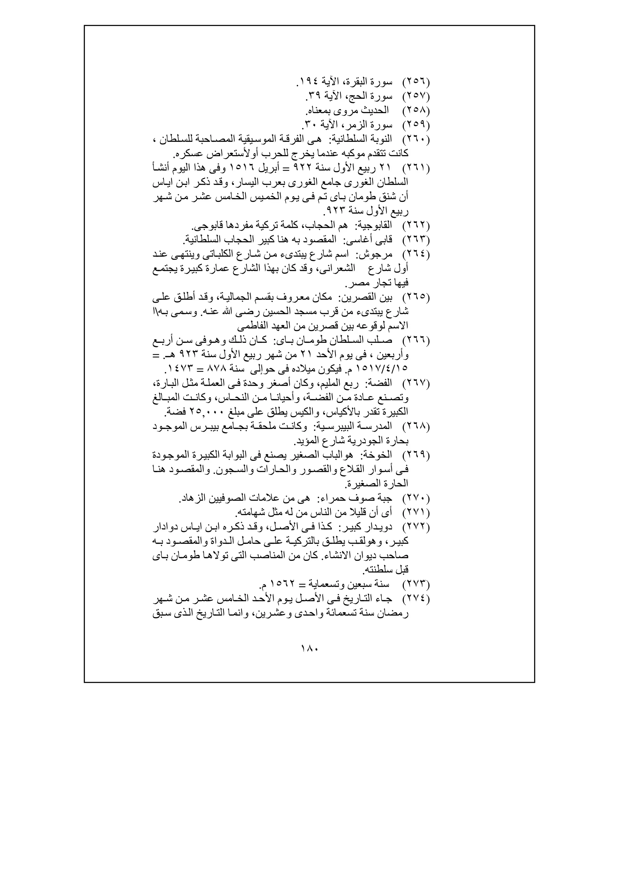 ١٨٠
)٢٥٦(‫البقرة‬ ‫سورة‬،‫اآلية‬١٩٤.
)٢٥٧(‫الحج‬ ‫سورة‬،‫اآلية‬٣٩.
)٢٥٨(‫بمعناه‬ ‫مروى‬ ‫الحديث‬.
)٢٥٩(‫الزمر‬ ‫سورة‬،‫اآلية‬٣٠.
)٢٦٠(‫السلطانية‬ ‫النوبة‬:‫لطان‬‫للس‬ ‫احبة‬‫المص‬ ‫يقية‬‫الموس‬ ‫ة‬‫الفرق‬ ‫ى‬‫ھ‬،
‫أ‬ ‫للحرب‬ ‫يخرج‬ ‫عندما‬ ‫موكبه‬ ‫تتقدم‬ ‫كانت‬‫و‬‫عسكره‬ ‫ألستعراض‬.
)٢٦١(٢١‫سنة‬ ‫األول‬ ‫ربيع‬٩٢٢=‫أبريل‬١٥١٦‫أ‬‫أنش‬ ‫اليوم‬ ‫ھذا‬ ‫وفى‬
‫اليسار‬ ‫بعرب‬ ‫الغورى‬ ‫جامع‬ ‫الغورى‬ ‫السلطان‬،‫اس‬‫اي‬ ‫ن‬‫اب‬ ‫ر‬‫ذك‬ ‫د‬‫وق‬
‫ھر‬‫ش‬ ‫ن‬‫م‬ ‫ر‬‫عش‬ ‫امس‬‫الخ‬ ‫يس‬‫الخم‬ ‫وم‬‫ي‬ ‫ى‬‫ف‬ ‫م‬‫ت‬ ‫اى‬‫ب‬ ‫طومان‬ ‫شنق‬ ‫أن‬
‫سنة‬ ‫األول‬ ‫ربيع‬٩٢٣.
)٢٦٢(‫القابوجية‬:‫ال‬ ‫ھم‬‫حجاب‬،‫قابوجى‬ ‫مفردھا‬ ‫تركية‬ ‫كلمة‬.
)٢٦٣(‫أغاسى‬ ‫قابى‬:‫السلطانية‬ ‫الحجاب‬ ‫كبير‬ ‫ھنا‬ ‫به‬ ‫المقصود‬.
)٢٦٤(‫مرجوش‬:‫د‬‫عن‬ ‫ى‬‫وينتھ‬ ‫اتى‬‫الكلب‬ ‫ارع‬‫ش‬ ‫ن‬‫م‬ ‫يبتدىء‬ ‫شارع‬ ‫اسم‬
‫الشعرانى‬ ‫شارع‬ ‫أول‬،‫ع‬‫يجتم‬ ‫رة‬‫كبي‬ ‫عمارة‬ ‫الشارع‬ ‫بھذا‬ ‫كان‬ ‫وقد‬
‫مصر‬ ‫تجار‬ ‫فيھا‬.
)٢٦٥(‫القصرين‬ ‫بين‬:‫ة‬‫الجمالي‬ ‫م‬‫بقس‬ ‫روف‬‫مع‬ ‫مكان‬،‫أ‬ ‫د‬‫وق‬‫ى‬‫عل‬ ‫ق‬‫طل‬
‫ه‬‫عن‬ ‫ﷲ‬ ‫رضى‬ ‫الحسين‬ ‫مسجد‬ ‫قرب‬ ‫من‬ ‫يبتدىء‬ ‫شارع‬.‫ه‬‫ب‬ ‫مى‬‫وس‬‫ا‬
‫الفاطمى‬ ‫العھد‬ ‫من‬ ‫قصرين‬ ‫بين‬ ‫لوقوعه‬ ‫االسم‬
)٢٦٦(‫اى‬ ‫ب‬ ‫ان‬ ‫طوم‬ ‫لطان‬ ‫الس‬ ‫لب‬ ‫ص‬:‫ك‬ ‫ذل‬ ‫ان‬ ‫ك‬‫و‬‫ھ‬‫و‬‫ع‬ ‫أرب‬ ‫ن‬ ‫س‬ ‫فى‬
‫و‬‫أربعين‬،‫األحد‬ ‫يوم‬ ‫فى‬٢١‫سنة‬ ‫األول‬ ‫ربيع‬ ‫شھر‬ ‫من‬٩٢٣‫ـ‬‫ھ‬= .
١٥/٤/١٥١٧‫م‬.‫حو‬ ‫فى‬ ‫ميالده‬ ‫فيكون‬‫إلى‬‫سنة‬٨٧٨=١٤٧٣.
)٢٦٧(‫الفضة‬:‫المليم‬ ‫ربع‬،‫ارة‬‫الب‬ ‫ل‬‫مث‬ ‫ة‬‫العمل‬ ‫ى‬‫ف‬ ‫وحدة‬ ‫أصغر‬ ‫وكان‬،
‫ة‬ ‫الفض‬ ‫ن‬ ‫م‬ ‫ادة‬ ‫ع‬ ‫نع‬ ‫وتص‬،‫اس‬ ‫النح‬ ‫ن‬ ‫م‬ ‫ا‬ ‫وأحيان‬،‫الغ‬ ‫المب‬ ‫ت‬ ‫وكان‬
‫باألكياس‬ ‫تقدر‬ ‫الكبيرة‬،‫مبلغ‬ ‫على‬ ‫يطلق‬ ‫والكيس‬٠٠٠,٢٥‫فضة‬.
)٢٦٨(‫ية‬ ‫البيبرس‬ ‫ة‬ ‫المدرس‬:‫ود‬ ‫الموج‬ ‫رس‬ ‫بيب‬ ‫امع‬ ‫بج‬ ‫ة‬ ‫ملحق‬ ‫ت‬ ‫وكان‬
‫المؤيد‬ ‫شارع‬ ‫الجودرية‬ ‫بحارة‬.
)٢٦٩(‫الخوخ‬‫ة‬:‫ھ‬‫و‬‫ودة‬‫الموج‬ ‫رة‬‫الكبي‬ ‫البوابة‬ ‫فى‬ ‫يصنع‬ ‫الصغير‬ ‫الباب‬
‫الع‬‫الق‬ ‫وار‬‫أس‬ ‫ى‬‫ف‬‫و‬‫ور‬‫القص‬‫و‬‫ارات‬‫الح‬‫جون‬‫والس‬.‫و‬‫ا‬ ‫ھن‬ ‫ود‬‫المقص‬
‫الصغيرة‬ ‫الحارة‬.
)٢٧٠(‫حمراء‬ ‫صوف‬ ‫جبة‬:‫الزھاد‬ ‫الصوفيين‬ ‫عالمات‬ ‫من‬ ‫ھى‬.
)٢٧١(‫شھامته‬ ‫مثل‬ ‫له‬ ‫من‬ ‫الناس‬ ‫من‬ ‫قليال‬ ‫أن‬ ‫أى‬.
)٢٧٢(‫ر‬ ‫كبي‬ ‫دار‬ ‫دوي‬:‫ل‬ ‫األص‬ ‫ى‬ ‫ف‬ ‫ذا‬ ‫ك‬،‫اس‬ ‫اي‬ ‫ن‬ ‫اب‬ ‫ره‬ ‫ذك‬ ‫د‬ ‫وق‬‫دوادار‬
‫ر‬ ‫كبي‬،‫وھ‬‫و‬‫ه‬ ‫ب‬ ‫ود‬ ‫والمقص‬ ‫دواة‬ ‫ال‬ ‫ل‬ ‫حام‬ ‫ى‬ ‫عل‬ ‫ة‬ ‫بالتركي‬ ‫ق‬ ‫يطل‬ ‫ب‬ ‫لق‬
‫االنشاء‬ ‫ديوان‬ ‫صاحب‬.‫اى‬‫ب‬ ‫ان‬‫طوم‬ ‫ا‬‫توالھ‬ ‫التى‬ ‫المناصب‬ ‫من‬ ‫كان‬
‫سلطنته‬ ‫قبل‬.
)٢٧٣(‫سبعين‬ ‫سنة‬‫و‬‫تسعماية‬=١٥٦٢‫م‬.
)٢٧٤(‫ھر‬ ‫ش‬ ‫ن‬ ‫م‬ ‫ر‬ ‫عش‬ ‫امس‬ ‫الخ‬ ‫د‬ ‫األح‬ ‫وم‬ ‫ي‬ ‫ل‬ ‫األص‬ ‫ى‬ ‫ف‬ ‫اريخ‬ ‫الت‬ ‫اء‬ ‫ج‬
‫رين‬‫وعش‬ ‫دى‬‫واح‬ ‫تسعمائة‬ ‫سنة‬ ‫رمضان‬،‫اريخ‬‫الت‬ ‫ا‬‫وانم‬‫بق‬‫س‬ ‫ذى‬‫ال‬
 