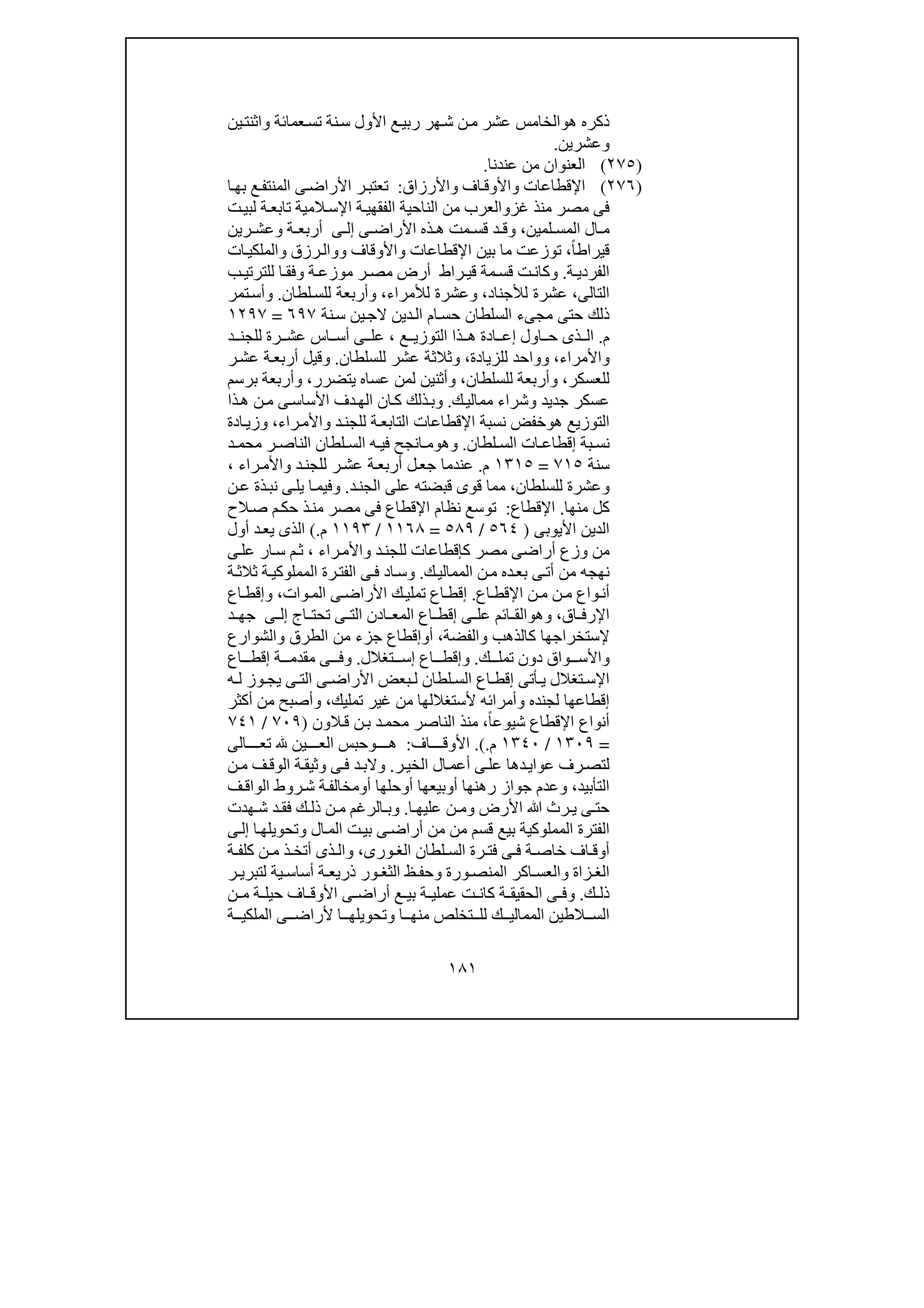 ١٨١
‫ھ‬ ‫ذكره‬‫و‬‫ين‬‫واثنت‬ ‫عمائة‬‫تس‬ ‫نة‬‫س‬ ‫األول‬ ‫ع‬‫ربي‬ ‫ھر‬‫ش‬ ‫ن‬‫م‬ ‫عشر‬ ‫الخامس‬
‫وعشرين‬.
)٢٧٥(‫عندنا‬ ‫من‬ ‫العنوان‬.
)٢٧٦(‫اإلقطاعات‬‫و‬‫اف‬‫األوق‬‫و‬‫األرزاق‬:‫ا‬‫بھ‬ ‫ع‬‫المنتف‬ ‫ى‬‫األراض‬ ‫ر‬‫تعتب‬
‫غز‬ ‫منذ‬ ‫مصر‬ ‫فى‬‫و‬‫اإل‬ ‫ة‬‫الفقھي‬ ‫الناحية‬ ‫من‬ ‫العرب‬‫ت‬‫لبي‬ ‫ة‬‫تابع‬ ‫المية‬‫س‬
‫لمين‬ ‫المس‬ ‫ال‬ ‫م‬،‫و‬‫ى‬ ‫األراض‬ ‫ذه‬ ‫ھ‬ ‫مت‬ ‫قس‬ ‫د‬ ‫ق‬‫ى‬ ‫إل‬‫ة‬ ‫أربع‬‫و‬‫ع‬‫رين‬ ‫ش‬
ً‫ا‬‫قيراط‬،‫اإلقطاعات‬ ‫بين‬ ‫ما‬ ‫توزعت‬‫و‬‫األوقاف‬‫وو‬‫رزق‬‫ال‬‫و‬‫ات‬‫الملكي‬
‫ة‬ ‫الفردي‬.‫و‬‫راط‬ ‫قي‬ ‫مة‬‫قس‬ ‫ت‬‫كان‬‫أرض‬‫ة‬ ‫موزع‬ ‫ر‬ ‫مص‬‫و‬‫ا‬ ‫فق‬‫ب‬ ‫للترتي‬
‫الت‬‫الى‬،‫لألجناد‬ ‫عشرة‬،‫و‬‫لألمراء‬ ‫عشرة‬،‫و‬‫لطان‬‫للس‬ ‫أربعة‬.‫و‬‫تمر‬‫أس‬
‫نة‬‫س‬ ‫ين‬‫الج‬ ‫دين‬‫ال‬ ‫ام‬‫حس‬ ‫السلطان‬ ‫مجىء‬ ‫حتى‬ ‫ذلك‬٦٩٧=١٢٩٧
‫م‬.‫ال‬ ‫ذا‬ ‫ھ‬ ‫ادة‬ ‫إع‬ ‫اول‬ ‫ح‬ ‫ذى‬ ‫ال‬‫ع‬ ‫توزي‬،‫د‬ ‫للجن‬ ‫رة‬ ‫عش‬ ‫اس‬ ‫أس‬ ‫ى‬ ‫عل‬
‫و‬‫األمراء‬،‫و‬‫للزيادة‬ ‫واحد‬،‫و‬‫للسلطان‬ ‫عشر‬ ‫ثالثة‬.‫و‬‫قيل‬‫ر‬‫عش‬ ‫ة‬‫أربع‬
‫للعسكر‬،‫و‬‫أربعة‬‫للسلطان‬،‫و‬‫يتضرر‬ ‫عساه‬ ‫لمن‬ ‫أثنين‬،‫و‬‫برسم‬ ‫أربعة‬
‫ك‬‫ممالي‬ ‫وشراء‬ ‫جديد‬ ‫عسكر‬.‫و‬‫ذا‬‫ھ‬ ‫ن‬‫م‬ ‫ى‬‫األساس‬ ‫دف‬‫