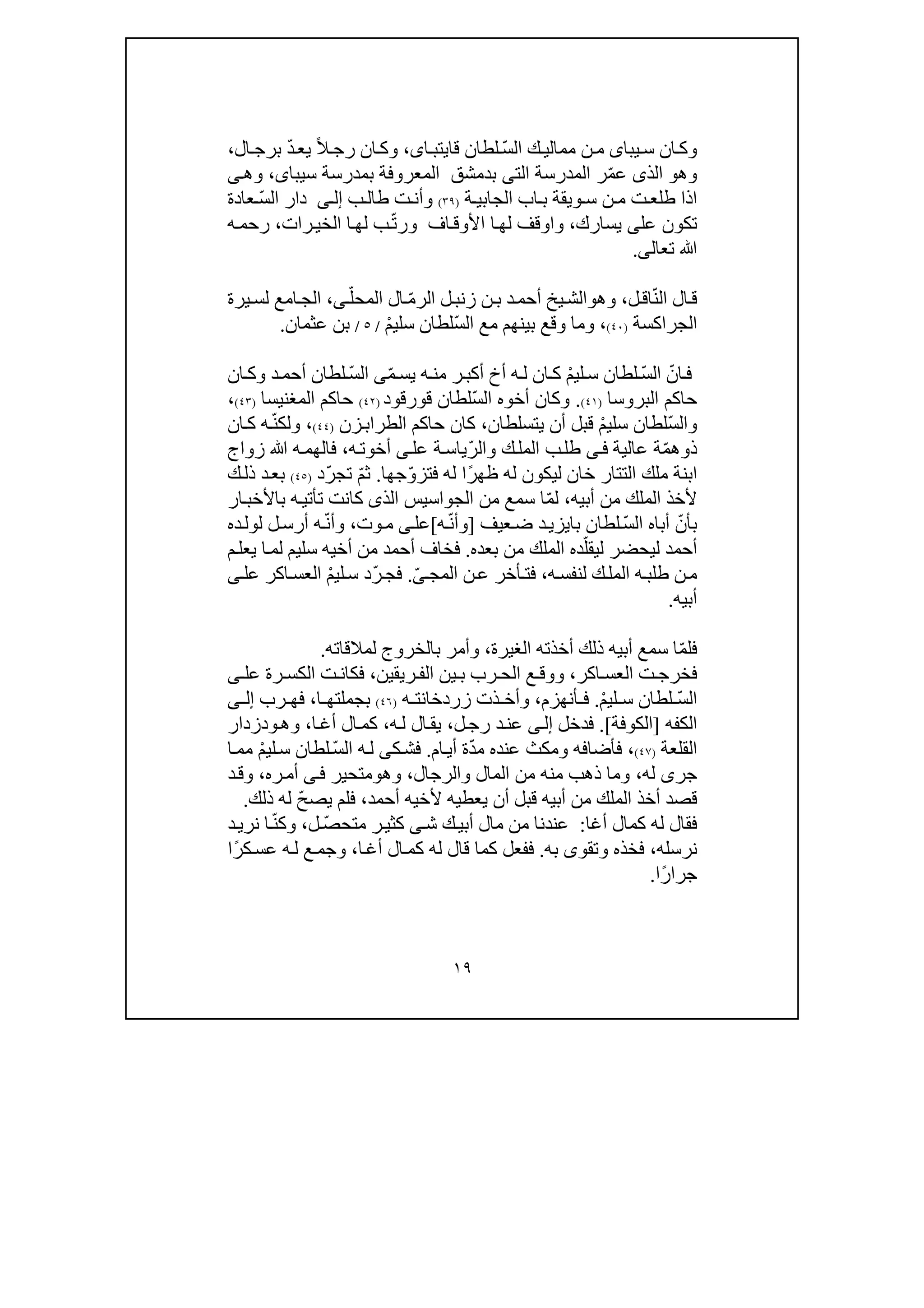 ١٩
‫يبا‬‫س‬ ‫ان‬‫وك‬‫ى‬ّ‫س‬‫ال‬ ‫ك‬‫ممالي‬ ‫ن‬‫م‬‫ا‬‫قايتب‬ ‫لطان‬‫ى‬،ً‫ال‬‫رج‬ ‫ان‬‫وك‬ّ‫د‬‫يع‬‫ال‬‫برج‬،
‫وھ‬‫و‬ّ‫م‬‫ع‬ ‫الذى‬‫الت‬ ‫المدرسة‬ ‫ر‬‫ى‬‫سيبا‬ ‫بمدرسة‬ ‫المعروفة‬ ‫بدمشق‬‫ى‬،‫ى‬‫وھ‬
‫ة‬ ‫الجابي‬ ‫اب‬ ‫ب‬ ‫ويقة‬ ‫س‬ ‫ن‬ ‫م‬ ‫ت‬‫طلع‬ ‫اذا‬)٣٩(‫ب‬‫طال‬ ‫ت‬ ‫وأن‬‫ى‬ ‫إل‬ّ‫س‬‫ال‬ ‫دار‬‫عادة‬
‫عل‬ ‫تكون‬‫يسارك‬ ‫ى‬،‫و‬‫ا‬ّ‫ت‬‫ور‬ ‫اف‬‫األوق‬ ‫ا‬‫لھ‬ ‫وقف‬‫رات‬‫الخي‬ ‫ا‬‫لھ‬ ‫ب‬،‫رحم‬‫ه‬
‫ﷲ‬‫تعال‬‫ى‬.
ّ‫ن‬‫ال‬ ‫ال‬‫ق‬‫ل‬‫اق‬،‫وھ‬‫و‬ّ‫م‬‫الر‬ ‫ل‬‫زنب‬ ‫ن‬‫ب‬ ‫د‬‫أحم‬ ‫يخ‬‫الش‬ّ‫المحل‬ ‫ال‬‫ى‬،‫يرة‬‫لس‬ ‫امع‬‫الج‬
‫الجراكسة‬)٤٠(،ّ‫س‬‫ال‬ ‫مع‬ ‫بينھم‬ ‫وقع‬ ‫وما‬ْ‫م‬‫سلي‬ ‫لطان‬/٥/‫عثمان‬ ‫بن‬.
ّ‫ان‬‫ف‬ّ‫س‬‫ال‬ْ‫م‬‫لي‬‫س‬ ‫لطان‬ّ‫م‬‫يس‬ ‫ه‬‫من‬ ‫ر‬‫أكب‬ ‫أخ‬ ‫ه‬‫ل‬ ‫ان‬‫ك‬ّ‫س‬‫ال‬ ‫ى‬‫ان‬‫وك‬ ‫د‬‫أحم‬ ‫لطان‬
‫حاكم‬‫ال‬‫بر‬‫وس‬‫ا‬)٤١(.‫أخو‬ ‫وكان‬‫ه‬ّ‫س‬‫ال‬‫لطان‬‫قورقود‬)٤٢(‫المغنيسا‬ ‫حاكم‬)٤٣(،
ّ‫س‬‫وال‬ْ‫م‬‫سلي‬ ‫لطان‬‫يتسلطان‬ ‫أن‬ ‫قبل‬،‫حاكم‬ ‫كان‬‫ال‬‫زن‬‫طراب‬)٤٤(ّ‫ن‬‫ولك‬ ،‫ان‬‫ك‬ ‫ه‬
‫ذ‬‫و‬ّ‫م‬‫ھ‬‫ة‬‫عالية‬‫ى‬‫ف‬ّ‫ر‬‫وال‬ ‫ك‬‫المل‬ ‫ب‬‫طل‬‫عل‬ ‫ة‬‫ياس‬‫ى‬‫ه‬‫أخوت‬،‫ه‬‫فالھم‬‫زواج‬ ‫ﷲ‬
‫خان‬ ‫التتار‬ ‫ملك‬ ‫ابنة‬‫ليكون‬‫له‬ً‫ر‬‫ظھ‬ّ‫و‬‫فتز‬ ‫له‬ ‫ا‬‫جھا‬.ّ‫م‬‫ث‬ّ‫ر‬‫تج‬‫د‬)٤٥(‫ك‬‫ذل‬ ‫د‬‫بع‬
‫أبيه‬ ‫من‬ ‫الملك‬ ‫ألخذ‬،ّ‫م‬‫ل‬‫الذ‬ ‫الجواسيس‬ ‫من‬ ‫سمع‬ ‫ا‬‫ى‬‫كان‬‫ت‬‫ت‬‫أت‬‫ي‬‫ار‬‫باألخب‬ ‫ه‬
ّ‫بأن‬ّ‫س‬‫ال‬ ‫أباه‬‫عيف‬‫ض‬ ‫د‬‫بايزي‬ ‫لطان‬]‫و‬ّ‫ن‬‫أ‬‫ه‬[‫عل‬‫ى‬‫وت‬‫م‬،ّ‫ن‬‫وأ‬‫ده‬‫لول‬ ‫ل‬‫أرس‬ ‫ه‬
‫أحم‬‫د‬‫ل‬ّ‫ليقل‬ ‫يحضر‬‫بع‬ ‫من‬ ‫الملك‬ ‫ده‬‫ده‬.‫م‬‫يعل‬ ‫ا‬‫لم‬ ‫سليم‬ ‫أخيه‬ ‫من‬ ‫أحمد‬ ‫فخاف‬
‫ه‬‫لنفس‬ ‫ك‬‫المل‬ ‫ه‬‫طلب‬ ‫ن‬‫م‬،ّ‫ى‬‫المج‬ ‫ن‬‫ع‬ ‫أخر‬‫فت‬.ّ‫ر‬‫فج‬ْ‫م‬‫لي‬‫س‬ ‫د‬‫ى‬‫عل‬ ‫اكر‬‫العس‬
‫أبيه‬.
ّ‫م‬‫فل‬‫أب‬ ‫سمع‬ ‫ا‬‫ي‬‫الغيرة‬ ‫أخذته‬ ‫ذلك‬ ‫ه‬،‫لمالقاته‬ ‫بالخروج‬ ‫وأمر‬.
‫اكر‬ ‫العس‬ ‫ت‬ ‫فخرج‬،‫ريقين‬ ‫الف‬ ‫ين‬ ‫ب‬ ‫رب‬ ‫الح‬ ‫ع‬ ‫ووق‬،‫ى‬ ‫عل‬ ‫رة‬ ‫الكس‬ ‫ت‬ ‫فكان‬
ّ‫س‬‫ال‬ْ‫م‬‫لي‬ ‫س‬ ‫لطان‬.‫أنھزم‬ ‫ف‬،‫ه‬ ‫زردخانت‬ ‫ذت‬ ‫وأخ‬)٤٦(‫ا‬ ‫بجملتھ‬،‫رب‬ ‫فھ‬‫ى‬ ‫إل‬
‫الكفه‬]‫الكوفة‬.[‫فدخل‬‫ى‬‫إل‬‫ل‬‫رج‬ ‫د‬‫عن‬،‫ه‬‫ل‬ ‫ال‬‫يق‬،‫ا‬‫أغ‬ ‫ال‬‫كم‬،‫وھ‬‫و‬‫دزدار‬
‫القلعة‬)٤٧(‫فأضاف‬ ،‫ه‬ّ‫د‬‫م‬ ‫عنده‬ ‫ومكث‬‫ام‬‫أي‬ ‫ة‬.‫ك‬‫فش‬‫ى‬ّ‫س‬‫ال‬ ‫ه‬‫ل‬ْ‫م‬‫لي‬‫س‬ ‫لطان‬‫ا‬‫مم‬
‫جر‬‫ى‬‫له‬،‫والرجال‬ ‫المال‬ ‫من‬ ‫منه‬ ‫ذھب‬ ‫وما‬،‫وھ‬‫و‬‫متحير‬‫ى‬‫ف‬‫ره‬‫أم‬،‫د‬‫وق‬
‫ألخيه‬ ‫يعطيه‬ ‫أن‬ ‫قبل‬ ‫أبيه‬ ‫من‬ ‫الملك‬ ‫أخذ‬ ‫قصد‬‫أحمد‬،ّ‫ح‬‫يص‬ ‫فلم‬‫ذلك‬ ‫له‬.
‫أغا‬ ‫كمال‬ ‫له‬ ‫فقال‬:‫ش‬ ‫ك‬‫أبي‬ ‫مال‬ ‫من‬ ‫عندنا‬‫ى‬ّ‫ص‬‫متح‬ ‫ر‬‫كثي‬‫ل‬،ّ‫ن‬‫وك‬‫د‬‫نري‬ ‫ا‬
‫نرسله‬،‫وتقو‬ ‫فخذه‬‫ى‬‫به‬.‫ا‬‫أغ‬ ‫ال‬‫كم‬ ‫له‬ ‫قال‬ ‫كما‬ ‫ففعل‬،ً‫ر‬‫ك‬‫عس‬ ‫ه‬‫ل‬ ‫ع‬‫وجم‬‫ا‬
‫ًا‬‫ر‬‫جرا‬.
 