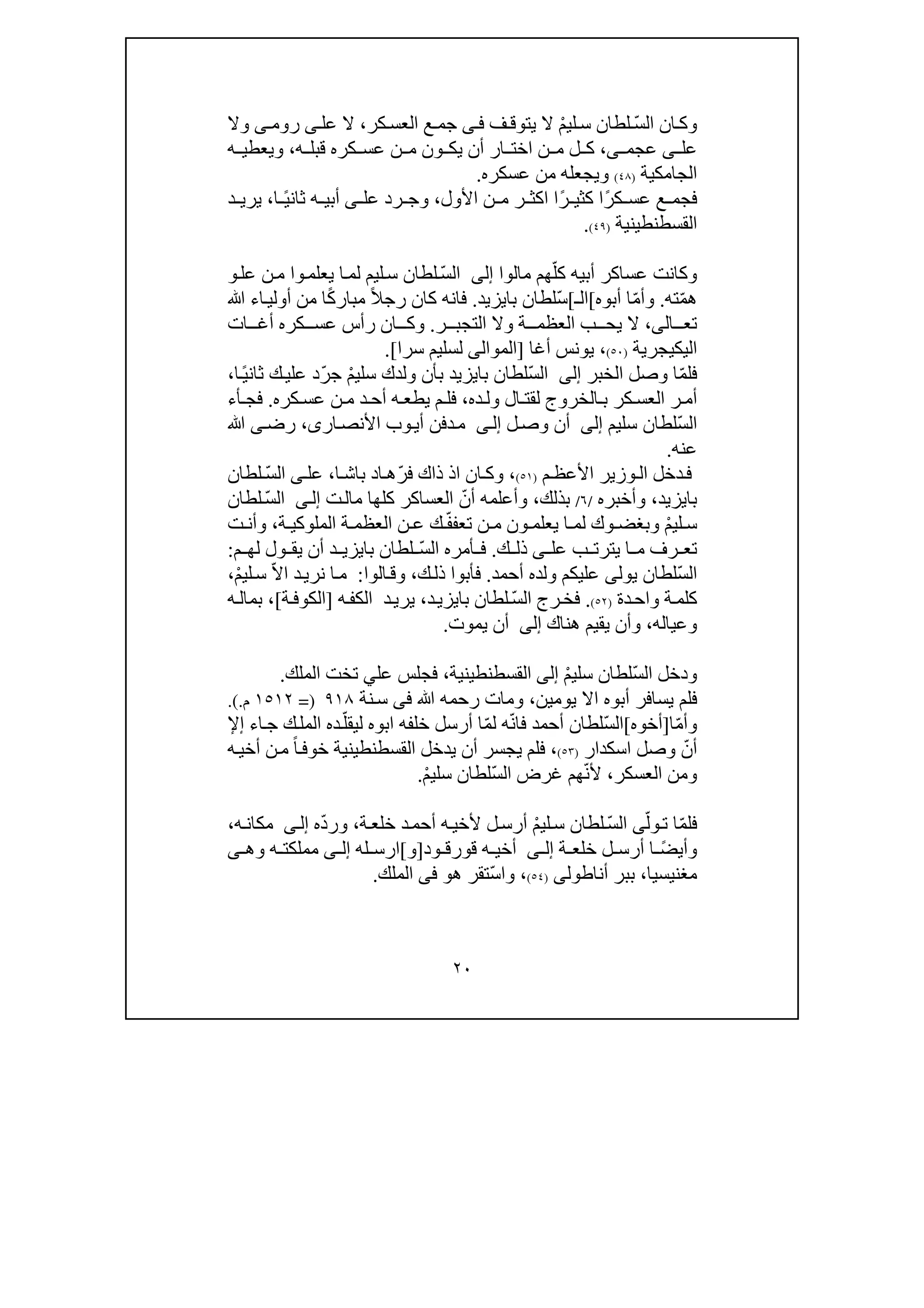 ٢٠
ّ‫س‬‫ال‬ ‫ان‬‫وك‬ْ‫م‬‫لي‬‫س‬ ‫لطان‬‫ف‬ ‫يتوق‬ ‫ال‬‫ى‬‫ف‬‫كر‬‫العس‬ ‫ع‬ ‫جم‬،‫عل‬ ‫ال‬‫ى‬‫روم‬‫ى‬‫وال‬
‫عل‬‫ى‬‫عجم‬‫ى‬‫كر‬ ‫عس‬ ‫ن‬ ‫م‬ ‫ون‬ ‫يك‬ ‫أن‬ ‫ار‬ ‫اخت‬ ‫ن‬ ‫م‬ ‫ل‬ ‫ك‬ ،‫ه‬ ‫قبل‬ ‫ه‬،‫ه‬ ‫ويعطي‬
‫الجامكية‬)٤٨(‫عسكره‬ ‫من‬ ‫ويجعله‬.
ً‫ر‬‫ك‬ ‫عس‬ ‫ع‬ ‫فجم‬ً‫ر‬ ‫كثي‬ ‫ا‬‫ا‬‫األول‬ ‫ن‬ ‫م‬ ‫ر‬ ‫اكث‬،‫عل‬ ‫رد‬ ‫وج‬‫ى‬ً‫ي‬‫ثان‬ ‫ه‬ ‫أبي‬‫ا‬،‫د‬ ‫يري‬
‫القسطنطينية‬)٤٩(.
ّ‫كل‬ ‫أبيه‬ ‫عساكر‬ ‫وكانت‬‫مالوا‬ ‫ھم‬‫إلى‬ّ‫س‬‫ال‬‫و‬‫يعلم‬ ‫ا‬‫لم‬ ‫ليم‬‫س‬ ‫لطان‬‫ا‬‫عل‬ ‫ن‬‫م‬‫و‬
ّ‫م‬‫ھ‬‫ته‬.ّ‫م‬‫وأ‬‫أبوه‬ ‫ا‬[‫ال‬‫ـ‬[ّ‫س‬‫بايزيد‬ ‫لطان‬.ً‫ال‬‫رج‬ ‫كان‬ ‫فانه‬ً‫ك‬‫مبار‬‫أ‬ ‫من‬ ‫ا‬‫ﷲ‬ ‫اء‬‫ولي‬
‫ال‬ ‫تع‬‫ى‬،‫ر‬ ‫التجب‬ ‫وال‬ ‫ة‬ ‫العظم‬ ‫ب‬ ‫يح‬ ‫ال‬.‫كر‬ ‫عس‬ ‫رأس‬ ‫ان‬ ‫وك‬‫ه‬‫ا‬ ‫أغ‬‫ت‬
‫اليك‬‫ي‬‫جرية‬)٥٠(،‫أغا‬ ‫يونس‬]‫سرا‬ ‫لسليم‬ ‫الموالى‬[.
ّ‫م‬‫فل‬‫الخبر‬ ‫وصل‬ ‫ا‬‫إلى‬ّ‫س‬‫ال‬ْ‫م‬‫سلي‬ ‫ولدك‬ ‫بأن‬ ‫بايزيد‬ ‫لطان‬ّ‫ر‬‫ج‬ً‫ي‬‫ثان‬ ‫ك‬‫علي‬ ‫د‬‫ا‬،
‫ده‬‫ول‬ ‫ال‬ ‫لقت‬ ‫الخروج‬ ‫ب‬ ‫كر‬ ‫العس‬ ‫ر‬ ‫أم‬،‫كره‬ ‫عس‬ ‫ن‬ ‫م‬ ‫د‬ ‫أح‬ ‫ه‬ ‫يطع‬ ‫م‬ ‫فل‬.‫أء‬ ‫فج‬
ّ‫س‬‫ال‬‫سليم‬ ‫لطان‬‫إلى‬‫ل‬‫وص‬ ‫أن‬‫ى‬‫إل‬‫ار‬‫األنص‬ ‫وب‬‫أي‬ ‫دفن‬‫م‬‫ى‬،‫رض‬‫ى‬‫ﷲ‬
‫عنه‬.
‫م‬‫األعظ‬ ‫وزير‬ ‫ال‬ ‫دخل‬‫ف‬)٥١(،ّ‫ر‬‫ف‬ ‫ذاك‬ ‫اذ‬ ‫ان‬ ‫وك‬‫ا‬‫باش‬ ‫اد‬ ‫ھ‬،‫عل‬‫ى‬ّ‫س‬‫ال‬‫لطان‬
‫بايزيد‬،‫وأخبره‬/٦/‫بذلك‬،ّ‫أن‬ ‫وأعلمه‬‫ت‬‫مال‬ ‫كلھا‬ ‫العساكر‬‫ى‬‫إل‬ّ‫س‬‫ال‬‫لطان‬
ْ‫م‬‫لي‬ ‫س‬ّ‫ف‬‫تعف‬ ‫ن‬ ‫م‬ ‫ون‬ ‫يعلم‬ ‫ا‬ ‫لم‬ ‫وك‬ ‫وبغض‬‫ك‬‫ة‬ ‫العظم‬ ‫ن‬ ‫ع‬‫ة‬ ‫الملوكي‬،‫ت‬ ‫وأن‬
‫عل‬ ‫ب‬ ‫يترت‬ ‫ا‬ ‫م‬ ‫رف‬ ‫تع‬‫ى‬‫ك‬ ‫ذل‬.ّ‫س‬‫ال‬ ‫أمره‬ ‫ف‬‫م‬ ‫لھ‬ ‫ول‬ ‫يق‬ ‫أن‬ ‫د‬ ‫بايزي‬ ‫لطان‬:
ّ‫س‬‫ال‬‫يول‬ ‫لطان‬‫ى‬‫أحمد‬ ‫ولده‬ ‫عليكم‬.‫فأبوا‬‫ك‬‫ذل‬،‫الوا‬‫وق‬:ّ‫ال‬‫ا‬ ‫د‬‫نري‬ ‫ا‬‫م‬ْ‫م‬‫لي‬‫س‬،
‫دة‬‫واح‬ ‫ة‬‫كلم‬)٥٢(.ّ‫س‬‫ال‬ ‫رج‬‫فخ‬‫د‬‫بايزي‬ ‫لطان‬،‫د‬‫يري‬‫ه‬‫الكف‬]‫ة‬‫الكوف‬[،‫ه‬‫بمال‬
‫وعياله‬،‫ھناك‬ ‫يقيم‬ ‫وأن‬‫إلى‬‫يموت‬ ‫أن‬.
ّ‫س‬‫ال‬ ‫ودخل‬ْ‫م‬‫سلي‬ ‫لطان‬‫إلى‬‫القسطنطينية‬،‫فجل‬‫عل‬ ‫س‬‫ي‬‫الملك‬ ‫تخت‬.
‫يومين‬ ‫اال‬ ‫أبوه‬ ‫يسافر‬ ‫فلم‬،‫رحم‬ ‫ومات‬‫ه‬‫ﷲ‬‫فى‬‫نة‬‫س‬٩١٨)=١٥١٢‫م‬(..
ّ‫م‬‫وأ‬‫ا‬]‫أخ‬‫و‬‫ه‬[ّ‫س‬‫ال‬ّ‫ن‬‫فا‬ ‫أحمد‬ ‫لطان‬ّ‫م‬‫ل‬ ‫ه‬‫خلفه‬ ‫أرسل‬ ‫ا‬‫ابوه‬ّ‫ليقل‬‫اء‬‫ج‬ ‫ك‬‫المل‬ ‫ده‬‫إ‬‫إل‬
ّ‫أن‬‫اسكدار‬ ‫وصل‬)٥٣(،‫خوف‬ ‫القسطنطينية‬ ‫يدخل‬ ‫أن‬ ‫يجسر‬ ‫فلم‬ً‫ا‬‫ه‬‫أخي‬ ‫ن‬‫م‬
‫ومن‬‫العسكر‬،ّ‫ن‬‫أل‬ّ‫س‬‫ال‬ ‫غرض‬ ‫ھم‬‫سلي‬ ‫لطان‬ْ‫م‬.
ّ‫م‬‫فل‬ّ‫ول‬‫ت‬ ‫ا‬ّ‫س‬‫ال‬ ‫ى‬ْ‫م‬‫لي‬‫س‬ ‫لطان‬‫ة‬‫خلع‬ ‫د‬‫أحم‬ ‫ه‬‫ألخي‬ ‫ل‬‫أرس‬،ّ‫د‬‫ور‬‫ه‬‫ى‬‫إل‬‫ه‬‫مكان‬،
ً‫ض‬‫وأي‬‫ة‬ ‫خلع‬ ‫ل‬ ‫أرس‬ ‫ا‬‫ى‬ ‫إل‬‫ود‬ ‫قورق‬ ‫ه‬ ‫أخي‬]‫و‬[‫له‬ ‫ارس‬‫إ‬‫ل‬‫ى‬‫وھ‬ ‫ه‬ ‫مملكت‬‫ى‬
‫مغنيسيا‬،‫أنا‬ ‫ببر‬‫ط‬‫ول‬‫ى‬)٥٤(،ّ‫س‬‫وا‬‫ھ‬ ‫تقر‬‫و‬‫فى‬‫الملك‬.
 