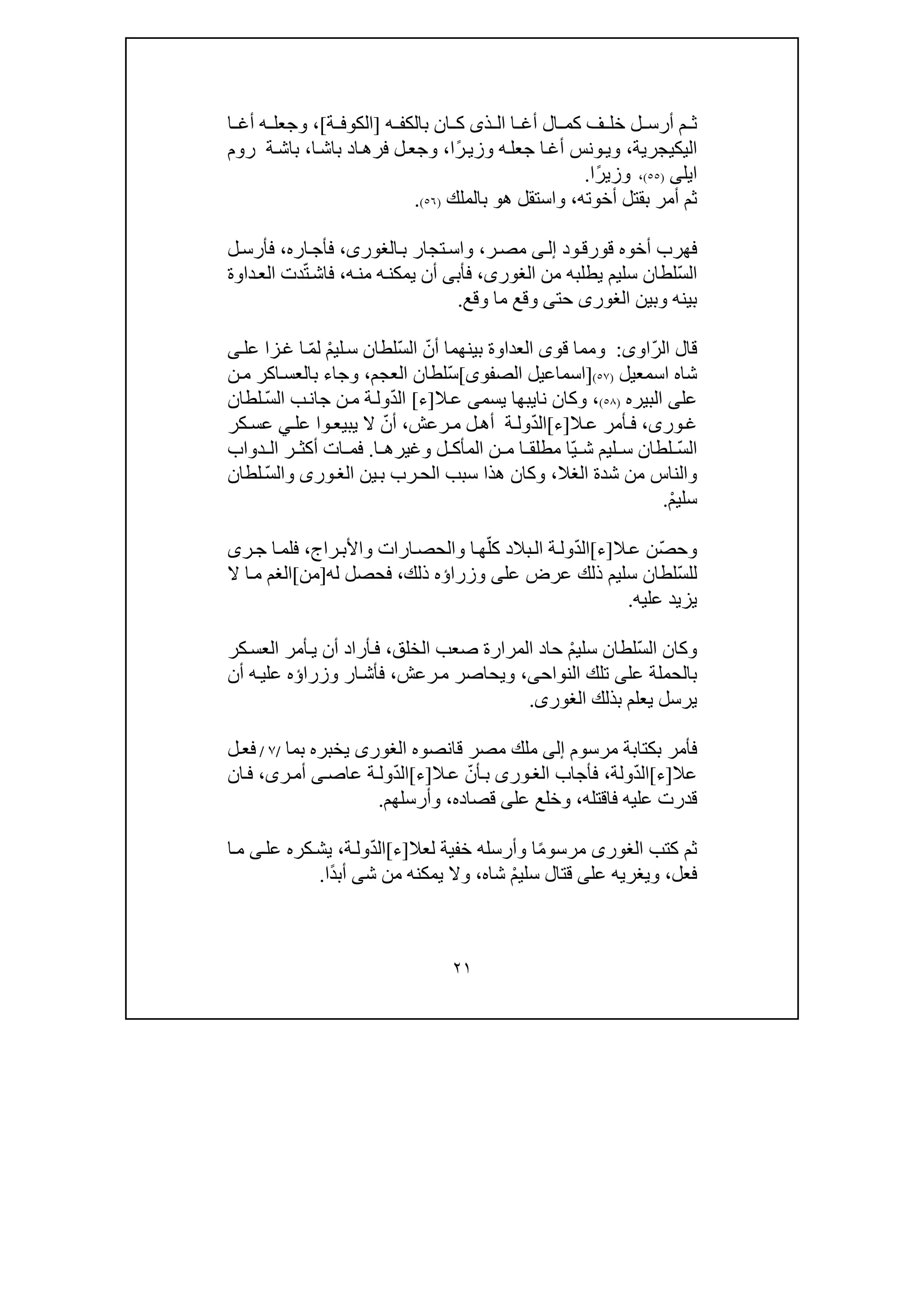 ٢١
‫ذ‬ ‫ال‬ ‫ا‬ ‫أغ‬ ‫ال‬ ‫كم‬ ‫ف‬ ‫خل‬ ‫ل‬ ‫أرس‬ ‫م‬ ‫ث‬‫ى‬‫ان‬ ‫ك‬‫ه‬ ‫بالكف‬]‫ة‬ ‫الكوف‬[،‫ا‬ ‫أغ‬ ‫ه‬ ‫وجعل‬
‫اليك‬‫ي‬‫جرية‬،‫ا‬‫أغ‬ ‫ونس‬‫وي‬ً‫ر‬‫وزي‬ ‫ه‬‫جعل‬‫ا‬،‫ا‬‫باش‬ ‫اد‬‫فرھ‬ ‫ل‬‫وجع‬،‫ة‬‫باش‬‫روم‬
‫ايل‬‫ى‬)٥٥(،ً‫ر‬‫وزي‬‫ا‬.
‫أخوته‬ ‫بقتل‬ ‫أمر‬ ‫ثم‬،‫ھ‬ ‫واستقل‬‫و‬‫ب‬‫الملك‬)٥٦(.
‫ود‬‫قورق‬ ‫أخوه‬ ‫فھرب‬‫ى‬‫إل‬‫ر‬‫مص‬،‫ب‬ ‫تجار‬‫واس‬،‫الغورى‬‫اره‬‫فأج‬،‫ل‬‫فأرس‬
ّ‫س‬‫ال‬‫من‬ ‫يطلبه‬ ‫سليم‬ ‫لطان‬،‫الغورى‬‫فأب‬‫ى‬‫ه‬‫من‬ ‫ه‬‫يمكن‬ ‫أن‬،ّ‫ت‬‫فاش‬‫داوة‬‫الع‬ ‫دت‬
‫بين‬‫ه‬‫و‬‫بين‬‫الغورى‬‫و‬ ‫ما‬ ‫وقع‬ ‫حتى‬‫قع‬.
ّ‫ر‬‫ال‬ ‫قال‬‫او‬‫ى‬:‫و‬‫ق‬ ‫مما‬‫و‬‫ى‬‫العداوة‬ّ‫أن‬ ‫بينھما‬ّ‫س‬‫ال‬ْ‫م‬‫لي‬‫س‬ ‫لطان‬ّ‫م‬‫ل‬‫عل‬ ‫زا‬‫غ‬ ‫ا‬‫ى‬
‫اسمعيل‬ ‫شاه‬)٥٧(]‫الصفو‬ ‫اسماعيل‬‫ى‬[ّ‫س‬‫العجم‬ ‫لطان‬،‫اكر‬‫بالعس‬ ‫وجاء‬‫ن‬‫م‬
‫عل‬‫ى‬‫البير‬‫ه‬)٥٨(،‫نا‬ ‫وكان‬‫ي‬‫يسم‬ ‫بھا‬‫ى‬‫ال‬‫ع‬]‫ء‬[ّ‫د‬‫ال‬‫ج‬ ‫ن‬‫م‬ ‫ة‬‫ول‬‫ان‬ّ‫س‬‫ال‬ ‫ب‬‫لطان‬
‫ور‬‫غ‬‫ى‬،‫ال‬‫ع‬ ‫أمر‬‫ف‬]‫ء‬[ّ‫د‬‫ال‬‫ة‬‫ول‬‫رعش‬‫م‬ ‫ل‬‫أھ‬،‫أ‬ّ‫ن‬‫ال‬‫عل‬ ‫وا‬‫يبيع‬‫ي‬‫كر‬‫عس‬
ّ‫س‬‫ال‬ّ‫ي‬ ‫ش‬ ‫ليم‬ ‫س‬ ‫لطان‬‫وغيرھ‬ ‫ل‬ ‫المأك‬ ‫ن‬ ‫م‬ ‫ا‬ ‫مطلق‬ ‫ا‬‫ا‬.‫ات‬ ‫فم‬‫دواب‬ ‫ال‬ ‫ر‬ ‫أكث‬
‫الغال‬ ‫شدة‬ ‫من‬ ‫والناس‬،‫ين‬‫ب‬ ‫رب‬‫الح‬ ‫سبب‬ ‫ھذا‬ ‫وكان‬‫ورى‬‫الغ‬‫و‬ّ‫س‬‫ال‬‫لطان‬
ْ‫م‬‫سلي‬.
ّ‫ص‬‫وح‬‫ال‬‫ع‬ ‫ن‬]‫ء‬[ّ‫د‬‫ال‬‫ة‬‫ول‬ّ‫كل‬ ‫بالد‬‫ال‬‫راج‬‫واألب‬ ‫ارات‬‫والحص‬ ‫ا‬‫ھ‬،‫ر‬‫ج‬ ‫ا‬‫فلم‬‫ى‬
ّ‫س‬‫لل‬‫عل‬ ‫عرض‬ ‫ذلك‬ ‫سليم‬ ‫لطان‬‫ى‬‫وزرا‬‫ؤ‬‫ذلك‬ ‫ه‬،‫ف‬‫له‬ ‫حصل‬]‫من‬[‫ال‬ ‫ا‬‫م‬ ‫الغم‬
‫عليه‬ ‫يزيد‬.
ّ‫س‬‫ال‬ ‫وكان‬ْ‫م‬‫سلي‬ ‫لطان‬‫الخلق‬ ‫صعب‬ ‫المرارة‬ ‫حاد‬،‫كر‬‫العس‬ ‫أمر‬‫ي‬ ‫أن‬ ‫أراد‬‫ف‬
‫عل‬ ‫بالحملة‬‫ى‬‫النواح‬ ‫تلك‬‫ى‬،‫رعش‬‫م‬ ‫ويحاصر‬،‫أن‬ ‫ه‬‫علي‬ ‫وزراؤه‬ ‫ار‬‫فأش‬
‫بذلك‬ ‫يعلم‬ ‫يرسل‬‫الغورى‬.
‫مرسوم‬ ‫بكتابة‬ ‫فأمر‬‫إلى‬‫قانصوه‬ ‫مصر‬ ‫ملك‬‫الغورى‬‫بما‬ ‫يخبره‬/٧/‫ل‬‫فع‬
‫عال‬]‫ء‬[ّ‫د‬‫ال‬‫ولة‬،‫فأجاب‬‫ورى‬‫الغ‬ّ‫أن‬‫ب‬‫ال‬‫ع‬]‫ء‬[ّ‫د‬‫ال‬‫عاص‬ ‫ة‬‫ول‬‫ى‬‫ر‬‫أم‬‫ى‬،‫ان‬‫ف‬
‫فاقتله‬ ‫عليه‬ ‫قدرت‬،‫وخلع‬‫على‬‫قصاده‬،‫وأرسلھم‬.
‫كتب‬ ‫ثم‬‫الغورى‬ً‫م‬‫مرسو‬‫لعال‬ ‫خفية‬ ‫وأرسله‬ ‫ا‬]‫ء‬[ّ‫د‬‫ال‬‫ة‬‫ول‬،‫عل‬ ‫كره‬‫يش‬‫ى‬‫ا‬‫م‬
‫فعل‬،‫عل‬ ‫ويغريه‬‫ى‬ْ‫م‬‫سلي‬ ‫قتال‬‫شاه‬،‫ش‬ ‫من‬ ‫يمكنه‬ ‫وال‬‫ى‬ً‫د‬‫أب‬‫ا‬.
 