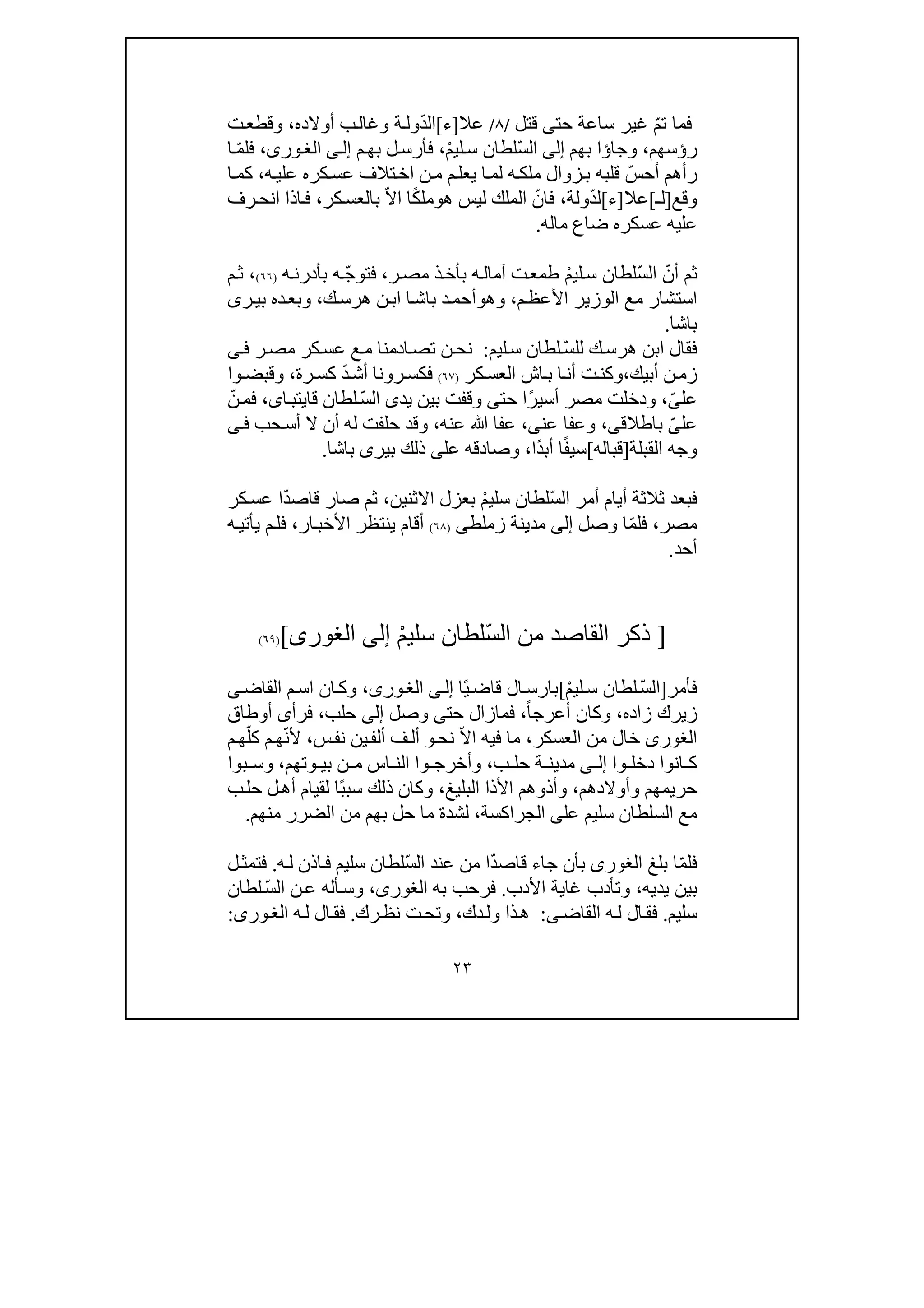 ٢٣
ّ‫م‬‫ت‬ ‫فما‬‫حت‬ ‫ساعة‬ ‫غير‬‫ى‬‫قت‬‫ل‬/٨/‫عال‬]‫ء‬[ّ‫د‬‫ال‬‫أوالده‬ ‫ب‬‫وغال‬ ‫ة‬‫ول‬،‫ت‬‫وقطع‬
‫ر‬‫ؤ‬‫سھم‬،‫وجا‬‫ؤ‬‫ا‬‫بھم‬‫إلى‬ّ‫س‬‫ال‬ْ‫م‬‫لي‬‫س‬ ‫لطان‬،‫م‬‫بھ‬ ‫ل‬‫فأرس‬‫ى‬‫إل‬،‫ورى‬‫الغ‬ّ‫م‬‫فل‬‫ا‬
‫ر‬‫أ‬ّ‫أحس‬ ‫ھم‬‫ه‬‫علي‬ ‫كره‬‫عس‬ ‫تالف‬‫اخ‬ ‫ن‬‫م‬ ‫م‬‫يعل‬ ‫ا‬‫لم‬ ‫ه‬‫ملك‬ ‫زوال‬‫ب‬ ‫قلبه‬،‫ا‬‫كم‬
‫وقع‬]‫لـ‬[‫عال‬]‫ء‬[ّ‫د‬‫ل‬‫ولة‬،ّ‫فان‬‫ھ‬ ‫ليس‬ ‫الملك‬‫و‬ً‫ك‬‫مل‬ّ‫ال‬‫ا‬ ‫ا‬‫كر‬‫بالعس‬،‫ان‬ ‫اذا‬‫ف‬‫رف‬‫ح‬
‫م‬ ‫ضاع‬ ‫عسكره‬ ‫عليه‬‫ال‬‫ه‬.
‫ثم‬‫أ‬ّ‫ن‬ّ‫س‬‫ال‬ْ‫م‬‫لي‬‫س‬ ‫لطان‬‫ه‬‫آمال‬ ‫ت‬‫طمع‬‫ب‬‫ر‬‫مص‬ ‫ذ‬‫أخ‬،‫ف‬ّ‫ج‬‫تو‬‫ه‬‫ب‬‫أ‬‫ه‬‫درن‬)٦٦(،‫م‬‫ث‬
‫استشار‬‫م‬‫األعظ‬ ‫الوزير‬ ‫مع‬،‫وھ‬‫و‬‫ا‬‫باش‬ ‫د‬‫أحم‬‫ن‬‫اب‬‫ك‬‫ھرس‬،‫رى‬‫بي‬ ‫ده‬‫وبع‬
‫باشا‬.
ّ‫س‬‫لل‬ ‫ك‬‫ھرس‬ ‫ابن‬ ‫فقال‬‫ليم‬‫س‬ ‫لطان‬:‫ر‬‫مص‬ ‫كر‬‫عس‬ ‫ع‬‫م‬ ‫ادمنا‬‫تص‬ ‫ن‬‫نح‬‫ى‬‫ف‬
‫أبيك‬ ‫ن‬‫زم‬،‫كر‬‫العس‬ ‫اش‬‫ب‬ ‫ا‬‫أن‬ ‫ت‬‫وكن‬)٦٧(‫ف‬‫رونا‬‫كس‬ّ‫د‬‫أش‬‫ك‬‫س‬‫رة‬،‫وا‬‫وقبض‬
‫عل‬ّ‫ى‬،ً‫ر‬‫أسي‬ ‫مصر‬ ‫ودخلت‬‫حت‬ ‫ا‬‫ى‬‫يد‬ ‫بين‬ ‫وقفت‬‫ى‬ّ‫س‬‫ال‬‫ا‬‫قايتب‬ ‫لطان‬‫ى‬،ّ‫ن‬‫فم‬
‫عل‬ّ‫ى‬‫باطالق‬‫ى‬،‫عن‬ ‫وعفا‬‫ى‬،‫عنه‬ ‫ﷲ‬ ‫عفا‬،‫و‬‫أ‬ ‫له‬ ‫حلفت‬ ‫قد‬‫ن‬‫حب‬‫أس‬ ‫ال‬‫ى‬‫ف‬
‫القب‬ ‫وجه‬‫لة‬]‫قباله‬[ً‫ف‬‫سي‬ً‫د‬‫أب‬ ‫ا‬‫ا‬،‫وص‬‫ا‬‫عل‬ ‫دقه‬‫ى‬‫باشا‬ ‫بيرى‬ ‫ذلك‬.
‫ف‬ّ‫س‬‫ال‬ ‫أمر‬ ‫أيام‬ ‫ثالثة‬ ‫بعد‬ْ‫م‬‫سلي‬ ‫لطان‬‫االثنين‬ ‫بعزل‬،‫ثم‬‫ص‬‫ا‬ّ‫د‬‫قاص‬ ‫ر‬‫كر‬‫عس‬ ‫ا‬
‫مصر‬،ّ‫م‬‫فل‬‫وصل‬ ‫ا‬‫إلى‬‫زملط‬ ‫مدينة‬‫ى‬)٦٨(‫ار‬‫األخب‬ ‫ينتظر‬ ‫أقام‬،‫يأت‬ ‫م‬‫فل‬‫ي‬‫ه‬
‫أحد‬.
]ّ‫س‬‫ال‬ ‫من‬ ‫القاصد‬ ‫ذكر‬ْ‫م‬‫سلي‬ ‫لطان‬‫إلى‬‫الغورى‬[)٦٩(
‫فأمر‬]ّ‫س‬‫ال‬ْ‫م‬‫لي‬‫س‬ ‫لطان‬[‫قاض‬ ‫ال‬‫بارس‬ً‫ي‬‫ا‬‫ى‬‫إل‬،‫ورى‬‫الغ‬‫القاض‬ ‫م‬‫اس‬ ‫ان‬‫وك‬‫ى‬
‫ز‬‫ي‬‫زاده‬ ‫رك‬،‫أعرج‬ ‫وكان‬ً‫ا‬،‫حت‬ ‫فمازال‬‫ى‬‫وصل‬‫إلى‬‫حلب‬،‫فرأ‬‫ى‬‫أوطاق‬
‫الغورى‬‫خال‬‫العسكر‬ ‫من‬،ّ‫ال‬‫ا‬ ‫فيه‬ ‫ما‬‫نح‬‫و‬‫ين‬‫ألف‬ ‫ف‬‫أل‬‫س‬‫نف‬،ّ‫ن‬‫أل‬ّ‫كل‬ ‫م‬‫ھ‬‫م‬‫ھ‬
‫انوا‬ ‫ك‬‫وا‬ ‫دخل‬‫ى‬ ‫إل‬‫ب‬ ‫حل‬ ‫ة‬ ‫مدين‬،‫وتھم‬ ‫بي‬ ‫ن‬ ‫م‬ ‫اس‬ ‫الن‬ ‫وا‬ ‫وأخرج‬،‫بوا‬ ‫وس‬
‫حريمھم‬‫و‬‫أوالدھم‬،‫األذ‬ ‫وأذوھم‬‫ا‬‫البليغ‬،ً‫ب‬‫سب‬ ‫ذلك‬ ‫وكان‬‫ب‬‫حل‬ ‫ل‬‫أھ‬ ‫لقيام‬ ‫ا‬
‫عل‬ ‫سليم‬ ‫السلطان‬ ‫مع‬‫ى‬‫الجراكسة‬،‫منھم‬ ‫الضرر‬ ‫من‬ ‫بھم‬ ‫حل‬ ‫ما‬ ‫لشدة‬.
ّ‫م‬‫فل‬‫بلغ‬ ‫ا‬‫الغورى‬ّ‫د‬‫قاص‬ ‫جاء‬ ‫بأن‬‫ا‬ّ‫س‬‫ال‬ ‫عند‬ ‫من‬‫سليم‬ ‫لطان‬‫ه‬‫ل‬ ‫اذن‬‫ف‬.‫ل‬‫فتمث‬
‫يديه‬ ‫بين‬،‫األدب‬ ‫غاية‬ ‫وتأدب‬.‫فر‬‫به‬ ‫حب‬،‫الغورى‬ّ‫س‬‫ال‬ ‫ن‬‫ع‬ ‫أله‬‫وس‬‫لطان‬
‫سليم‬.‫القاض‬ ‫ه‬‫ل‬ ‫ال‬‫فق‬‫ى‬:‫دك‬‫ول‬ ‫ذا‬‫ھ‬،‫رك‬‫نظ‬ ‫ت‬‫وتح‬.‫ه‬‫ل‬ ‫ال‬‫فق‬‫ورى‬‫الغ‬:
 