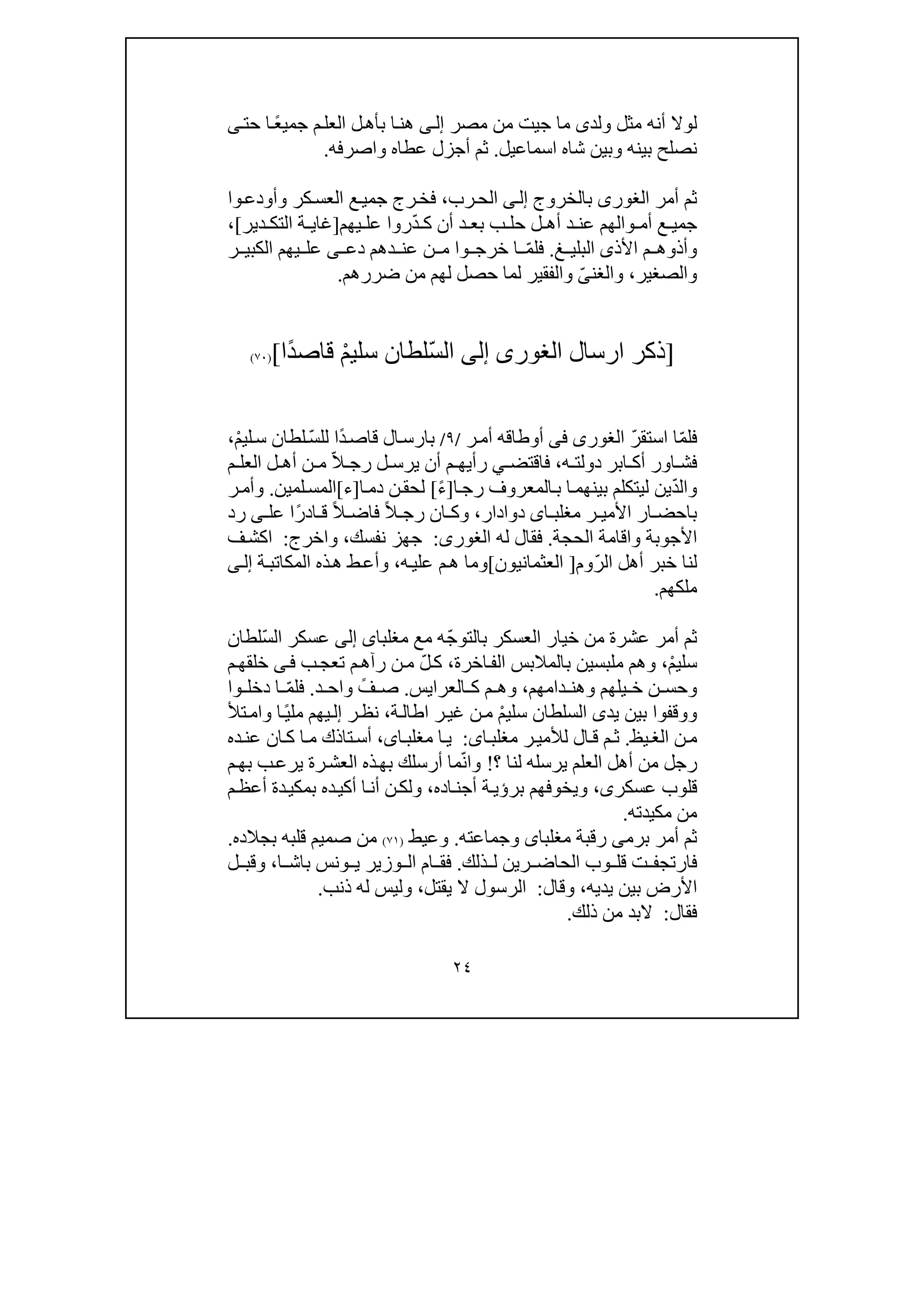 ٢٤
‫ولد‬ ‫مثل‬ ‫أنه‬ ‫لوال‬‫ى‬‫ج‬ ‫ما‬‫ي‬‫مصر‬ ‫من‬ ‫ت‬‫ى‬‫إل‬ً‫ع‬‫جمي‬ ‫م‬‫العل‬ ‫ل‬‫بأھ‬ ‫ا‬‫ھن‬‫حت‬ ‫ا‬‫ى‬
‫بي‬ ‫نصلح‬‫وبين‬ ‫نه‬‫شاه‬‫اسم‬‫ا‬‫عيل‬.‫و‬ ‫عطاه‬ ‫أجزل‬ ‫ثم‬‫ا‬‫صرفه‬.
‫بالخروج‬ ‫الغورى‬ ‫أمر‬ ‫ثم‬‫ى‬‫إل‬‫رب‬‫الح‬،‫وا‬‫وأودع‬ ‫كر‬‫العس‬ ‫ع‬‫جمي‬ ‫رج‬‫فخ‬
‫ع‬ ‫جمي‬ّ‫د‬ ‫ك‬ ‫أن‬ ‫د‬ ‫بع‬ ‫ب‬ ‫حل‬ ‫ل‬ ‫أھ‬ ‫د‬ ‫عن‬ ‫والھم‬ ‫أم‬‫يھم‬ ‫عل‬ ‫روا‬]‫دير‬ ‫التك‬ ‫ة‬ ‫غاي‬[،
‫األذ‬ ‫م‬ ‫وأذوھ‬‫ى‬‫غ‬ ‫البلي‬.ّ‫م‬‫فل‬‫دع‬ ‫دھم‬ ‫عن‬ ‫ن‬ ‫م‬ ‫وا‬ ‫خرج‬ ‫ا‬‫ى‬‫ر‬ ‫الكبي‬ ‫يھم‬ ‫عل‬
‫والصغير‬،‫والغن‬ّ‫ى‬‫لھم‬ ‫حصل‬ ‫لما‬ ‫والفقير‬‫من‬‫ضررھم‬.
]‫ارسال‬ ‫ذكر‬‫الغورى‬‫إلى‬ّ‫س‬‫ال‬ْ‫م‬‫سلي‬ ‫لطان‬ً‫د‬‫قاص‬‫ا‬[)٧٠(
ّ‫م‬‫فل‬ّ‫ر‬‫استق‬ ‫ا‬‫الغورى‬‫فى‬‫ر‬‫أم‬ ‫أوطاقه‬/٩/ً‫د‬‫قاص‬ ‫ال‬‫بارس‬‫ا‬ّ‫س‬‫لل‬ْ‫م‬‫لي‬‫س‬ ‫لطان‬،
‫ه‬ ‫دولت‬ ‫ابر‬ ‫أك‬ ‫اور‬ ‫فش‬،‫فاقتض‬‫ي‬ّ‫ال‬ ‫رج‬ ‫ل‬ ‫يرس‬ ‫أن‬ ‫م‬ ‫رأيھ‬‫م‬ ‫العل‬ ‫ل‬ ‫أھ‬ ‫ن‬ ‫م‬
ّ‫د‬‫وال‬‫ا‬‫رج‬ ‫المعروف‬‫ب‬ ‫ا‬‫بينھم‬ ‫ليتكلم‬ ‫ين‬]ً‫ء‬[‫ا‬‫دم‬ ‫ن‬‫لحق‬]‫ء‬[‫لمين‬‫المس‬.‫ر‬‫وأم‬
‫دوادار‬ ‫اى‬ ‫مغلب‬ ‫ر‬ ‫األمي‬ ‫ار‬ ‫باحض‬،ً‫ال‬ ‫رج‬ ‫ان‬ ‫وك‬ً‫ال‬ ‫فاض‬ً‫ر‬‫اد‬ ‫ق‬‫عل‬ ‫ا‬‫ى‬‫رد‬
‫الحجة‬ ‫واقامة‬ ‫األجوبة‬.‫له‬ ‫فقال‬‫الغورى‬:‫نفسك‬ ‫جھز‬،‫واخرج‬:‫ف‬‫اكش‬
ّ‫ر‬‫ال‬ ‫أھل‬ ‫خبر‬ ‫لنا‬‫وم‬]‫العثمانيون‬[‫ه‬‫علي‬ ‫م‬‫ھ‬ ‫وما‬،‫ة‬‫المكاتب‬ ‫ذه‬‫ھ‬ ‫ط‬‫وأع‬‫ى‬‫إل‬
‫ملكھم‬.
ّ‫ج‬‫بالتو‬ ‫العسكر‬ ‫خيار‬ ‫من‬ ‫عشرة‬ ‫أمر‬ ‫ثم‬‫مغلبا‬ ‫مع‬ ‫ه‬‫ى‬‫إلى‬ّ‫س‬‫ال‬ ‫عسكر‬‫لطان‬
ْ‫م‬‫سلي‬،‫ملبس‬ ‫وھم‬‫ي‬‫اخرة‬‫الف‬ ‫بالمالبس‬ ‫ن‬،ّ‫ل‬‫ك‬‫ب‬‫تعج‬ ‫م‬‫رآھ‬ ‫ن‬‫م‬‫ى‬‫ف‬‫م‬‫خلقھ‬
‫دامھم‬ ‫وھن‬ ‫يلھم‬ ‫خ‬ ‫ن‬ ‫وحس‬،‫العرا‬ ‫ك‬ ‫م‬ ‫وھ‬‫يس‬.ً‫ف‬ ‫ص‬‫د‬ ‫واح‬.ّ‫م‬‫فل‬‫وا‬ ‫دخل‬ ‫ا‬
‫يد‬ ‫بين‬ ‫ووقفوا‬‫ى‬ْ‫م‬‫سلي‬ ‫السلطان‬‫ة‬‫اطال‬ ‫ر‬‫غي‬ ‫ن‬‫م‬،‫ر‬‫نظ‬‫إ‬‫يھم‬‫ل‬‫ا‬ً‫ي‬‫مل‬‫تأل‬‫وام‬
‫يظ‬‫الغ‬ ‫ن‬‫م‬.‫ا‬‫مغلب‬ ‫ر‬‫لألمي‬ ‫ال‬‫ق‬ ‫م‬‫ث‬‫ى‬:‫ا‬‫مغلب‬ ‫ا‬‫ي‬‫ى‬،‫ع‬ ‫ان‬‫ك‬ ‫ا‬‫م‬ ‫تاذك‬‫أس‬‫ده‬‫ن‬
‫رجل‬‫لنا‬ ‫يرسله‬ ‫العلم‬ ‫أھل‬ ‫من‬‫؟‬!ّ‫ن‬‫وا‬‫بھ‬ ‫أرسلك‬ ‫ما‬‫ذه‬‫م‬‫بھ‬ ‫ب‬‫يرع‬ ‫رة‬‫العش‬
‫عسكر‬ ‫قلوب‬‫ى‬،‫اده‬‫أجن‬ ‫ة‬‫برؤي‬ ‫ويخوفھم‬،‫م‬‫أعظ‬ ‫دة‬‫بمكي‬ ‫ده‬‫أكي‬ ‫ا‬‫أن‬ ‫ن‬‫ولك‬
‫مكيدته‬ ‫من‬.
‫برم‬ ‫أمر‬ ‫ثم‬‫ى‬‫مغلبا‬ ‫رقبة‬‫ى‬‫وجماعته‬.‫وعيط‬)٧١(‫بجالده‬ ‫قلبه‬ ‫صميم‬ ‫من‬.
‫ذلك‬ ‫ل‬ ‫رين‬ ‫الحاض‬ ‫وب‬ ‫قل‬ ‫ت‬ ‫فارتجف‬.‫ا‬ ‫باش‬ ‫ونس‬ ‫ي‬ ‫وزير‬ ‫ال‬ ‫ام‬ ‫فق‬،‫ل‬ ‫وقب‬
‫ا‬‫يديه‬ ‫بين‬ ‫ألرض‬،‫وقال‬:‫يقتل‬ ‫ال‬ ‫الرسول‬،‫ذنب‬ ‫له‬ ‫وليس‬.
‫فقال‬:‫ذلك‬ ‫من‬ ‫البد‬.
 