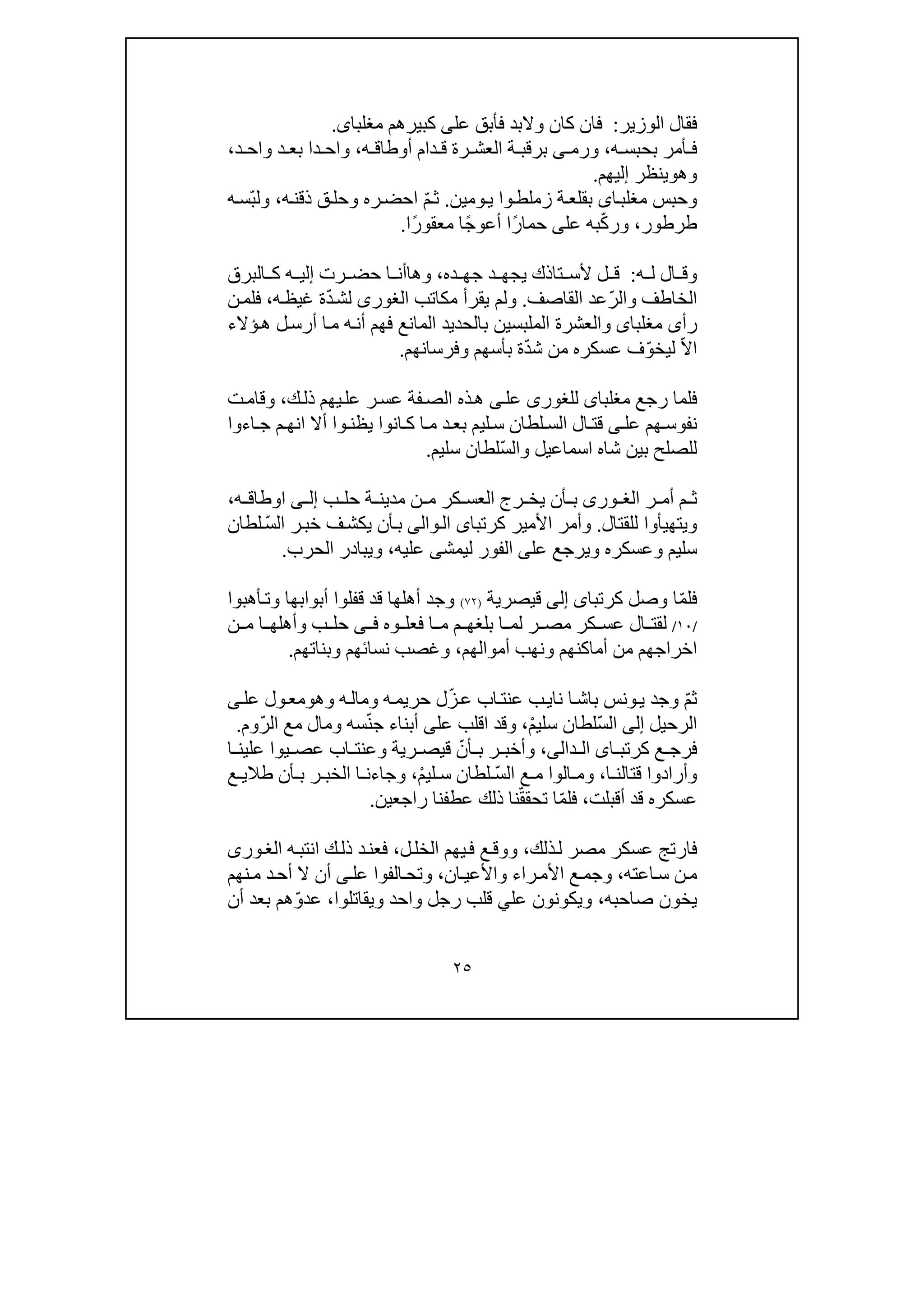 ٢٥
‫الوزير‬ ‫فقال‬:‫عل‬ ‫فأبق‬ ‫والبد‬ ‫كان‬ ‫فان‬‫ى‬‫مغلبا‬ ‫كبيرھم‬‫ى‬.
‫ه‬ ‫بحبس‬ ‫أمر‬ ‫ف‬،‫ه‬ ‫أوطاق‬ ‫دام‬ ‫ق‬ ‫رة‬ ‫العش‬ ‫ة‬ ‫برقب‬ ‫ى‬ ‫ورم‬،‫د‬ ‫واح‬ ‫د‬ ‫بع‬ ‫دا‬ ‫واح‬،
‫وھ‬‫و‬‫ينظر‬‫إ‬‫ليھم‬.
‫ا‬‫مغلب‬ ‫وحبس‬‫ى‬‫ة‬‫بقلع‬‫ز‬‫و‬‫ملط‬‫ا‬‫ومين‬‫ي‬.ّ‫م‬‫ث‬‫ه‬‫ذقن‬ ‫ق‬‫وحل‬ ‫ره‬‫احض‬،ّ‫ب‬‫ول‬‫ه‬‫س‬
‫طرطور‬،ّ‫ك‬‫ور‬‫عل‬ ‫به‬‫ى‬ً‫ر‬‫حما‬‫ا‬‫أع‬‫و‬ً‫ج‬‫ا‬ً‫ر‬‫معقو‬‫ا‬.
‫ه‬ ‫ل‬ ‫ال‬ ‫وق‬:‫ده‬ ‫جھ‬ ‫د‬ ‫يجھ‬ ‫تاذك‬ ‫ألس‬ ‫ل‬ ‫ق‬،‫وھ‬‫ا‬‫رت‬ ‫حض‬ ‫ا‬ ‫أن‬‫إ‬‫البرق‬ ‫ك‬ ‫ه‬ ‫لي‬
‫الخاطف‬‫و‬ّ‫ر‬‫ال‬‫القاصف‬ ‫عد‬.‫و‬ّ‫د‬‫لش‬ ‫الغورى‬ ‫مكاتب‬ ‫يقرأ‬ ‫لم‬‫ه‬‫غيظ‬ ‫ة‬،‫ف‬‫لم‬‫ن‬
‫مغلبا‬ ‫رأى‬‫ى‬‫و‬‫ؤالء‬‫ھ‬ ‫ل‬‫أرس‬ ‫ا‬‫م‬ ‫ه‬‫أن‬ ‫فھم‬ ‫المانع‬ ‫بالحديد‬ ‫الملبسين‬ ‫العشرة‬
ّ‫ال‬‫ا‬ّ‫و‬‫ليخ‬ّ‫د‬‫ش‬ ‫من‬ ‫عسكره‬ ‫ف‬‫بأسھ‬ ‫ة‬‫م‬‫و‬‫فرسانھم‬.
‫فلما‬‫مغلبا‬ ‫رجع‬‫ى‬‫للغور‬‫ى‬‫عل‬‫ى‬‫ك‬‫ذل‬ ‫يھم‬‫عل‬ ‫ر‬‫عس‬ ‫فة‬‫الص‬ ‫ذه‬‫ھ‬،‫ت‬‫وقام‬
‫عل‬ ‫ھم‬‫نفوس‬‫ى‬‫و‬‫يظن‬ ‫انوا‬ ‫ك‬ ‫ا‬‫م‬ ‫د‬‫بع‬ ‫ليم‬‫س‬ ‫لطان‬ ‫الس‬ ‫ال‬‫قت‬‫ا‬‫أ‬‫ال‬‫ان‬‫م‬‫ھ‬‫اءوا‬ ‫ج‬
ّ‫س‬‫وال‬ ‫اسماعيل‬ ‫شاه‬ ‫بين‬ ‫للصلح‬‫سليم‬ ‫لطان‬.
‫ر‬ ‫أم‬ ‫م‬ ‫ث‬‫ورى‬ ‫الغ‬‫ب‬ ‫حل‬ ‫ة‬ ‫مدين‬ ‫ن‬ ‫م‬ ‫كر‬ ‫العس‬ ‫رج‬ ‫يخ‬ ‫أن‬ ‫ب‬‫ى‬ ‫إل‬‫ه‬ ‫اوطاق‬،
‫للقتال‬ ‫ويتھيأوا‬.‫األمي‬ ‫وأمر‬‫كرتبا‬ ‫ر‬‫ى‬‫و‬‫ال‬‫ا‬‫لى‬ّ‫س‬‫ال‬ ‫ر‬‫خب‬ ‫ف‬‫يكش‬ ‫أن‬‫ب‬‫لطان‬
‫عل‬ ‫ويرجع‬ ‫وعسكره‬ ‫سليم‬‫ى‬‫ليمش‬ ‫الفور‬‫ى‬‫عليه‬،‫الحرب‬ ‫ويبادر‬.
ّ‫م‬‫فل‬‫كرتبا‬ ‫وصل‬ ‫ا‬‫ى‬‫إلى‬‫قيصرية‬)٧٢(‫أھبوا‬‫وت‬ ‫أبوابھا‬ ‫قفلوا‬ ‫قد‬ ‫أھلھا‬ ‫وجد‬
/١٠/‫ال‬ ‫لقت‬‫كر‬ ‫عس‬‫وه‬ ‫فعل‬ ‫ا‬ ‫م‬ ‫م‬ ‫بلغھ‬ ‫ا‬ ‫لم‬ ‫ر‬ ‫مص‬‫ى‬ ‫ف‬‫ن‬ ‫م‬ ‫ا‬ ‫وأھلھ‬ ‫ب‬ ‫حل‬
‫أموالھم‬ ‫ونھب‬ ‫أماكنھم‬ ‫من‬ ‫اخراجھم‬،‫ن‬ ‫وغصب‬‫وبناتھم‬ ‫سائھم‬.
ّ‫م‬‫ث‬‫وجد‬‫نا‬ ‫ا‬‫باش‬ ‫ونس‬‫ي‬‫ي‬‫اب‬‫عنت‬ ‫ب‬ّ‫ز‬‫ع‬‫وھ‬ ‫ه‬‫ومال‬ ‫ه‬‫حريم‬ ‫ل‬‫و‬‫عل‬ ‫ول‬‫مع‬‫ى‬
‫الرحيل‬‫إلى‬ّ‫س‬‫ال‬ْ‫م‬‫سلي‬ ‫لطان‬،‫وقد‬‫ا‬‫عل‬ ‫قلب‬‫ى‬ّ‫ن‬‫ج‬ ‫أبناء‬ّ‫ر‬‫ال‬ ‫مع‬ ‫ومال‬ ‫سه‬‫وم‬.
‫ا‬ ‫كرتب‬ ‫ع‬ ‫فرج‬‫ى‬‫ال‬‫د‬‫ال‬‫ى‬،‫ر‬ ‫وأخب‬‫ب‬ّ‫أن‬‫عص‬ ‫اب‬ ‫وعنت‬ ‫رية‬ ‫قيص‬‫ي‬‫ا‬ ‫علين‬ ‫وا‬
‫ا‬ ‫قتالن‬ ‫وأرادوا‬،ّ‫س‬‫ال‬ ‫ع‬ ‫م‬ ‫الوا‬ ‫وم‬‫لي‬ ‫س‬ ‫لطان‬ْ‫م‬،‫وجا‬‫ء‬‫ا‬ ‫ن‬‫ب‬ ‫ر‬ ‫الخب‬‫طال‬ ‫أن‬‫ي‬‫ع‬
‫أقبلت‬ ‫قد‬ ‫عسكره‬،ّ‫م‬‫فل‬ّ‫ق‬‫تحق‬ ‫ا‬‫راجعين‬ ‫عطفنا‬ ‫ذلك‬ ‫نا‬.
‫ذلك‬‫ل‬ ‫مصر‬ ‫عسكر‬ ‫فارتج‬،‫ل‬‫الخل‬ ‫يھم‬‫ف‬ ‫ع‬‫ووق‬،‫انتب‬ ‫ك‬‫ذل‬ ‫د‬‫فعن‬‫ه‬‫ورى‬‫الغ‬
‫اعته‬‫س‬ ‫ن‬‫م‬،‫را‬‫األم‬ ‫ع‬‫وجم‬‫ء‬‫ان‬‫واألعي‬،‫نھم‬‫م‬ ‫د‬‫أح‬ ‫ال‬ ‫أن‬ ‫ى‬‫عل‬ ‫الفوا‬‫وتح‬
‫ص‬ ‫يخون‬‫احبه‬،‫عل‬ ‫ويكونون‬‫ي‬‫واحد‬ ‫رجل‬ ‫قلب‬‫ويقاتلو‬‫ا‬،ّ‫و‬‫عد‬‫أن‬ ‫بعد‬ ‫ھم‬
 