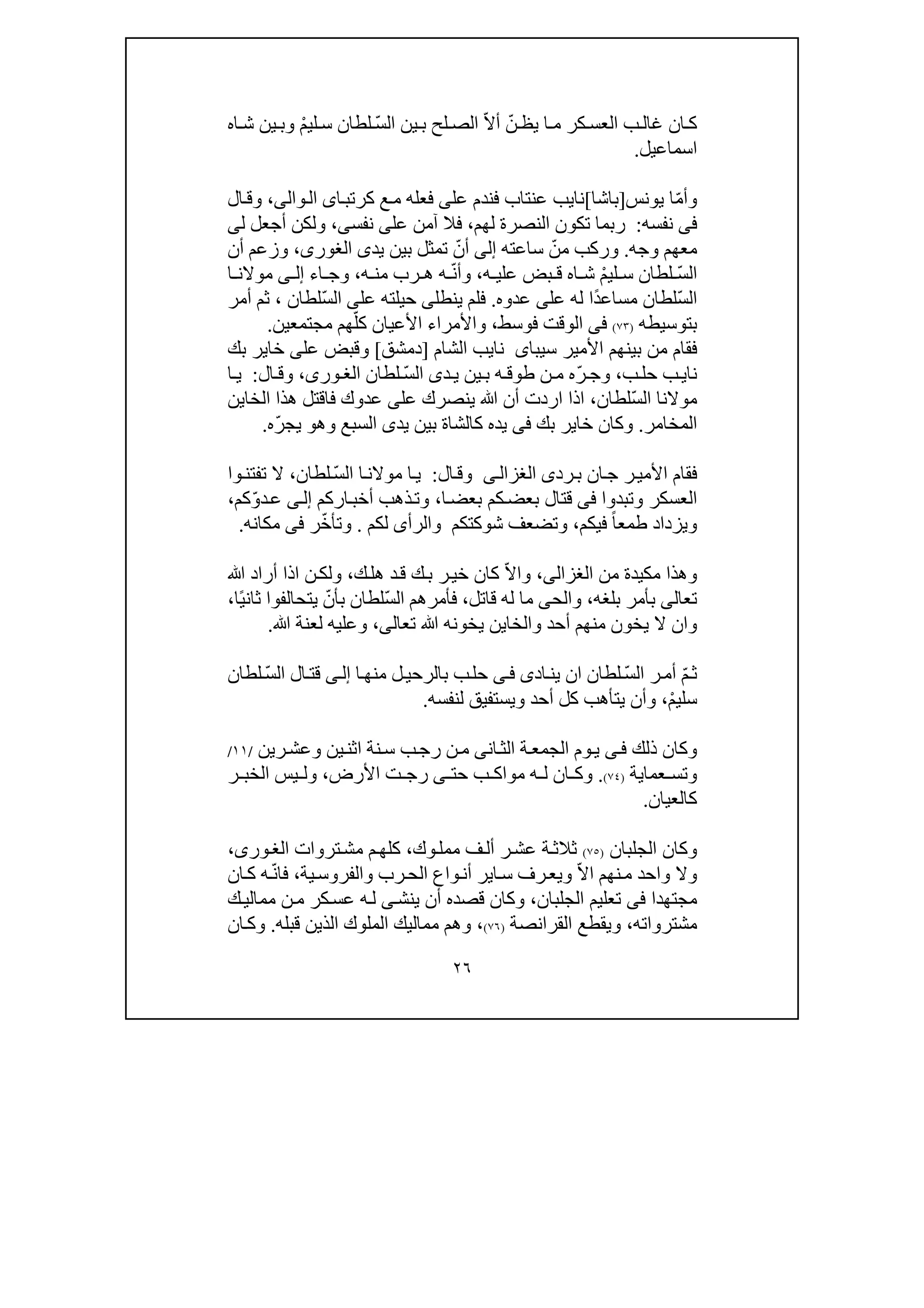٢٦
‫كر‬ ‫العس‬ ‫ب‬‫غال‬ ‫ان‬ ‫ك‬ّ‫ن‬ ‫يظ‬ ‫ا‬ ‫م‬ّ‫ال‬‫أ‬ّ‫س‬‫ال‬ ‫ين‬ ‫ب‬ ‫لح‬ ‫الص‬ْ‫م‬‫لي‬ ‫س‬ ‫لطان‬‫اه‬ ‫ش‬ ‫ين‬ ‫وب‬
‫اسماعيل‬.
ّ‫م‬‫وأ‬‫يونس‬ ‫ا‬]‫باشا‬[‫نا‬‫ي‬‫عل‬ ‫فندم‬ ‫عنتاب‬ ‫ب‬‫ى‬‫ا‬‫كرتب‬ ‫ع‬‫م‬ ‫فعله‬‫ى‬‫وال‬‫ال‬‫ى‬،‫ال‬‫وق‬
‫فى‬‫نفسه‬:‫لھم‬ ‫النصرة‬ ‫تكون‬ ‫ربما‬،‫عل‬ ‫آمن‬ ‫فال‬‫ى‬‫نفس‬‫ى‬،‫ل‬ ‫أجعل‬ ‫ولكن‬‫ى‬
‫وجه‬ ‫معھم‬.ّ‫من‬ ‫وركب‬‫ساعته‬‫إلى‬ّ‫أن‬‫يد‬ ‫بين‬ ‫تمثل‬‫ى‬،‫الغورى‬‫وزعم‬‫أن‬
ّ‫س‬‫ال‬‫س‬ ‫لطان‬ْ‫م‬‫لي‬‫اه‬ ‫ش‬‫ه‬ ‫علي‬ ‫بض‬ ‫ق‬،ّ‫ن‬‫وأ‬‫ه‬ ‫من‬ ‫رب‬ ‫ھ‬ ‫ه‬،‫اء‬ ‫وج‬‫ى‬ ‫إل‬‫ا‬ ‫موالن‬
ّ‫س‬‫ال‬ً‫د‬‫مساع‬ ‫لطان‬‫عل‬ ‫له‬ ‫ا‬‫ى‬‫عدوه‬.‫فلم‬‫ي‬‫نطل‬‫ى‬‫عل‬ ‫حيلته‬‫ى‬ّ‫س‬‫ال‬‫لطان‬،‫أمر‬ ‫ثم‬
‫بتوسيطه‬)٧٣(‫فى‬‫الوقت‬‫فوسط‬،‫و‬ّ‫كل‬ ‫األعيان‬ ‫األمراء‬‫مجتمع‬ ‫ھم‬‫ي‬‫ن‬.
‫األمير‬ ‫بينھم‬ ‫من‬ ‫فقام‬‫سيباى‬‫ن‬‫اي‬‫الشام‬ ‫ب‬]‫دمشق‬[‫و‬‫عل‬ ‫قبض‬‫ى‬‫بك‬ ‫خاير‬
‫نا‬‫ي‬‫ب‬‫حل‬ ‫ب‬،ّ‫ر‬ ‫وج‬‫د‬‫ي‬ ‫ين‬‫ب‬ ‫ه‬ ‫طوق‬ ‫ن‬ ‫م‬ ‫ه‬‫ى‬ّ‫س‬‫ال‬‫لطان‬،‫ورى‬ ‫الغ‬‫ال‬ ‫وق‬:‫ا‬ ‫ي‬
ّ‫س‬‫ال‬ ‫موالنا‬‫لطان‬،‫ين‬ ‫ﷲ‬ ‫أن‬ ‫اردت‬ ‫اذا‬‫عل‬ ‫صرك‬‫ى‬‫الخا‬ ‫ھذا‬ ‫فاقتل‬ ‫عدوك‬‫ي‬‫ن‬
‫المخامر‬.‫بك‬ ‫خاير‬ ‫وكان‬‫فى‬‫وھ‬ ‫السبع‬ ‫يدى‬ ‫بين‬ ‫كالشاة‬ ‫يده‬‫و‬ّ‫ر‬‫يج‬‫ه‬.
‫رد‬‫ب‬ ‫ان‬‫ج‬ ‫ر‬‫األمي‬ ‫فقام‬‫ى‬‫ى‬‫الغزال‬‫ال‬‫وق‬:ّ‫س‬‫ال‬ ‫ا‬‫موالن‬ ‫ا‬‫ي‬‫لطان‬،‫تفتن‬ ‫ال‬‫وا‬
‫وتبد‬ ‫العسكر‬‫و‬‫ا‬‫فى‬‫بعض‬ ‫قتال‬‫ك‬‫ا‬‫بعض‬ ‫م‬،‫اركم‬‫أخب‬ ‫ذھب‬‫وت‬‫ى‬‫إل‬ّ‫و‬‫د‬‫ع‬‫كم‬،
‫طمع‬ ‫ويزداد‬ً‫ا‬‫فيكم‬،‫والرأ‬ ‫شوكتكم‬ ‫وتضعف‬‫ى‬‫لكم‬.ّ‫خ‬‫وتأ‬‫ر‬‫فى‬‫مكانه‬.
‫وھذ‬‫ا‬‫من‬ ‫مكيدة‬‫الغزالى‬،ّ‫ال‬‫وا‬‫ك‬‫ھل‬ ‫د‬‫ق‬ ‫ك‬‫ب‬ ‫ر‬‫خي‬ ‫كان‬،‫ﷲ‬ ‫أراد‬ ‫اذا‬ ‫ن‬‫ولك‬
‫تعالى‬‫بلغه‬ ‫بأمر‬،‫والح‬‫ى‬‫قاتل‬ ‫له‬ ‫ما‬،ّ‫س‬‫ال‬ ‫فأمرھم‬ّ‫بأن‬ ‫لطان‬ً‫ي‬‫ثان‬ ‫يتحالفوا‬‫ا‬،
‫وا‬‫ن‬‫ي‬ ‫ال‬‫والخا‬ ‫أحد‬ ‫منھم‬ ‫خون‬‫ي‬‫تعال‬ ‫ﷲ‬ ‫يخونه‬ ‫ن‬‫ى‬،‫ﷲ‬ ‫لعنة‬ ‫وعليه‬.
ّ‫م‬‫ث‬ّ‫س‬‫ال‬ ‫ر‬‫أم‬‫اد‬‫ين‬ ‫ان‬ ‫لطان‬‫ى‬‫ى‬‫ف‬‫ا‬‫منھ‬ ‫ل‬‫بالرحي‬ ‫ب‬‫حل‬‫ى‬‫إل‬ّ‫س‬‫ال‬ ‫ال‬‫قت‬‫لطان‬
ْ‫م‬‫سلي‬،‫و‬ ‫أحد‬ ‫كل‬ ‫يتأھب‬ ‫وأن‬‫ي‬‫لنفسه‬ ‫ستفيق‬.
‫ذلك‬ ‫وكان‬‫ى‬‫ف‬‫ي‬‫ان‬‫الث‬ ‫ة‬‫الجمع‬ ‫وم‬‫ى‬‫اثن‬ ‫نة‬‫س‬ ‫ب‬‫رج‬ ‫ن‬‫م‬‫رين‬‫وعش‬ ‫ين‬/١١/
‫عما‬ ‫وتس‬‫ي‬‫ة‬)٧٤(.‫حت‬ ‫ب‬ ‫مواك‬ ‫ه‬ ‫ل‬ ‫ان‬ ‫وك‬‫ى‬‫ت‬ ‫رج‬‫األرض‬،‫ر‬ ‫الخب‬ ‫يس‬ ‫ول‬
‫كالعيان‬.
‫الجلبان‬ ‫وكان‬)٧٥(‫وك‬‫ممل‬ ‫ف‬‫أل‬ ‫ر‬‫عش‬ ‫ة‬‫ثالث‬،‫تروات‬‫مش‬ ‫م‬‫كلھ‬،‫ورى‬‫الغ‬
ّ‫ال‬‫ا‬ ‫نھم‬‫م‬ ‫واحد‬ ‫وال‬‫ا‬‫س‬ ‫رف‬‫ويع‬‫ي‬‫ية‬‫والفروس‬ ‫رب‬‫الح‬ ‫واع‬‫أن‬ ‫ر‬،ّ‫ن‬‫فا‬‫ان‬‫ك‬ ‫ه‬
‫مجتھدا‬‫فى‬‫الجلبان‬ ‫تعليم‬،‫ينش‬ ‫أن‬ ‫قصده‬ ‫وكان‬‫ى‬‫ك‬‫ممالي‬ ‫ن‬‫م‬ ‫كر‬‫عس‬ ‫ه‬‫ل‬
‫مشترواته‬،‫القرانصة‬ ‫ويقطع‬)٧٦(،‫ا‬ ‫مماليك‬ ‫وھم‬‫قبله‬ ‫الذين‬ ‫لملوك‬.‫ان‬‫وك‬
 
