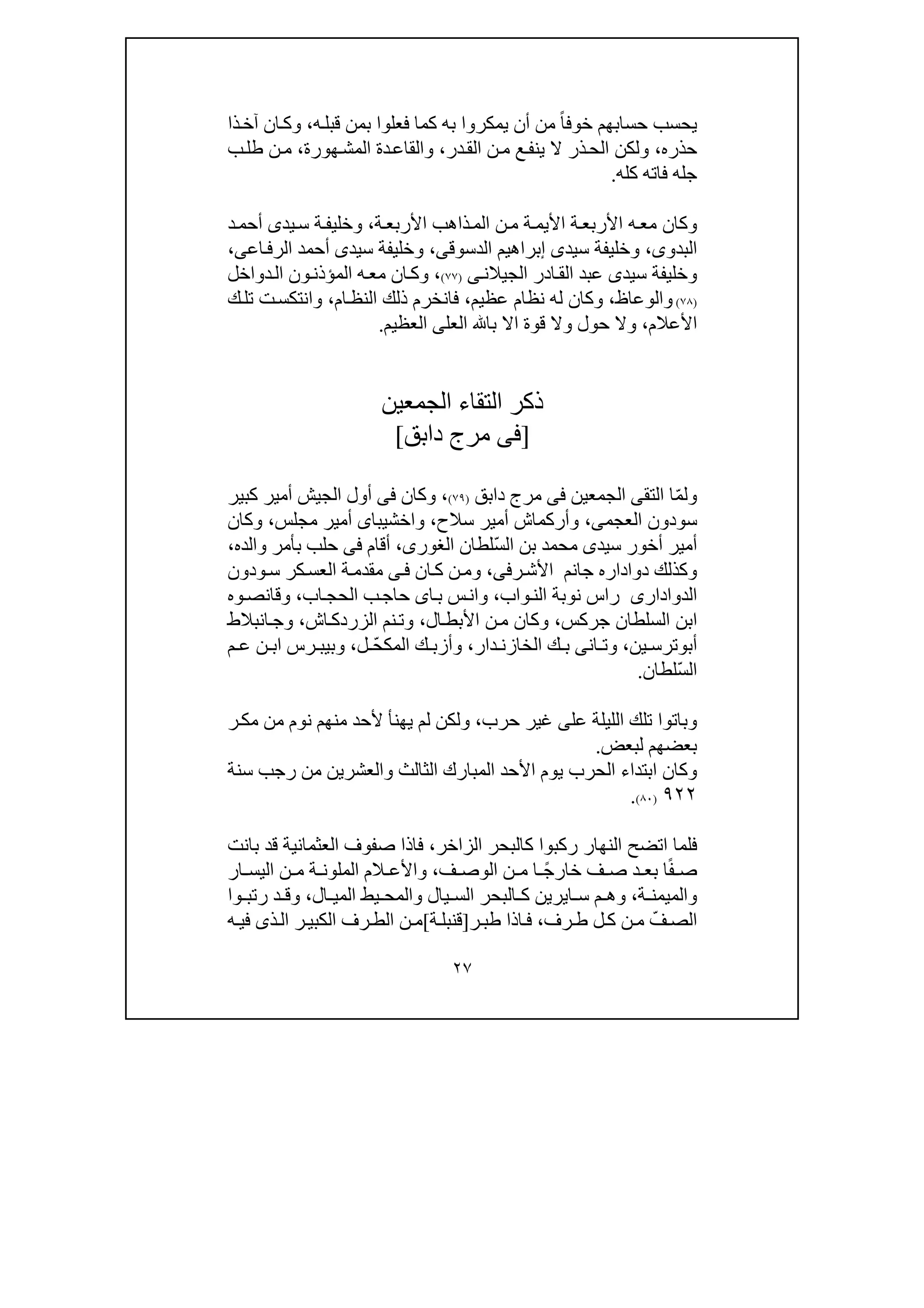 ٢٧
ً‫ا‬‫خوف‬ ‫حسابھم‬ ‫يحسب‬‫ه‬‫قبل‬ ‫بمن‬ ‫فعلوا‬ ‫كما‬ ‫به‬ ‫يمكروا‬ ‫أن‬ ‫من‬،‫ان‬‫وك‬‫آ‬‫ذا‬‫خ‬
‫حذره‬،‫در‬‫الق‬ ‫ن‬‫م‬ ‫ع‬‫ينف‬ ‫ال‬ ‫ذر‬‫الح‬ ‫ولكن‬،‫ھورة‬‫المش‬ ‫دة‬‫والقاع‬،‫ب‬‫طل‬ ‫ن‬‫م‬
‫كله‬ ‫فاته‬ ‫جله‬.
‫األ‬ ‫ة‬‫األربع‬ ‫ه‬‫مع‬ ‫وكان‬‫ي‬‫ة‬‫األربع‬ ‫ذاھب‬‫الم‬ ‫ن‬‫م‬ ‫ة‬‫م‬،‫يد‬‫س‬ ‫ة‬‫وخليف‬‫ى‬‫د‬‫أحم‬
‫البدو‬‫ى‬،‫سيد‬ ‫وخليفة‬‫ى‬‫الدس‬ ‫إبراھيم‬‫وق‬‫ى‬،‫سيد‬ ‫وخليفة‬‫ى‬‫اع‬‫الرف‬ ‫أحمد‬‫ى‬،
‫سيد‬ ‫وخليفة‬‫ى‬‫الجيالن‬ ‫ادر‬‫الق‬ ‫عبد‬‫ى‬)٧٧(،‫دواخل‬‫ال‬ ‫ون‬‫المؤذن‬ ‫ه‬‫مع‬ ‫ان‬‫وك‬
)٧٨(‫والوعاظ‬،‫عظيم‬ ‫نظام‬ ‫له‬ ‫وكان‬،‫ام‬‫النظ‬ ‫ذلك‬ ‫فانخرم‬،‫ك‬‫تل‬ ‫ت‬‫وانتكس‬
‫األعالم‬،‫العل‬ ‫با‬ ‫اال‬ ‫قوة‬ ‫وال‬ ‫حول‬ ‫وال‬‫ى‬‫العظيم‬.
‫الجمعين‬ ‫التقاء‬ ‫ذكر‬
]‫فى‬‫دابق‬ ‫مرج‬[
ّ‫م‬‫ول‬‫التق‬ ‫ا‬‫ى‬‫الجمع‬‫ي‬‫ن‬‫فى‬‫دابق‬ ‫مرج‬)٧٩(،‫وكان‬‫فى‬‫كبير‬ ‫أمير‬ ‫الجيش‬ ‫أول‬
‫سودون‬،‫العجمى‬‫وأركما‬‫ش‬‫س‬ ‫أمير‬‫ال‬‫ح‬،‫واخشيبا‬‫ى‬‫مجلس‬ ‫أمير‬،‫وكان‬
‫سيد‬ ‫أخور‬ ‫أمير‬‫ى‬ّ‫س‬‫ال‬ ‫بن‬ ‫محمد‬‫لطان‬،‫الغورى‬‫والده‬ ‫بأمر‬ ‫حلب‬ ‫فى‬ ‫أقام‬،
‫جا‬ ‫دواداره‬ ‫وكذلك‬‫ن‬‫رف‬‫األش‬ ‫م‬‫ى‬،‫ان‬‫ك‬ ‫ن‬‫وم‬‫ى‬‫ف‬‫ودون‬‫س‬ ‫كر‬‫العس‬ ‫ة‬‫مقدم‬
‫الدوادارى‬‫ا‬ ‫نوبة‬ ‫راس‬‫واب‬‫لن‬،‫اب‬‫الحج‬ ‫ب‬‫حاج‬ ‫اى‬‫ب‬ ‫س‬‫وان‬،‫وه‬‫وقانص‬
‫جركس‬ ‫السلطان‬ ‫ابن‬،‫ال‬‫األبط‬ ‫ن‬‫م‬ ‫وكان‬،‫نم‬‫وت‬‫اش‬‫الزردك‬،‫انبالط‬‫وج‬
‫أب‬‫و‬‫ين‬ ‫ترس‬،‫ان‬ ‫وت‬‫ى‬‫دار‬ ‫الخازن‬ ‫ك‬ ‫ب‬،ّ‫ح‬‫المك‬ ‫ك‬ ‫وأزب‬‫ل‬،‫م‬ ‫ع‬ ‫ن‬ ‫اب‬ ‫رس‬ ‫وبيب‬
ّ‫س‬‫ال‬‫لطان‬.
‫عل‬ ‫الليلة‬ ‫تلك‬ ‫وباتوا‬‫ى‬‫حرب‬ ‫غير‬،‫ر‬‫مك‬ ‫من‬ ‫نوم‬ ‫منھم‬ ‫ألحد‬ ‫يھنأ‬ ‫لم‬ ‫ولكن‬
‫لبعض‬ ‫بعضھم‬.
‫ابتداء‬ ‫وكان‬‫سنة‬ ‫رجب‬ ‫من‬ ‫والعشرين‬ ‫الثالث‬ ‫المبارك‬ ‫األحد‬ ‫يوم‬ ‫الحرب‬
٩٢٢)٨٠(.
‫الزاخر‬ ‫كالبحر‬ ‫ركبوا‬ ‫النھار‬ ‫اتضح‬ ‫فلما‬،‫بانت‬ ‫قد‬ ‫العثمانية‬ ‫صفوف‬ ‫فاذا‬
ً‫ف‬ ‫ص‬ً‫ج‬‫خار‬ ‫ف‬ ‫ص‬ ‫د‬ ‫بع‬ ‫ا‬‫ف‬ ‫الوص‬ ‫ن‬ ‫م‬ ‫ا‬،‫ار‬ ‫اليس‬ ‫ن‬ ‫م‬ ‫ة‬ ‫الملون‬ ‫الم‬ ‫واألع‬
‫ة‬ ‫والميمن‬،‫ا‬ ‫س‬ ‫م‬ ‫وھ‬‫ي‬‫ر‬‫ي‬‫ال‬ ‫المي‬ ‫يط‬ ‫والمح‬ ‫يال‬ ‫الس‬ ‫البحر‬ ‫ك‬ ‫ن‬،‫وا‬ ‫رتب‬ ‫د‬ ‫وق‬
ّ‫ف‬‫الص‬‫ل‬‫ك‬ ‫ن‬‫م‬‫رف‬‫ط‬،‫ط‬ ‫اذا‬‫ف‬‫ب‬‫ر‬]‫ة‬‫قنبل‬[‫ذ‬‫ال‬ ‫ر‬‫الكبي‬ ‫رف‬‫الط‬ ‫ن‬‫م‬‫ى‬‫ه‬‫في‬
 