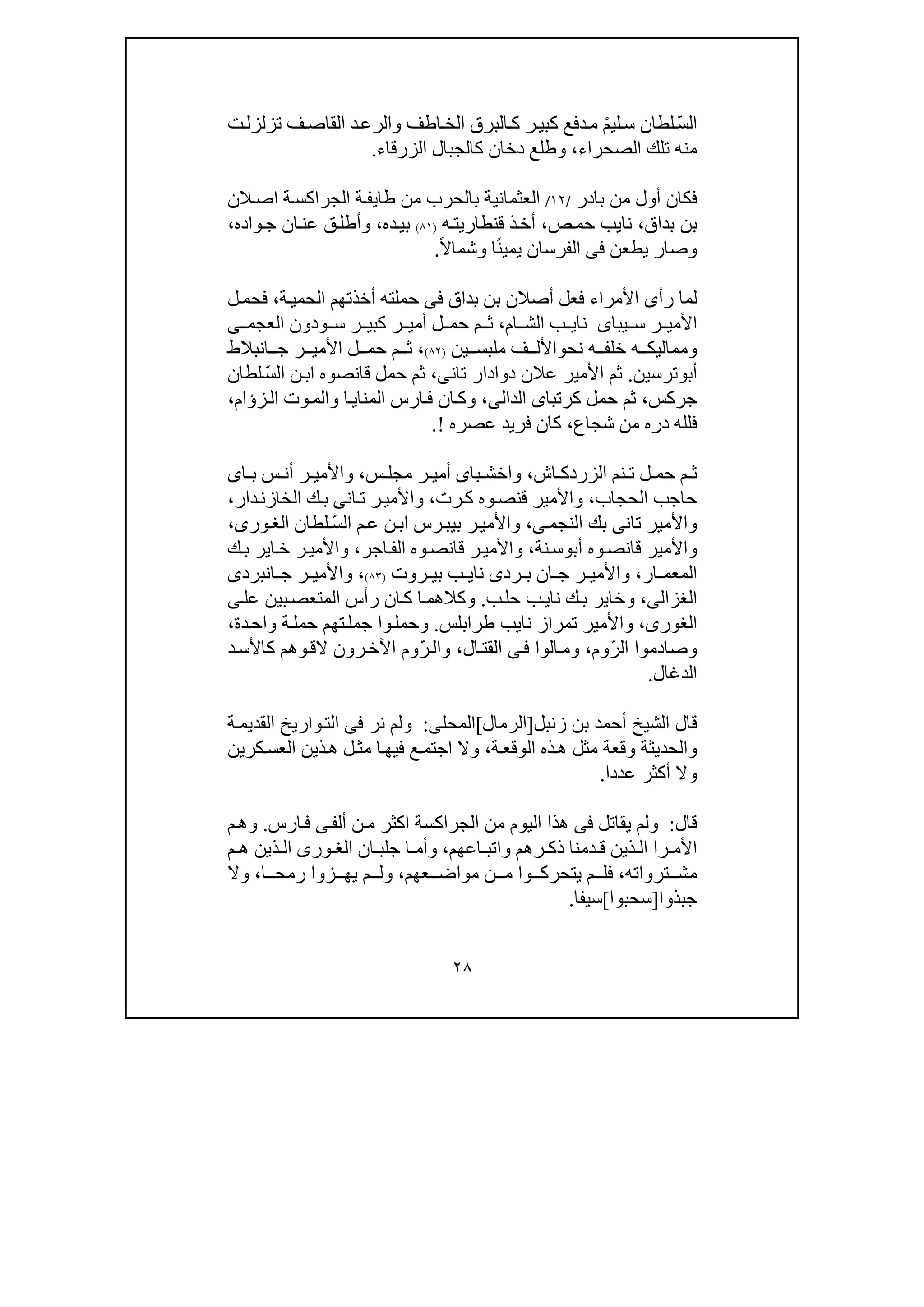 ٢٨
ّ‫س‬‫ال‬ْ‫م‬‫لي‬‫س‬ ‫لطان‬‫ر‬‫كبي‬ ‫دفع‬‫م‬‫ت‬‫تزلزل‬ ‫ف‬‫القاص‬ ‫د‬‫والرع‬ ‫اطف‬‫الخ‬ ‫البرق‬‫ك‬
‫الصحراء‬ ‫تلك‬ ‫منه‬،‫الزرقاء‬ ‫كالجبال‬ ‫دخان‬ ‫وطلع‬.
‫بادر‬ ‫من‬ ‫أول‬ ‫فكان‬/١٢/‫طا‬ ‫من‬ ‫بالحرب‬ ‫العثمانية‬‫ي‬‫الن‬‫اص‬ ‫ة‬‫الجراكس‬ ‫ة‬‫ف‬
‫بداق‬ ‫بن‬،‫نا‬‫ي‬‫ص‬‫حم‬ ‫ب‬،‫ه‬‫قنطاريت‬ ‫ذ‬‫أخ‬)٨١(‫ده‬‫بي‬،‫واده‬‫ج‬ ‫ان‬‫عن‬ ‫ق‬‫وأطل‬،
‫يطعن‬ ‫وصار‬‫فى‬ً‫ن‬‫يمي‬ ‫الفرسان‬ً‫ال‬‫وشما‬ ‫ا‬.
‫بداق‬ ‫بن‬ ‫أصالن‬ ‫فعل‬ ‫األمراء‬ ‫رأى‬ ‫لما‬‫فى‬‫حملته‬‫ة‬‫الحمي‬ ‫أخذتھم‬،‫ل‬‫فحم‬
‫ر‬ ‫األمي‬‫يباى‬ ‫س‬‫نا‬‫ي‬‫ام‬ ‫الش‬ ‫ب‬،‫ودون‬ ‫س‬ ‫ر‬ ‫كبي‬ ‫ر‬ ‫أمي‬ ‫ل‬ ‫حم‬ ‫م‬ ‫ث‬‫ى‬ ‫العجم‬
‫نح‬ ‫ه‬ ‫خلف‬ ‫ه‬ ‫ومماليك‬‫و‬‫ين‬ ‫ملبس‬ ‫ف‬ ‫األل‬)٨٢(،‫انبالط‬ ‫ج‬ ‫ر‬ ‫األمي‬ ‫ل‬ ‫حم‬ ‫م‬ ‫ث‬
‫أب‬‫و‬‫ترسين‬.‫عال‬ ‫األمير‬ ‫ثم‬‫تان‬ ‫دوادار‬ ‫ن‬‫ى‬،ّ‫س‬‫ال‬ ‫ن‬‫اب‬ ‫قانصوه‬ ‫حمل‬ ‫ثم‬‫لطان‬
‫جركس‬،‫كرتبا‬ ‫حمل‬ ‫ثم‬‫ى‬‫ال‬‫د‬‫ال‬‫ى‬،‫زؤام‬‫ال‬ ‫وت‬‫والم‬ ‫ا‬‫المناي‬ ‫ارس‬‫ف‬ ‫ان‬‫وك‬،
‫شجاع‬ ‫من‬ ‫دره‬ ‫فلله‬،‫عصره‬ ‫فريد‬ ‫كان‬!.
‫اش‬ ‫الزردك‬ ‫نم‬ ‫ت‬ ‫ل‬ ‫حم‬ ‫م‬ ‫ث‬،‫و‬‫ا‬‫با‬ ‫خش‬‫ى‬‫س‬ ‫مجل‬ ‫ر‬ ‫أمي‬،‫واأل‬‫ا‬ ‫ب‬ ‫س‬ ‫أن‬ ‫ر‬ ‫مي‬‫ى‬
‫الحجاب‬ ‫حاجب‬،‫رت‬‫ك‬ ‫وه‬‫قنص‬ ‫واألمير‬،‫ان‬‫ت‬ ‫ر‬‫واألمي‬‫ى‬‫دار‬‫الخازن‬ ‫ك‬‫ب‬،
‫و‬‫تان‬ ‫األمير‬‫ى‬‫النجم‬ ‫بك‬‫ى‬،ّ‫س‬‫ال‬ ‫م‬‫ع‬ ‫ن‬‫اب‬ ‫رس‬‫بيب‬ ‫ر‬‫واألمي‬‫لطان‬،‫ورى‬‫الغ‬
‫أب‬ ‫وه‬‫قانص‬ ‫واألمير‬‫و‬‫نة‬‫س‬،‫واأل‬‫ر‬‫مي‬‫وه‬‫قانص‬‫اجر‬‫الف‬،‫ك‬‫ب‬ ‫اير‬‫خ‬ ‫ر‬‫واألمي‬
‫ار‬ ‫المعم‬،‫رد‬ ‫ب‬ ‫ان‬ ‫ج‬ ‫ر‬ ‫واألمي‬‫ى‬‫نا‬‫ي‬‫روت‬ ‫بي‬ ‫ب‬)٨٣(،‫انبرد‬ ‫ج‬ ‫ر‬ ‫واألمي‬‫ى‬
‫الغزالى‬،‫نا‬ ‫ك‬‫ب‬ ‫وخاير‬‫ي‬‫ب‬‫حل‬ ‫ب‬.‫عل‬ ‫بين‬‫المتعص‬ ‫رأس‬ ‫ان‬‫ك‬ ‫ا‬‫وكالھم‬‫ى‬
،‫الغورى‬‫واألمير‬‫نا‬ ‫تمراز‬‫ي‬‫طرابلس‬ ‫ب‬.‫دة‬‫واح‬ ‫ة‬‫حمل‬ ‫تھم‬‫جمل‬ ‫وا‬‫وحمل‬،
ّ‫ر‬‫ال‬ ‫وصادموا‬‫وم‬،‫الوا‬‫وم‬‫ى‬‫ف‬‫ال‬‫القت‬،ّ‫ر‬‫وال‬‫د‬‫كاألس‬ ‫وھم‬‫الق‬ ‫رون‬‫اآلخ‬ ‫وم‬
‫الد‬‫غ‬‫ال‬.
‫زنبل‬ ‫بن‬ ‫أحمد‬ ‫الشيخ‬ ‫قال‬]‫الرمال‬[‫المحل‬‫ى‬:‫نر‬ ‫ولم‬‫فى‬‫ة‬‫القديم‬ ‫واريخ‬‫الت‬
‫كرين‬‫العس‬ ‫ذين‬‫ھ‬ ‫ل‬‫مث‬ ‫ا‬‫فيھ‬ ‫ع‬‫اجتم‬ ‫وال‬ ،‫ة‬‫الوقع‬ ‫ذه‬‫ھ‬ ‫مثل‬ ‫وقعة‬ ‫والحديثة‬
‫أكثر‬ ‫وال‬‫عددا‬.
‫قال‬:‫يقاتل‬ ‫ولم‬‫فى‬‫أل‬ ‫ن‬‫م‬ ‫اكثر‬ ‫الجراكسة‬ ‫من‬ ‫اليوم‬ ‫ھذا‬‫ى‬‫ف‬‫ارس‬‫ف‬.‫م‬‫وھ‬
‫اعھم‬ ‫واتب‬ ‫رھم‬ ‫ذك‬ ‫دمنا‬ ‫ق‬ ‫ذين‬ ‫ال‬ ‫را‬ ‫األم‬،‫ان‬ ‫جلب‬ ‫ا‬ ‫وأم‬‫ورى‬ ‫الغ‬‫م‬ ‫ھ‬ ‫ذين‬ ‫ال‬
‫ترواته‬ ‫مش‬،‫عھم‬ ‫مواض‬ ‫ن‬ ‫م‬ ‫وا‬ ‫يتحرك‬ ‫م‬ ‫فل‬،‫ا‬ ‫رمح‬ ‫زوا‬ ‫يھ‬ ‫م‬ ‫ول‬،‫وال‬
‫جبذوا‬]‫سحبوا‬[‫سيفا‬.
 