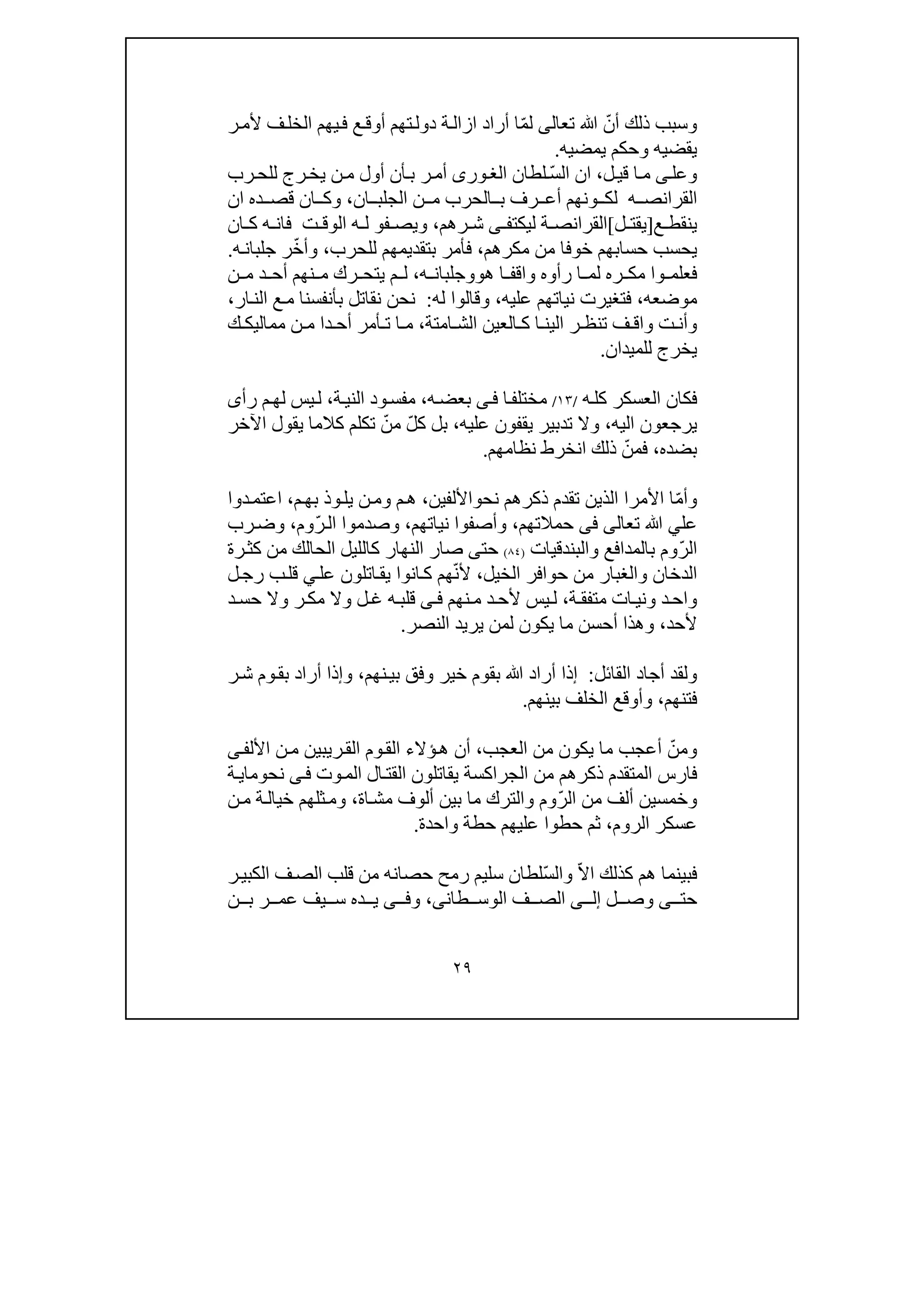 ٢٩
ّ‫أن‬ ‫ذلك‬ ‫وسبب‬‫ﷲ‬‫تعالى‬ّ‫م‬‫ل‬‫أوق‬ ‫تھم‬‫دول‬ ‫ة‬‫ازال‬ ‫أراد‬ ‫ا‬‫ر‬‫ألم‬ ‫ف‬‫الخل‬ ‫يھم‬‫ف‬ ‫ع‬
‫يمضيه‬ ‫وحكم‬ ‫يقضيه‬.
‫ل‬‫قي‬ ‫ا‬‫م‬ ‫ى‬‫وعل‬،ّ‫س‬‫ال‬ ‫ان‬‫لطان‬‫ورى‬‫الغ‬‫أ‬‫ب‬ ‫ر‬‫أم‬‫م‬ ‫أول‬ ‫ن‬‫ن‬‫رب‬‫للح‬ ‫رج‬‫يخ‬
‫ه‬ ‫القرانص‬‫ان‬ ‫الجلب‬ ‫ن‬ ‫م‬ ‫الحرب‬ ‫ب‬ ‫رف‬ ‫أع‬ ‫ونھم‬ ‫لك‬،‫ده‬ ‫قص‬ ‫ان‬ ‫وك‬‫ا‬‫ن‬
‫ع‬ ‫ينقط‬]‫ل‬ ‫يقت‬[‫ليكت‬ ‫ة‬ ‫القرانص‬‫ى‬ ‫ف‬‫رھم‬ ‫ش‬،‫ف‬ ‫ويص‬‫و‬‫ان‬ ‫ك‬ ‫ه‬ ‫فان‬ ‫ت‬ ‫الوق‬ ‫ه‬ ‫ل‬
‫مكرھم‬ ‫من‬ ‫خوفا‬ ‫حسابھم‬ ‫يحسب‬،‫للحرب‬ ‫بتقديمھم‬ ‫فأمر‬،‫وأ‬ّ‫خ‬‫ه‬‫جلبان‬ ‫ر‬.
‫ھ‬ ‫ا‬ ‫واقف‬ ‫رأوه‬ ‫ا‬ ‫لم‬ ‫ره‬ ‫مك‬ ‫وا‬ ‫فعلم‬‫و‬‫ه‬ ‫وجلبان‬،‫ن‬ ‫م‬ ‫د‬ ‫أح‬ ‫نھم‬ ‫م‬ ‫رك‬ ‫يتح‬ ‫م‬ ‫ل‬
‫موضعه‬،‫عليه‬ ‫نياتھم‬ ‫فتغيرت‬،‫له‬ ‫وقالوا‬:‫ار‬‫الن‬ ‫ع‬‫م‬ ‫بأنفسنا‬ ‫نقاتل‬ ‫نحن‬،
‫امتة‬ ‫الش‬ ‫العين‬ ‫ك‬ ‫ا‬ ‫الين‬ ‫ر‬ ‫تنظ‬ ‫ف‬ ‫واق‬ ‫ت‬ ‫وأن‬،‫ك‬ ‫مماليك‬ ‫ن‬ ‫م‬ ‫دا‬ ‫أح‬ ‫أمر‬ ‫ت‬ ‫ا‬ ‫م‬
‫للميدان‬ ‫يخرج‬.
‫ه‬‫كل‬ ‫العسكر‬ ‫فكان‬/١٣/‫ا‬‫مختلف‬‫ى‬‫ف‬‫ه‬‫بعض‬،‫ود‬‫مفس‬‫ة‬‫الني‬،‫رأ‬ ‫م‬‫لھ‬ ‫يس‬‫ل‬‫ى‬
‫اليه‬ ‫يرجعون‬،‫عليه‬ ‫يقفون‬ ‫تدبير‬ ‫وال‬،ّ‫ل‬‫ك‬ ‫بل‬ّ‫من‬‫اآلخر‬ ‫يقول‬ ‫كالما‬ ‫تكلم‬
‫بضده‬،ّ‫فمن‬‫نظامھم‬ ‫انخرط‬ ‫ذلك‬.
ّ‫م‬‫وأ‬‫نح‬ ‫ذكرھم‬ ‫تقدم‬ ‫الذين‬ ‫األمرا‬ ‫ا‬‫و‬‫األلفين‬،‫م‬‫بھ‬ ‫وذ‬‫يل‬ ‫ن‬‫وم‬ ‫م‬‫ھ‬،‫دوا‬‫اعتم‬
‫عل‬‫ي‬‫ﷲ‬‫تعالى‬‫فى‬‫حمالتھم‬،‫نياتھم‬ ‫وأصفوا‬،ّ‫ر‬‫ال‬ ‫وصدموا‬‫وم‬،‫رب‬‫وض‬
ّ‫ر‬‫ال‬‫با‬ ‫وم‬‫والبندقيات‬ ‫لمدافع‬)٨٤(‫حت‬‫ى‬‫رة‬‫كث‬ ‫من‬ ‫الحالك‬ ‫كالليل‬ ‫النھار‬ ‫صار‬
‫الخيل‬ ‫حوافر‬ ‫من‬ ‫والغبار‬ ‫الدخان‬،ّ‫ن‬‫أل‬‫عل‬ ‫اتلون‬‫يق‬ ‫انوا‬‫ك‬ ‫ھم‬‫ي‬‫ل‬‫رج‬ ‫ب‬‫قل‬
‫ة‬ ‫متفق‬ ‫ات‬‫وني‬ ‫د‬‫واح‬،‫نھم‬‫م‬ ‫د‬‫ألح‬ ‫يس‬‫ل‬‫ى‬ ‫ف‬‫د‬‫حس‬ ‫وال‬ ‫ر‬‫مك‬ ‫وال‬ ‫ل‬ ‫غ‬ ‫ه‬‫قلب‬
‫ألحد‬،‫النصر‬ ‫يريد‬ ‫لمن‬ ‫يكون‬ ‫ما‬ ‫أحسن‬ ‫وھذا‬.
‫أجاد‬ ‫ولقد‬‫القائل‬:‫إ‬‫ﷲ‬ ‫أراد‬ ‫ذا‬‫نھم‬‫بي‬ ‫وفق‬ ‫خير‬ ‫بقوم‬،‫و‬‫إ‬‫ر‬‫ش‬ ‫وم‬‫بق‬ ‫أراد‬ ‫ذا‬
‫فتنھم‬،‫بينھم‬ ‫الخلف‬ ‫وأوقع‬.
ّ‫ومن‬‫العجب‬ ‫من‬ ‫يكون‬ ‫ما‬ ‫أعجب‬،‫األل‬ ‫ن‬‫م‬ ‫ريبين‬‫الق‬ ‫وم‬‫الق‬ ‫ؤالء‬‫ھ‬ ‫أن‬‫ى‬‫ف‬
‫وت‬‫الم‬ ‫ال‬‫القت‬ ‫يقاتلون‬ ‫الجراكسة‬ ‫من‬ ‫ذكرھم‬ ‫المتقدم‬ ‫فارس‬‫ى‬‫ف‬‫نح‬‫و‬‫ما‬‫ي‬‫ة‬
ّ‫ر‬‫ال‬ ‫من‬ ‫ألف‬ ‫وخمسين‬‫اة‬‫مش‬ ‫ألوف‬ ‫بين‬ ‫ما‬ ‫والترك‬ ‫وم‬،‫ن‬‫م‬ ‫ة‬‫خيال‬ ‫ثلھم‬‫وم‬
‫عسك‬‫الروم‬ ‫ر‬،‫واحدة‬ ‫حطة‬ ‫عليھم‬ ‫حطوا‬ ‫ثم‬.
ّ‫ال‬‫ا‬ ‫كذلك‬ ‫ھم‬ ‫فبينما‬ّ‫س‬‫وال‬‫ر‬‫الكبي‬ ‫ف‬‫الص‬ ‫قلب‬ ‫من‬ ‫حصانه‬ ‫رمح‬ ‫سليم‬ ‫لطان‬
‫حت‬‫ى‬‫ل‬ ‫وص‬‫ى‬ ‫إل‬‫طان‬ ‫الوس‬ ‫ف‬ ‫الص‬‫ى‬،‫و‬‫ى‬ ‫ف‬‫ن‬ ‫ب‬ ‫ر‬ ‫عم‬ ‫يف‬ ‫س‬ ‫ده‬ ‫ي‬
 