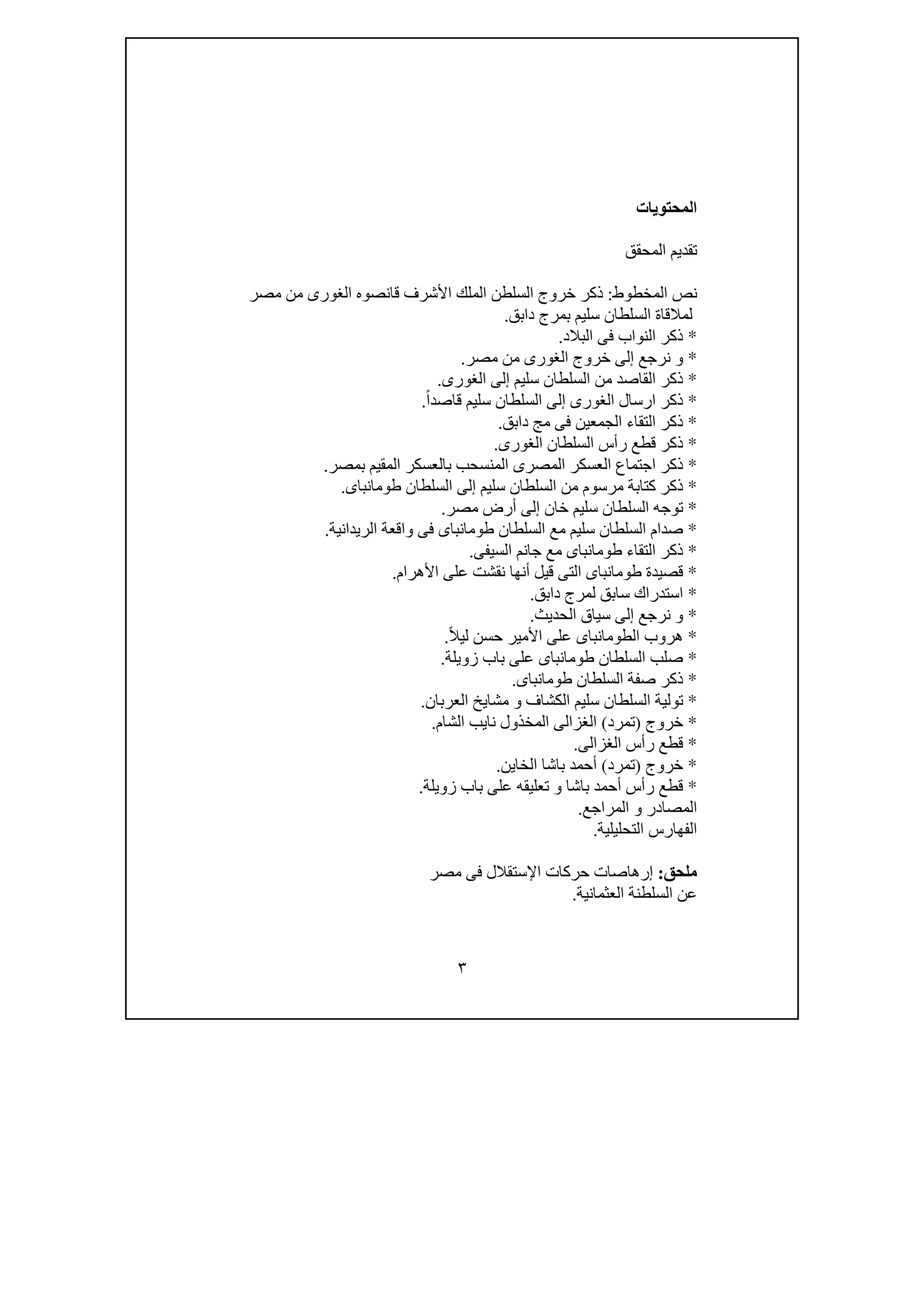 ٣
‫المحتويات‬
‫المحقق‬ ‫تقديم‬
‫المخطوط‬ ‫نص‬:‫قان‬ ‫األشرف‬ ‫الملك‬ ‫السلطن‬ ‫خروج‬ ‫ذكر‬‫مصر‬ ‫من‬ ‫الغورى‬ ‫صوه‬
‫دابق‬ ‫بمرج‬ ‫سليم‬ ‫السلطان‬ ‫لمالقاة‬.
*‫البالد‬ ‫فى‬ ‫النواب‬ ‫ذكر‬.
*‫مصر‬ ‫من‬ ‫الغورى‬ ‫خروج‬ ‫إلى‬ ‫نرجع‬ ‫و‬.
*‫الغورى‬ ‫إلى‬ ‫سليم‬ ‫السلطان‬ ‫من‬ ‫القاصد‬ ‫ذكر‬.
*ً‫ا‬‫قاصد‬ ‫سليم‬ ‫السلطان‬ ‫إلى‬ ‫الغورى‬ ‫ارسال‬ ‫ذكر‬.
*‫دابق‬ ‫مج‬ ‫فى‬ ‫الجمعين‬ ‫التقاء‬ ‫ذكر‬.
*‫الغورى‬ ‫السلطان‬ ‫رأس‬ ‫قطع‬ ‫ذكر‬.
*‫بمصر‬ ‫المقيم‬ ‫بالعسكر‬ ‫المنسحب‬ ‫المصرى‬ ‫العسكر‬ ‫اجتماع‬ ‫ذكر‬.
*‫طومانباى‬ ‫السلطان‬ ‫إلى‬ ‫سليم‬ ‫السلطان‬ ‫من‬ ‫مرسوم‬ ‫كتابة‬ ‫ذكر‬.
*‫مصر‬ ‫أرض‬ ‫إلى‬ ‫خان‬ ‫سليم‬ ‫السلطان‬ ‫توجه‬.
*‫الريدانية‬ ‫واقعة‬ ‫فى‬ ‫طومانباى‬ ‫السلطان‬ ‫مع‬ ‫سليم‬ ‫السلطان‬ ‫صدام‬.
*‫السيفى‬ ‫جانم‬ ‫مع‬ ‫طومانباى‬ ‫التقاء‬ ‫ذكر‬.
*‫ط‬ ‫قصيدة‬‫األھرام‬ ‫على‬ ‫نقشت‬ ‫أنھا‬ ‫قيل‬ ‫التى‬ ‫ومانباى‬.
*‫دابق‬ ‫لمرج‬ ‫سابق‬ ‫استدراك‬.
*‫الحديث‬ ‫سياق‬ ‫إلى‬ ‫نرجع‬ ‫و‬.
*ً‫ال‬‫لي‬ ‫حسن‬ ‫األمير‬ ‫على‬ ‫الطومانباى‬ ‫ھروب‬.
*‫زويلة‬ ‫باب‬ ‫على‬ ‫طومانباى‬ ‫السلطان‬ ‫صلب‬.
*‫طومانباى‬ ‫السلطان‬ ‫صفة‬ ‫ذكر‬.
*‫العربان‬ ‫مشايخ‬ ‫و‬ ‫الكشاف‬ ‫سليم‬ ‫السلطان‬ ‫تولية‬.
*‫خروج‬)‫تمرد‬(‫الشام‬ ‫نايب‬ ‫المخذول‬ ‫الغزالى‬.
*‫الغزالى‬ ‫رأس‬ ‫قطع‬.
*‫خروج‬)‫تمرد‬(‫الخاين‬ ‫باشا‬ ‫أحمد‬.
*‫زويلة‬ ‫باب‬ ‫على‬ ‫تعليقه‬ ‫و‬ ‫باشا‬ ‫أحمد‬ ‫رأس‬ ‫قطع‬.
‫المراجع‬ ‫و‬ ‫المصادر‬.
‫التحليلية‬ ‫الفھارس‬.
‫ﻣلحق‬:‫مصر‬ ‫فى‬ ‫اإلستقالل‬ ‫حركات‬ ‫إرھاصات‬
‫عن‬‫العثمانية‬ ‫السلطنة‬.
 