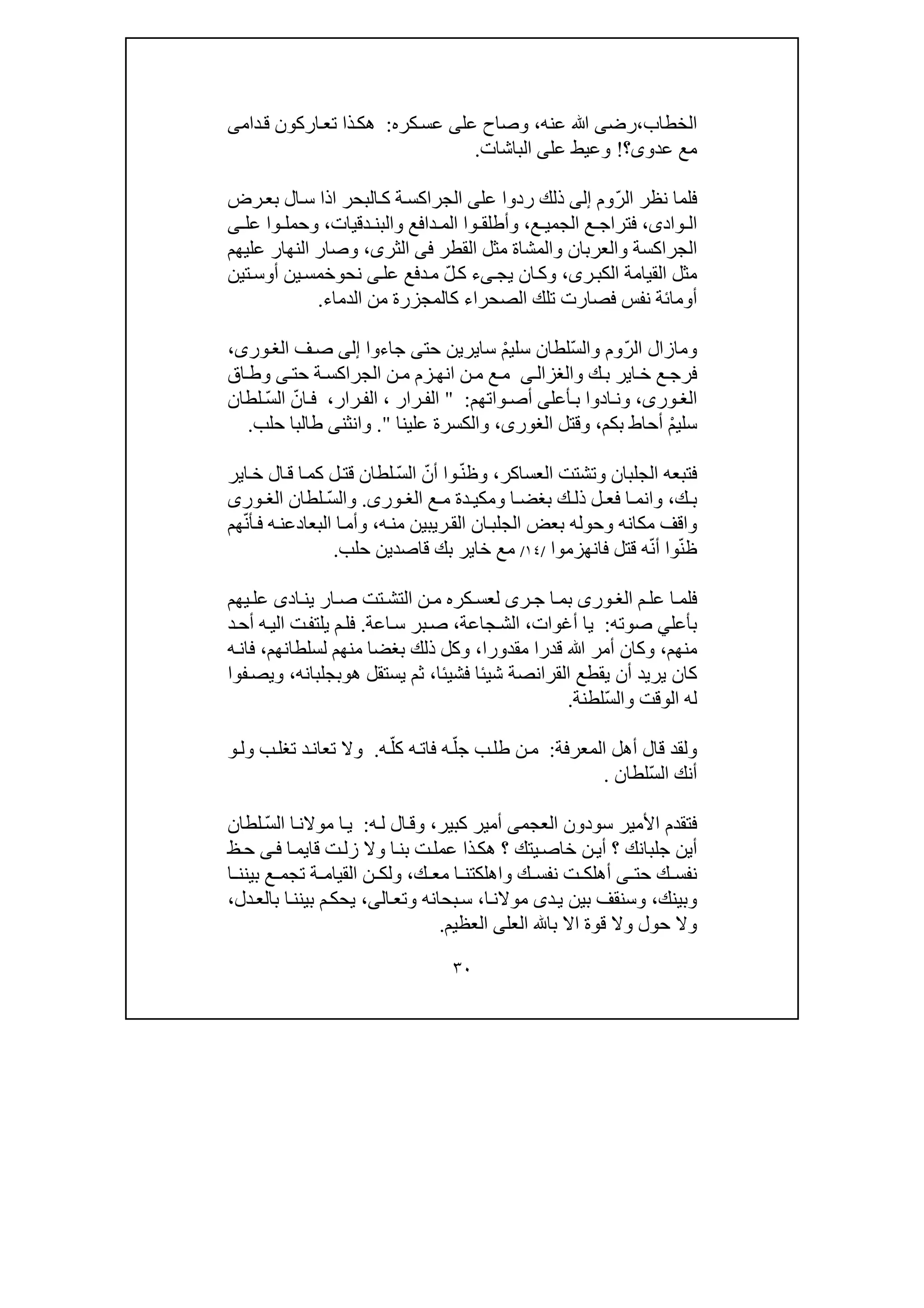 ٣٠
‫الخطاب‬،‫رض‬‫ى‬‫عنه‬ ‫ﷲ‬،‫عل‬ ‫وصاح‬‫ى‬‫كره‬‫عس‬:‫دام‬‫ق‬ ‫اركون‬‫تع‬ ‫ذا‬‫ھك‬‫ى‬
‫عدو‬ ‫مع‬‫ى‬‫؟‬!‫عل‬ ‫وعيط‬‫ى‬‫الباشات‬.
ّ‫ر‬‫ال‬ ‫نظر‬ ‫فلما‬‫وم‬‫إلى‬‫ذ‬‫لك‬‫عل‬ ‫ردوا‬‫ى‬‫ال‬‫س‬ ‫اذا‬ ‫البحر‬‫ك‬ ‫ة‬‫الجراكس‬‫ب‬‫رض‬‫ع‬
‫واد‬ ‫ال‬‫ى‬،‫ع‬ ‫الجمي‬ ‫ع‬ ‫فتراج‬،‫دقيات‬ ‫والبن‬ ‫دافع‬ ‫الم‬ ‫وا‬ ‫وأطلق‬،‫عل‬ ‫وا‬ ‫وحمل‬‫ى‬
‫القطر‬ ‫مثل‬ ‫والمشاة‬ ‫والعربان‬ ‫الجراكسة‬‫فى‬‫الثرى‬،‫عليھم‬ ‫النھار‬ ‫وصار‬
‫ر‬‫الكب‬ ‫القيامة‬ ‫مثل‬‫ى‬،‫يج‬ ‫ان‬‫وك‬‫ى‬ّ‫ل‬‫ك‬ ‫ء‬‫عل‬ ‫دفع‬‫م‬‫ى‬‫نح‬‫و‬‫أ‬ ‫ين‬‫خمس‬‫و‬‫تين‬‫س‬
‫أ‬‫و‬‫كالم‬ ‫الصحراء‬ ‫تلك‬ ‫فصارت‬ ‫نفس‬ ‫مائة‬‫الدماء‬ ‫من‬ ‫جزرة‬.
ّ‫ر‬‫ال‬ ‫ومازال‬ّ‫س‬‫وال‬ ‫وم‬ْ‫م‬‫سلي‬ ‫لطان‬‫سا‬‫ي‬‫حت‬ ‫رين‬‫ى‬‫جاءوا‬‫إلى‬‫ف‬‫ص‬،‫ورى‬‫الغ‬
‫ك‬‫ب‬ ‫اير‬‫خ‬ ‫ع‬‫فرج‬‫و‬‫ى‬‫الغزال‬‫حت‬ ‫ة‬‫الجراكس‬ ‫ن‬‫م‬ ‫زم‬‫انھ‬ ‫ن‬‫م‬ ‫ع‬‫م‬‫ى‬‫اق‬‫وط‬
،‫ورى‬‫الغ‬‫و‬‫أعل‬‫ب‬ ‫ادوا‬ ‫ن‬‫ى‬‫واتھم‬ ‫أص‬:"‫رار‬ ‫الف‬،‫رار‬‫الف‬،ّ‫ان‬ ‫ف‬ّ‫س‬‫ال‬‫لطان‬
ْ‫م‬‫سلي‬‫بكم‬ ‫أحاط‬،‫وقتل‬،‫الغورى‬‫علينا‬ ‫والكسرة‬".‫طال‬ ‫وانثنى‬‫حلب‬ ‫با‬.
‫العساكر‬ ‫وتشتت‬ ‫الجلبان‬ ‫فتبعه‬،ّ‫ن‬‫وظ‬ّ‫أن‬ ‫وا‬ّ‫س‬‫ال‬‫اير‬‫خ‬ ‫ال‬‫ق‬ ‫ا‬‫كم‬ ‫ل‬‫قت‬ ‫لطان‬
‫ك‬ ‫ب‬،‫ع‬ ‫م‬ ‫دة‬ ‫ومكي‬ ‫ا‬ ‫بغض‬ ‫ك‬ ‫ذل‬ ‫ل‬ ‫فع‬ ‫ا‬ ‫وانم‬‫ورى‬ ‫الغ‬.ّ‫س‬‫وال‬‫لطان‬‫ورى‬ ‫الغ‬
‫ه‬‫من‬ ‫ريبين‬‫الق‬ ‫ان‬‫الجلب‬ ‫بعض‬ ‫وحوله‬ ‫مكانه‬ ‫واقف‬،‫ا‬‫وأم‬‫البعاد‬‫ف‬ ‫ه‬‫عن‬‫أ‬ّ‫ن‬‫ھم‬
ّ‫ن‬‫ظ‬ّ‫ن‬‫أ‬ ‫وا‬‫فانھزموا‬ ‫قتل‬ ‫ه‬/١٤/‫حلب‬ ‫قاصدين‬ ‫بك‬ ‫خاير‬ ‫مع‬.
‫ا‬‫فلم‬‫م‬‫عل‬‫ورى‬ ‫الغ‬‫اد‬‫ين‬ ‫ار‬ ‫ص‬ ‫تت‬‫التش‬ ‫ن‬ ‫م‬ ‫كره‬‫لعس‬ ‫رى‬ ‫ج‬ ‫ا‬‫بم‬‫ى‬‫يھم‬ ‫عل‬
‫بأعل‬‫ي‬‫صوته‬:‫أغوات‬ ‫يا‬،‫جاعة‬‫الش‬،‫اعة‬‫س‬ ‫بر‬‫ص‬.‫د‬‫أح‬ ‫ه‬‫الي‬ ‫ت‬‫يلتف‬ ‫م‬‫فل‬
‫منھم‬،‫مقدورا‬ ‫قدرا‬ ‫ﷲ‬ ‫أمر‬ ‫وكان‬،‫لسلطانھم‬ ‫منھم‬ ‫بغضا‬ ‫ذلك‬ ‫وكل‬،‫ه‬‫فان‬
‫فشيئا‬ ‫شيئا‬ ‫القرانصة‬ ‫يقطع‬ ‫أن‬ ‫يريد‬ ‫كان‬،‫ھ‬ ‫يستقل‬ ‫ثم‬‫و‬‫بجلبانه‬،‫فوا‬‫ويص‬
‫وال‬ ‫الوقت‬ ‫له‬ّ‫س‬‫لطنة‬.
‫المعرفة‬ ‫أھل‬ ‫قال‬ ‫ولقد‬:ّ‫جل‬ ‫ب‬‫طل‬ ‫ن‬‫م‬ّ‫كل‬ ‫ه‬‫فات‬ ‫ه‬‫ه‬.‫ول‬ ‫ب‬‫تغل‬ ‫د‬‫تعان‬ ‫وال‬‫و‬
ّ‫س‬‫ال‬ ‫أنك‬‫لطان‬.
‫سودون‬ ‫األمير‬ ‫فتقدم‬‫العجمى‬‫كبير‬ ‫أمير‬،‫ه‬‫ل‬ ‫ال‬‫وق‬:ّ‫س‬‫ال‬ ‫ا‬‫موالن‬ ‫ا‬‫ي‬‫لطان‬
‫قا‬ ‫ت‬‫زل‬ ‫وال‬ ‫ا‬‫بن‬ ‫ت‬‫عمل‬ ‫ذا‬‫ھك‬ ‫؟‬ ‫يتك‬‫خاص‬ ‫ن‬‫أي‬ ‫؟‬ ‫جلبانك‬ ‫أين‬‫ي‬‫ا‬‫م‬‫ى‬‫ف‬‫ظ‬‫ح‬
‫حت‬ ‫ك‬ ‫نفس‬‫ى‬‫ك‬ ‫مع‬ ‫ا‬ ‫واھلكتن‬ ‫ك‬ ‫نفس‬ ‫ت‬ ‫أھلك‬،‫ن‬ ‫ولك‬‫ا‬ ‫بينن‬ ‫ع‬ ‫تجم‬ ‫ة‬ ‫القيام‬
‫وبينك‬،‫د‬‫ي‬ ‫بين‬ ‫وسنقف‬‫ى‬‫ا‬‫موالن‬،‫ال‬‫وتع‬ ‫بحانه‬‫س‬‫ى‬،‫دل‬‫بالع‬ ‫ا‬‫بينن‬ ‫م‬‫يحك‬،
‫العل‬ ‫با‬ ‫اال‬ ‫قوة‬ ‫وال‬ ‫حول‬ ‫وال‬‫ى‬‫العظيم‬.
 