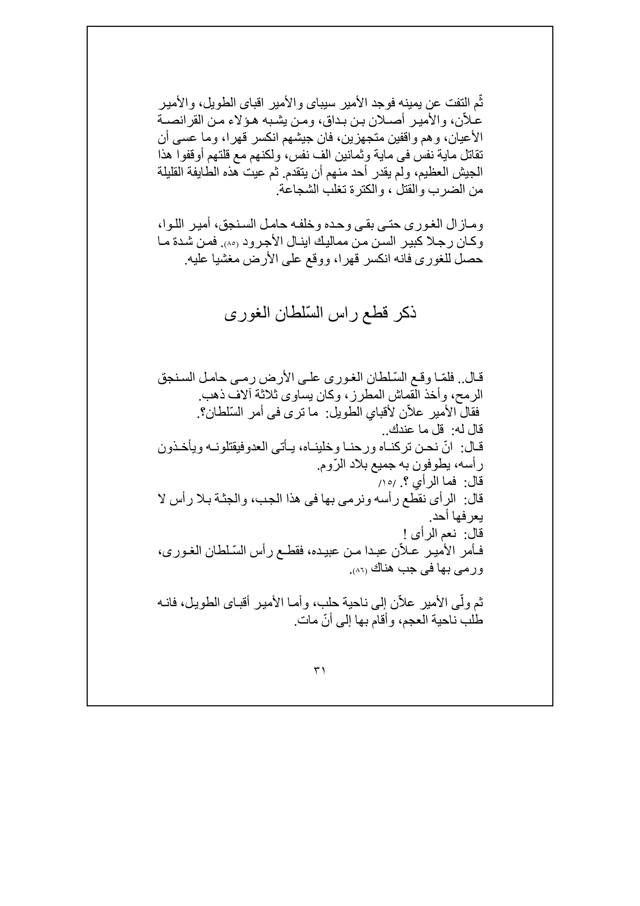 ٣١
ّ‫ث‬‫األمير‬ ‫فوجد‬ ‫يمينه‬ ‫عن‬ ‫التفت‬ ‫م‬‫سيباى‬‫اقبا‬ ‫واألمير‬‫ى‬‫الطويل‬،‫ر‬‫واألمي‬
ّ‫ال‬ ‫ع‬‫ن‬،‫ر‬ ‫واألمي‬‫الن‬ ‫أص‬‫داق‬ ‫ب‬ ‫ن‬ ‫ب‬،‫ة‬ ‫القرانص‬ ‫ن‬ ‫م‬ ‫ؤالء‬ ‫ھ‬ ‫به‬ ‫يش‬ ‫ن‬ ‫وم‬
‫األعيان‬،‫واقف‬ ‫وھم‬‫ي‬‫متجھز‬ ‫ن‬‫ي‬‫ن‬،‫قھرا‬ ‫انكسر‬ ‫جيشھم‬ ‫فان‬،‫عس‬ ‫وما‬‫ى‬‫أن‬
‫ما‬ ‫تقاتل‬‫ي‬‫نفس‬ ‫ة‬‫فى‬‫ما‬‫ي‬‫وثما‬ ‫ة‬‫ن‬‫نفس‬ ‫الف‬ ‫ين‬،‫ھذا‬ ‫أوقفوا‬ ‫قلتھم‬ ‫مع‬ ‫ولكنھم‬
‫العظيم‬ ‫الجيش‬،‫يتقدم‬ ‫أن‬ ‫منھم‬ ‫أحد‬ ‫يقدر‬ ‫ولم‬.‫ع‬ ‫ثم‬‫ي‬‫الطا‬ ‫ھذه‬ ‫ت‬‫ي‬‫القليلة‬ ‫فة‬
‫والقتل‬ ‫الضرب‬ ‫من‬،‫والك‬‫ت‬‫الشجاعة‬ ‫تغلب‬ ‫رة‬.
‫ازال‬ ‫وم‬‫ورى‬ ‫الغ‬‫حت‬‫ى‬‫بق‬‫ى‬‫ده‬ ‫وح‬‫نجق‬ ‫الس‬ ‫ل‬ ‫حام‬ ‫ه‬ ‫وخلف‬،‫وا‬ ‫الل‬ ‫ر‬ ‫أمي‬،
‫رود‬‫األج‬ ‫ال‬‫اين‬ ‫ك‬‫ممالي‬ ‫ن‬‫م‬ ‫ن‬‫الس‬ ‫ر‬‫كبي‬ ‫ال‬‫رج‬ ‫ان‬‫وك‬)٨٥(.‫ا‬ ‫م‬ ‫دة‬‫ش‬ ‫ن‬‫فم‬
‫للغور‬ ‫حصل‬‫ى‬‫قھرا‬ ‫انكسر‬ ‫فانه‬،‫عل‬ ‫ووقع‬‫عليه‬ ‫مغشيا‬ ‫األرض‬ ‫ى‬.
ّ‫س‬‫ال‬ ‫راس‬ ‫قطع‬ ‫ذكر‬‫لطان‬‫الغورى‬
‫ال‬ ‫ق‬..ّ‫م‬‫فل‬ّ‫س‬‫ال‬ ‫ع‬ ‫وق‬ ‫ا‬‫لطان‬‫ورى‬ ‫الغ‬‫عل‬‫ى‬‫رم‬ ‫األرض‬‫ى‬‫نجق‬ ‫الس‬ ‫ل‬ ‫حام‬
‫الرمح‬،‫القماش‬ ‫وأخذ‬‫المطرز‬،‫ذھب‬ ‫آالف‬ ‫ثالثة‬ ‫يساوى‬ ‫وكان‬.
ّ‫ال‬‫ع‬ ‫األمير‬ ‫فقال‬‫ألقبا‬ ‫ن‬‫ي‬‫الطويل‬:‫تر‬ ‫ما‬‫ى‬‫فى‬ّ‫س‬‫ال‬ ‫أمر‬‫لطان‬‫؟‬.
‫له‬ ‫قال‬:‫عندك‬ ‫ما‬ ‫قل‬..
‫ال‬ ‫ق‬:ّ‫ان‬‫اه‬ ‫وخلين‬ ‫ا‬ ‫ورحن‬ ‫اه‬ ‫تركن‬ ‫ن‬ ‫نح‬،‫أت‬ ‫ي‬‫ى‬‫العد‬‫و‬‫ذون‬ ‫ويأخ‬ ‫ه‬ ‫فيقتلون‬
‫رأسه‬،ّ‫ر‬‫ال‬ ‫بالد‬ ‫جميع‬ ‫به‬ ‫يطوفون‬‫وم‬.
‫قال‬:‫الرأ‬ ‫فما‬‫ي‬‫؟‬./١٥/
‫قال‬:‫الرأ‬‫ى‬‫نقطع‬‫ونرم‬ ‫رأسه‬‫ى‬‫بھا‬‫فى‬‫ب‬‫الج‬ ‫ھذا‬،‫رأس‬ ‫ال‬‫ب‬ ‫ة‬‫والجث‬‫ال‬
‫أحد‬ ‫يعرفھا‬.
‫قال‬:‫الرأ‬ ‫نعم‬‫ى‬!
ّ‫ال‬ ‫ع‬ ‫ر‬ ‫األمي‬ ‫أمر‬ ‫ف‬‫ده‬ ‫عبي‬ ‫ن‬ ‫م‬ ‫دا‬ ‫عب‬ ‫ن‬،ّ‫س‬‫ال‬ ‫رأس‬ ‫ع‬ ‫فقط‬‫لطان‬،‫ورى‬ ‫الغ‬
‫بھا‬ ‫ورمى‬‫فى‬‫ھناك‬ ‫جب‬)٨٦(.
ّ‫ول‬ ‫ثم‬‫ى‬ّ‫ال‬‫ع‬ ‫األمير‬‫ن‬‫إلى‬‫حلب‬ ‫ناحية‬،‫ا‬‫أقب‬ ‫ر‬‫األمي‬ ‫ا‬‫وأم‬‫ى‬‫ل‬‫الطوي‬،‫ه‬‫فان‬
‫العجم‬ ‫ناحية‬ ‫طلب‬،‫بھا‬ ‫وأقام‬‫إلى‬ّ‫أن‬‫مات‬.
 