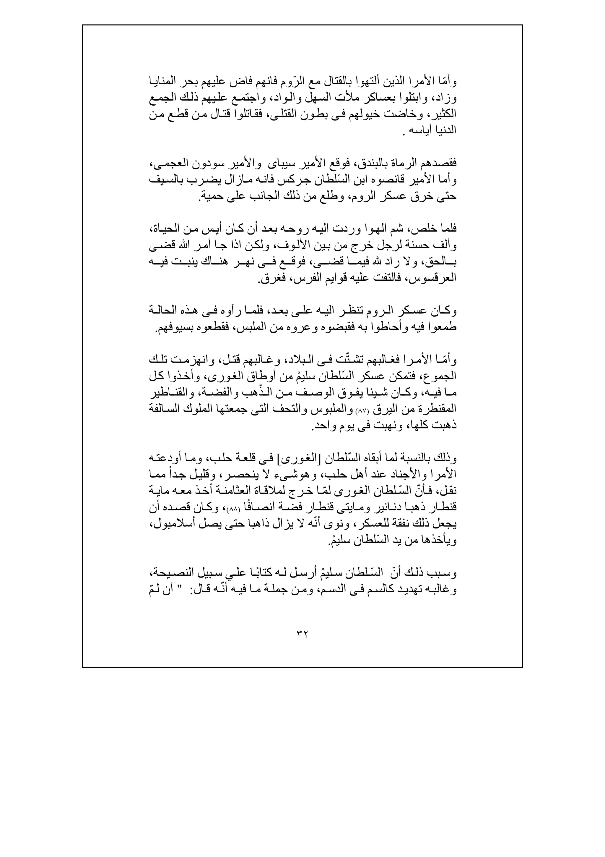 ٣٢
ّ‫م‬‫وأ‬‫الذين‬ ‫األمرا‬ ‫ا‬‫أ‬ّ‫ر‬‫ال‬ ‫مع‬ ‫بالقتال‬ ‫لتھوا‬‫ا‬‫المناي‬ ‫بحر‬ ‫عليھم‬ ‫فاض‬ ‫فانھم‬ ‫وم‬
‫و‬‫ز‬‫اد‬،‫واد‬‫وال‬ ‫السھل‬ ‫مألت‬ ‫بعساكر‬ ‫وابتلوا‬،‫ع‬‫الجم‬ ‫ك‬‫ذل‬ ‫يھم‬‫عل‬ ‫ع‬‫واجتم‬
‫الكثير‬،‫خيولھم‬ ‫وخاضت‬‫ى‬‫ف‬‫القتل‬ ‫ون‬‫بط‬‫ى‬،‫ن‬‫م‬ ‫ع‬‫قط‬ ‫ن‬‫م‬ ‫ال‬‫قت‬ ‫اتلوا‬‫فق‬
‫أ‬ ‫الدنيا‬‫ي‬‫اسه‬.
‫بالبندق‬ ‫الرماة‬ ‫فقصدھم‬،‫األ‬ ‫فوقع‬‫مير‬‫سيباى‬‫سودون‬ ‫واألمير‬،‫ى‬‫العجم‬
ّ‫س‬‫ال‬ ‫ابن‬ ‫قانصوه‬ ‫األمير‬ ‫وأما‬‫يف‬‫بالس‬ ‫رب‬‫يض‬ ‫ازال‬‫م‬ ‫ه‬‫فان‬ ‫ركس‬‫ج‬ ‫لطان‬
‫حت‬‫ى‬‫الروم‬ ‫عسكر‬ ‫خرق‬،‫عل‬ ‫الجانب‬ ‫ذلك‬ ‫من‬ ‫وطلع‬‫ى‬‫حمية‬.
‫خلص‬ ‫فلما‬،‫وا‬‫الھ‬ ‫شم‬‫اة‬‫الحي‬ ‫ن‬‫م‬ ‫س‬‫أي‬ ‫ان‬‫ك‬ ‫أن‬ ‫د‬‫بع‬ ‫ه‬‫روح‬ ‫ه‬‫الي‬ ‫وردت‬،
‫لرجل‬ ‫حسنة‬ ‫وألف‬‫وف‬‫األل‬ ‫ين‬‫ب‬ ‫من‬ ‫خرج‬،‫ا‬‫ج‬ ‫اذا‬ ‫ن‬‫ولك‬‫ﷲ‬ ‫ر‬‫أم‬‫قض‬‫ى‬
‫الحق‬ ‫ب‬،‫قض‬ ‫ا‬ ‫فيم‬ ‫راد‬ ‫وال‬‫ى‬‫ع‬ ‫فوق‬ ،‫ى‬ ‫ف‬‫ه‬ ‫في‬ ‫ت‬ ‫ينب‬ ‫اك‬ ‫ھن‬ ‫ر‬ ‫نھ‬
‫العرقسوس‬،‫قوا‬ ‫عليه‬ ‫فالتفت‬‫ي‬‫الفرس‬ ‫م‬،‫فغرق‬.
‫عل‬ ‫ه‬ ‫الي‬ ‫ر‬ ‫تنظ‬ ‫روم‬ ‫ال‬ ‫كر‬ ‫عس‬ ‫ان‬ ‫وك‬‫ى‬‫د‬ ‫بع‬،‫رآوه‬ ‫ا‬ ‫فلم‬‫ى‬ ‫ف‬‫ة‬ ‫الحال‬ ‫ذه‬ ‫ھ‬
‫الملبس‬ ‫من‬ ‫وعروه‬ ‫فقبضوه‬ ‫به‬ ‫وأحاطوا‬ ‫فيه‬ ‫طمعوا‬،‫بسيوفھم‬ ‫فقطعوه‬.
ّ‫م‬‫وأ‬ّ‫ت‬ ‫تش‬ ‫البھم‬ ‫فغ‬ ‫را‬ ‫األم‬ ‫ا‬‫ت‬‫ى‬ ‫ف‬‫ا‬‫بالد‬ ‫ل‬،‫ل‬ ‫قت‬ ‫البھم‬ ‫وغ‬،‫وانھز‬‫م‬‫ك‬ ‫تل‬ ‫ت‬
‫الجموع‬،ّ‫س‬‫ال‬ ‫عسكر‬ ‫فتمكن‬ْ‫م‬‫سلي‬ ‫لطان‬‫أوطاق‬ ‫من‬،‫ورى‬‫الغ‬‫ل‬‫ك‬ ‫ذوا‬‫وأخ‬
‫ه‬ ‫في‬ ‫ا‬ ‫م‬،ّ‫ذ‬ ‫ال‬ ‫ن‬ ‫م‬ ‫ف‬ ‫الوص‬ ‫وق‬ ‫يف‬ ‫يئا‬ ‫ش‬ ‫ان‬ ‫وك‬‫ة‬ ‫والفض‬ ‫ھب‬،‫اطير‬ ‫والقن‬
‫ال‬ ‫من‬ ‫المقنطرة‬‫ي‬‫رق‬)٨٧(‫الت‬ ‫والتحف‬ ‫والملبوس‬‫ى‬‫الفة‬‫الس‬ ‫الملوك‬ ‫جمعتھا‬
‫كلھا‬ ‫ذھبت‬،‫ونھبت‬‫فى‬‫واحد‬ ‫يوم‬.
‫بالن‬ ‫وذلك‬ّ‫س‬‫ال‬ ‫أبقاه‬ ‫لما‬ ‫سبة‬‫لطان‬]‫ورى‬‫الغ‬[‫ى‬‫ف‬‫ب‬‫حل‬ ‫ة‬‫قلع‬،‫ه‬‫أودعت‬ ‫ا‬‫وم‬
‫األمرا‬‫ح‬ ‫أھل‬ ‫عند‬ ‫واألجناد‬‫ب‬‫ل‬،‫وھ‬‫و‬‫ش‬‫ى‬‫ء‬‫ر‬‫ينحص‬ ‫ال‬،‫و‬‫ل‬‫قلي‬ً‫ا‬‫د‬‫ج‬‫ا‬‫مم‬
‫ل‬‫نق‬،‫ف‬ّ‫أن‬ّ‫س‬‫ال‬‫لطان‬‫ورى‬ ‫الغ‬ّ‫م‬‫ل‬‫ما‬ ‫ه‬ ‫مع‬ ‫ذ‬‫أخ‬ ‫ة‬ ‫العثامن‬ ‫اة‬ ‫لمالق‬ ‫رج‬‫خ‬ ‫ا‬‫ة‬ ‫ي‬
‫انير‬ ‫دن‬ ‫ا‬ ‫ذھب‬ ‫ار‬‫قنط‬‫ا‬ ‫وم‬‫ي‬‫ت‬‫ى‬ً‫ف‬‫ا‬ ‫أنص‬ ‫ة‬ ‫فض‬ ‫ار‬‫قنط‬‫ا‬)٨٨(،‫أن‬ ‫ده‬‫قص‬ ‫ان‬ ‫وك‬
‫نفق‬ ‫ذلك‬ ‫يجعل‬‫للعسكر‬ ‫ة‬،ّ‫ن‬‫أ‬ ‫ونوى‬‫حت‬ ‫ذاھبا‬ ‫يزال‬ ‫ال‬ ‫ه‬‫ى‬‫يصل‬‫أسالمبو‬‫ل‬،
ّ‫س‬‫ال‬ ‫يد‬ ‫من‬ ‫ويأخذھا‬ْ‫م‬‫سلي‬ ‫لطان‬.
ّ‫أن‬ ‫ك‬ ‫ذل‬ ‫بب‬ ‫وس‬ّ‫س‬‫ال‬ْ‫م‬‫لي‬ ‫س‬ ‫لطان‬ً‫ب‬‫كتا‬ ‫ه‬ ‫ل‬ ‫ل‬ ‫أرس‬‫عل‬ ‫ا‬‫ي‬‫يحة‬ ‫النص‬ ‫بيل‬ ‫س‬،
‫م‬ ‫كالس‬ ‫د‬‫تھدي‬ ‫ه‬‫وغالب‬‫ى‬‫ف‬‫م‬ ‫الدس‬،ّ‫ن‬‫أ‬ ‫ه‬ ‫في‬ ‫ا‬ ‫م‬ ‫ة‬‫جمل‬ ‫ن‬ ‫وم‬‫ال‬ ‫ق‬ ‫ه‬:"ّ‫م‬ ‫ل‬ ‫أن‬
 