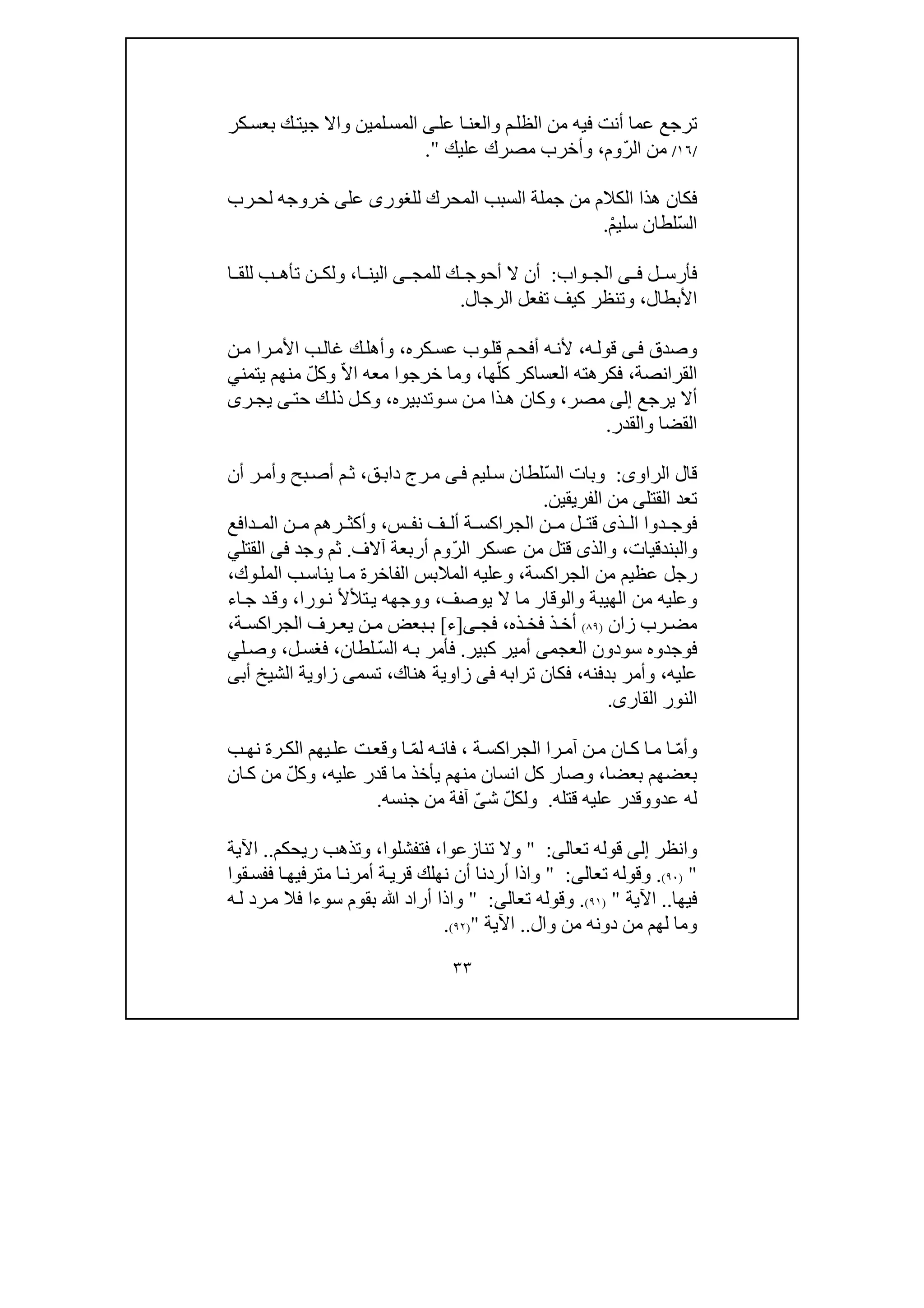 ٣٣
‫ت‬‫عل‬ ‫ا‬‫والعن‬ ‫م‬‫الظل‬ ‫من‬ ‫فيه‬ ‫أنت‬ ‫عما‬ ‫رجع‬‫ى‬‫لمين‬‫المس‬‫جي‬ ‫واال‬‫كر‬‫بعس‬ ‫ك‬‫ت‬
/١٦/ّ‫ر‬‫ال‬ ‫من‬‫وم‬،‫عليك‬ ‫مصرك‬ ‫وأخرب‬".
‫للغور‬ ‫المحرك‬ ‫السبب‬ ‫جملة‬ ‫من‬ ‫الكالم‬ ‫ھذا‬ ‫فكان‬‫ى‬‫عل‬‫ى‬‫رب‬‫لح‬ ‫خروجه‬
ّ‫س‬‫ال‬ْ‫م‬‫سلي‬ ‫لطان‬.
‫ل‬ ‫فأرس‬‫ى‬ ‫ف‬‫واب‬ ‫الج‬:‫للمج‬ ‫ك‬ ‫أحوج‬ ‫ال‬ ‫أن‬‫ى‬‫ا‬ ‫الين‬،‫ا‬ ‫للق‬ ‫ب‬ ‫تأھ‬ ‫ن‬ ‫ولك‬
‫األبطال‬،‫الرجال‬ ‫تفعل‬ ‫كيف‬ ‫وتنظر‬.
‫وصدق‬‫ى‬‫ف‬‫ه‬‫قول‬،‫م‬‫أفح‬ ‫ه‬‫ألن‬‫كره‬‫عس‬ ‫وب‬‫قل‬،‫و‬‫را‬‫األم‬ ‫ب‬‫غال‬ ‫ك‬‫أھل‬‫ن‬‫م‬
‫القرانصة‬،ّ‫كل‬ ‫العساكر‬ ‫فكرھته‬‫ھا‬،ّ‫ال‬‫ا‬ ‫معه‬ ‫خرجوا‬ ‫وما‬ّ‫ل‬‫وك‬‫يتمن‬ ‫منھم‬‫ي‬
‫يرجع‬ ‫أال‬‫إلى‬‫مصر‬،‫ذا‬‫ھ‬ ‫وكان‬‫س‬ ‫ن‬‫م‬‫و‬‫تدبيره‬،‫حت‬ ‫ك‬‫ذل‬ ‫ل‬‫وك‬‫ى‬‫ر‬‫يج‬‫ى‬
‫القضا‬‫والقدر‬.
‫الراو‬ ‫قال‬‫ى‬:ّ‫س‬‫ال‬ ‫وبات‬‫ليم‬‫س‬ ‫لطان‬‫ى‬‫ف‬‫ق‬‫داب‬ ‫رج‬‫م‬،‫أن‬ ‫ر‬‫وأم‬ ‫بح‬‫أص‬ ‫م‬‫ث‬
‫القتل‬ ‫تعد‬‫ى‬‫الفريقين‬ ‫من‬.
‫ذ‬ ‫ال‬ ‫دوا‬ ‫فوج‬‫ى‬‫س‬ ‫نف‬ ‫ف‬ ‫أل‬ ‫ة‬ ‫الجراكس‬ ‫ن‬ ‫م‬ ‫ل‬ ‫قت‬،‫دافع‬ ‫الم‬ ‫ن‬ ‫م‬ ‫رھم‬ ‫وأكث‬
‫والبندقيات‬،ّ‫ر‬‫ال‬ ‫عسكر‬ ‫من‬ ‫قتل‬ ‫والذى‬‫آالف‬ ‫أربعة‬ ‫وم‬.‫وجد‬ ‫ثم‬‫فى‬‫القتل‬‫ي‬
‫الجراكسة‬ ‫من‬ ‫عظيم‬ ‫رجل‬،‫وك‬‫المل‬ ‫ب‬‫يناس‬ ‫ا‬‫م‬ ‫الفاخرة‬ ‫المالبس‬ ‫وعليه‬،
‫يوصف‬ ‫ال‬ ‫ما‬ ‫والوقار‬ ‫الھيبة‬ ‫من‬ ‫وعليه‬،‫ورا‬‫ن‬ ‫تألأل‬‫ي‬ ‫ووجھه‬،‫اء‬‫ج‬ ‫د‬‫وق‬
‫زان‬ ‫رب‬ ‫مض‬)٨٩(‫ذه‬ ‫فخ‬ ‫ذ‬ ‫أخ‬،‫ى‬ ‫فج‬]‫ء‬[‫ة‬ ‫الجراكس‬ ‫رف‬ ‫يع‬ ‫ن‬ ‫م‬ ‫بعض‬ ‫ب‬،
‫فوجد‬‫و‬‫سودون‬ ‫ه‬‫العجمى‬‫كبير‬ ‫أمير‬.ّ‫س‬‫ال‬ ‫ه‬‫ب‬ ‫فأمر‬‫لطان‬،‫ل‬‫فغس‬،‫ل‬‫وص‬‫ي‬
‫عليه‬،‫بدفنه‬ ‫وأمر‬،‫ترابه‬ ‫فكان‬‫فى‬‫ھناك‬ ‫زاوية‬،‫أبى‬ ‫الشيخ‬ ‫زاوية‬ ‫تسمى‬
‫القار‬ ‫النور‬‫ى‬.
ّ‫م‬‫وأ‬‫ر‬‫آم‬ ‫ن‬‫م‬ ‫ان‬‫ك‬ ‫ا‬‫م‬ ‫ا‬‫ا‬‫ة‬‫الجراكس‬،ّ‫م‬‫ل‬ ‫ه‬‫فان‬‫ب‬‫نھ‬ ‫رة‬‫الك‬ ‫يھم‬‫عل‬ ‫ت‬‫وقع‬ ‫ا‬
‫بعضا‬ ‫بعضھم‬،‫كل‬ ‫وصار‬‫عليه‬ ‫قدر‬ ‫ما‬ ‫يأخذ‬ ‫منھم‬ ‫انسان‬،ّ‫ل‬‫وك‬‫ان‬‫ك‬ ‫من‬
‫عد‬ ‫له‬‫و‬‫قتله‬ ‫عليه‬ ‫وقدر‬.ّ‫ل‬‫ولك‬‫ش‬ّ‫ى‬‫جنسه‬ ‫من‬ ‫آفة‬.
‫وانظر‬‫إلى‬‫تعال‬ ‫قوله‬‫ى‬:"‫تنازعوا‬ ‫وال‬،‫فتفشلوا‬،‫ريحكم‬ ‫وتذھب‬..‫اآلية‬
")٩٠(.‫تعالى‬ ‫وقوله‬:"‫وا‬‫متر‬ ‫ا‬‫أمرن‬ ‫ة‬‫قري‬ ‫نھلك‬ ‫أن‬ ‫أردنا‬ ‫ذا‬‫قوا‬‫ففس‬ ‫ا‬‫فيھ‬
‫فيھا‬..‫اآلية‬")٩١(.‫تعال‬ ‫وقوله‬‫ى‬:"‫ه‬‫ل‬ ‫رد‬‫م‬ ‫فال‬ ‫سوءا‬ ‫بقوم‬ ‫ﷲ‬ ‫أراد‬ ‫واذا‬
‫وال‬ ‫من‬ ‫دونه‬ ‫من‬ ‫لھم‬ ‫وما‬..‫اآلية‬")٩٢(.
 